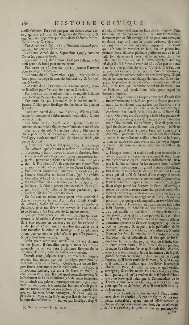 mafle plufieurs. En voici quelques uns depuis cette dat- te , qui ont été tirez des Regiftres du Parlement, & qui n’ont été rapportez que dans deux Faftums fort ra¬ res de 1(588- & 1691. < Par Arreft du 6. Mai 1585., Simonne Renaud pour fortilége fut pendue & brûlée. Par autre Arreft du 7. Septembre 1585., Antoine Caron fut pendu & brûlé. Par autre du 14. dudit mois, François Jeffeaume fut aufli pendu & brûlé pour même crime. Par autre du 16. Février 1591. , Jeanne Darenne pour fortilége fut pendue. Par autre du 28. Novembre 1593., Marguerite le Roux pour fortilége fit amande honorable , & fut pen¬ due & brûlée. Par autre du 7. Décembre de la même année, Jean¬ ne Ro uffard pour fortilége fut pendue & brûlée. Par autre du 14. du même mois , Françoife Sufanne pour fortilége & maléfice fut pendue & brûlée. Par autre du 30. Décembre de la même année , Jeanne Collier pour fortilége fur des bêtes fut pendue & brûlée. Par autre Arreft du 4. Aouft 1601. , Nicolas Guil¬ laume fut condamné à faire amande honorable, & être pendu & brûlé. Par autre du 18. Aouft 1602., Jeanne Rolant fut condamnée au même fuplice pour femblables maléfices. Par autre du 26. Novembre 1604., Philibert le Doux pour crime de léze-Majefté divine, maléfice & fortilége, avoir renoncé à Dieu & adoré le Diable, fut pendu & brûlé. „ Outre ces Arrêts on fait qu’en 1609. la Province „ de Labour , qui eft dans le refiort du Parlement de „ Bordeaux, s’étant trouvée infeêtée de forciers, dont ,, les crimes & maléfices abominables demeuraient im- „ punis, parceque perfonne n’ofoit fe rendre leur par- „ tie , le Roi Henri IV. fit expédier une Commifiion „ au mois de Mai i6o9.,adreffée aux Sieurs Defpagnet ,, Président à Mortier au Parlement de Bordeaux, de „ l’Ancre Confeiller en ladite Cour, (qui fut enfuite „ Confeiller d’Etat) & à un Procureur Général , de ,, la Commifiion par elle nommé pourfe tranfporcer fur „ les lieux, & faire le procès aux coupables, & ces Ju- „ ges firent brûler plus de fix cens perfonnes , qui ,, avoient fait des fordléges horribles. Ce fut vers ce même tems qu’on brûla tout vif à Aix en Provence le 30. Avril i<5ii. Louis Gaufri- di, atteint, c on fez & convaincu d'un grand nombre de foriilèges, pour me fervir des termes de l’Arrêt infé¬ ré au Mercure {a) François de la même année. Quelque tems après le Parlement de Paris qui con¬ damna la Maréchale d’Ancre à.avoir la tête tranchée, & à être réduite en cendres, ce qui fut exécuté le 8. de Juillet 1617., mit au nombre des caufes de la condamnation le crime de forcilége. Mais plufieurs dirent que ce dernier grief n’étoit pas affez prouvé, & qu’il étoit furnuméraire. Enfin pour venir aux Arrêts qui ont été donnez de nos jours, il faut dire quelques mots des procès criminels qui ont été faits à plufieurs Bergers de la Province de Brie, pour des fortiléges étonnans. Depuis 1687. jufqu’en 1691, de miférables Bergers avoient fait mourir par des fortiléges pour plus de cent mille écus de beftiaux. Quelques uns de ces Ber¬ gers furent condamnez par la naute-juftice de Pacy, à Brie-Comte-Robert, qui eft à fix lieues de Paris , à être pendus & brûlez. Il y eut appel de ces Sentences, & le Parlement de Paris les infirma, condamnant feulement les criminels aux galères, parceque quelques juges trou¬ vant lieu de douter (1 la mort des beftiaux n’étoit point arrivée naturellement par des poifons qu’on appelle des gogues, les voix furent partagées, & l’avis paffa au plus doux. Mais enfin il n’y eut plus lieu de douter que la mort des beftiaux ne fût arrivée par fortilége, & qu’il (a) Mercure François de 1611. p. 23. n’y eût du furnaturel dans les faits de ces Bergers. Cela fut connu en plufieurs manières , & parut fur tout évi¬ demment par un fait étrange qui ne peut être révoqué en doute, rapporté dans les procès verbaux, & énon¬ cé dans trois faêlums qui furent imprimez. Je crois qu’il eft bon de raconter ce fait, car les pièces im¬ primées dans lefquelles plufieurs perfonnes ont vu le dé¬ tail , font devenues fi rares, & le feul exemplaire qui refte entre les mains de Mr. le Févre Sécretaire du Roi, eft déjà fi ufé à force d'avoir été lui, qu’en peu de tems il ne fera plus pofiible de le lire. Voici donc le fait que je pourrais raconter fur le récit de témoins oculaires , qui jufqu’alors n’avoient point cru aux fortiléges, & qui depuis ce tems ont bien changé de fentimens & de Tan¬ gage. Cependant de peur d’alcérer quelques circonftan- ces, je ne ferai que tranferire ce qui fut imprimé dans les Faêlums, qui ppduifirent l’effet pour lequel ils étoient compofez. „ Un Berger nommé Hocque convaincu d’avoir fait „ mourir beaucoup de beftiaux par des fecrets peu con- ,, nus, fut condamné aux galères par Sentence de la ,, Haute Juftice de Pacy du 2. de Septembre 1687. „ confirmée par Arreft de la Cour du 4. Oèlobre fui- ,, vant. On a voit cru d’abord que ledit Hocque ne s’é- ,, toit fervi que de gogues & d’autres voyes naturelles ,, pour faire mourir les beftiaux , & c’eft pour cela „ qu’il fut feulement condamné aux galères. Mais ce „ qui s’eft paffé dans la fuite a bien fait connoitre le „ contraire, parceque Ton a vu que depuis fa condam- ,, nation la mortalité ne ceffoit point fur les beftiaux, „ dont la caufe s’eft découverte par des voyes furpre- „ nantes, & comme par un effet de la Juftice de „ Dieu. „ Hocque étant à la chaîne avoit pour camarade un ,, autre forçat attaché près de lui nommé Beatrix, hom- ,, me d’efprit avec lequel il buvoit ordinairement. Bea- „ trix le faifant raifonner fur les moyens dont il s’étoic ,, fervi pour faire mourir un fi grand nombre de beftiaux, „ tira de lui un aveu ingénu dans le vin de tout le mys- „ tére; qui eft qu’il fe fervoit d’une charge d’empoi- „ fonnement, appellée entre eux les neuf Conjuremens, „ laquelle fubfiftoit toujours ; lui dit que c’eft une cho- ,, fe en ufage parmi les Bergers de Brie, lui expliqua „ même de quelle manière cette charge étoit compofée. „ Beatrix croyant que c’étoit une occafion de faire un „ fervice confiderable au Seigneur de Pacy, & qu’il en j, pourrait tirer quelque récompenfe, en avertit le Com- ,, mandant de la Tournelle, & ayant encore fait boire „ ledit Hocque, lui confeilla de faire lever cette char- „ ge, qui caufoit un mal dont il ne pouvoit tirer au- „ cun profit, ce qu’il lui dit ne pouvoir faire en l’état „ où il étoit, mais qu’il avoit un ami nommé Brafdefer „ demeurant proche de Sens en Bourgogne, qui en fa- „ voit les moyens, & auquel , à la perfuafion dudit „ Beatrix, il écrivit une lettre, qu’il adreffa à Nicolas „ Hocque fon fils, lui manda de fe tranfporter chez ,, Brafdefer, & lui défendit de lui dire que ce fût lui „ qui avoit fait cette charge , ni l’état où il étoit. Cet- ,, te lettre étant partie, & les fumées du vin paffées, „ Hocque fit réflexion fur ce qu’il avoit fait, & com- „ mença à fe tourmenter, fit des hurlemens, & feplai- „ gnitd’une manière étrange, difant que Beatrix l’avoit „ furpris, qu’il ferait caufe de fa mort, & qu’il falloir „ qu’il mourût à Tinftant que Brafdefer lèverait la „ charge de Pacy, fe jetta fur Beatrix qu’il vouloit ,, étrangler, & excita même les autres forçats contre „ lui, par la pitié qu’ils avoient du defefpoir de Hoc- „ que : en forte qu’il falut que le Commandant de la ,, Tournelle vînt avec fes Gardes, les armes à la main „ pour apaifer ce défordre, & qu’il tirât ledit Beatrix „ de leurs mains. „ En effet Brasdefer à fon arrivée à Pacy, étant „ entré dans les écuries, & par des figures & des im- „ piétez exécrables, ayant trouvé effeèlivement la „ charge d’empoifonnement qui étoit fur les chevaux „ & fur les vaches, la jetta au feu en préfence du