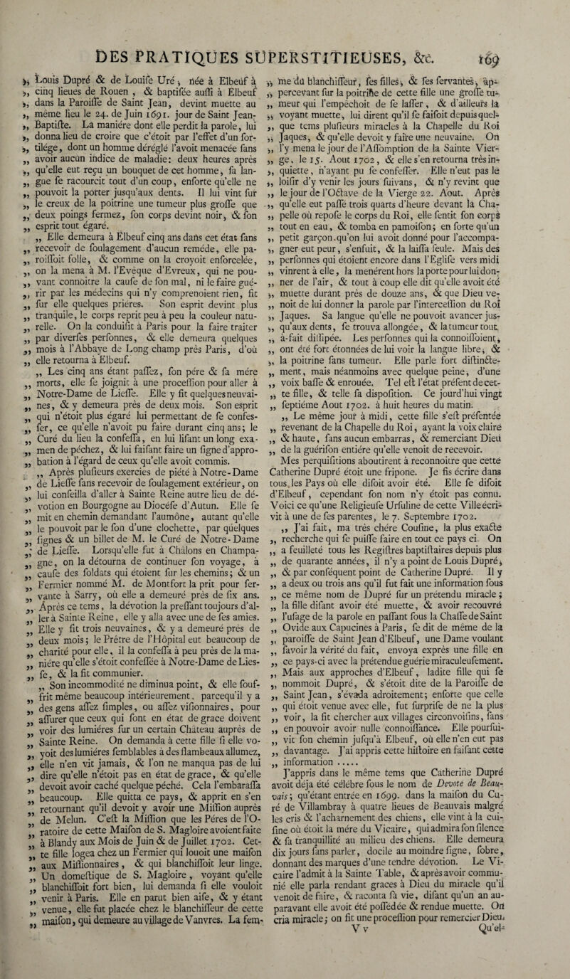 Louis Dupré & de Louife Uré •, riéè à Elbeüf à >, cinq lieues de Rouen , & baptifée aufli à Elbeuf », dans la Paroiffe de Saint Jean, devint muette au ,, même lieu le 24. de Juin 1691. jour de Saint Jean: ,, Bapdfte. La manière dont elle perdit la parole, lui », donna lieu de croire que c’étoit par l’effet d’un for- », tilége, dont un homme déréglé l’avoit menacée fans „ avoir aucun indice de maladie: deux heures après •„ qu’elle eut reçu un bouquet de cet homme , fa lan- „ gue fe racourcit tout d’un coup, enforte quelle ne „ pouvoit la porter jusqu’aux dents. Il lui vint fur „ le creux de la poitrine une tumeur plus greffe que „ deux poings fermez, fon corps devint noir, & fon ,, esprit tout égaré. „ Elle demeura à Ëlbeuf cinq ans dans cet état fans „ recevoir de foulagement d’aucun remède, elle pa- ,, roiffoit folle, & comme on la croyoit enforcelée, „ on la mena à M. fEvêque d’Evreux, qui ne pou- j, vant connoitre la caufe de fon mal, ni le faire gué- ,, rir par les médecins qui n’y comprenoient rien, fit „ fur elle quelques prières. Son esprit devint plus ,, tranquile, le corps reprit peu à peu la couleur natu- „ relie. On la conduisit à Paris pour la faire traiter „ par diverfes perfonnes, & elle demeura quelques 3, mois à l’Abbaye de Long champ près Paris, d’où j, elle retourna à Elbeuf. „ Les cinq ans étant paffez, fon père & fa mère „ morts, elle fe joignit à une proceffion pour aller à 3, Notre-Dame de Lieffe. Elle y fit quelquesneuvai- ,, nés, & y demeura près de deux mois. Son esprit 5, qui n’étoit plus égaré lui permettant de fe confes- ,, fer, ce quelle n’avoit pu faire durant cinq ans; le „ Curé du lieu la confeffa, en lui lifant un long exa- „ men de péchez, & lui faifant faire un ligned’appro- 3, bation à l’égard de ceux qu’elle avoit commis. ,, Après plufieurs exercies de piété à Notre-Dame de Lieffe fans recevoir de foulagement extérieur, on lui confeilla d’aller à Sainte Reine autre lieu de dé- 55 5) 55 55 5* 55 55 , votion en Bourgogne au Diocéfe d’Autun. Elle fe „ mit en chemin demandant l’aumône, autant quelle 33 le pouvoit par le fon d’une clochette, par quelques lignes & un billet de M. le Curé de Notre-Dame 3,* de Lieffe. Lorsqu’elle fut à Châlons en Champa- ,, gne, on la détourna de continuer fon voyage, à ,, caufe des foldats qui étoient fur les chemins; & un „ Fermier nommé M. de Montfort la prit pour fer- 3, vante à Sarry, où elle a demeuré près de fix ans. ,. Après ce tems, la dévotion la preffant toujours d’al- „ 1er à Sainte Reine, elle y alla avec une de fes amies. „ Elle y fit trois neuvaines, & y a demeuré près de 53 deux mois ; le Prêtre de l’Hôpital eut beaucoup de „ charité pour elle, il la confeffa à peu près de la ma¬ nière qu’elle s’étoit confeffée à Notre-Dame de Lies¬ se, & la fit communier. ,, Son incommodité ne diminua point, & elle fouf- frit même beaucoup intérieurement, parcequ’il y a „ des gens affez fimples, ou affez vifionnaires, pour affurer que ceux qui font en état de grâce doivent voir des lumières fur un certain Château auprès de 3» j) 5) Sainte Reine. On demanda à cette fille fi elle vo- yoit deslumiéres femblables à des flambeaux allumez, 3, elle n’en vit jamais, & l’on ne manqua pas de lui 3, dire quelle n’étoit pas en état de grâce, & qu’elle devoit avoir caché quelque péché. Cela l’embaraffa beaucoup. Elle quitta ce pays, & apprit en s’en retournant qu’il devoit y avoir une Million auprès ” de Melun. C’efl: la Million que les Pères de l’O- ’ ratoire de cette Maifon de S. Magloire avoient faite ’ à Blandy aux Mois de Juin & de Juillet 1702. Cet¬ te fille logea chez un Fermier qui louoit une maifon 3, aux Millionnaires, & qui blanchiffoit leur linge. „ Un domeffique de S. Magloire , voyant qu’elle „ blanchiffoit fort bien, lui demanda fi elle vouloit venir à Paris. Elle en parut bien aife, & y étant 3? venue, elle fut placée chez le blanchiffeur de cette „ maifon, qui demeure au village de Vanvres. La fem- y, me du blanchiffeuf, fes filles ; & fes fervantes, àp» y, percevant fur la poitrifte de cette fille une greffe tu- „ meur qui l’empêchoit de fe laffer , & d’ailleurs la y, voyant muette, lui dirent qu’il fe faifoit depuisquel» 3, que tems plufieurs miracles à la Chapelle du Roi ,j Jaques, & qu’elle devoit y faire une neuvaine. On l’y mena le jour de l’Affomption de la Sainte Vier- ,, ge. le 15. Août 1702, & elle s’en retourna très in- >, quiette, n’ayant pu fe confeffer. Elle n’eut pas le ,, loifir d’y venir les jours fuivans, & n’y revint que ,, le jour de l’Oftave de la Vierge 22. Août. Après ,, qu’elle eut pafle trois quarts d’heure devant îà Cha- ,, pelle où repofe le corps du Roi, elle fentit fon corps tout en eau, & tomba en pamoifon ; en forte qu’un petit garçon.qu’on lui avoit donné pour l’accompa- s, gner eut peur, s’enfuit, & la laiffa feule. Mais des „ perfonnes qui étoient encore dans l’Eglife vers midi vinrent à elle, la menèrent hors la porte pour lui don¬ ner de l’air, & tout à coup elle dit quelle avoit été muette durant près de douze ans, & que Dieu ve¬ nait de lui donner la parole par l’intercelfion du Roi „ Jaques. Sa langue quelle ne pouvoit avancer jus- *, qu’aux dents, fe trouva allongée, & la tumeur tout ,, à-fait diflipée. Les perfonnes qui la connoifloient, ,, ont été foire étonnées de lui voir la langue libre* & la poitrine fans tumeur. Elle parle fort diftinèle- „ ment, mais néanmoins avec quelque peine, d’une voix baffe & enrouée. Tel efl l’état préfentdecet- „ te fille, & telle fa dispofition. Ce jourd’hui vingt feptiéme Août 1702. à huit heures du matin. „ Le même jour à midi, cette fille s’efl: préfentée „ revenant de la Chapelle du Roi, ayant la voix claire ,, & haute, fans aucun embarras, & remerciant Dieu de la guérifon entière qu’elle venoit de recevoir. Mes perquifitions aboutirent à reconnoitre que cette Catherine Dupré étoit une fripone. Je fis écrire dans tousjes Pays où elle difoit avoir été. Elle fe difoit d’Elbeuf, cependant fon nom n’y étoit pas connu. Voici ce qu’une Religieufe Urfuline de cette Ville écri¬ vit à une de fes parentes, le 7. Septembre 1702. ,, J’ai fait, ma très chère Coufine, la plus exaèle ,, recherche qui fe puiffe faire en tout ce pays ci. On a feuilleté tous les Ilegiflres baptifiaires depuis plus „ de quarante années, il n’y a point de Louis Dupré* „ & par conféquent point de Catherine Dupré. Il y 3, a deux ou trois ans qu’il fut fait une information fous „ ce même nom de Dupré fur un prétendu miracle ; „ la fille difant avoir été muette, & avoir recouvré ,, l’ufage de la parole en paffant fous la Chaffe de Saint ,, Ovide aux Capucines à Paris, fe dit de même de la ,, paroiffe de Saint Jean d’Elbeuf, une Dame voulant ,, favoir la vérité du fait, envoya exprès une fille en 3, ce pays-ci avec la prétendue guérie miraculeufement. ,, Mais aux approches d’Elbeuf, ladite fille qui fe ,, nommoit Dupré, & s’étoit dite de la Paroiffe de ,, Saint Jean, s’évada adroitement; enforte que celle „ qui étoit venue avec elle, fut furprife de ne la plus voir, la fit chercher aux villages circonvoifins, fans en pouvoir avoir nulle connoiflànce. Elle pourfui- vit fon chemin jufqu’à Elbeuf, où elle n’en eut pas davantage. J’ai appris cette hiftoire en faifant cette 3» 3 5 3 3 33 33 information J’appris dans le même tems que Catherine Dupré avoit déjà été célébré fous le nom de Devote de Beau¬ vais; qu’étant entrée en 1699. dans la maifon du Cu¬ ré de Villambray à quatre lieues de Beauvais malgré les cris & l’acharnement des chiens, elle vint à la cui- fine où étoit la mère du Vicaire, qui admira fon filence & fa tranquillité au milieu des chiens. Elle demeura dix jours fans parler, docile au moindre figne, fobre, donnant des marques d’une tendre dévotion. Le Vi¬ caire l’admit à la Sainte Table, & après avoir commu¬ nié elle parla rendant grâces à Dieu du miracle qu’il venoit de faire, & raconta fa vie, difant qu’un an au¬ paravant elle avoit été poflédée & rendue muette. Ori cria miracle; on fit une proceffion pour remercier Dieu, V y Quel-