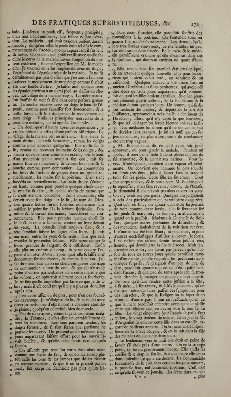 „ îâde. J’obfervai un pouls vif > Fréquent * précipité * j, mais tout a fait uniforme, fans fièvre & lans éléva- „ don. Le médecin , qui étoit toujours préfent durant ,, l’accès , dit qu’en effet le pouls étoit tel dès le com- „ mencemenc de l’accès, quoiqu’auparavant il fût lent >, & foible. On vouloit que j’obfervaffe avec quelle fa- ,, cilité le corps de la malade fuivoit l’impulfion du mo- „ teur extérieur , fuivant l’expreflion de M. le méde- ,, cin. Je touchai en effet Amplement avec un doigt, >, l’extrémité de l’épaule droite de la malade. Je ne fis „ certainement pas plus d effort que j’en aurois fait pour ,, foulever le mouvement de mon doigt comme fi c’eût été une feuille d’arbre. Je laiffai ainfi quelque tems », les épaules environ à un demi pied au deffus du che- », vet. Le vifage de la malade rougit. La mère parois- „ foit fouffrir de voir fa fille dans cette pofture génan- „ te. Je touchai encore avec un doigt le haut de l’é- „ paule, comme pour l’abaiffer fort doucement ; &.lê „ bufle fuivit aulîi fort doucement le mouvement de ,, mon doigt. Voilà les principales merveilles de la „ première maladie, qu’on appelle Catalepfie. ,, Un demi quart d heure apres ces expériences , je „ vis les prétendus effets d’une palfion hiflérique. Le y, vifage de la malade prit un air riant. Elle éleva la ,, main droite, l'étendit beaucoup , remua les doigts ,, comme pour appeller quelqu’un. Elle s’affit fur le „ lit, remua de nouveau les mains & les doigts, des ,, meura quelque tems comme en extafe, prit le bout „ d’un mouchoir qu’elle avoit à fon cou, mit fes „ mains fous ce mouchoir , & avança les mains & la „ bouche comme pour communier. La communion „ fut fuivi de l’aétion de grâces dans un grand re- „ cueillement, les mains fur la poitrine. L’air riant „ fuccéda au recueillement. La main droite s’étendit ,, en haut, comme pour prendre quelque chofe qu’el- ,, le mit fur fa tête , & quelle ajufia de même que „ fi c’eût été une couronne. Ainfi couronnée, elle „ écrivit avec fon doigt fur le lit, le- nom de Dieu. ,, Les quatre lettres furent formées exaêtemens fans ,, oublier le point fur l’i; la leéture fpirituelle, l’au- ,, mône & le travail des mains, fuccédérent au cou- ronnement. Elle parut prendre quelque chofe fur 5, le lit & le tenir à la main, comme un livre devant 5, fes yeux. La prunelle ’ étoit toujours fixe, & la „ tête fembloit fuivre les lignes d’un livre. Je mis „ ma main entre fes yeux & fa main , fans que cela ,, troublât fa prétendue leêlure. Elle parut quitter le ,, livre, prendre de l’argent, & le difiribuer. Enfin „ elle plia un endroit du drap , & parut coudre l’es- ,, pace d’un Ave Maria ; après quoi elle fe laiffa aller „ doucement fur fon chevet, & termina la vifion. J’o- ,, fai dire tout haut qu’on ne cherchoit guéres une nape ,, de communion autour du cou, & que s’il n’y avoit ,, point d’autres particularitez dans cette maladie que „ les vidions, on opinerait aifément pour la fourberie. „ Je ne fais quelle impreffion put faire ce que je dis a- ,, lors, mais il eft confiant qu’il n’y a plus eu de vifion „ après cela. „ J’en avois affez vu de près, pour n’en pas fouhai- „ ter davantage. Je m’éloignai du lit, & je caufai avec „ diverfes perfonnes d’efprit dont la chambre étoit dé- s, ja pleine; quoiqu’on eûtrefufé bien du monde. „ Peu de tems après, commença la troifiéme mala- „ die , le Tétanos, c’efi-à-dire un enroidiffement de „ tous les membres. Les bras parurent tendus, les „ doigts fermez, & fi fort ferrez que perfonne ne ,, pouvoit les ouvrir. On prétend qu’un médecin deux „ jours auparavant faifant effort pour les ouvrir l’a- „ voit bleffée , & quelle n’en fentit rien qu’après i, l’accès. „ On affuroit que tout fon corps étoit alors roide „ comme une barre de fer, & qu’on lui aurait plu- „ tôt caffé les bras & les jambes que de les fléchir „ en aucune manière, & que fi on la prenoit par un ,j pied, fon corps ne fléchirait pas plus qu’un bâ- „ ton. y, Dans cette fituation elle paroiffoit fouffrir des •„ convulfions à la poitrine. On l’entendit trois ou *>, quatre fois touffer fourdement. Les dents jufqu’à- „ lors très ferrées s’ouvrirent, ce me femble, un peu. y, La refpiration étoit forcée. Et la mère & le méde- „ cin paroiffoient craindre qu’elle n’expirât dans ces „ fymptômes , qui durèrent environ un quart d’heu- » re. „ Elle revint dans fon premier état cataleptique, j, & en attendant quelque nouvelle fcene pour les cu- „ rieux qui étoient venus tard , on admirait & on i, raifonnoit. Quelques médecins blâmoient fort un ,, ancien Direêteur des filles pénitentes, qui avoit ofé y, dire deux ou trois jours auparavant qu’il connois- „ foit de quoi les filles étoient capables, & qu’on pour- ,, roit aifément guérir celle-ci, en la foufflettant & là ,, châtiant durant quelques jours. Un homme qui fe di- ,, foit médecin des armées, & député de la part des ,, Puiffances, approuvoit à voix baffe le fentiment du „ Dire&eur, alfura qu’il n’y avoit là que fourbérie, & que M. d’Argenfon ferait bientôt enlever la fil- „ le. Des médecins lui dirent qu’il ne convenoit pas ,, de décider fans examen. Je lui dis auflï que ces fu- ,, jets de douter, ou plutôt ces motifs de condamner ,, étoient trop vagues. ,, M. Bolduc nous dit ce qu’il avoit fait pouf „ éprouver, ou pour guérir la malade. Pendant un „ accès , il ouvrit une fiole à demi pleine d’efprit de „ fel armoniac, & la lui mit aux narines. Vous fa- „ vez, Monfeigneur, combien cette vapeur eff véhé- „ mente. On convient que l’homme le plus robuffe „ en ferait très ému * jufqu’à fauter fans fe pouvoir ,, tenir fur fes pieds. Cette fille en fut émue. Tout ,, fon corps s’éleva, &fe porta vers M. Bolduc pour ,, le repouffer, mais fans revenir, dit-on, de l’Êxtafe. ,, Je demandai fi elle n’avoit pas alors ouvert les yeux; „ On n’y avoit pas pris garde. Quelques uns joignoient ,, à cela des particularitez qui paroiffoient exagérées; ,, Quoi qu’il en foit, on ajouta qu’il étoit furprenant ,, de voir comme étant levée , elle fe foutenoit fur ,, fes pieds & marchoit, ce femble, artificiellement „ quand on la preffoit. Madame la Ducheffe de BoiB ,, Ion , quelques autres perfonnes de diftinêtion , & „ des médecins j fouhaitérent de la voir dans Cet état. „ Il n’auroit pas été bien féant, ni pour moi, ni pour ,, d’autres eccléfiaftiques d’afliffer au lever. Je fortis. „ Il ne reftoit plus qu’une demie heure jufqu’à cinq „ heures, qui devoit etre la fin de l’accès. Mais fan „ attendre cette fin, on favoit par le récit qu’on fai- ,, foit de tous les autres jours qu’elle paroiffoit reve- ,, nir d’un extafe, quelle regardoit les fpeftateurs avec „ quelque furprife , fe plaignoit d’un peu de mal de ,, tête, paroiffoit ignorer tout ce qui s’étoit paffé pen- „ dant l’accès ; & que peu de tems après elle fe trou- ,, voit dispofée à manger un poulet de bon appétit. ,, De forte qu’il faut rendre cette juffice à la fille, ,, à fa mère , à fes tantes, & à M. le médecin, qu’on „ n’a pas prétendu faire paffer ces fymptômes pour ,, des miracles, & que la Religon ou la fuperllition ,, n’ont eu d’autre part à tout ce fpefttacle qu’en ce ,, que la mère paroiffoit entendre avec quelque plaifir ,, ceux qui difoient que ce devoit être là une fainte „ fille. Le vingt cinquième jour l’accès fe paffa fans ,, vifion, le vingt fixiéme de même. Et ce jour là M. „ d’Argenfon fit enlever cette fille dans un caroffe, es- ,, corté de plufieurs archers. On la mena aux Hofpita- „ liéres de la Place Royale, & on la mit dans la fale „ des malades où elle a été deux jours. „ Le lendemain vers le midi elle étoit en peine de ,, favoir s’il étoit près d’une heure. On ne la trompa „ point, on lui dit précifément l’heure. Elle ajufia fes „ coëffes & le drap de fon lit, & à une heure elle entra „ dans l’infenfibilité qui a été décrite. La Communauté ,, fut curieufe de la voir dans cet état les yeux ouverts, „ la prunelle fixe, nul fentiment apparens. C’eft tout ce quelle fit voir ce jour-là. La icêne dura un peu