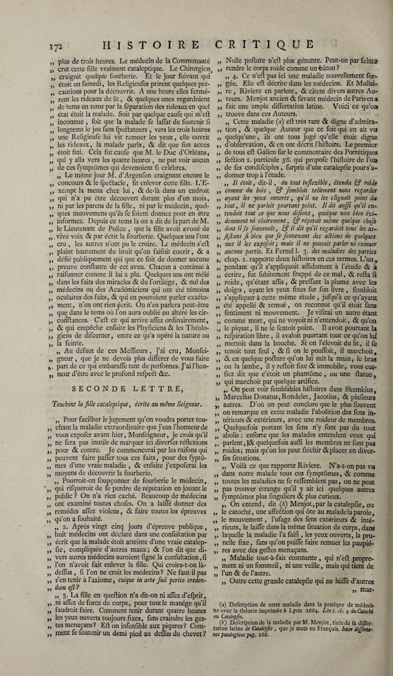 V/2 HISTOIRE CRITIQUE ,, plus de trois heures. Le médecin de la Communauté „ crut cette fille vraiment cataleptique. Le Chirurgien, „ craignit quelque fourberie. Et le jour fuivant qui ,, étoit un famedi, les Religieufes prirent quelques pré- „ cautions pour la découvrir. A une heure elles fermé- „ rent les rideaux du lit, & quelques unes regardoient „ de tems en tems par la réparation des rideaux en quel „ état étoit la malade. Soit par quelque caufe qui m’eft „ inconnue , foit que la malade fe laflat de foutenir 11 „ longtems le jeu fans fpeétateurs, vers les trois heures „ une Religieufe lui vit remuer les yeux, elle ouvrit „ les rideaux, la malade parla, & dit que fon accès „ étoit fini. Cela fut caufe que M. le Duc d’Orléans , ,, qui y alla vers les quatre heures, ne put voir aucun „ de ces fymptômes qui devenoient fi célébrés. „ Le même jour M. d’Argenfon craignant encore le ,, concours & le fpeélacle, fit enlever cette fille. L’E- ,, xempt la mena chez lui, & de-là dans un endroit ,, qui n'a pu être découvert durant plus d’un mois, ,, ni par les parens de la fille, ni par le médecin, quel- ,, ques mouvemens qu’ils fe foient donnez pour en être ,, informez. Depuis ce tems là on a dit de la part de M. „ le Lieutenant de Police , que la fille avoit avoué de vive voix & par écrit la fourberie. Quelques uns l’ont „ cru , les autres n’ont pu le croire. Le médecin s’eft ,, plaint hautement du bruit qu’on faifoit courir, & a ,, défié publiquement qui que ce foit de donner aucune ,, preuve confiante de cet aveu. Chacun a continué à ,, raifonner comme il lui a plu. Quelques uns ont mêlé „ dans les faits des miracles & du fordlége, & nul des „ médecins ou des Académiciens qui ont été témoins ,, oculaires des faits, & qui en pouvoient parler exaéle- ,, ment, n’en ont rien écrit. On n’en parlera peut-être „ que dans le tems où fon aura oublié ou altéré les cir- 3, confiances. C’eft ce qui arrive aflez ordinairement, „ & qui empêche enfuite les Phyficiens & les Théolo- 33 giens de difcerner, entre ce qu’a opéré la nature ou 3, la feinte. „ Au défaut de ces Meilleurs, j’ai cru, Monfei- „ gneur , que je ne devois plus différer de vous faire part de ce qui embarafle tant de perfonnes. J’ai l’hon- ,, neur d’être avec le profond refpeft &c. SECONDE LETTRE, Touchont la fille cataleptique, écrite au même Seigneur. 33 Pour faciliter le jugement qu’on voudra porter tou- ,, chant la maladie extraordinaire que j’eus l’honneur de „ vous expofer avant hier, Monfeigneur, je crois qu’il „ ne fera pas inutile de marquer ici diverfes réflexions 3, pour & contre. Je commencerai par les raifons qui ,, peuvent faire pafler tous ces faits, pour des fyptô- „ mes d’une vraie maladie , & enfuite j’expoferai les moyens de découvrir la fourberie. ,, Pourroit-on foupçonner de fourberie le médecin, qui rifqueroit de fe perdre de réputation en jouant le ,, public ? On n’a rien caché. Beaucoup de médecins „ ont examiné toutes chofes. On a laifle donner des „ remèdes aflez violens, & faire toutes les épreuves 3, qu’on a fouhaité. „ 2. Après vingt cinq jours d’épreuve publique, ,, huit médecins ont déclaré dans une confultation par „ écrit que la malade étoit atteinte d’une vraie catalep- „ fie, compliquée d’autres maux; & l’on dit que di- „ vers autres médecins auroient figné la confultation, fi ,, l’on n’avoit fait enlever la fille. Qui croira-1-on là- „ deflùs, fi l’on ne croit les médecins? Ne faut-il pas „ s’en tenir à l’axiome, cuique in arte Juâ pcrito creden- ,, dum ejt? „ 3. La fille en queftion n’a dit-on ni aflez d’efprit, „ .ni aflez de force de corps, pour tout le manège qu’il ,, faudrait faire. Comment tenir durant quatre heures „ les yeux ouverts toujours fixes, fans craindre les ges¬ tes menaçans? Eft on infenfible aux piqûres? Com¬ ment fe foutenir un demi pied au deflùs du chevet ? 33 33 33 ,, Nulle pofiure n’efi plus gênante. Peut-on par feinte „ rendre le corps roide comme unfcâton? „ 4. Ce n’eft pas ici une maladie nouvellertient for- „ gée. Elle eft décrite dans les médecins. Et Mullai- ,, re , Riviere en parlent, & citent divers autres Au* ,, teurs. Menjot ancien & favant médecin de Paris en a ,, fait une ample diflertation latine. Voici ce qu’oi* ,, trouve dans ces Auteurs. „ Cette maladie (a) eft très rare & digne d’admira- ,, tion , & quelque Auteur que ce foit qui en ait vu „ quelqu’une, ils ont tous jugé qu’elle étoit digne ,, d’obfervation, & en ont décrit l’hiftoire. Le premier „ de tous eft Galien fur le commentaire des Porrétiques „ feélion 2. particule 56. qui propofe l’hiftoire de l’un- ,, de fes condifciples, furpris d’une catalepfie pours’a- „ donner trop à l’étude. ,, Il étoit, dit-il, du tout inflexible, étendu & roide ,, comme du bois , & fembloit tellement nous regarder „ ayant les yeux ouverts , qu'il ne les clignait point du „ tout, il ne parloit pourtant point. Il dit aujji qu'il en- ,, tendait tout ce que nous difions, quoique non bien èvi- ,, demment ni clairement, S répétait même quelque chofe ,, dont il fe fouvenoit, & il dit qu'il regardoit tous les as- „ fifians fi bien que fe fouvenant des aêtions de quelques 3, uns il les expojoit ; mais il ne pouvait parler ni remuer „ aucune partie. Et Fernel 1. 3. des maladies des parties j, chap. 2. rapporte deux hiftoîres en ces termes. L’un, „ pendant qu’il s’appliquoit affidument à l’étude & à „ écrire, fut fubitement frappé de ce mal, & refia fi „ roide, qu’étant aflis, & preflant la plume avec les „ doigts, ayant les yeux fixes fur fon livre , fembloit ,, s’appliquer à cette même étude , jufqu’à ce qu’ayant „ été appelle & remué, on reconnut qu’il étoit fans fentiment ni mouvement. Je vifitai un autre étant „ comme mort, qui ne voyoitni n’entendoit, & qu’on le piquât, il ne le fentoit point. Il avoit pourtant la ,, refpiration libre , il avaloit pourtant tout ce qu’on lui ,, mettoit dans la bouche. Si on l’élevoit du lit, il fe ,, tenoit tout feul , & fi on le poufloit, il marchoit, „ & en quelque pofiure qu’on lui mît la main, le bras ,, ou la jambe, il y reftoit fixe & immobile, vous eus- „ fiez dit que c’étoit un phantôme, ou une ftatue, „ qui marchoit par quelque artifice. „ On peut voir femblables hiftoires dans Skemkius, ,, Marcellus Donatus,Rondelet, Jacotius, & plufieurs j, autres. D’où on peut conclure que le plus fouvent ,, on remarque en cette maladie l’abolition des fens in- „ térieurs & extérieurs, avec une raideur de membres. ,, Quelquefois portant les fens n’y font pas du tout „ abolis : enforte que les malades entendent ceux qui ,, parlent, |& quelquefois aufli les membres ne font pas roides; mais qu’on les peut fléchir & placer en diver- 33 33 33 33 fes fituations. 33 Voilà ce que rapporte Riviere. N’a-t-on pas va ,, dans notre malade tous ces fymptômes, & comme ,, toutes les maladies ne fe reflemblent pas, on ne peut „ pas trouver étrange qu’il y ait ici quelques autres „ fymptômes plus finguliers & plus curieux. „ On entend, dit (b) Menjot,par la catalepfie, ou „ le catoché, une affeélion qui ôte au malade la parole, ,, le mouvement, l’ufage des fens extérieurs & inté- „ rieurs, le laifle dans la même fituation de corps, dans ,, laquelle la maladie l’a faifi , les yeux ouverts, la pru- „ nelle fixe, fans qu’on puifle faire remuer les paupié- ,, res avec des geftes menaçans. „ Maladie tout-à-fait étonnante, qui n’eft propre- „ ment ni un fommeil, ni une veille, mais qui tient de „ l’un & de l’autre. Outre cette grande catalepfie qui ne laifle d’autres î, mar- 33 33 (a) Defcription de cetté maladie dans la pratique de médeci¬ ne avec la théorie imprimée à Lyon 1664. Livi.cb. 4 duCatocbé ou Catalepfie. (O Defcription de la maladie par M. Menjot, tirée de fa difler¬ tation latine de Catalepfie , que je mets en François. Inter diffettn- nes patologicas pag. i63.
