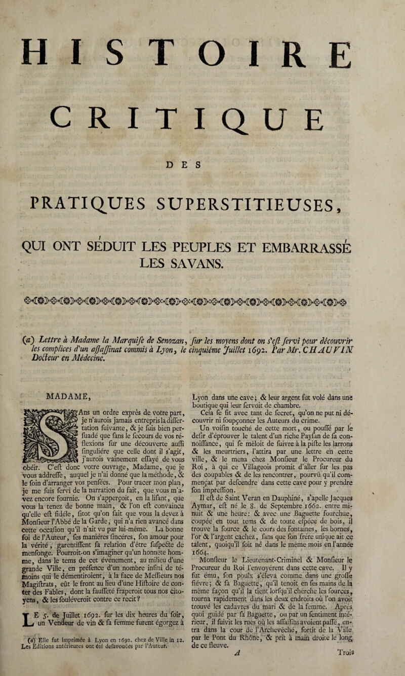 HISTOIRE CRITIQUE DES PRATIQUES SUPERSTITIEUSES, QUI ONT SÉDUIT LES PEUPLES ET EMBARRASSÉ LES SA VANS. 00 Lettre à Madame ta Mar quife de Senozan, fur les moyens dont on s'ejl fervi pour découvrir les complices d'un ajfajfmat commis à Lyon, le cinquième Juillet i6ÿz. Par Mr. C H AU F IM Dofteur en Médecine. MADAME, fAns un ordre exprès de votre part, je n’aurois jamais entrepris la differ- tation fuivante, & je fuis bien per- fuadé que fans le fecours de vos ré¬ flexions fur une découverte aufli finguliére que celle dont il s’agit, j’aurois vainement effayé de vous obéir. C’eft donc votre ouvrage, Madame, que je vous addreffe, auquel je n’ai donné que la méthode, & le foin d’arranger vos penfées. Pour tracer mon plan, je me fuis fervi de la narration du fait, que vous m’a¬ vez encore fournie. On s’apperçoit, en la lifant, que vous la tenez de bonne main, & l’on efl convaincu qu’elle efl; fidèle, fitot qu’on fait que vous la devez à Monfieur l’Abbé de la Garde, qui n’a rien avancé dans cette occaflon qu’il n’ait vu par lui-même. La bonne foi de l’Auteur, fes manières fincéres, fon amour pour la vérité , garentiffent fa relation d’être fufpeêle de menfonge. Pourroit-on s’imaginer qu’un honnete hom¬ me , dans le tems de cet événement, au milieu d’une grande Ville, en préfence d’un nombre infini de té¬ moins qui le démentiroient, à la face de Meflïeurs nos Magiftrats, eût le front au lieu d’une Hiftoire de con¬ ter des Fables, dont la fauffeté fraperoit tous nos cito¬ yens, & les fouléveroit contre ce récit? LE 5. de Juillet 1692. fur les dix heures du foir, un Vendeur de vin & fa femme furent égorgez à (a) Elle fut imprimée à Lyon en 1692. chez de Ville in 12. Les Editions antérieures ont été defavouées par l’Auteur, Lyon dans une cave ; & leur argent fut volé dans utiè boutique qui leur fervoit de chambre. Cela fe fit avec tant de fecret, qu’on ne put ni dé¬ couvrir ni foupçonner les Auteurs du crime. Un voifin touché de cette mort, ou pouffé par le defir d’éprouver le talent d’un riche Payfan de fa con- noiffance, qui fe mêloit de fuivre à la pifte les larrons & les meurtriers, l’attira par une lettre en cette ville, & le mena chez Monfieur le Procureur du Roi, à qui ce Villageois promit d’aller fur les pas des coupables & de les rencontrer, pourvû qu’il com¬ mençât par defcendre dans cette cave pour y prendre fon impreflion. Il efl; de Saint Veran en Dauphiné, s'apelle Jacques Aymar, efl: né le 8- de Septembre 1662. entre mi¬ nuit & une heure; & avec une Baguette fourchue, coupée en tout tems & de toute efpéce de bois, il trouve la fource & le cours des fontaines, les bornes, l’or & l'argent cachez, fans que fon frère unique ait ce talent, quoiqu’il foit né dans le même mois en l’année 1664. Monfieur lé Lieutenant-Criminel & Monfieur le Procureur du Roi l’envoyèrent dans cette cave. Il y fut ému, fon poulx s’éleva comme dans une groffe fièvre ; & fa Baguette, qu’il tenoit en fes mains de la même façon qu’il la tient lorfqu’il cherche les fources, tourna rapidement dans les deux endroits où l’on avoir, trouvé les cadavres du mari & de la femme. Après quoi guidé par fa Baguette, ou par un fentiment inté¬ rieur, il fuivit les rues où les affaiïînsavoientpaffé, en¬ tra dans la cour de F Archevêché, fortit de la Ville par le Pont du Rhône, & prit à main droite le long de ce fleuve. A Trois