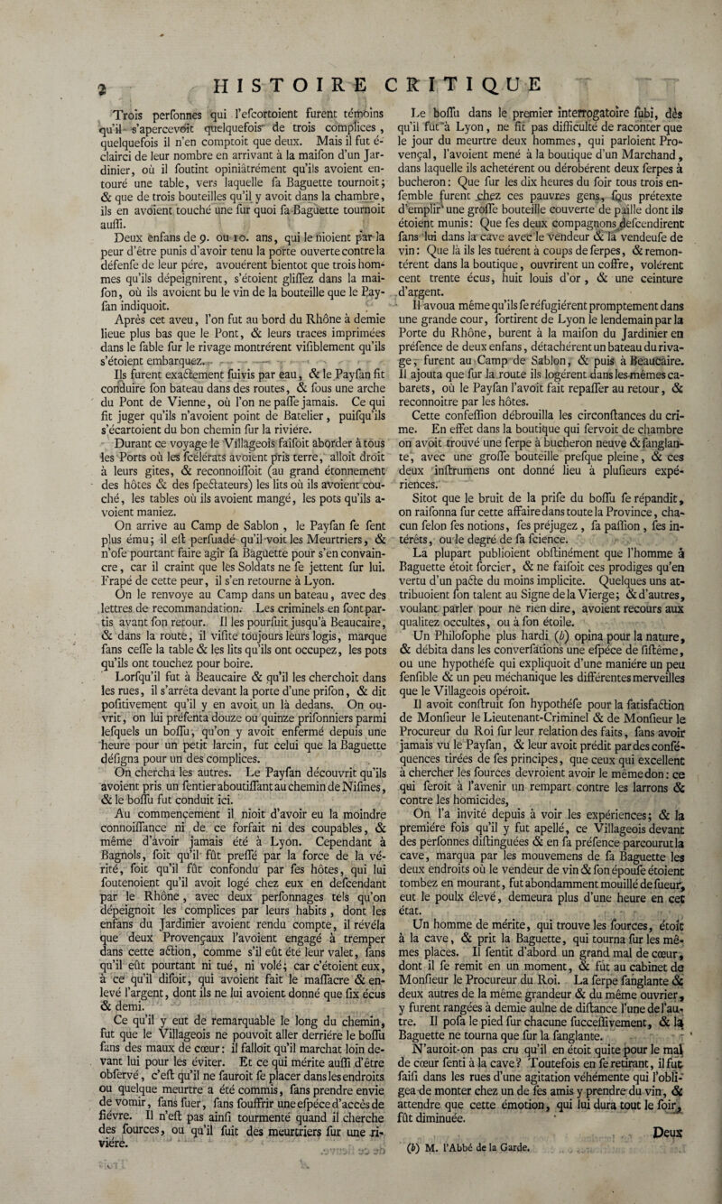 Trois perfonnes qui l’efcortoient furent: témoins qu'il s’apercevait quelquefois' de trois complices , quelquefois il n’en comptoit que deux. Mais il fut é- clairci de leur nombre en arrivant à la maifon d’un Jar¬ dinier, où il foutint opiniâtrement qu’ils avoient en¬ touré une table, vers laquelle fa Baguette tournoit; & que de trois bouteilles qu’il y avoit dans la chambre, ils en avoient touché une fur quoi fa Baguette tournoie auflî. Deux enfans de 9. ou 10. ans, qui le nioient par la peur d’être punis d’avoir tenu la porte ouverte contre la défenfe de leur père, avouèrent bientôt que trois hom¬ mes qu’ils dépeignirent, s’étoient gliflez dans la mai¬ fon , où ils avoient bu le vin de la bouteille que le Pay- fan indiquoit. Après cet aveu, l’on fut au bord du Rhône à demie lieue plus bas que le Pont, & leurs traces imprimées dans le fable fur le rivage montrèrent vifiblement qu’ils s’étoient embarquez.« - Ils furent exaêlement fuivis par eau, & le Payfan fit conduire fon bateau dans des routes, & fous une arche du Pont de Vienne, où l’on ne palfe jamais. Ce qui fit juger qu’ils n’avoient point de Batelier, puifqu’ils s’écartoient du bon chemin fur la rivière. Durant ce voyage le Villageois faifoit aborder à tous les Ports où les fcélérats avoient pris terre, alloit droit à leurs gites, & reconnoiffoit (au grand étonnement des hôtes & des fpeftateurs) les lits où ils avoient cou¬ ché , les tables où ils avoient mangé, les pots qu’ils a - voient maniez. On arrive au Camp de Sablon , le Payfan fe fent plus ému; il elt perfuadé qu’il voit les Meurtriers, & n’ofe pourtant faire agir fa Baguette pour s’en convain¬ cre , car il craint que lès Soldats ne fe jettent fur lui. Frapé de cette peur, il s’en retourne à Lyon. On le renvoyé au Camp dans un bateau, avec des lettres de recommandation. Les criminels en font par¬ tis avant fon retour. Il les pourfuit jusqu’à Beaucaire, & dans la route, il vifite toujours leurs logis, marque fans ceffe la table & les lits qu’ils ont occupez, les pots qu’ils ont touchez pour boire. Lorfqu’il fut à Beaucaire & qu’il les cherchoit dans les rues, il s’arrêta devant la porte d’une prifon, & dit pofitivement qu’il y en avoit un là dedans. On ou¬ vrit , on lui préfenta douze ou quinze prifonniers parmi lefquels un boffu, qu’on y avoit enfermé depuis une heure pour un petit larcin, fut celui que la Baguette défigna pour un des complices. On chercha les autres. Le Payfan découvrit qu’ils avoient pris un fentieraboutiffant au chemin de Nifmes, & le boffu fut conduit ici. Au commencement il nioit d’avoir eu la moindre connoiffance ni de ce forfait ni des coupables, & même d’àvoir jamais été à Lyon. Cependant à Bagnols, foit qu’il fût preffé par la force de la vé¬ rité, foit qu’il fût confondu par fes hôtes, qui lui foutenoient qu’il avoit logé chez eux en defeendant par le Rhône, avec deux perfonnages tels qu’on dépeignoit les complices par leurs habits , dont les enfans du Jardinier avoient rendu compte, il révéla que deux Provençaux l’avoient engagé à tremper dans cette aêtion, comme s’il eût été leur valet, fans qu’il eût pourtant ni tué, ni volé; car c’étoient eux, à ce qu’il difoit, qui avoient fait le maffacre & en¬ levé l’argent, dont ils ne lui avoient donné que fix écus & demi. Ce qu’il y eut de remarquable le long du chemin, fut que le Villageois ne pouvoit aller derrière le boffu fans des maux de cœur : il falloit qu’il marchât loin de¬ vant lui pour les éviter. Et ce qui mérite auffi d’être obfervé, c’efl qu’il ne fauroit fe placer dans les endroits ou quelque meurtre a été commis, fans prendre envie de vomir, fans fuer, fans fouffrir une efpéce d’accès de lièvre. Il n’eft pas ainfi tourmenté quand il cherche des fources, ou qu’il fuit des meurtriers fur une .ri¬ vière. Le boffu dans le premier interrogatoire fubi, dès qu’il fut à Lyon , ne fit pas difficulté de raconter que le jour du meurtre deux hommes, qui parloient Pro¬ vençal , l’avoient mené à la boutique d’un Marchand, dans laquelle ils achetèrent ou dérobèrent deux ferpes à bûcheron : Que fur les dix heures du foir tous trois en- femble furent .chez ces pauvres gens, fous prétexte d’emplir‘ une groffe bouteille couverte de paille dont ils étoient munis: Que fes deux compagnons defeendirent fans lui dans la cave avec le vendeur & là vendeufe de vin : Que là ils les tuèrent à coups de ferpes, & remon¬ tèrent dans la boutique, ouvrirent un coffre, volèrent cent trente écus, huit louis d’or , & une ceinture d’argent. ■ Il avoua même qu’ils fe réfugièrent promptement dans une grande cour, fortirent de Lyon le lendemain par la Porte du Rhône, burent à la maifon du Jardinier en préfence de deux enfans, détachèrent un bateau duriva- ge, furent au Camp de Sablon, & puis à Beaucaire. Il ajouta que fur la route ils logèrent dans les mêmes ca¬ barets , où le Payfan l’avoit fait repaffer au retour, & reconnoitre par les hôtes. Cette confeffion débrouilla les circonflances du cri¬ me. En effet dans la boutique qui fervoit de chambre on avoit trouvé une ferpe à bûcheron neuve &fanglan- te, avec une groffe bouteille prefque pleine, & ces deux inftrumens ont donné lieu à plufieurs expé¬ riences. Sitôt que le bruit de la prife du boffu fe répandit, on raifonna fur cette affairedans toute la Province, cha¬ cun félon fes notions, fes préjugez , fa paffion , fes in¬ térêts, ou le degré de fa fcience. La plupart publioient obflinément que l’homme â Baguette étoit forcier, & ne faifoit ces prodiges qu’en vertu d’un paête du moins implicite. Quelques uns at- tribuoient fon talent au Signe delà Vierge; & d’autres, voulant parler pour ne rien dire, avoient recours aux qualitez occultes, ou à fon étoile. Un Philofophe plus hardi ('b) opina pour la nature, & débita dans les converfations une efpéce de fiflême, ou une hypothéfe qui expliquoit d’une manière un peu fenfible & un peu méchanique les différentes merveilles que le Villageois opéroit. Il avoit conftruit fon hypothéfe pour la fatisfaêlion de Monfieur le Lieutenant-Criminel & de Monfieur le Procureur du Roi fur leur relation des faits, fans avoir jamais vu le Payfan, & leur avoit prédit pardesconfé- quences tirées de fes principes, que ceux qui excellent à chercher les fources devraient avoir le même don: ce qui ferait à l’avenir un rempart contre les larrons & contre les homicides, On l’a invité depuis à voir les expériences; & la première fois qu’il y fut apellé, ce Villageois devant des perfonnes diflinguées & en fa préfence parcourut la cave, marqua par les mouvemens de fa Baguette les deux endroits où le vendeur de vin & fon époufe étoient tombez en mourant, fut abondamment mouillé de fueur, eut le poulx élevé, demeura plus d’une heure en cet état. Un homme de mérite, qui trouve les fources, e'toît à la cave, & prit la Baguette, qui tourna fur les mê¬ mes places. Il fentit d’abord un grand mal de cœur, dont il fe remit en un moment, & fut au cabinet de Monfieur le Procureur du Roi. La ferpe fanglante & deux autres de la même grandeur & du même ouvrier, y furent rangées à demie aulne de diftance l’une de l’au¬ tre. Il pofa le pied fur chacune fucceffivement, & la Baguette ne tourna que fur la fanglante. N’aurait-on pas cru qu’il en étoit quite pour le mai de cœur fenti à la cave? Toutefois en fe retirant, il fut faifi dans les rues d’une agitation véhémente qui l’obli¬ gea de monter chez un de fes amis y prendre; du vin, & attendre que cette émotion, qui lui dura tout le foir, fût diminuée. Deux (b) M. l’Abbé de la Garde.
