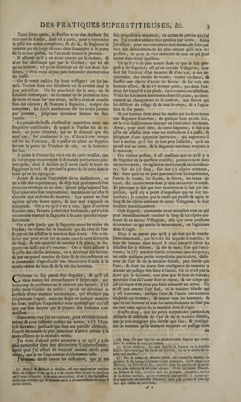 Deux jours après, le Payfan avec des Archefs Flic tenvoyé au fentier, dont on a parlé, pour y reprendre la pifte des autres complices ; & de là, fa Baguette le ramena par de longs détours dans Beaucaire à la porte de la même prifbn, où l’on avoit trouvé le premier. Il afluroit qu'il y en avoit encore un là dedans, & n’en fut détrompé que par le Geôlierqui lui dit qu'un homme, tel qu’on décri voit un de ces deux fcé- lérats, y étoit venu depuis peu demander des nouvelles du bolTu. ■ On fe remit enfuite fur leurs vertiges : on fut jus¬ qu’à Toulon dans une hôtellerie où ils avoient diné le jour précédent. On les pourfuivit fur la mer, où ils s’étoient embarquez : on reconnut qu’ils prenoient terre de tems en tems fur* nos côtes, qu’ils y avoient couché fous des oliviers; & l’homme à Baguette, malgré des tempêtes, les fuivit inutilement fur les ondes journée par journée, jufqu’aux dernières limites du Ro¬ yaume. Le procès du boflîi s’inrtruifoit cependant avec une finguliére exaèlitude; & quand le Payfan fut de re¬ tour, ce jeune criminel, qui ne fe donnoit que dix neuf ans, fut condamné le 30. d’Aout à être rompu vif fur les Terreaux, & à pafler en allant au fupplice devant la porte du Vendeur de vin, où la Sentence fut lue. A peine le Patient fut vis-à-vis de cette maifon, que de fon propre mouvement il demanda pardon à ces pau¬ vres gens, dont il déclara qu’il avoit caufé la mort en fuggérant le vol, & gardant la porte de la cave dans le tems qu’on les égorgeoit. Avant & depuis l’exécution de ce malheureux, on en a fait des expériences; & déjà huit perfonnesfefont trouvées revêtues de ce don, ignoré jufqu’aujourd'hui. Quelques unes font tourmentées, incontinent qu’elles fe mettent aux endroits du meurtre. Les autres ne font agitées qu’une heure après, & leur mal s’appaife en mangeant. On a vu qu’il y en a une, âgée d’environ foixante ans, favante à chercher lesfources, qui n’a fait néanmoins tourner la Baguette à la cave que très impar¬ faitement. On a pris garde que la Baguette entre les mains du Payfan, ne tourne fur la bouteille que du côté de l’an- fe par où les artfaffins la tenoient fans doute. On a ob- fervé que pour avoir ôté de cette cave la terre abreuvée de fang, & mis quantité de mortier à fa place, la Ba¬ guette ne laifle pas d’y tourner. On a fuivi ailleurs à la pifte des choies dérobées, on a dévelopé des larcins : •& par un grand nombre de faits & de circonfiances on a commencé d’aprofondir une découverte fi utile à la confervation du bien & de la vie des hommes. COmme ce fait paroit fort fingulier, & qu’il eft dans toutes fes circonrtances fi furprenant, que beaucoup de perfonnes ne le croiront pas naturel ; il eft jufte pour l’utilité du public, qn’on en dévelope le myftére d’une manière méchanique, qui n’éclaire pas fimplement l’esprit, mais qui frape en quelque manière les fens ; puifque l’expérience nous apprend que ce n’eft que par leur moyen que la plupart des hommes con- noiflent. Dans cette vue j’ai eu recours, pour m’éclaircir moi- même & pour inftruire enfuite les autres, a (c) l’Ana- lyfe fuivante ; perfuadé que fans une pareille méthode, l’esprit du monde le plus pénétrant n’arrive jamais à la connoiflance de la moindre vérité. J’ai donc d’abord prêté attention à ce qu’il y a de plus particulier dans une découverte fi extraordinaire : après quoi j’ai effayé de recevoir aucune chofe pour vraye, que je ne l’aye connue évidemment telle. . J’ai même divifé toutes les difficulté^ que je me (c) Jnalyfe ou Méthode de divifion, eft une application particu¬ lière de l’efprit à ce qu’il y a de connu dans ce que la queftion qu’il veut réfoudre, a de plus particulier, d’où il tirefucceflive- ment des véritez qui le mènent enliu à la connoiflance de ce qu’il déliré favoir. fuis propôfées à examiner, eïl autant de parties que j’ai pu. J’ai Conduit enfuite mes penfées par ordre. Enfin j’ai ellayé, pour me convaincre moi-même ,de faire par tout des dénombremens les plus entiers qu’il m’a été poffible, de peur de rien obmettre de tout ce qui peut: entrer dans notre queftion. 1 Ce qu’il y a de plus connu dans Ce que le fait pro- pofé a de fingulier, eft qu’un certain Villageois, con¬ duit fur l’endroit d’un meurtre & d’un vol, a des in¬ quiétudes, des envies de vomir, tombe enfueur, & fouffre une efpéce d’accès de fièvre: & fur cela cec homme aftiire, & ne s’y trompe point, que dans l’en¬ droit fur lequel il a les pieds, on a commis un alfaftinat. Voilà les fentimens intérieures dont il fe plaint, qu’on re- connoitau changement de fa couleur, aux fueurs qui lui diftilent du vifage & de tout le corps, & à l’agita¬ tion de fon poulx. Si cet homme tient avec les mains par les deux bouts une Baguette fourchue , de quelque bois qu’elle fuit, on la voit fenfiblement tourner en rond entre fes mains. Armé, pour ainfi dire, de cette Baguette, il fuit à la pifte un aflaffin dans tous les endroits où il a paffé, fe plaignant d’une agitation intérieure, qui augmente fi fort à mefure qu’il fuit de fort près l’aflaffin, qu’il en prend mal au cœur, & la Baguette continue toujours à fe mouvoir. Ces véritez pofées, il eft confiant que ce qu’il y a de fingulier en îa queftion confifte, premièrement dans un mouvement, ou agitation intérieure & extraordinai¬ re, foit du ([d) fang, foit des (e) efprits animaux, &c. Sans quoi on ne peut pas concevoir les inquiétudes, l’envie de vomir, les fueurs, la fièvre, les maux de cœur, &c. mouvemens dont je dois découvrir la caufe. Et parceque je fais que tout mouvement fe fait par im- pulfion, qu’il n’y a point d’impulfion qui ne foit im¬ médiate ; je conclus que la caufe qui poulfe & agite le fang & les efprits animaux de notre Villageois, le doit toucher immédiatement. Cela fuppofé, examinons avec attention tout ce qui peut immédiatement toucher le fang & les efprits ani¬ maux de ce même Villageois, afin que nous puillions déterminer ce qui excite le mouvement, ou l’agitation dont il s’agit. Mais il ne paroit pas qu’il y ait rien qui le touche immédiatement, que la terre fur laquelle il marche; le bois du bateau dans lequel il étoit lorsqu’il fuivit les alfartins fur le Rhône, & fur la mer; l’air qui l’envi¬ ronne; la (/) matière fubtile contenue dans fes pores; ou enfin quelques petits corpufcules particuliers, diifé- rens de l’air & de la matière fubtile, plus fubtils que l’une, & dont les pores font configurez de manière à donner un partage très libre à l’autre. Or ce n’eft pas la terre qui le fondent, non plus que le bois du bateau; parceque l’un & l’autre font en repos, & un corps qui eft en repos n’en peut pas faire mouvoir un autre. Ce 'n’eft pas encore l’air feul, ni la matière fubtile qui y eft contenue; puifque l’une & l’autre environnent toujours cet homme, & même tous les hommes, & que ni cet homme ni tous les autres hommes ne font pas en tout tems agitez de la manière dont il s’agit. Il refte donc, que les petits corpufcules particuliers diftinèts & différens de l’air & de la matière fubtile, que je puis imaginer plus fubtils que l’air, & configu¬ rez de manière qu’ils donnent toujours un partage libre au ■_ (d) Sang. Ce mot flgnifle en général toute liqueur qui coule dans les artères & daqs les veines* (e) Efprits animaux. Ce mot flgnifle la liqueur ou la matière fubtile qui coùle par les nerfs du cerveau , ou de la moële de l’é¬ pine aux parties. ' (/) Par le terme de Matière fubtile, on . entend la matière du premier & du fécond Elément mêlée enfemble. Celle du'.premier Eiémejit, ou Elément.du feu, con lifte dans les parties de la matiè¬ re les plus fubtiles & les plus agitées. Celle du fécond Elément, ou Elément de l’air, confifte dans les globules, ou parties rondes de la même matière, qu’on reconnoit plus grofles moins agi¬ tées que celle du premier Elément, mais plus petites & plus agi¬ tées que celles du troifiétne. ■A 2