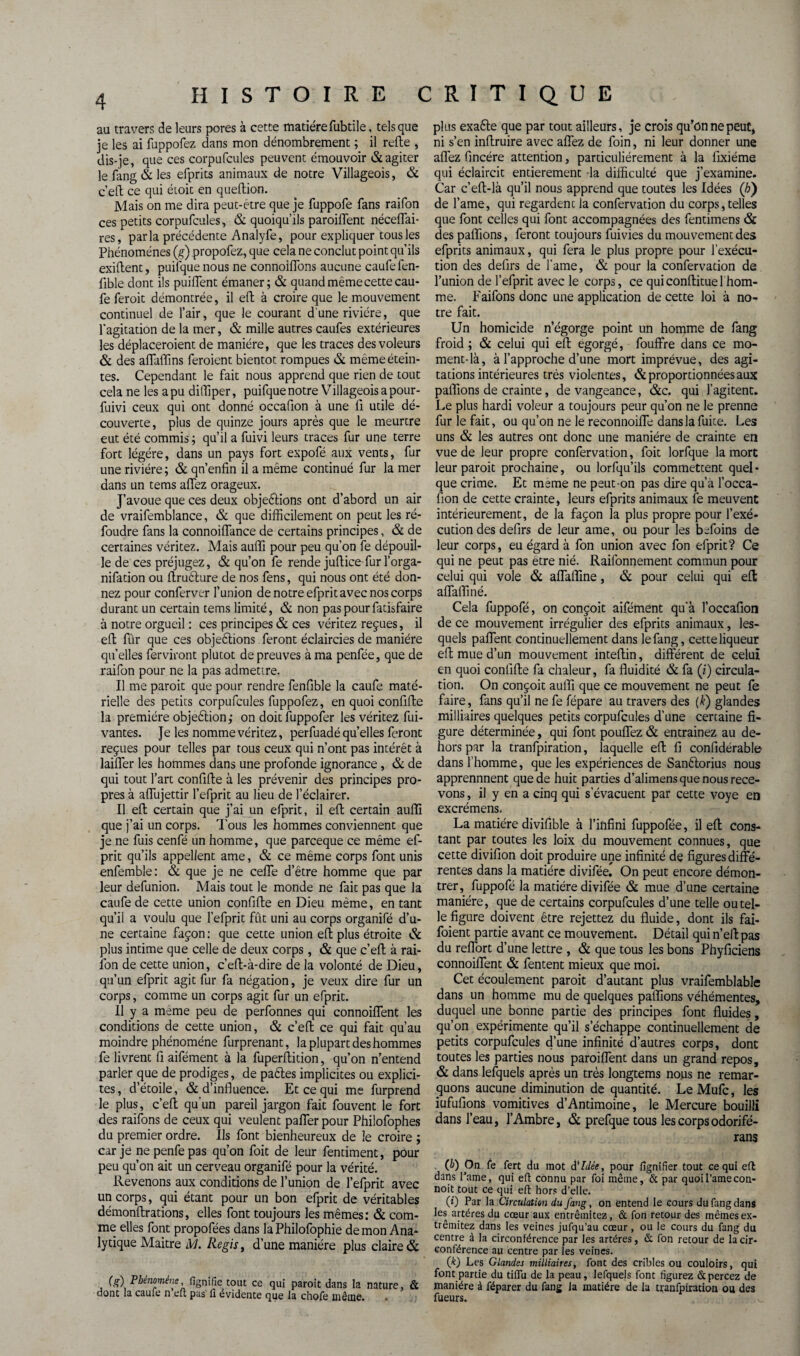 au travers de leurs pores à cette matièrefubtile, tels que je les ai fuppofez dans mon dénombrement ; il refie , dis-je, que ces corpufeules peuvent émouvoir & agiter le fang & les efprits animaux de notre Villageois, & c’efl ce qui étoic en queflion. Mais on me dira peut-être que je fuppofe fans raifon ces petits corpufcules, & quoiqu’ils paroiffent néceflai- res, parla précédente Analyfe, pour expliquer tous les Phénomènes (g) propofez, que cela ne conclut point qu’ils exiflent, puifque nous ne connoiffons aucune caufe fen- fible dont ils puiflent émaner; & quand même cette cau- fe feroit démontrée, il eft à croire que le mouvement continuel de l’air, que le courant d'une rivière, que l’agitation de la mer, & mille autres caufes extérieures les déplaceroient de manière, que les traces des voleurs & des affaffins feraient bientôt rompues & même étein¬ tes. Cependant le fait nous apprend que rien de tout cela ne les a pu diffiper, puifque notre Villageois a pour- fuivi ceux qui ont donné occafion à une fi utile dé¬ couverte, plus de quinze jours après que le meurtre eut été commis ; qu’il a fuivi leurs traces fur une terre fort légère, dans un pays fort expofé aux vents, fur une rivière; & qn’enfin il a même continué fur la mer dans un tems affez orageux. J’avoue que ces deux objections ont d’abord un air de vraifemblance, & que difficilement on peut les ré¬ foudre fans la connoiffance de certains principes, & de certaines véritez. Mais auffi pour peu qu’on fe dépouil¬ le de ces préjugez, & qu’on fe rende juftice fur l’orga- nifation ou ftruèlure de nos fens, qui nous ont été don¬ nez pour conferver l’union de notre efprit avec nos corps durant un certain tems limité, & non pas pour fatisfaire à notre orgueil : ces principes & ces véritez reçues, il eft fur que ces objeètions feront éclaircies de manière qu’elles ferviront plutôt de preuves à ma penfée, que de raifon pour ne la pas admettre. Il me parait que pour rendre fenfible la caufe maté¬ rielle des petits corpufcules fuppofez, en quoi confiffce la première objection ; on doit fuppofer les véritez fui- vantes. Je les nomme véritez, perfuadé quelles feront reçues pour telles par tous ceux qui n’ont pas intérêt à laiffer les hommes dans une profonde ignorance, & de qui tout l’art confifte à les prévenir des principes pro¬ pres à affujettir l’efprit au lieu de l’éclairer. Il eft certain que j’ai un efprit, il eft certain auffi que j’ai un corps. Tous les hommes conviennent que je ne fuis cenfé un homme, que pareeque ce même ef¬ prit qu’ils appellent ame, & ce même corps font unis enfemble: & que je ne ceffe d’être homme que par leur defunion. Mais tout le monde ne fait pas que la caufe de cette union confifte en Dieu même, en tant qu’il a voulu que l’efprit fût uni au corps organifé d’u¬ ne certaine façon : que cette union eft plus étroite & plus intime que celle de deux corps, & que c’eft à rai- lon de cette union, c’eft-à-dire de la volonté de Dieu, qu’un efprit agit fur fa négation, je veux dire fur un corps, comme un corps agit fur un efprit. Il y a meme peu de perfonnes qui connoiffent les conditions de cette union, & c’eft ce qui fait qu’au moindre phénomène furprenant, la plupart des hommes fe livrent fi aifément à la fuperftition, qu’on n’entend parler que de prodiges, de paétes implicites ou explici¬ tes, d’étoile, & d’influence. Et ce qui me furprend le plus, c’eft qu'un pareil jargon fait fouvent le fort des raifons de ceux qui veulent paffer pour Philofophes du premier ordre. Ils font bienheureux de le croire ; car je nepenfepas qu’on foit de leur fentiment, pour peu qu’on ait un cerveau organifé pour la vérité. Revenons aux conditions de l’union de l’efprit avec un corps, qui étant pour un bon efprit de véritables démonftrations, elles font toujours les mêmes: & com¬ me elles font propofées dans la Philofophie démon Ana¬ lytique Maitre M. Regis, d’une manière plus claire & C?) Phénomène, fignifie tout ce qui paroit dans la nature, & donc la caufe n eft pas fi évidente que la chofe même. plus exaCte que par tout ailleurs, je crois qu’on ne peut, ni s’en inftruire avec affez de foin, ni leur donner une affez fincére attention, particuliérement à la frxiéme qui éclaircit entièrement -la difficulté que j’examine. Car c’eft-là qu’il nous apprend que toutes les Idées ([h) de l’ame, qui regardent la confervation du corps,telles que font celles qui font accompagnées des fentimens & des pallions, feront toujours fuivies du mouvement des efprits animaux, qui fera le plus propre pour l’exécu¬ tion des defirs de famé, & pour la confervation de l’union de l’efprit avec le corps, ce quiconflituel hom¬ me. Faifons donc une application de cette loi à no¬ tre fait. Un homicide n’égorge point un homme de fang froid; & celui qui eft égorgé, fouffre dans ce mo¬ ment-là, à l’approche d’une mort imprévue, des agi¬ tations intérieures très violentes, & proportionnées aux pallions de crainte, devangeance, &c, qui l’agitent. Le plus hardi voleur a toujours peur qu’on ne le prenne fur le fait, ou qu’on ne le reconnoiffe dans la fuite. Les uns & les autres ont donc une manière de crainte en vue de leur propre confervation, foit lorfque la mort leur paroit prochaine, ou lorfqu’ils commettent quel • que crime. Et meme ne peut-on pas dire qu’à l’occa- fion de cette crainte, leurs efprits animaux fe meuvent intérieurement, de la façon la plus propre pour l’exé¬ cution des defirs de leur ame, ou pour les befoins de leur corps, eu égard à fon union avec fon efprit? Ce qui ne peut pas etre nié. Railonnement commun pour celui qui vole & affaffine, & pour celui qui efl affaffiné. Cela fuppofé, on conçoit aifément qu'à l’occafion de ce mouvement irrégulier des efprits animaux, les¬ quels paffent continuellement dans le fang, cette liqueur eft mue d’un mouvement inteftin, différent de celui en quoi conlifte fa chaleur, fa fluidité & fa (i) circula¬ tion. On conçoit auffi que ce mouvement ne peut fe faire, fans qu’il ne fe fépare au travers des (F) glandes milliaires quelques petits corpufcules d’une certaine fi¬ gure déterminée, qui font pouffez & entrainez au de¬ hors par la tranfpiration, laquelle eft fi confidérable dans l’homme, que les expériences de Sanètorius nous apprennnent que de huit parties d’alimens que nous rece¬ vons , il y en a cinq qui s’évacuent par cette voye en excrémens. La madère divifible à l’infini fuppofée, il eft cons¬ tant par toutes les loix du mouvement connues, que cette divifion doit produire une infinité de figures diffé¬ rentes dans la matière divifée. On peut encore démon¬ trer, fuppofé la madère divifée & mue d’une certaine manière, que de certains corpufcules d’une telle ou tel¬ le figure doivent être rejettez du fluide, dont ils fai- foient partie avant ce mouvement. Détail qui n’eftpas du reffort d’une lettre , & que tous les bons Phyficiens connoiffent & fentent mieux que moi. Cet écoulement paroit d’autant plus vraifemblable dans un homme mu de quelques paffions véhémentes, duquel une bonne partie des principes font fluides, qu’on expérimente qu’il s’échappe continuellement de petits corpufcules d’une infinité d’autres corps, dont toutes les parties nous paroiffent dans un grand repos, & dans lefquels après un très longtems nous ne remar¬ quons aucune diminution de quantité. Le Mufc, les iufufions vomitives d’Antimoine, le Mercure bouilli dans l’eau, l’Ambre, & prefque tous les corps odorifé- rans (h) On fe fert du mot d'Idée, pour fignifier tout eequi eft dans Pâme, qui eft connu par foi même, & par quoil’amecon- noit tout ce qui eft hors d’elle. (0 Par la Circulation du fang, on entend le cours du fang dans les artères du cœur aux entrêmitez, & fon retour des mêmes ex- trêmitez dans les veines jufqu’au cœur , ou le cours du fang du centre à la circonférence par les artères, & fon retour de la cir¬ conférence au centre par les veines. (k) Les Glandes milliaires, font des cribles ou couloirs, qui font partie du tiflu de la peau, lefquels font figurez & percez de manière à féparer du fang Ja matière de la tranfpiration ou des Tueurs. ^