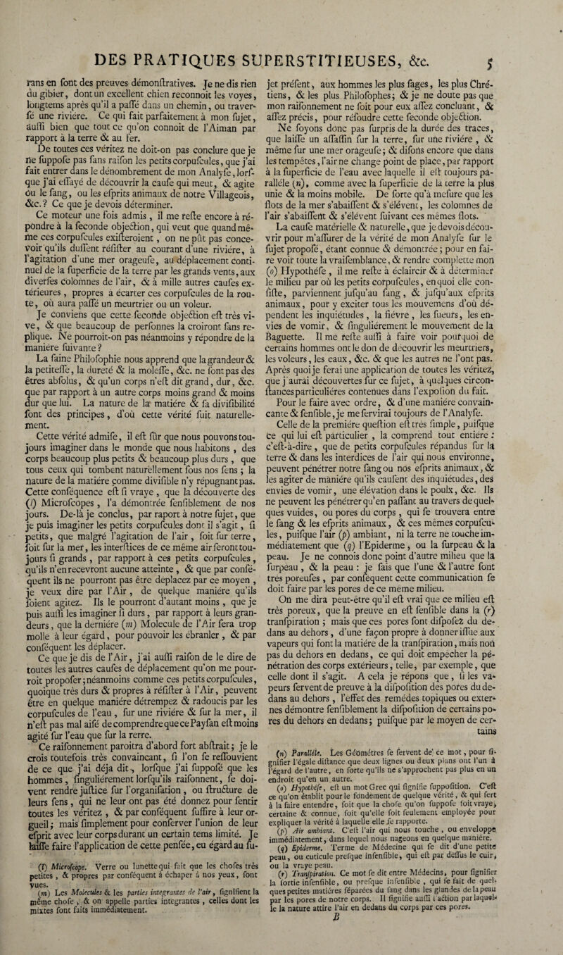 Pans en font des preuves démonftratives. Je ne dis rien cm gibier, dont un excellent chien reconnoit les voyes, longtems après qu’il a pafTé dans un chemin, ou traver- fé une rivière. Ce qui fait parfaitement à mon fujet, auffi bien que tout ce qu’on connoit de l’Aiman par rapport à la terre & au Fer. De toutes ces véritez ne doit-on pas conclure que je ne fuppofe pas fans raifon les petits corpufcules, que j’ai fait entrer dans le dénombrement de mon Analyfe, lorf- que j’ai elTayé de découvrir la caufe qui meut ,, & agite Ou le fang, ou les efprits animaux de notre Villageois, &c.? Ce que je devois déterminer. Ce moteur une fois admis, il me refte encore à ré¬ pondre à la fécondé objeélion, qui veut que quand mê- me ces corpufcules exigeraient, on ne pût pas conce¬ voir qu’ils duffent réfifter au courant d’une rivière, à l'agitation d’une mer orageufe, au déplacement conti¬ nuel de la fuperficie de la terre par les grands vents, aux diverfes colomnes de l’air, & à mille autres caufes ex¬ térieures , propres à écarter ces corpufcules de la rou¬ te , où aura paffé un meurtrier ou un voleur. Je Conviens que cette fécondé objeétion eft très vi¬ ve , & que beaucoup de perfonnes la croiront fans ré¬ pliqué. Ne pourroit-on pas néanmoins y répondre de la manière luivante? La faine Philofophie nous apprend que la grandeur & la petiteffe, la dureté & la moleife, &c. ne font pas des êtres abfolus, & qu’un corps n’eft dit grand, dur, &c. que par rapport à un autre corps moins grand & moins dur que lui. La nature de la matière & fa divifibilité font des principes, d’où cette vérité fuit naturelle¬ ment. Cette vérité admife, il eft fûr que nous pouvons tou¬ jours imaginer dans le monde que nous habitons , des corps beaucoup plus petits & beaucoup plus durs, que tous ceux qui tombent naturellement fous nos fens ; la nature de la matière comme divifible n’y répugnant pas. Cette conféquence eft fi vraye , que la découverte des (/) Microfcopes , l’a démontrée fenfiblement de nos jours. De-là je conclus, par raport à notre fujet, que je puis imaginer les petits corpufcules dont il s’agit, ft petits, que malgré l’agitation de l’air, foit fur terre, foit fur la mer, les interftices de ce même air feront tou¬ jours fi grands , par rapport à ces petits corpufcules, ou’ils n’en recevront aucune atteinte , & que par confé- quent ils ne pourront pas être déplacez par ce moyen , je veux dire par l’Air , de quelque manière qu’ils foient agitez. Ils le pourront d’autant moins , que je puis aufti les imaginer fi durs, par rapport à leurs gran¬ deurs , que la dernière (m) Molécule de l’Air fera trop molle à leur égard, pour pouvoir les ébranler , & par conféquent les déplacer. Ce que je dis de l’Air, j'ai aufii raifon de le dire de toutes les autres caufes de déplacement qu’on me pour- roit propofer; néanmoins comme ces petits corpufcules, quoique très durs & propres à réfifter à l’Air, peuvent être en quelque manière détrempez & radoucis par les corpufcules de l’eau , fur une rivière & fur la mer, il n’eft pas mal aifé de comprendre que ce Payfan eft moins agité fur l’eau que fur la rerre. Ce raifonnement paroitra d’abord fort abftrait ; je le crois toutefois très convaincant, fi l’on fe reflouvient de ce que j’ai déjà dit-, lorfque j’ai fuppofé que les hommes, finguliérement lorfqu’ils raifonnent, fe doi¬ vent rendre juftice fur l’organifation , ou ftruêlure de leurs fens, qui ne leur ont pas été donnez pour fentir toutes les véritez , & par conféquent fuffire à leur or¬ gueil ; mais Amplement pour conferver l’union de leur efprit avec leur corps durant un certain tems limité. Je laiffe faire l’application de cette penfée,eu égard au fii- (I) Microfeope. Verre ou lunette qui fait que les chofes très petites , & propres par conféquent à échaper à nos yeux, font vues. (wi) Les Molécules & les parties intégrantes de l'air, lignifient la même chofe , & on appelle parties intégrantes , celles dont les mixtes font faits immédiatement. jet préfent, aux hommes les plus fages, les plus Chré¬ tiens, & les plus Philofophes; & je ne doute pas que mon raifonnement ne foit pour eux allez concluant, & affez précis, pour réfoudre cette fécondé objeélion. Ne foyons donc pas furpris de la durée des traces, que lailfe un affaffm fur la terre, fur une rivière , & même fur une mer orageufe; & difoiis encore que dans les tempêtes, l’air ne change point de place, par rapport à la fuperficie de l’eau avec laquelle il eft toujours pa¬ rallèle (»), comme avec la fuperficie de la terre la plus unie & la moins mobile. De forte qu’à mefure que les flots de la mer s’abaiffent & s’élèvent, les colomnes de l’air s’abailfertt & s’élèvent fuivant ces mêmes flots. La caufe matérielle & naturelle, que je devois décou¬ vrir pour m’affurer de la vérité de mon Analyfe fur le fujet propofé, étant connue & démontrée ; pour en fai¬ re voir toute la vraifemblance, & rendre complette mon (o.) Hypothéfe , il me refte à éclaircir & à déterminer le milieu par où les petits corpufcules, en quoi elle con- fifte, parviennent jufqu’au fang, & jufqu’aux efprits animaux, pour y exciter tous les mouvemens d’où dé¬ pendent les inquiétudes, la fièvre , les fueurs, les en¬ vies de vomir, & finguliérement le mouvement de la Baguette. Il me refte aulïî à faire voir pourquoi de certains hommes ont le don de découvrir les meurtriers, les voleurs, les eaux, &c. & que les autres ne l’ont pas. Après quoi je ferai une application de toutes les véritez, que j aurai découvertes fur ce fujet, à quelques circon- ftancesparticulières contenues dans l’expofion du fait. Pour le faire avec ordre, & d’une manière convain¬ cante & fenfible, je mefervirai toujours de l’Analyfe. Celle de la première queftion eft très Ample, puifque Ce qui lui eft particulier , la comprend tout entière : c’eft-à-dire , que de petits corpufcules répandus fur la terre & dans les interdices de l’air qui nous environne, peuvent pénétrer notre fang ou nos efprits animaux, & les agiter de manière qu’ils caufent des inquiétudes, des envies de vomir, une élévation dans le poulx, &c. Us ne peuvent les pénétrer qu’en paffant au travers de quel¬ ques vuides, ou pores du corps, qui fe trouvera entre le fang & les efprits animaux, & ces mêmes corpufcu¬ les, puifque l’air (p) ambiant, ni là terre ne touche im¬ médiatement que (q) l’Epiderme , ou la furpeau & la peau. Je ne connois donc point d’autre milieu que la furpéau , & la peau : je fais que l’une & l’autre font très poreufes , par conlequent cette communication fe doit faire par les pores de ce meme milieu. On me dira peut-être qu’il eft vrai que ce milieu eft très poreux, que la preuve en eft fenfible dans la (r) tranfpiration ; mais que ces pores font difpofeZ du de¬ dans au dehors , d’une façon propre à donner iflue aux vapeurs qui font la matière de la tranfpiration, mais non pas du dehors en dedans, ce qui doit empecher la pé¬ nétration des corps extérieurs, telle, par exemple, que celle dont il s’agit. A cela je répons que , fi les va- peurs fervent de preuve à la difpofition des pores du de¬ dans au dehors, l’effet des remèdes topiques ou exter¬ nes démontre fenfiblement la difpofition de certains po¬ res du dehors en dedans ; puifque par le moyen de cer¬ tains (n) Parallèle. Les Géomètres fe fervent de ce mot, pour li¬ gnifier l'égale diftance que deux lignes ou deux plans ont l’un à l’égard de l’autre, en forte qu’ils ne s’approchent pas plus en un endroit qu’en un autre. (o) Hypothéfe, eft un mot Grec qui lignifie fuppûfition. C’eft ce qu’on établit pour le fondement de quelque vérité, & qui fert à la faire entendre, foit que la ebofe qu’on fuppofe ioit vraye, certaine & connue, foit qu’elle foit feulement employée pour expliquer la vérité à laquelle elle le rapporte. (/>) Air ambiant. C'eit l’air qui nous touche , ou enveloppe immédiatement, dans lequel nous nageons en quelque manière. {q) Epiderme. Terme de Médecine qui fe dit d’une petite peau, ou cuticule prefque infenfible, qui eft par deflus le cuir, ou la vraye peau. (r) Tranjpiration. Ce mot fe dit entre Médecins, pour lignifier la fortie infenfible, ou prefque infenfible , qui fe fait de quel, ques petites matières féparées du fang dans les glandes delapeau par les pores de notre corps. Il lignifie aufti i’aétion par laquel¬ le la nature attire l’air en dedans du corps par ces pores. B