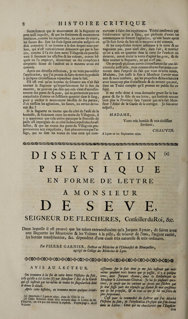 Secondement que le mouvement de la Baguette en peut auffi impofer, & que les fentimens & mouvemens intérieurs,comme les inquiétudes, les envies de vomir, les Tueurs &c. font les leuls fignes certains aufquels on doit connoitre fi un homme a le don duquel nous par¬ lons, qui n’eft véritablement démontré que par le fuc- cès, comme il Ta été dans notre Villageois en pourfui- vant fi furement les alla (fins & les voleurs, contre lef- quels on Ta employé, découvrant un des complices à cinquante lieues de l’endroit où le meurtre avoit été commis. Après ces diverfes réflexions, je ne veux pas oublier l’application, que j’ai promis de faire de mon hypothéle à quelques circonftances répandues dans le fait. S’il eft vrai qu’un homme de foixante ans n’ait fait tourner la Baguette qu’imparfaitement fur le lieu du meurtre, ne peut-on pas dire que cela vient d’un refler- rement des pores de fa peau, qui ne permettent pas aux corpufcules d’entrer en fuflîfante quantité dans le fang, pour y exciter le mouvement inteftin de fes parties, d’où naiflent les agitations, les Tueurs, les envies de vo¬ mir &c.? Si la Baguette ne tourne que du côté de l’anfe de la bouteille, & feulement entre les mains du Villageois, il y a apparence que cela arrive pareeque la Bouteille de paille eft imprégnée de ce côté-là des corpufcules des af- faflins, & que les routes des pores du Villageois pro¬ portionnées aux corpufcules, font plus ouvertes par l’u- fage, que ne font les routes de tous ceux qui com- mencent à faire des expériences. Vérité confirmée pat Tobfervation qu’on a faite, que plufieurs d’entre les commençans ne Tentent l’agitation, qu’une heure après qu’ils font fortis du lieu où le meurtre a été commis. Si les corpufcules étoient adhérans à la terre & ne nageoient pas, pour ainfi dire, dans l’air, le mortier qu’on a mis en quantité dans la cave fur l’endroit du meurtre, auroit éteint la vertu d’agiter les gens, & de faire tourner la Baguette, ce qui n’eft pas. On propofe plufieurs autres circonftances fur une dé¬ couverte auffi utile, mais comme elles ne font point con¬ tenues dans Texpofé du fait que vous m’avez remis, Madame, j’en iaifle le foin à Monfieur Garnier mon ami & mon confrère, qui les propofera & les éclaircira avec beaucoup plus d’exaélitude & de netteté que moi, dans un Traité complet qu’il promet au public fur ce fujet. 11 me refte donc à vous demander grâce fur la lon¬ gueur & fur le ftile de ma lettre, qui fentiroit encore bien plus la Province fans l’amitié que m’a fait Mon¬ fieur l’Abbé de la Garde de le corriger. Je fuis avec refpeèt, MADAME, Votre très humble & très obéiflant ferviteur, CHAUVIN. A Lyon ce 22. Septembre 1692. DISSERTATION w PHYSIQUE EN FORME DE LETTRE A MONSIEUR DE SEVE, SEIGNEUR DE FLECHERES, ConfeillerduRoi,&c. Dans laquelle il eft prouvé que les talens extraordinaires qu'a Jacques Aymar, de fuivre avec une Baguette les Meurtriers & les Voleurs à la pifte, de trouver de Peau, l'argent caché, les bornes tranlplantées, &c. dépendent d'une caulè très naturelle & très ordinaire. Par PIERRE GARNIER, Doreur en Médecine de l' Université de Montpellier, agrégé au Collège des Médecins de Lyon. AVIS AU LECTEUR. On trouvera à la fin de cette lettre Thifioire du fait, telle quelle a été écrite (b) par Monfieur VAbé de la Garde qui cjt infiruit par lui-même de toutes les Jïngularitcz dont il donne le détail. Jprès cette hijîoire, on trouvera encore quelques éclair- (a) Imprimée a Lyon en 1692. chez de Ville in 12. (b) Cette Relation étant déjà inferrée dans la Lettre de M. Chauvin, on n a pas cru devoir la répéter. Voyez page 1. dece cijfcmens fur le fait dont je me fuis infruit par moi- même pendant trois heures que je paffai, il y a quelque tems, avec Jacques Aymar, dans la Bibliothèque de Moufieur le Lieutenant- Général. Je lui fis plufieurs ques¬ tions , je penfe que les curieux ne feront pas fâchez que je leur fajfe part des rêponfes qu Aymar fit aux quefiions que je lui propofai, de tout ce que je lui vis faire de plus furprenant. C’cfi pour la commodité du Lefteur que fai détaché l'hijîoire du fait, de l'explication Phyfi que que fen donne dans la Lettre. Ceux qui ne chercheront que l'Explica¬ tion