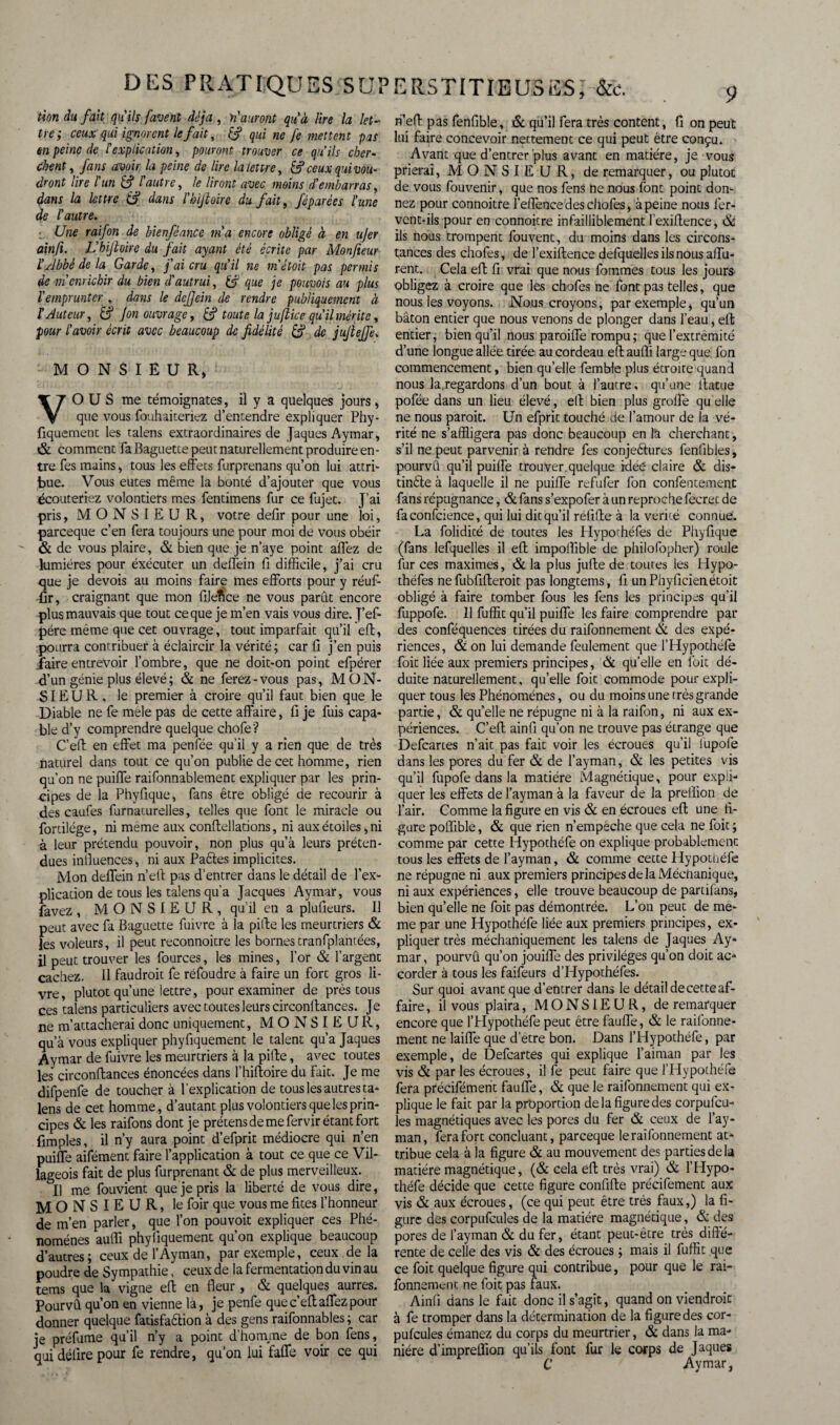 DES PRATIQUES SU? tion du fait qu'ils favenl déjà , n'auront qu'à lire la let¬ tre; ceux qui ignorent le fait, qui ne fe mettent pas en peine de F explication, pouront trouver ce qu’ils cher¬ chent , fans avoir la peine de lire la lettre, & ceux qui vou¬ dront lire l'un &f autre, le liront avec moins d'embarras, dans la lettre & dans l'bijloire du fait, fépurées l’une de l’autre. ; Une raifon de bienféance m'a encore obligé à en ujer ainfi. L’hijioire du fait ayant été écrite par Monfieur F Abbé de la Garde, j'ai cru qu’il ne m’étoit pas permis de m’enrichir du bien d'autrui, U> que je pouvois au plus l'emprunter , dans le dejjein de rendre publiquement à F Auteur, & J on ouvrage, & toute la juftice qu’il mérite, pour l’avoir écrit avec beaucoup de fidélité & de jujlejfe. MONSIEUR, V O U S me témoignâtes, il y a quelques jours, que vous fouhaiteriez d’entendre expliquer Phy- fiquement les talens extraordinaires de Jaques Aymar, & comment fa Baguette peut naturellement produire en¬ tre fes mains, tous les effets furprenans qu’on lui attri¬ bue. Vous eûtes même la bonté d’ajouter que vous écouteriez volontiers mes fentimens fur ce fujet. J’ai pris, MONSIEUR, votre defir pour une loi, pareeque c’en fera toujours une pour moi de vous obéir & de vous plaire, & bien que je n’aye point affez de lumières pour éxécuter un deffein fi difficile, j’ai cru que je devois au moins faire mes efforts pour y réuf- fir, craignant que mon fileïïce ne vous parut encore plus mauvais que tout ce que je m’en vais vous dire. T’ef- pére même que cet ouvrage, tout imparfait qu’il eft, pourra contribuer à éclaircir la vérité; car fi j’en puis faire entrevoir l’ombre, que ne doit-on point efpérer d’un génie plus élevé; & ne ferez-vous pas, MON¬ SIEUR. le premier à croire qu’il faut bien que le Diable ne fe mele pas de cette affaire, fi je fuis capa¬ ble d’y comprendre quelque chofe? C’eft en effet ma penfée qu’il y a rien que de très naturel dans tout ce qu’on publie de cet homme, rien qu’on ne puiffe raifonnablement expliquer par les prin¬ cipes de la Phyfique, fans être obligé de recourir à des caufes furnacurelles, telles que font le miracle ou fordlége, ni meme aux conffellations, ni aux étoiles, ni à leur prétendu pouvoir, non plus qu’à leurs préten¬ dues infiuences, ni aux Paètes implicites. Mon deffein n’eft pas d’entrer dans le détail de l’ex¬ plication de tous les talens qu'a Jacques Aymar, vous favez, MONSIEUR, qu'il en a plufieurs. Il peut avec fa Baguette fuivre à la pille les meurtriers & les voleurs, il peut reconnoitre les bornes tranfplantées, il peut trouver les fources, les mines, l’or & l’argent cachez, il faudrait fe réfoudre à faire un fort gros li¬ vre, plutôt qu’une lettre, pour examiner de près tous ces talens particuliers avec toutes leurs circonffances. Je ne m’attacherai donc uniquement, MONSIEUR, qu a vous expliquer phyfiquement le talent qu’a Jaques Aymar de fuivre les meurtriers à la pille, avec toutes les circonffances énoncées dans l’hiffoire du fait. Je me difpenfe de toucher à l’explication de tous les autres ta¬ lens de cet homme, d’autant plus volontiers que les prin¬ cipes & les raifons dont je prétens de me fervir étant fort fimples, il n’y aura point d’efprit médiocre qui n’en puiffe aifément faire l’application à tout ce que ce Vil¬ lageois fait de plus furprenant & de plus merveilleux. Il me fouvient que je pris la liberté de vous dire, MO NS I E U R, le foir que vous me fîtes l’honneur de m’en parler, que l’on pouvoit expliquer ces Phé¬ nomènes auffi phyfiquement qu’on explique beaucoup d’autres; ceux de l’Ayman, par exemple, ceux de la poudre de Sympathie, ceux de la fermentation du vin au tems que la vigne eft en fleur, & quelques aurres. Pourvû qu’on en vienne là, je penfe que c’eff affez pour donner quelque fatisfaêfion à des gens raifonnables; car je préfume qu’il n’y a point d’homme de bon fens, qui délire pour fe rendre, qu’on lui faffe voir ce qui ERSTITIEUSES j &é. 9 ri’eff pas fenfible, & qu’il fera très content, fi on peut lui faire concevoir nettement ce qui peut être conçu. Avant que d’entrer plus avant en matière, je vous prierai, MONSIEUR, de remarquer, ou plutôt de vous fouvenir, que nos fens ne nous font point don¬ nez pour connoitre l’effencedeschofes, à peine nous fer- vent-ils pour en connoitre infailliblement l’exiffence, & ils nous trompent fouvent, du moins dans les circons¬ tances des chofes, de l’exiftence defquelles ils nous affu- rent. Cela eff fi vrai que nous fouîmes tous les jours obligez à croire que les chofes ne font pas telles, que nous les voyons. Nous croyons, par exemple, qu’un bâton entier que nous venons de plonger dans l’eau, eft entier, bien qu’il nous paroiffe rompu ; que l’extrémité d’une longue allée tirée au cordeau eff auffi large que. fon commencement, bien qu’elle femble plus étroite quand nous la.regardons d’un bout à l’autre, qu’une llatue pofée dans un lieu élevé, eff bien plus greffe quelle ne nous paroit. Un efprit touché de l’amour de la vé¬ rité ne s’affligera pas donc beaucoup en là cherchant, s’il ne peut parvenir à rendre fes conjeêtures fenfibies, pourvû qu’il puiffe trouver, quelque ideé claire & dis- tinèle à laquelle il ne puiffe refufer fon confentement fans répugnance, & fans s’expofer à un reproche fecrec de fa confcience, qui lui dit qu’il rëfiffe à la vérité connue. La folidité de toutes les Ilyporhéfes de Phyfique (fans lefquelles il eft impoffible de philofopher) roule fur ces maximes, & la plus jufte de toutes les Hypo- théfes ne fubfifteroit pas longtems, fi un Phyficienétoit obligé à faire tomber fous les fens les principes qu’il fuppofe. Il fuffit qu’il puiffe les faire comprendre par des conféquences tirées du raifonnement & des expé¬ riences, & on lui demande feulement que l’Hypothéfe foit liée aux premiers principes, & quelle en foit dé¬ duite naturellement, qu’elle foit commode pour expli¬ quer tous les Phénomènes, ou du moins une très grande partie, & qu’elle ne répugne ni à la raifon, ni aux ex¬ périences. C’eff ainfi qu’on ne trouve pas étrange que Defcartes n’ait pas fait voir les écroues qu’il iupofe dans les pores du fer & de l’ayman, & les petites vis qu’il fupofe dans la matière Magnétique, pour expli¬ quer les effets de l’ayman à la faveur de la prellion de l’air. Comme la figure en vis & en écroues eft une fi¬ gure poffible, & que rien n’empéche que cela ne foit; comme par cette Hypothéfe on explique probablement tous les effets de l’ayman, & comme cette Hypothéfe ne répugne ni aux premiers principes de la Méchanique, ni aux expériences, elle trouve beaucoup de partifans, bien qu’elle ne foit pas démontrée. L’on peut de me¬ me par une Hypothéfe liée aux premiers principes, ex¬ pliquer très méchaniquement les talens de Jaques Ay* mar, pourvû qu’on jouiffe des privilèges qu’on doit ac¬ corder à tous les faifeurs d’Hypothéfes. Sur quoi avant que d’entrer dans le détail de cette af¬ faire , il vous plaira, MONSIEUR, de remarquer encore que l’Hypothéfe peut être fauffe, & le raifonne¬ ment ne laiffe que d’être bon. Dans l’Hypothéfe, par exemple, de Defcartes qui explique l’aiman par les vis & par les écroues, il fe peut faire que l’Hypothéfe fera précifément fauffe, & que le raifonnement qui ex¬ plique le fait par la proportion de la figure des corpulcu- les magnétiques avec les pores du fer & ceux de l’ay- man, fera fort concluant, pareeque le raifonnement at¬ tribue cela à la figure & au mouvement des parties de la matière magnétique, (& cela eff très vrai) & l’Hypo- théfe décide que cette figure confifte précifement aux vis & aux écroues, (ce qui peut être très faux,) la fi¬ gure des corpufcules de la matière magnétique, & des pores de l’ayman & du fer, étant peut-être très diffé¬ rente de celle des vis & des écroues ; mais il fuffit que ce foit quelque figure qui contribue, pour que le rai¬ fonnement ne foit pas faux. Ainfi dans le fait donc il s’agit, quand on viendrait à fe tromper dans la détermination de la figure des cor¬ pufcules émanez du corps du meurtrier, & dans la ma¬ nière d’impreflion qu’ils font fur le corps de Jaques C Aymar,
