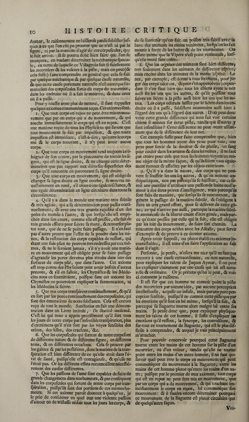 Aymar, le raifonnement ne 1 aifferoit pas de fubfifter j □ f- qaes à ce que l’on eût pu prouver que ce n’eft ni par la figure, ni par lai manière d’agir de ces corpufcules, que le fait arrive. > Il fe pourra donc bien faire que l’on fe trompera, en voulant déterminer laméchaniquefpécia- ]e, en vertu de laquelle ce Villageois fuit fr fidellement les meurtriers & les voleurs à la pifte, mais on peut(& cela fuffit) faire comprendre en général que cela fe fait par quelque méchanique & par quelque caufe naturelle, & que cette caufe purement naturelle n’eft autreque l’é¬ manation des corpufcules fortis du corps du meurtrier, dans les endroits où il a fait le meurtre, & dans ceux où il a paffé. Pour y réuftir avec plus de netteté, il faut rappeller quelques axiomes communément reçus. Ces axiomes font. 1. Que tout corps .'en repos ne peut être mis en mou¬ vement que par un corps qui a du mouvement , & qui touche immédiatement le corps qui eft en repos. C’eft une maxime reçue de tous lesPhyficiens qui favent que tout mouvement fe fait par impulfion, & que toute impulfion eft immédiate, c’eft-à-dire, qu’entre le corps mu & le corps mouvant, il n’y peut avoir aucun corps. r ’ ' 2. Que tout corps en mouvement tend toujours à s’é¬ loigner de fon centre, par la plus courte de toutes les li¬ gnes , qui eft la ligne droite, & ne change cette déter¬ mination que par rapport aux diverfes fuperficies des corps qu’il rencontre en parcourant fa ligne droite. 3. Que tout corps en mouvement, qui eft obligé de changer fa ligne droite en ligne courbe, fe mouvra né- ceiïairement en rond, s’il trouve une égale réfiftance,& une égale détermination en ligne circulaire dans toute fa circonférence. 4. Qu’il y a dans le monde une matière très fubtile & très agitée, qui a fa détermination pour pafferconti¬ nuellement, & avec une très grande rapidité d’un des pôles du monde à l’autre, & que lorfqu’elle eft empê¬ chée dans fon cours, comme elle eft preffée, elle fait de très grands efforts pour fuivre fa route, &renverfer plu¬ tôt tout, que de ne fe point faire paffage. Il n’en faut pas d’autre preuve que l’effet de la poudre dans les mi¬ nes , & la reftitudon des corps capables de reffort, qui étant une fois pliez ne peuvent être redreffez par eux mê¬ mes, & ne le feroient jamais, s’il n’y avoit une matiè¬ re en mouvement qui eft obligée pour fe faire paffage d’agrandir les pores devenus plus étroits dans une des furfaces du corps plié, que dans l’autre. Cet axiome eft trop connu des Phyficiens pour avoir befoin d’autres preuves, & s’il en falloit, les Chymiftes& les Méde¬ cins nous en fourniroient, puifque fans cet axiome les Chymiftes ne pourroient expliquer la fermentation, ni les Médecins la fièvre. 5. Que nos corps tranfpirent continuellement, & qu’il en fort par les pores continuellement des corpufcules, qui font des émanations de notre fubftance. Cela eft encore reçu de tout le monde. Sanêlorius en fait une démons¬ tration dans un Livre intitulé, De Staticâ medicinâ. C’eft lui qui nous a appris précifément qu’il fort tous les jours de notre corps parl’infenfibletranfpiration, plus d’excrémens qu’il n’en fort par les voyes fenfibles des urines, desfelles, des crachats, &c. 6. Que les corpufcules qui fortent de notre corps font de différente nature & de différente figure, en différens tems, & en différentes occafions. Cela fe prouve par les galeux & par les peftiférez, dont la matière delà tran- fpiration eft bien différente de ce qu’elle étoit dans l’é¬ tat de fanté, puifqu’elle eft contagieufe, & quelle ne l’étoit pas. Or les différens effets reconnoiffentnéceffai- rement des caufes différentes. 7. Que les pallions de famé font capables de faire de grands changemens dans nos humeurs, & par conféquent dans les corpufcules qui fortent de notre corps partran- fpiration, puifqu’ils font des portions de ces mêmes hu¬ meurs. Si cet axiome paroit douteux à quelqu’un, je le prie de confidérer en quel état une violente, paffion d amour ou de trifteffe réduit tous les jours les corps, & de fe fotwenir qu’on fait.un poifon très fubtil avec la bave des animaux les moins venimeux, lorfqu’on les fait mourir à forée de les battre & de les tourmenter. On affure même que la Vipère n’eft point venimeufe,- lorf¬ qu’elle mord fans colère. 8. Que les organes des animaux font bien différens y non feulement dans les animaux de différente efpécep mais encore dans les animaux de la meme efpéce. Le nez, par exemple, eft donné à tous les chiens, pour ju¬ ger des corps odorans, & pour s’en appercèvoir; cepen¬ dant il s’en faut bien que tous les chiens ayent le nez aufii fin les uns que les autres, & qu’ils puiffent tous fuivre un lièvre à la pifte aufti bien les uns que les au¬ tres. Les corps odorans laiffez par le lièvre dans les en¬ droits où il a paffé, fubfiftent néanmoins aufti bien à l’égard des uns qu’à l’égard des autres. D’où peut donc venir cette grande différence qui nous fait voir certains chiens fi animez fur cette pifte, tandis que d’autres y font infenfibles ? Cette différence ne peut venir affuré- ment que de la différence de leur nez. Cet exemple fuffit pour faire comprendre que, bien que tous les hommes ayent des yeux pour voir, une peau pour fendr de la douleur & du plaifir, un fang pour couler dans les artères & dans les veines, il ne faut pas croire pour cela que tous les hommes voyent un mê¬ me objet delà même façon, & qu’ilsfoient tous égale¬ ment remuez & affeêlez par les objets extérieurs. 9. Qu’il y a dans la nature, des corps qui ne peu¬ vent fe fouffrir les uns les autres, & qu’on nomme an- thipatniques, non pas parcequ’ils fe haïffent, car cefe- roit une puérilité d’attribuer une paflionde haine ou d’a¬ mour à des êtres privez d’intelligence , mais parcequ’ils font faits de manière, que lorfqu’ils fe rencontrent, ils gênent le paffage de la matière fubtile, & l’obligent à faire un très grand effort, pour fe délivrer de cette gê¬ ne; ce qui n’arrive pas aufti, parceque la matière fubti¬ le amoureufe de fa liberté craint d’être gênée, mais par¬ ce qu’étant preffée par celle qui la fuit, elle eft obligée par les loix du mouvement, de faire fon chemin. La rencontre des corps acides avec les Alkalis, peut fervir d’exemple & de preuve à ce dernier axiome. Après avoir fuppofé, ou plutôt établi ces axiomes in- conteftables, il eft tems d’en faire l’application au fait dont il s’agit. Perfonne, jepenfe, n’ofera me nier qu’il ne faut pas recourir à une caufe extraordinaire, ou non naturelle, pour expliquer les talens de Jaques Aymar, fi on peut les expliquer clairement par une caufe qui lui eft natu¬ relle & ordinaire. Or je prétens qu’on le peut, & voi¬ ci comment je raifonne. Il eft fûr que cet homme ne connoit point la pifte des meurtriers par aucune idée, par aucune perception intellectuelle, acquife ou infufe, mais par une pure per¬ ception fenfible, puifqu’il ne connoit cette pifte que par les émotions qu’il fent en lui même, lorfqu’il la fuit, & parceque fa Baguette tourne alors malgré lui entre fes mains. Je penfe donc que, pour expliquer phyfique- ment les talens de cet homme, il fuffit d’expliquer l«s émotions qu’il reflent, la fyncope, les convulfions, & fur-tout ce tournement de Baguette, qui eft le plus dif¬ ficile à comprendre, & auquel je vais principalement m’attacher. Pour pouvoir concevoir pourquoi cette Baguette tourne entre les mains de cet homme fur la pifte d’un meurtrier, ou d’un voleur, tandis quelle ne tourne point entre les mains d’un autre homme, il ne faut que favoir quel peut être le corps en mouvement qui peut communiquer du mouvement à la Baguette, entre les mains de cet homme plutôt qu’entre les mains d’un au¬ tre; puifque par le premier de mes axiomes, tout corps qui eft en repos ne peut être mis en mouvement, que par un corps qui a du mouvement, & qui touchant im¬ médiatement le corps en repos, lui communique fon mouvement : & il faudra encore déterminer pourquoi ce mouvement de la Baguette eft plutôt circulaire que de quelqu’autre façon.