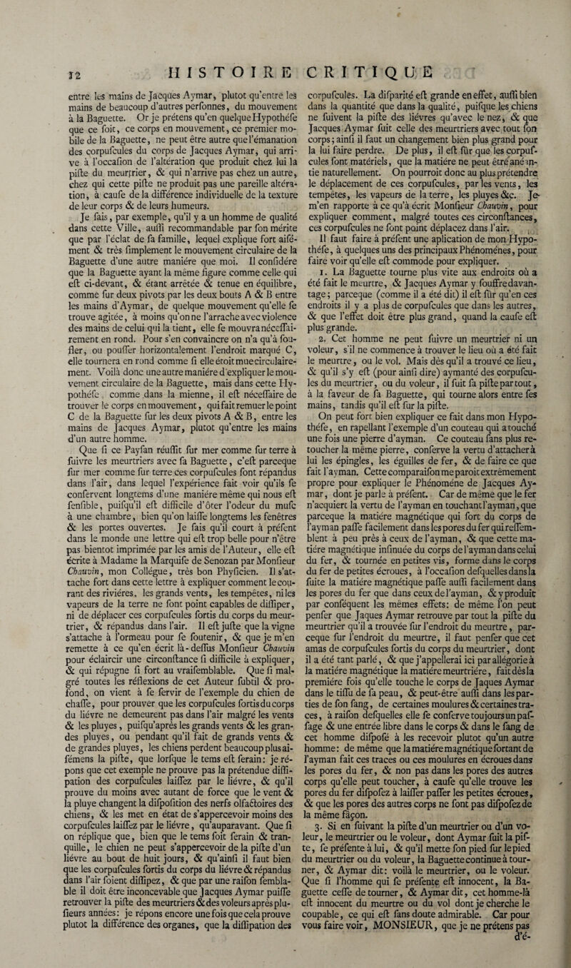 ï 2 entre les mains de Jacques Aymar, plutôt qu’entre les mains de beaucoup d’autres perfonnes, du mouvement à la Baguette. Or je prétens qu’en quelque Hypothéle que ce foit, ce corps en mouvement, ce premier mo* bile de la Baguette, ne peut être autre que l’émanation des corpufcules du corps de Jacques Aymar, qui arri¬ ve à l’occafion de l’altération que produit chez lui la pille du meurfrier, «St qui n’arrive pas chez un autre, chez qui cette pille ne produit pas une pareille altéra* tion, à caufe delà différence individuelle de la texture de leur corps & de leurs humeurs. Je fais, par exemple, qu’il y a un homme de qualité dans cette Ville, aufli recommandable par fon mérite que par l’éclat de fa famille, lequel explique fort aifé- ment & très fimplement le mouvement circulaire de la Baguette d’une autre manière que moi. Il confidére que la Baguette ayant la même figure comme celle qui eft ci-devant, & étant arrêtée & tenue en équilibre, comme fur deux pivots par les deux bouts A & B entre les mains d’Aymar, de quelque mouvement quelle fe trouve agitée, à moins qu’on ne l’arrache avec violence des mains de celui qui la tient, elle fe mouvranéccffai- rement en rond. Pour s’en convaincre on n’a qu’à fou- fler, ou pouffer horizontalement l’endroit marqué C, elle tournera en rond comme fi elleétoitmuecirculaire- ment. Voilà donc une autre manière d'expliquer le mou¬ vement circulaire de la Baguette, mais dans cette Ily- pothéfe comme dans la mienne, il efl: néceffaire de trouver le corps en mouvement, qui fait remuer le point C de la Baguette fur les deux pivots A & B, entre les mains de Jacques Aymar, plutôt qu’entre les mains d’un autre homme. Que fi ce Payfan réuflit fur mer comme fur terre à fuivre les meurtriers avec fa Baguette, c’eft parceque fur mer comme fur terre ces corpufcules font répandus dans l’air, dans lequel l’expérience fait voir qu’ils fe confervent longtems d’une manière même qui nous efl fenfible, puifqu’il efl difficile d’ôter l’odeur du mufc à une chambre, bien qu’on laiffe longtems les fenêtres «St les portes ouvertes. Je fais qu’il court à préfent dans le monde une lettre qui efl trop belle pour n’être pas bientôt imprimée par les amis de l’Auteur, elle efl écrite à Madame la Marquife de Senozan par Monfieur Chauvin, mon Collègue, très bon Phyficien. Il s’at¬ tache fort dans cette lettre à expliquer comment le cou¬ rant des rivières, les grands vents, les tempêtes, ni les vapeurs de la terre ne font point capables de difliper, ni de déplacer ces corpufcules fortis du corps du meur¬ trier, «St répandus dans l’air. Ileftjufte que la vigne s’attache à l’ormeau pour fe foutenir, & que je m’en remette à ce qu’en écrit là-deffus Monfieur Chauvin pour éclaircir une circonftance 11 difficile à expliquer, «St qui répugne fi fort au vraifemblable. Que 11 mal¬ gré toutes les réflexions de cet Auteur fubtil «St pro¬ fond, on vient à fe fervir de l’exemple du chien de chaffe, pour prouver que les corpufcules fortis du corps du lièvre ne demeurent pas dans l’air malgré les vents «St les pluyes, puifqu’après les grands vents & les gran¬ des pluyes, ou pendant qu’il fait de grands vents «St de grandes pluyes, les chiens perdent beaucoup plus ai- fémens la pifte, que lorfque le tems efl ferain: je ré¬ pons que cet exemple ne prouve pas la prétendue difli- pation des corpufcules laiffez par le lièvre, «St qu’il prouve du moins avec autant de force que le vent & la pluye changent la difpofition des nerfs olfa&oires des chiens, «St les met en état de s’appercevoir moins des corpufcules laiffez par le lièvre, qu’auparavant. Que fi on réplique que, bien que le tems foit ferain «St tran¬ quille, le chien ne peut s’appercevoir de la pifte d’un lièvre au bout de huit jours, «St qu’ainfi il faut bien que les corpufcules fortis du corps du lièvre «St répandus dans l’air foient diflipez, «St que par une raifon fembla- ble il doit être inconcevable que Jacques Aymar puiffe retrouver la pifte des meurtriers «St des voleurs après plu- fieurs années: je répons encore une fois que cela prouve plutôt la différence des organes, que la diflipation des corpufcules. La difparité efl grande en effet, auflîbien dans la quantité que dans la qualité, puifque les chiens ne fuivent la pifte des lièvres qu’avec le nez, «St que Jacques Aymar fuit celle des meurtriers avec tout fon corps ; ainfi il faut un changement bien plus grand pour la lui faire perdre. De plus, il efl fûr que les corpuf- cuîes font matériels, que la matière ne peut être anéan¬ tie naturellement. On pourrait donc au plus prétendre le déplacement de ces corpufcules, par les vents, les tempêtes, les vapeurs de la terre, les pluyes &c. Je- m’en rapporte à ce qu’à écrit Monfieur Chauvin, pour expliquer comment, malgré toutes ces circonftances, ces corpufcules ne font point déplacez dans l’air. 11 faut faire à préfent une aplication de mon Hypo- théfe, à quelques uns des principaux Phénomènes, pour faire voir quelle efl commode pour expliquer. 1. La Baguette tourne plus vite aux endroits où a été fait le meurtre, & Jacques Aymar y fouffredavan- tage ; parceque (comme il a été dit) il efl fûr qu’en ces endroits il y a plus de corpufcules que dans les autres, & que l’effet doit être plus grand, quand la caufe efl plus grande. 2. Cet homme ne peut fuivre un meurtrier ni un voleur, s'il ne commence à trouver le lieu où a été fait le meurtre, ou le vol. Mais dès qu’il a trouvé ce lieu, «St qu’il s’y efl (pour ainfi dire) aymanté des corpufcu¬ les du meurtrier, ou du voleur, il fuit fa pifte par tout, à la faveur de fa Baguette, qui tourne alors entre fes mains, tandis qu’il efl fur la pifte. On peut fort bien expliquer ce fait dans mon Hypo- théfe, en rapelîant l’exemple d’un couteau qui atouché une fois une pierre d’ayman. Ce couteau fans plus re¬ toucher la même pierre, conferve la vertu d’attacher à lui les épingles, les éguilles de fer, «St de faire ce que fait fayman. Cette comparaifon me parait extrêmement propre pour expliquer le Phénomène de Jacques Ay¬ mar , dont je parle à préfent. Car de même que le fer n’acquiert la vertu de l’ayman en touchant fayman, que parceque la matière magnétique qui fort du corps de fayman paffe facilement dans les pores du fer qui reffem- blent à peu près à ceux de l’ayman, «St que cette ma¬ tière magnétique infinuée du corps de fayman dans celui du fer, «St tournée en petites vus, forme dans le corps du fer de petites écroues, à l’occafion defquellesdansla fuite la madère magnétique paffe aufli facilement dans les pores du fer que dans ceuxdel’ayman, «Styproduit par conféquent les mêmes effets: de même l’on peut penfer que Jaques Aymar retrouve par tout la pifte du meurtrier qu’il a trouvée fur l’endroit du meurtre, par¬ ceque fur l’endroit du meurtre, il faut penfer que cet amas de corpufcules fortis du corps du meurtrier, dont il a été tant parlé, «St que j’appellerai ici par allégorie à la matière magnétique la matière meurtrière, fait dès la première fois qu’elle touche le corps de Jaques Aymar dans le tiffu de fa peau, & peut-être aufli dans les par¬ ties de fon fang, de certaines moulures «St certaines tra¬ ces, à raifon defquelles elle fe conferve toujours un pafi fage «St une entrée libre dans le corps «St dans le fang de cet homme difpofé à les recevoir plutôt qu’un autre homme: de même que la matière magnétique fortant de fayman fait ces traces ou ces moulures en écroues dans les pores du fer, «St non pas dans les pores des autres corps qu’elle peut toucher, à caufe quelle trouve les pores du fer difpofez à laiffer paffer les petites écroues, «St que les pores des autres corps ne font pas difpofez de la même fâçon. 3. Si en fuivant la pifte d’un meurtrier ou d’un vo¬ leur, le meurtrier ou le voleur, dont Aymar fuit la pif¬ te, fe préfente à lui, «St qu’il mette fon pied fur le pied du meurtrier ou du voleur, la Baguette continue à tour¬ ner, & Aymar dit: voilà le meurtrier, ou le voleur. Que fi l’homme qui fe préfente efl innocent, la Ba¬ guette ceffe détourner, «St Aymar dit, cet homme-là efl innocent du meurtre ou du vol dont je cherche le coupable, ce qui efl fans doute admirable. Car pour vous faire voir, MONSIEUR, que je ne prétens pas