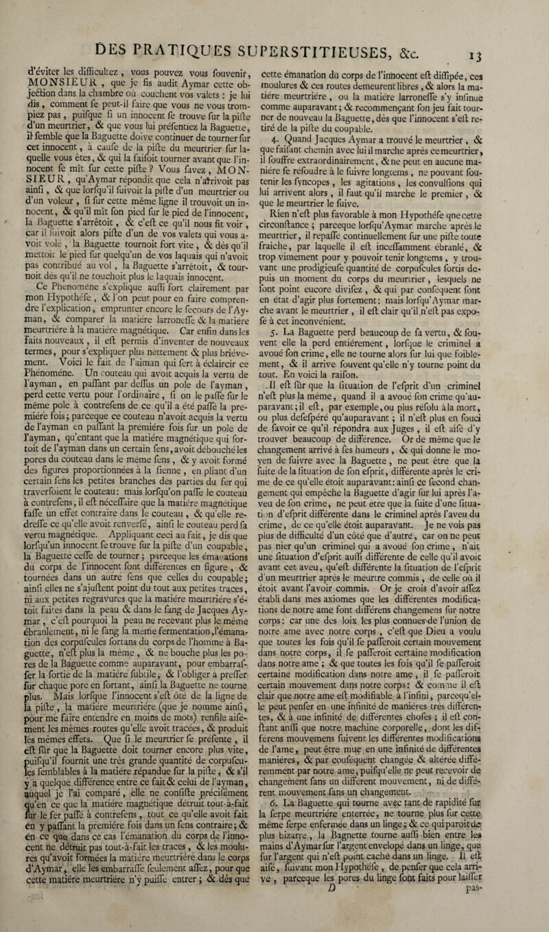 d’éviter les difficultez , vous pouvez vous fouvenir, MONSIEUR , que je fis audit Aymar cette ob- je&ion dans la chambre où couchent vos valets : je lui dis , comment fe peut-il faire que vous ne vous trom¬ piez pas, puifque fi un innocent fe trouve fur la pille d’un meurtrier, & que vous lui préfentiez la Baguette, il femble que la Baguette doive continuer de tourner fur cet innocent, à caufe de la pille du meurtrier fur la¬ quelle vous êtes, & qui la faifoit tourner avant que l’in¬ nocent fe mît fur cette pille? Vous favez, MON¬ SIEUR, qu Aymar répondit que cela n’atrivoit pas ainfi , & que lorfqu’il fuivoit la pille d’un meurtrier ou d’un voleur , fi fur cette même ligne il trouvoit un in¬ nocent, & qu’il mît fon pied fur le pied de l’innocenc, la Baguette s’arrêtoit, & c’eft ce qu’il nous fit voir, car il fuivoit alors pille d’un de vos valets qui vous a- voit volé , la Baguette tournoit fort vite , & dès qu’il mettoii le pied fur quelqu’un de vos laquais qui n’avoit pas contribué au vol , la Baguette s’arrétoit, & tour¬ noit dès qu’il ne touchoit plus le laquais innocent. Ce Phénomène s’explique aufii fort clairement par mon Hypothéfe , & fon peut pour en faire compren¬ dre l’explication, emprunter encore le fecours de l’Ay- man, & comparer la matière larrondfe & la matière meurtrière à la matière magnétique. Car enfin dans les faits nouveaux , il eft permis d’inventer de nouveaux termes, pour s’expliquer plus nettement & plus briève¬ ment. Voici le fait de l’aiman qui fert à éclaircir ce Phénomène. Un couteau qui avoit acquis la vertu de l’ayman, en paflant par deflus un pôle de l’ayman , perd cette vertu pour l’ordinaire , fi on le pafle fur le même pôle à contrefens de ce qu’il a été pafle la pre¬ mière fois; parceque ce couteau n’avoit acquis la vertu de l’ayman en paflant la première fois fur un pôle de l’ayman, qu’entant que la matière magnétique qui for- toit de l’ayman dans un certain fens, avoit débouché les pores du couteau dans le meme fens, & y avoit formé des figures proportionnées à la fienne , en pliant d’un certain fens les petites branches des parties du fer qui traverfoient le couteau: mais lorfqu’on pafle le couteau à contrefens, il eft néceflaire que la matière magnétique faife un effet contraire dans le couteau , & quelle re- dreffe ce quelle avoit renverfé, ainfi le couteau perd fa vertu magnétique. Appliquant ceci au fait, je dis que Iorfqu’un innocent fe trouve fur la pifte d’un coupable, la Baguette ceffe de tourner ; parceque les émanations du corps de l’innocent font différentes en figure , & tournées dans un autre fens que celles du coupable; ainfi elles ne s’ajufient point du tout aux petites traces, ni aux petites regravures que la matière meurtrière s’é- toit faites dans la peau & dans le fang de Jacques Ay¬ mar , c’eft pourquoi la peau ne recevant plus le. même ébranlement, ni le fang la meme fermentation d’émana¬ tion des corpufcules fortans du corps de l’homme à Ba¬ guette, n’eft plus la même, & ne bouche plus les po¬ res de la Baguette comme auparavant, pour embarraf- fer la fortie de la matière fubiiie, & l’obliger à preffer fur chaque pore en fortant, ainfi la Baguette ne tourne plus. Mais lorfque l’innocent s’efl: ôté de la ligne de la piffe , la matière meurtrière (que je nomme ainfi, pour me faire entendre en moins de mots) renfile aifé- ment les mêmes routes qu’elle avoit tracées, & produit lés mêmes effets. Que fi le meurtrier fe préfente , il efl: fûr que la Baguette doit tourner encore plus vite, puifqu’il fournit une très grande quantité de corpufcu¬ les femblables à la matière répandue fur la pifle, & s’il y a quelque différence entre ce fait& celui de l’ayman, auquel je l’ai comparé, elle ne confiffe précifément qu’en ce que la matière magnétique détruit tout-à-fait fur le fer pafle à contrefens, tout ce qu’elle avoit fait en y paflant la première fois dans un fens contraire ; & en ce que dans ce cas l’émanation du corps de l’inno¬ cent ne détruit pas tout-à-fait les traces, & les moulu¬ res qu’avoit formées la matière meurtrière dans le corps d’Aymar, elle les embarraffe feulement aflèz, pour que cette matière meurtrière n’y puifl'c entrer ; & dès que cette émanation du corps de l’innocent efl: diffipée, ces moulures & ces routes demeurent libres , & alors la ma¬ tière meurtrière, ou la matière larroneffe s’y infinue comme auparavant; & recommençant fon jeu fait tour¬ ner de nouveau la Baguette, dès que l’innocent s’efl; re¬ tiré de la pifte du coupable. 4- Quand Jacques Aymar a trouvé le meurtrier , & quefaiiant chemin avec lui il marche après cemeurtrier, il fouffre extraordinairement, &ne peut en aucune ma¬ nière fe réfoudre à le fuivre longtems, ne pouvant fou¬ rnir les fyncopes , les agitations, les convulfions qui lui arrivent alors , il faut qu’il marche le premier , & que le meurtrier le fuive. Rien n’eft plus favorable à mon Hypothéfe qne cette circonftance ; parceque lorfqu’Aymar marche après le meurtrier, il repaffe continuellement fur une pifte toute fraiche, par laquelle il eft inceffamment ébranlé, & trop vimement pour y pouvoir tenir longcems, y trou¬ vant une prodigieufe quantité de corpufcules fortis de¬ puis un moment du corps du meurtrier, lesquels ne font point eucore divifez , & qui par conféquent font en état d’agir plus fortement: mais lorfqu’Aymar mar¬ che avant le meurtrier , il efl: clair qu’il n’eft pas expo- fé à cet inconvénient. 5. La Baguette perd beaucoup de fa vertu, & fou- vent elle la perd entièrement, lorfque le criminel a avoué fon crime, elle ne tourne alors fur lui que foible- ment, & il arrive fouvent qu’elle n’y tourne point du tout. En voici la raifon. .11 eft fûr que la fituation de l’efprit d’un criminel n’efl: plus la meme, quand il a avoué fon crime qu’au- paravant;il eft, par exemple, ou plus réfolu à la mort, ou plus defefpéré qu’auparavant ; il n’efl: plus en fouci de favoir ce qu’il répondra aux Juges, il eft aifé d’y trouver beaucoup de différence. Or de même que le changement arrivé à fes humeurs, & qui donne le mo¬ yen de fuivre avec la Baguette, ne peut être que la fuite de la fituation de fon efprit, différente après le cri¬ me de ce quelle étoit auparavant:ainfi ce fécond chan¬ gement qui empêche la Baguette d’agir fur lui après l’a¬ veu de fon crime, ne peut etre que la fuite d’une fitua¬ tion d’efprit différente dans le criminel après l’aveu du crime, de ce qu’elle étoit auparavant. Je ne vois pas pius de difficulté d’un côté que d’autre, car on ne peut pas nier qu’un criminel qui a avoué fon crime , n’ait une fituation d’efprit auffi différente de celle qu’il avoit avant cet aveu, qu’eft différente la fituation de f efprit d’un meurtrier après le meurtre commis, de celle où il étoit avant l’avoir commis. Or je crois d’avoir allez établi dans mes axiomes que les différentes modifica¬ tions de notre ame font différons changemens fur notre corps : car une des loix les plus connuesffie l’union de notre ame avec notre corps , c’eft que Dieu a voulu que toutes les fois qu’il fe pafferoit certain mouvement dans notre corps, il fe pafferoit certaine modification dans notre ame ; & que toutes les fois qu’il fe pafferoit certaine modification dans notre ame, il fe pafferoit certain mouvement dans notre corps: & comme il eft clair que notre ame eft modifiable à l’infini, parcequ’el- le peut penfer en une infinité de manières très différen¬ tes, & à une infinité de différentes chofes ; il eft con¬ fiant anffi que notre machine corporelle, dont les dif- férens mouvemens fuivent les différentes modifications de famé, peut être mue en une infinité de différentes manières, & par couféquent changée & altérée diffé¬ remment par notre ame, puifqu’elle ne peut recevoir de changement fans un différent mouvement, ni de diffé¬ rent mouvement-fans uq changement. 6. La Baguette qui tourne avec tant de rapidité fur la ferpe meurtrière enterrée, ne tourne plus fur cette même ferpe enfermée dans un linge; & ce quiparoicde plus bizarre , la Bagnette tourne auffi bien entre les mains d’Aymar fur l’argent envelopé dans un linge, que fur l’argent qui n’efl: point caché dans un linge. Il eft aifé, fuivant mon Hypothéfe , de penfer que cela arri¬ ve , parceque les pores du linge font faits pour laifler Ù pas-