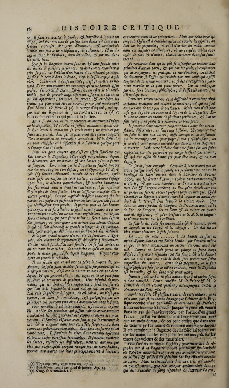 te, il faut en avertir le public, & interdire à jamais un ufage, qui fous prétexte de quelque bien donner oit üeu. à des fripons d'accufer des gens d'honneur, £? deviendroit bientôt une fource de médifances, de calomnies, & de di- vifion dans les familles, dans les villes, S fur-tout dans les petits lieux. Que fi la Baguette tourne fans art £? fans fraude entre les mains de quelques perfonnes, on doit encore examiner Jï cela fe fait par l'aêtion d'un bon ou d'un méchant principe. Laffe r le peuple dans le doute, c'efi le lai fer expofé à pé¬ cher. Condamner à caufe du doute , c'efi Je mettre au ha- zard d'ôter aux hommes un avantage quon ne fauroit ajfez prifer, s'il vernit de Dieu. EJt-il rien en effet de plus ejii- mable, que de pouvoir aujji aifément affigner à chacun ce qui lui appartient, terminer les procès, empêcher les crimes qui pourraient être découverts par le feul mouvement d'un bâton? Ce feroit là (c) la verge d’équité, qui ap¬ partient au Royaume de Jesus-Christ, ou (d) ce bois de bénédiélion qui produit la juftice. Mais Ji jur ces belles apparences on approuvait l'ufage de la Baguette, & qu'elles nefuffent neanmoins qu'un voi¬ le fous lequel le tentateur fe feroit caché', ne fcroit-ce pas faire accepter des dons qui ns pourraient être que des pièges? Tout le monde en eft fans doute convaincu, & la difficulté ne peut confifter qu'à difeerner fi le Démon a quelque part à l'ufage dont il s'agit. Bien des gens croyent que c'efi cet efprit féduêteur qui fait tourner la Baguette; & ce n'efi pas feulement depuis la découverte des meurtriers & des bornes qu'on a formé ce J'oupçon. Lors même que la Baguette nefaifoit trouver que des métaux, on s'en défioit, on endifputoit ; & Agri- cola (e) Javant Allemand, témoin de ces difputes, après avoir pefè les raifons des deux partis, en examina l'ufage avec foin, le déclara fuperfiitieux, & foutint hautement fin fentiment dans le traité des métaux qu'il fit imprimer il y a plus de deux fiécles. On ne laiffa pas toutefois d'être encore partagé. Comme Agricola infifioit beaucoup fur les paroles que plufieurs perfonne s prononçaient de [on teins, ceux qui réuffiffoient fans paroles, le prirent pour un bon homme qui croyait à la forcellerie, lorfqu’il voyoit joindre à certai¬ nes pratiques quelqu'un de ces mots myflérieux, qui ne font fouvent inventez que pour faire valoir un fecret dans l'efprit des Jimpies, ou pour avoir lieu de rire aux dépens de ceux à qui on fait déveloper de grands principes de Démonoma- nié, pour expliquer des fujets qui font tout-à-fait naturels. Si le plus grand nombre n'a pas été du fentiment d'Agri¬ cola, des Auteurs dé réputation & de'mérite y font entrez. Ils ont trouvé fa dècifion bien fondée, & fe font contentez en traitant la quefiion, de tranferire ce qu’il en avait dit. J/oilà le doute qui J'ubfifie depuis longtems. Voyons com¬ ment on pourra le réfoùdre. Il me femble que ce qui met en peine la plupart des per- fornes, lorfqu'il faut décider fi un effet furprenant eft ou n'efi pas naturel, c'efi que la nature ne nous efi pas déve• lapée, & que Jouvent elle fuit des voyes qu'on ne peut fans témérité fe promettre de pénétrer. Une infinité de mer¬ veilles que les Naturalifies rapportent, plufieurs fecrets que l'on croit Jemblables à celui qui efi mis en quefiion: tout cela fe préfente à P efprit, on efi ébloui, on n'ofe pro¬ noncer , ou bien fi l'on décide, c'efi quelquefois par des principes qui peuvent fort bien s'accommoder avec le faux. Pour remédier à cet inconvénient, il faudrait, ce fem¬ ble , établir des principes qui fiffent voir de quelle manière s'exécutent les loix générales des communications des mou- vemens. Il faudrait obfcrver avec foin ce qui fe rencontre de vrai & de fingulier dans tous ces effets furprenans', dans toutes ces prétendues merveilles, dans tous cesfecrets qu'on vante tant. Il faudrait les tirer d'une certaine obfcurité où toutes chofes paroiffent femblables. Il faudrait éclaircir les doutes, réfoùdre Içs difficultés, montrer aux uns que bien des chofes qu'ils croyent vrayes font de pures fables, prouver aux autres que leurs principes.mènent à terreur, (c) Virga æquitatis, virga regni tui. Pf. 44. (d) Benediftum lignum per quod fit juftitia. Sap. 14. (e) Georg. de re tmtaUicd. I. 2. convaincre ceux-ci de prévention. Mais que cette voye efi longue ! Qu'il efi à craindre quon ne révolte les efprit s, au lieu de les perfuader, & qu’il n'arrive du moins comme dans ces dif putes académiques, où après qu'on a bien con- tefiè de part & d'autre, chacun demeure dans fin Jenti- ment ! fe voudrais donc qu'on pût fe difpenfer de toucher aux principes d'aucun parti, & que par les feules circonfiances qui accompagnent les pratiques extraordinaires, on tâchât de découvrir Ji l'effet efi produit par une caujè qui agiffe toujours de la même manière, ou fi des cir confiances pure¬ ment morales ne la font point varier. Car on peut juger par-là, fans beaucoup philofopher, fi l'effet efi naturel, ou s'il ne l'efi pas. Peut-être trouvera-t-on de la difficulté à examiner ainfi certaines pratiques qui n'ofent fe montrer, ££ qui ne font connues que de très peu de perfonnes. Mais rien n'efi plus aij'é que défaire cet examen à l'égard de la Baguette. El¬ le tourne entre les mains de plufieurs perfonnes, & l'on ne fait rien qui ne puiffie être examiné de bien près. Il faudr oit donc obfcrver plufieurs faits dans des cir con¬ fiances différentes, en faire une hifioire, & comparer tous ces faits les uns aux autres, auffi bien que les cir confiance s qui les accompagnent, pour juger Ji tout y ejl phyfique, ou fi ce n'efi point quelque moralité qui détermine la Baguette à tourner. Mais cette hifioire doit être faite fur des faits rapportez par des perfonnes qui ne fe laifient pas éblouir, & qui ont affez de bonne foi pour dire tout, & ne rien dèguifer. Ce feroit, par exemple , s'expofer à être trompé que de croire quelque chofi fur la parole des perfonnes qui ont eu la hardieffe de faire mettre dans le Mercure de Février 1693. que les fecrets d.' Aymar avaient parfaitement rèuffi à Paris, £f? que'chez Monfieur le Prince ilavoit décou¬ vert l'or & l'argent cachez ; au lieu qu'on devoit dire que les prétendus fecrets avaient prefque toujours manqué. Qu'à Chantilly la Baguette navait tourné à Aymar en aucun en¬ droit de la terraffe fous laquelle la rivière coule. Que dans un autre jardin de Monfieur le Prince on avoit caché de l'or, de l'argent, des cailloux & du cuivre en quatre endroits différens, & qu’en prèfence de S. A. S. la Baguet¬ te n'avoit tourné que les cailloux. Ce font-là des faits fi remarquables & fi connus, qu'on ne devrait ni les taire, ni les dèguifer. On doit encore bien moins obmettre le fait fuivant. Le .... du mois . à dix heures du foir on mène Aymar dans la rue Saint Denis, fur l'endroit même où peu de tems auparavant un Archer du Guet avoit été tué. Comme on l'avoit percé de quinze ou Jcize coups d’épée, il y avoit répandu tout fin fang; & cela donnait lieu de croire que cet endroit étoit fort propre pour faire impreffion fur Aymar. Armé de fa Baguette, on le fait paffer plufieurs fois fur le même endroit, mais la Baguette efi immobile, & fin fang n' efi point agité. Jamais fait ne fut ni plus authentique, ni moins fujet à être contefié. Leurs Alteffes M. le Prince & M. le Prince de Conti ctoient pré fins, accompagnez de M. le Procureur du Roi, &c. Après ces faits & plufieurs autres de cette nature, je ne m'étonne pas fi on trouve étrange que l'Auteur de la Phy¬ fique occulte n'ait pas laiffé de dire dans fa Préfacé ; Enfin cet homme fi fameux Jacques Aymar eft venu 4 Paris le 21. de Janvier 1693, par l’ordre d’un grand Prince. Je l’ai vu deux ou trois heures par jour près1 que un mois durant, & on peut croire que dans tout ce tems-là je l’ai tourné & retourné comme je devoir Il eft certain que la Baguette devinatoire luî tourne en* tre les mains fur les eaux, fur les métaux y & furies? traces des voleurs & des meurtriers. '■ : Peut-être'' te-t-on ajouté fugitifs, pour'avoirfieu de réfi pondre que fi la Baguette d avoit pas tourné fur l'endroit? où l'Archer avoit 'été' tué, c'efi que les meurtriers èl oient en prifin , & qu'ainfii dlt n’ètoient pas Ihpûh somme ceux de Lyon. Mais la circonfiance d'un meurtrier qui marche ou qui efi arrêté, peut-.elle changer quelque chofi dans ce qui doit s'exhaler du fang répandu? Si l'Auteur l'a cru,