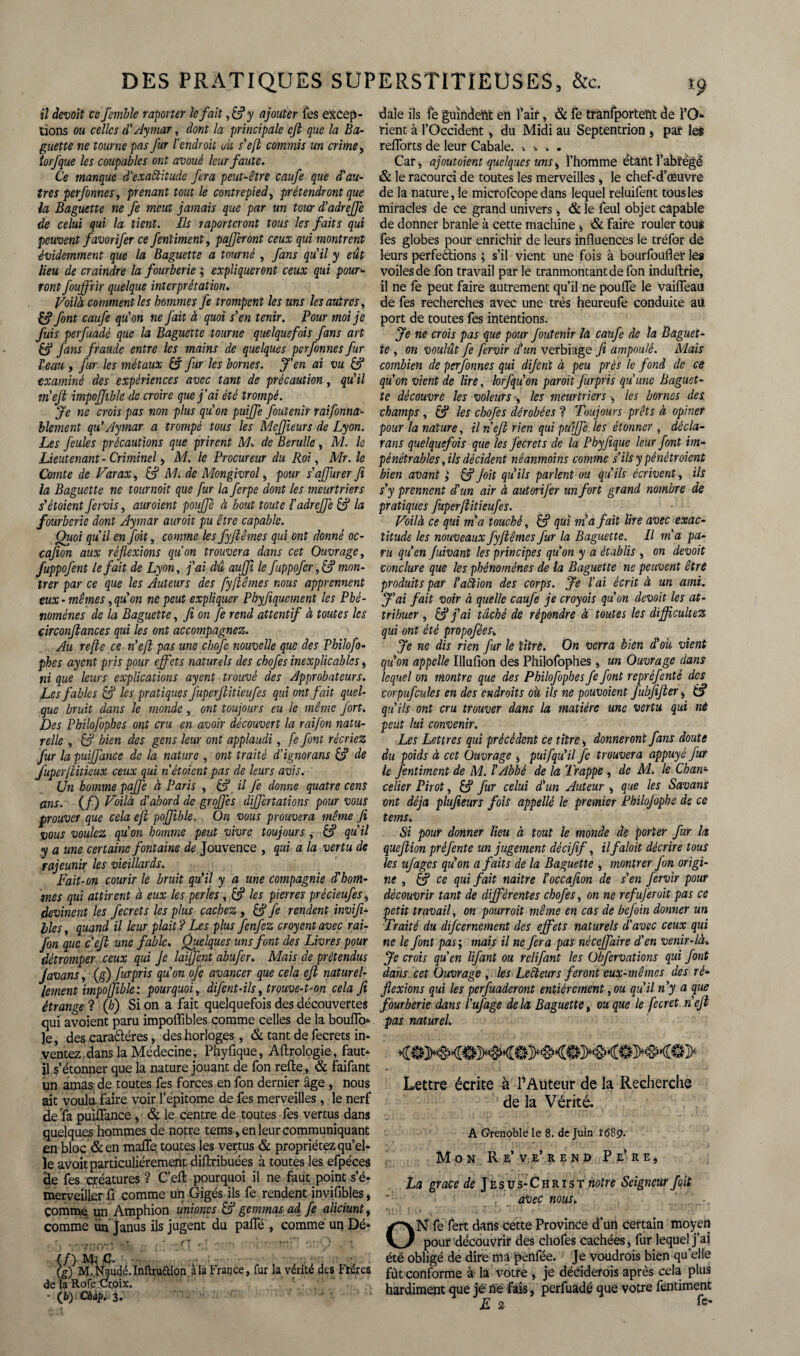 il devoil ce femble raporter le fait ,&y ajouter fes excep¬ tions ou celles d'Aymar, dont la principale efl que la Ba¬ guette ne tourne pas fur l'endroit où s'efl commis un crime > torfque les coupables ont avoué leur faute. Ce manque d’exactitude fera peut-être caufe que d'au¬ tres perfonnes, prenant tout le contrepied, prétendront que la Baguette ne fe meut jamais que par un tour d'adreffe de celui qui la tient. Ils raportcront tous les faits qui peuvent favorifer ce fentiment, pafferont ceux qui montrent évidemment que la Baguette a tourné , fans qu'il y eût lieu de craindre la fourberie ; expliqueront ceux qui pour¬ ront fouffrir quelque interprétation. Voilà comment les hommes fe trompent les uns les autres, £5* font caufe qu'on ne fait à quoi s'en tenir. Pour moi je fuis perfuadé que la Baguette tourne quelquefois fans art & fans fraude entre les mains de quelques perfonnes fur l'eau y fur les métaux âf fur les bornes. J'en ai vu & examiné des expériences avec tant de précaution, qu'il tn'eji impojfible de croire que j’ai été trompé. Je ne crois pas non plus qu'on puijfe foutenir raifonna- blement qu'Aymar a trompé tous les Mcffieurs de Lyon. Les feules précautions que prirent M. de Berulle , M. le Lieutenant - Criminel, M. le Procureur du Roi, Mr. le Comte de Varax, &? M. de Mongivrol, pour s'ajfurer fi la Baguette ne tournait que fur la ferpe dont les meurtriers s'étoient fervis, auroient pouffé à bout toute ïadreffe é? la fourberie dont Aymar auroit pu être capable. Quoi qu'il en fait, comme les fyflêmes qui ont donné oc- cafion aux réflexions quon trouvera dans cet Ouvrage, fuppofent le fait de Lyon, j'ai dû aujji le fuppofer ,& mon¬ trer par ce que les Auteurs des fyflêmes nous apprennent eux - mêmes, qu'on ne peut expliquer Phyfiqucment les Phé¬ nomènes de la Baguette, fi on fe rend attentif à toutes les circonftances qui les ont accompagnez. Au refte ce n'eft pas une chofe nouvelle que des Philofo- phes ayent pris pour effets naturels des chofes inexplicables, ni que leurs explications ayent trouvé des Approbateurs. Les fables & les pratiques fuperjlitieufes qui ont fait quel¬ que bruit dans le inonde , ont toujours eu le même fort. Des Philofopbes ont cru en avoir découvert la rai/on natu¬ relle , 6? bien des gens leur ont applaudi, fe font récriez fur la puijfance de la nature , ont traité d’ignorans & de fuperflitieux ceux qui n étaient pas de leurs avis. Un homme paffe à Paris , & il fe donne quatre cens ans. (/) Voilà d'abord de grofes differtations pour vous prouver que cela efl poffible. On vous prouvera même ft vous voulez qu'on homme peut vivre toujours, £5? qu'il y a une certaine fontaine de Jouvence , qui a la vertu de rajeunir les vieillards. Fait-on courir le bruit qu'il y a une compagnie d'hom¬ mes qui attirent à eux les perles, cf les pierres précieufesi devinent les fecrets les plus cachez , & fe rendent inviji- lies, quand il leur plait ? Les plus fenfez croyent avec rai- fon que c’efl une fable. Quelques uns font des Livres pour détromper ceux qui Je laiffent abufer. Mais de prétendus Javans, (g) furpris qu'on ofe avancer que cela ejl naturel¬ lement impoffible: pourquoi, difent-ils, trouve-t-on cela ft étrange ? (h) Si on a fait quelquefois des découvertes qui avoient paru impoflibles comme celles de la bouffo* le, des caraétéres, des horloges, & tant de fecrets in¬ ventez dans la Médecine, Phyfique, Aftrologie, faut* il s’étonner que la nature jouant de fon refte, & faifant un amas de toutes fes forces en fon dernier âge , nous ait voulu faire voir l’épitome de fes merveilles, le nerf de fa puiffance, & le centre de toutes fes vertus dans quelques hommes de notre tems, en leur communiquant en bloc &en maffe, toutes les vertus & propriétez qu’el¬ le avoit particuliérement diftribuées à toutes les efpéces de fes créatures ? C’eft pourquoi il ne faut point s’é¬ merveiller ft comme un Gigés ils fe rendent invifibles, çomme un Amphion unioncs & gemmas ad fe aliciunty comme un Janus ils jugent du paffé , comme un Dé* ' . -»«..» » “ T,»... «''-'T ■* \g) M^fiauclé. Inftruftion à la France, fur la vérité des Frères de la RofeXfr.oix. ■ (b) Cbap. 3. daîe ils fe guîndettt en l’air, & fe tranfportent de i’O* rient à l’Occident 4 du Midi au Septentrion 4 par les reflorts de leur Cabale. * > » . Car-, ajout oient quelques uns, l’homme étant l’abrégé & le racourci de toutes les merveilles, le chef-d’œuvre de la naturelle microfcope dans lequel reluifent tous les miracles de ce grand univers, & le feul objet capable de donner branle à cette machine , & faire rouler tous fes globes pour enrichir de leurs influences le tréfor de leurs perfeétions ; s’il vient une fois à bourfoufler les voiles de fon travail par le tranmontantdefon induftrie, il ne fe peut faire autrement qu’il ne pouffe le vaiffeau de fes recherches avec une très heureufe conduite aü port de toutes fes intentions. Je ne crois pas que pour foutenir la caufe de la Baguet¬ te , on voulût fe fervir d'un verbiage fi ampoulé. Mais combien de perfonnes qui dijent à peu près le fond de ce qu'on vient de lire, lorfquon paroit furpris qu'une Baguet¬ te découvre les voleurs y les meurtriers -, les bornes des champs , & les chofes dérobées ? Toujours prêts à opiner pour la nature, il n'eft rien qui puijfe les étonner , décla- rans quelquefois que les fecrets de la Phyfique leur font im¬ pénétrables , ils décident néanmoins comme s’ils y pênétroient bien avant ; & Joit qu'ils parlent ou qu'ils écrivent, ils s'y prennent d'un air à autorifer un fort grand nombre de pratiques fuperflitieufes. Voilà ce qui m'a touché, & qui m'a fait lire avec exac¬ titude les nouveaux fyflêmes fur la Baguette. Il m'a pa¬ ru qu'en Juivant les principes qu'on y a établis , on devait conclure que les phénomènes de la Baguette ne peuvent être produits par l'aêtion des corps. Je l'ai écrit à un ami. J'ai fait voir à quelle caufe je croyais qu'on devait les at¬ tribuer , & j'ai tâché de répondre à toutes les difficultez qui ont été propofées. Je ne dis rien fur le titre. On verra bien d'o'u vient qu'on appelle Illufion des Philofophes , un Ouvrage dans lequel on montre que des Philofophes fe font repréfenté des corpufculcs en des endroits où ils ne pouvoient fubfifler y qu'ils ont cru trouver dans la matière une vertu qui nè peut lui convenir. Les Lettres qui précèdent ce titre 4 donneront fans doute du poids à cet Ouvrage , puifqu'il fe trouvera appuyé fur le fentiment de M. l'Abbé de la Trappe , de M. le Chan¬ celier Pirot, fur celui d'un Auteur , que les Savans ont déjà plufeeurs fois appellé le premier Philofophe de ce tems. Si pour donner lieu à tout le monde de porter fur la queflion préfente un jugement décifif, ilfaloit décrire tous les ufages qu'on a faits de la Baguette , montrer fon origi¬ ne , & ce qui fait naître l'occafion de s'en fervir pour découvrir tant de différentes chofes, on ne refujèroit pas ce petit travail, on pourrait même en cas de befoin donner un Traité du discernement des effets naturels d’avec ceux qui ne le font pas-y mais il ne fera pas néceffaire d’en venir-là. Je crois qu’en lifant ou rclifant les Obfervations qui font dans cet Ouvrage , les Leêleurs feront eux-mêmes des ré¬ flexions qui les perfuaderont entièrement, ou qu'il n'y a que fourberie dans l’ufage de la Baguette, ou que le fecret n'eji pas naturel. Lettre écrite à l’Auteur de la Recherche de la Vérité. A Grenoble le 8. de Juin I68<?. Mon Re’ve’rend Pe’re, La grâce de Jésus-Christ notre Seigneur Joit avec mus. ON fe fert dans cette Province d’utt certain moyen pour découvrir des chofes cachées, fur lequel j’ai été obligé de dire ma penfée. Je voudrais bien quelle fût conforme à la votre , je déciderais après cela plus hardiment que je ne fais, perfuadé que votre fentiment E 2 fe*