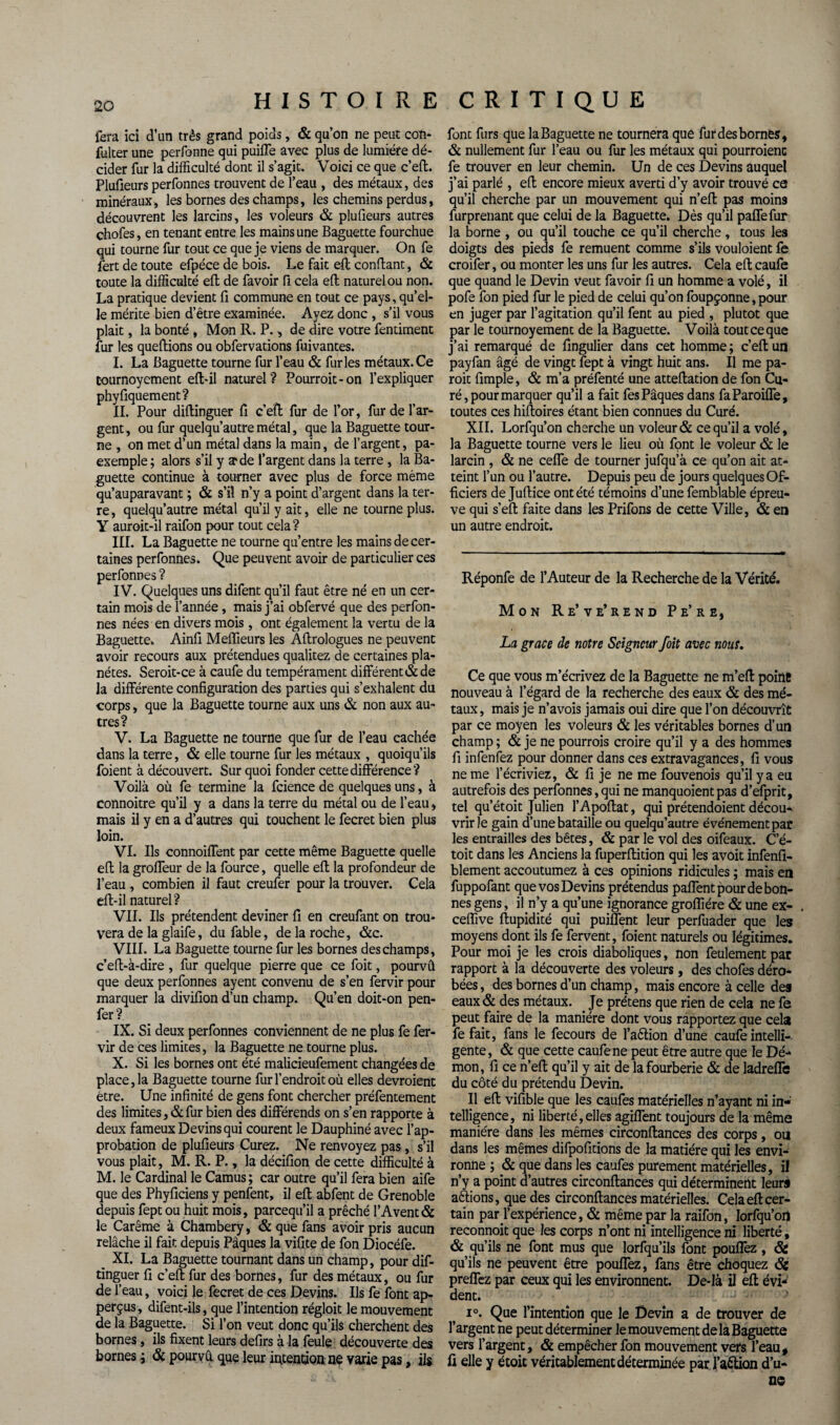 fera ici d’un très grand poids, & qu’on ne peut con- fuker une perfonne qui puiffe avec plus de lumière dé¬ cider fur la difficulté dont il s’agit. Voici ce que c’efl. Pluûeurs perfonnes trouvent de l’eau , des métaux, des minéraux, les bornes des champs, les chemins perdus, découvrent les larcins, les voleurs & plufieurs autres chofes, en tenant entre les mains une Baguette fourchue qui tourne fur tout ce que je viens de marquer. On fe fert de toute efpéce de bois. Le fait efl confiant, & toute la difficulté eft de fa voir fi cela efl naturel ou non. La pratique devient fi commune en tout ce pays, qu’el¬ le mérite bien d’être examinée. Ayez donc , s’il vous plait, la bonté , Mon R. P., de dire votre fentiment fur les queftions ou obfervations fuivantes. I. La Baguette tourne fur l’eau & furies métaux. Ce tournoyement efl-il naturel? Pourroit-on l’expliquer phyfiquement? IL Pour diflinguer fi c’eft fur de l’or, fur de l’ar¬ gent, ou fur quelqu’autre métal, que la Baguette tour¬ ne , on met d’un métal dans la main, de l’argent, pa- exemple; alors s’il y arde l’argent dans la terre , la Ba¬ guette continue à tourner avec plus de force même qu’auparavant ; & s’il n’y a point d’argent dans la ter¬ re, quelqu’autre métal qu’il y ait, elle ne tourne plus. Y auroit-il raifon pour tout cela? III. La Baguette ne tourne qu’entre les mains de cer¬ taines perfonnes. Que peuvent avoir de particulier ces perfonnes ? IV. Quelques uns difent qu’il faut être né en un cer¬ tain mois de l’année , mais j’ai obfervé que des perfon¬ nes nées en divers mois, ont également la vertu de la Baguette. Ainfi Meilleurs les Aflrologues ne peuvent avoir recours aux prétendues qualitez de certaines pla¬ nètes. Seroit-ce à caufe du tempérament différent & de la différente configuration des parties qui s’exhalent du corps, que la Baguette tourne aux uns & non aux au¬ tres? V. La Baguette ne tourne que fur de l’eau cachée dans la terre, & elle tourne fur les métaux , quoiqu’ils foient à découvert. Sur quoi fonder cette différence? Voilà où fe termine la fciencede quelques uns, à connoitre qu’il y a dans la terre du métal ou de l’eau, mais il y en a d’autres qui touchent le fecret bien plus loin. VI. Ils connoiffent par cette même Baguette quelle efl la groffeur de la fource, quelle efl la profondeur de l’eau , combien il faut creufer pour la trouver. Cela efl-il naturel? VII. Ils prétendent deviner fl en creufant on trou¬ vera de la glaife, du fable, de la roche, &c. VIII. La Baguette tourne fur les bornes des champs, c’efl-à-dire , fur quelque pierre que ce foit, pourvû que deux perfonnes ayent convenu de s’en fervir pour marquer la divifion d’un champ. Qu’en doit-on pen- fer ? IX. Si deux perfonnes conviennent de ne plus fe fer¬ vir de ces limites, la Baguette ne tourne plus. X. Si les bornes ont été malicieufement changées de place, la Baguette tourne fur l’endroit où elles devroient être. Une infinité de gens font chercher préfentement des limites, & fur bien des différends on s’en rapporte à deux fameux Devins qui courent le Dauphiné avec l’ap¬ probation de plufieurs Curez. Ne renvoyez pas, s’il vous plait, M. R. P., la décifion de cette difficulté à M. le Cardinal le Camus; car outre qu’il fera bien aife que des Phyficiens y penfent, il efl abfent de Grenoble depuis fept ou huit mois, parcequ’il a prêché l’Avent& le Carême à Chambéry, & que fans avoir pris aucun relâche il fait depuis Pâques la vifite de fon Diocéfe. XI. La Baguette tournant dans un champ, pour dif- tinguer fi c’efl fur des bornes, fur des métaux, ou fur de l’eau, voici le fecret de ces Devins. Ils fe font ap- perçus, difent-ils, que l’intention régloit le mouvement de la Baguette. Si l’on veut donc qu’ils cherchent des bornes, ils fixent leurs defirs à la feule découverte des bornes ; & pourvû que leur intention ne varie pas, ils font furs que la Baguette ne tournera que fur des bornes, & nullement fur l’eau ou fur les métaux qui pourraient fe trouver en leur chemin. Un de ces Devins auquel j’ai parlé , efl encore mieux averti d’y avoir trouvé ce qu’il cherche par un mouvement qui n’efl pas moins furprenant que celui de la Baguette. Dès qu’il paffefur la borne , ou qu’il touche ce qu’il cherche , tous les doigts des pieds fe remuent comme s’ils vouloient fe croifer, ou monter les uns fur les autres. Cela efl caufe que quand le Devin veut fa voir fi un homme a volé, il pofe fon pied fur le pied de celui qu’on foupçonne, pour en juger par l’agitation qu’il fent au pied , plutôt que par le tournoyement de la Baguette. Voilà tout ce que j’ai remarqué de fingulier dans cet homme ; c’efl un payfan âgé de vingt fept à vingt huit ans. Il me pa- roit fimple, & m’a préfenté une atteflation de fon Cu¬ ré, pour marquer qu’il a fait fes Pâques dans faParoiffe, toutes ces hifloires étant bien connues du Curé. XII. Lorfqu’on cherche un voleur & ce qu’il a volé, la Baguette tourne vers le lieu où font le voleur & le larcin , & ne ceffe de tourner jufqu’à ce qu’on ait at¬ teint l’un ou l’autre. Depuis peu de jours quelques Of¬ ficiers de Juflice ont été témoins d’une femblable épreu¬ ve qui s’efl faite dans les Prifons de cette Ville, & en un autre endroit. Réponfe de l’Auteur de la Recherche de la Vérité. Mon Re’ve’rend Pe’re, La grâce de notre Seigneur foit avec nout. Ce que vous m’écrivez de la Baguette ne m’efl point nouveau à l’égard de la recherche des eaux & des mé¬ taux, mais je n’avois jamais oui dire que l’on découvrît par ce moyen les voleurs & les véritables bornes d’un champ ; & je ne pourrais croire qu’il y a des hommes fi infenfez pour donner dans ces extravagances, fi vous ne me l’écriviez, & fi je ne me fouvenois qu’il y a eu autrefois des perfonnes, qui ne manquoient pas d’efprit, tel qu’étoit Julien l’Apoflat, qui prétendoient décou¬ vrir le gain d’une bataille ou quelqu’autre événement par les entrailles des bêtes, & par le vol des oifeaux. C’é- toit dans les Anciens la fuperflition qui les avoit infenfi- blement accoutumez à ces opinions ridicules ; mais en fuppofant que vos Devins prétendus paflent pour de bon¬ nes gens, il n’y a qu’une ignorance groffiére & une ex- , ceffive flupidité qui puiffent leur perfuader que les moyens dont ils fe fervent, foient naturels ou légitimes. Pour moi je les crois diaboliques, non feulement par rapport à la découverte des voleurs, des chofes déro¬ bées , des bornes d’un champ, mais encore à celle des eaux & des métaux. Je prétens que rien de cela ne fe peut faire de la manière dont vous rapportez que cela fe fait, fans le fecours de l’aétion d’une caufe intelli¬ gente, & que cette caufe ne peut être autre que le Dé¬ mon, fi ce n’efl qu’il y ait de la fourberie & de ladreffe du côté du prétendu Devin. Il efl vifible que les caufes matérielles n’ayant ni in¬ telligence , ni liberté, elles agiffent toujours de la même manière dans les mêmes circonflances des corps, ou dans les mêmes difpofitions de la matière qui les envi¬ ronne ; & que dans les caufes purement matérielles, il n’y a point d’autres circonflances qui déterminent leur* aftions, que des circonflances matérielles. Cela efl cer¬ tain parj’expérience, & même par la raifon, lorfqu’on reconnoit que les corps n’ont ni intelligence ni liberté, & qu’ils ne font mus que lorfqu’ils font pouffez , Ôi qu’ils ne peuvent être pouffez, fans être choquez Si preffez par ceux qui les environnent. De-là il efl évi¬ dent. J '• , i°. Que l’intention que le Devin a de trouver de l’argent ne peut déterminer le mouvement de la Baguette vers l’argent, & empêcher fon mouvement vers l’eau, fi elle y étoit véritablement déterminée par l’aétion d’u¬ ne
