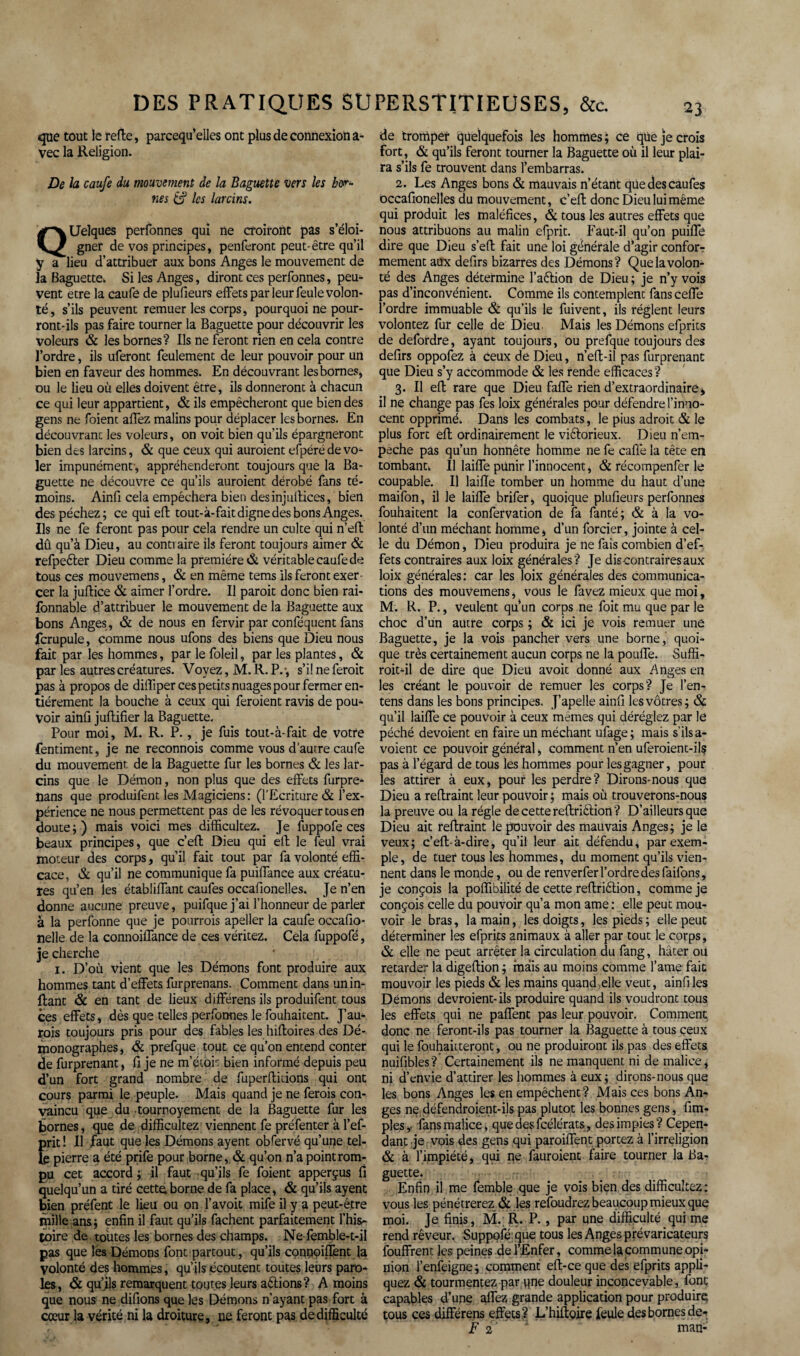 que tout le refte, parcequ’elles ont plus de connexion a- vec la Religion. De la caufe du mouvement de la Baguette vers les bor¬ nes & les larcins. Quelques personnes qui ne croiront pas s’éloi¬ gner de vos principes, penferont peut- être qu’il y a lieu d’attribuer aux bons Anges le mouvement de la Baguette* Si les Anges, diront ces perfonnes, peu¬ vent etre la caufe de plufieurs effets par leur feule volon¬ té, s’ils peuvent remuer les corps, pourquoi ne pour¬ ront-ils pas faire tourner la Baguette pour découvrir les voleurs & les bornes? Ils ne feront rien en cela contre l’ordre, ils uferont feulement de leur pouvoir pour un bien en faveur des hommes. En découvrant les bornes, ou le lieu où elles doivent être, ils donneront à chacun ce qui leur appartient, & ils empêcheront que bien des gens ne foient affez malins pour déplacer les bornes. En découvrant les voleurs, on voit bien qu’ils épargneront bien des larcins, & que ceux qui auraient efpéré de vo^ 1er impunément-, appréhenderont toujours que la Ba¬ guette ne découvre ce qu’ils auraient dérobé fans té¬ moins. Ainfi cela empêchera bien des inj Lift ices, bien des péchez; ce qui eft tout-à-fait digne des bons Anges. Ils ne fe feront pas pour cela rendre un culte qui n’effc dû qu’à Dieu, au contraire ils feront toujours aimer & refpeéter Dieu comme la première & véritable caufe de tous ces mouvemens, & en même tems ils feront exer cer la juftice & aimer l’ordre. Il parait donc bien rai- fonnable d’attribuer le mouvement de la Baguette aux bons Anges , & de nous en fervir par conféquent fans fcrupule, comme nous ufons des biens que Dieu nous fait par les hommes, parlefoleil, par les plantes, & par les autres créatures. Voyez, M.R.P.-, s’il ne ferait pas à propos de diffiper ces petits nuages pour fermer en¬ tièrement la bouche à ceux qui feraient ravis de pou¬ voir ainfi juffifier la Baguette. Pour moi, M. R. P., je fuis tout-à-fait de votre fentiment, je ne reconnois comme vous d’autre caufe du mouvement de la Baguette fur les bornes & les lar¬ cins que le Démon, non plus que des effets furpre- Dans que produifent les Magiciens : (l'Ecriture & l’ex¬ périence ne nous permettent pas de les révoquer tous en doute;) mais voici mes difficultez. Je fuppofe ces beaux principes, que c’eft Dieu qui eft le feul vrai moteur des corps, qu’il fait tout par fa volonté effi¬ cace, & qu’il ne communique fa puiffance aux créatu¬ res qu’en les établiffant caufes occafionelles. Je n’en donne aucune preuve, puifque j’ai l’honneur de parler à la perfonne que je pourrais apeller la caufe occafio- nelle de la connoiffance de ces véritez. Cela fuppofé, je cherche i. D’où vient que les Démons font produire aux hommes tant d’effets furprenans. Comment dans unin- ftant & en tant de lieux différens ils produifent tous ces effets, dès que telles perfonnes le fouhaitent. J’au- rois toujours pris pour des fables les hiftoires des Dé¬ monographes , & prefque tout ce qu’on entend conter de furprenant, fi je ne m’étor bien informé depuis peu d’un fort grand nombre de fuperftiiions qui ont cours parmi le peuple. Mais quand je ne ferais con¬ vaincu que du tournoyement de la Baguette fur les bornes, que de difficultez viennent fe préfenter à l’ef- prit! Il faut que les Démons ayent obfervé qu’une tel¬ le pierre a été prife pour borne, & qu’on n’a point rom¬ pu cet accord ; il faut qu’ils fe foient apperçus fi quelqu’un a tiré cette.borne de fa place, & qu’ils ayent bien préfent le lieu ou on l’avoit mife il y a peut-être mille ans ; enfin il faut qu’ils fâchent parfaitement l’his¬ toire de toutes les bornes des champs. Ne femble-t-il pas que les Démons font partout, qu’ils cqnpoiflèntJa volonté des hommes, qu’ils écoutent toutes leurs paro¬ les, & qu’jls remarquent toutes leurs allions? A moins que nous ne difions que les Démons n’ayant pas fort à cœur la vérité ni la droiture, ne feront pas de difficulté de tromper quelquefois les hommes ; ce que je crois fort, & qu’ils feront tourner la Baguette où il leur plai¬ ra s’ils fe trouvent dans l’embarras. 2. Les Anges bons & mauvais n’étant que des caufes occafionelles du mouvement, c’eft donc Dieu lui même qui produit les maléfices, & tous les autres effets que nous attribuons au malin efprit. Faut-il qu’on puiffe dire que Dieu s’eft fait une loi générale d’agir confor-r mement aux defirs bizarres des Démons? Que la volon¬ té des Anges détermine l’aêtion de Dieu ; je n’v vois pas d’inconvénient. Comme ils contemplent fans ceffe l’ordre immuable & qu’ils le fuivent, ils règlent leurs volontez fur celle de Dieu. Mais les Démons efprits de defordre, ayant toujours, ou prefque toujours des defirs oppofez à ceux de Dieu, n’eft-il pas furprenant que Dieu s’y accommode & les rende efficaces ? 3. Il eft rare que Dieu faffe rien d’extraordinaire * il ne change pas fes loix générales pour défendre l’inno¬ cent opprimé. Dans les combats, le pius adroit & le plus fort eft ordinairement le viétorieux. Dieu n’em- peche pâs qu’un honnête homme ne fe cafiè la tête en tombant* Il laiffe punir l’innocent, & récompenfer le coupable. Il laifte tomber un homme du haut d’une maifon, il le laiffe brifer, quoique plufieurs perfonnes fouhaitent la confervation de fa fanté; & à la vo¬ lonté d’un méchant homme, d’un forcier, jointe à cel¬ le du Démon, Dieu produira je ne fais combien d’ef¬ fets contraires aux loix générales? Je dis contraires aux loix générales : car les loix générales des communica¬ tions des mouvemens, vous le favez mieux que moi, M. R. P., veulent qu’un corps ne foit mu que par le choc d’un autre corps ; & ici je vois remuer une Baguette, je la vois pancher vers une borne, quoi¬ que très certainement aucun corps ne la pouffe. Suffi¬ rait-il de dire que Dieu avoit donné aux Anges en les créant le pouvoir de remuer les corps? Je l’en- tens dans les bons principes. J’apelle ainfi les vôtres; & qu’il laiffe ce pouvoir à ceux memes qui déréglez par le péché dévoient en faire un méchant ufage; mais s'ils a- voient ce pouvoir général, comment n’en uferoient-il? pas à l’égard de tous les hommes pour les gagner, pour les attirer à eux, pour les perdre? Dirons-nous que Dieu a reftraint leur pouvoir ; mais où trouverons-nous la preuve ou la régie de cette reftrièlion ? D’ailleurs que Dieu ait reftraint le pouvoir des mauvais Anges; je le veux; c’eft-à-dire, qu’il leur ait défendu, par exem¬ ple , de tuer tous les hommes, du moment qu’ils vien¬ nent dans le monde, ou de renverfer l’ordre des faifons, je conçois la poffibilité de cette reftriélion, comme je conçois celle du pouvoir qu’a mon ame : elle peut mou¬ voir le bras, la main, les doigts, les pieds; elle peut déterminer les efprits animaux à aller par tout le corps, & elle ne peut arrêter la circulation du fang, hâter ou retarder la digeftion ; mais au moins comme l’ame fait mouvoir les pieds & les mains quand elle veut, ainfi les Démons devraient-ils produire quand ils voudront tous les effets qui ne paffent pas leur pouvoir. Comment donc ne feront-ils pas tourner la Baguette à tous ceux qui le fouhaitteront, ou ne produiront ils pas des effets nuifibles? Certainement ils ne manquent ni de malice, ni d’envie d’attirer les hommes à eux; dirons-nous que les bons Anges les en empêchent? Mais ces bons An¬ ges ne défendraient- ils pas plutôt les bonnes gens, fim- ples,. fans malice, que des fcélérats, des impies? Cepen¬ dant je vois des gens qui paroiffent portez à l’irréligion & à l’impiété, qui ne fauroient faire tourner la Ba¬ guette. Enfin il me femble que je vois bien des difficultez: vous les pénétrerez & les refoudrez beaucoup mieux que moi. Je finis, M. R. P., par une difficulté qui me rend rêveur. Suppofé que tous les Anges prévaricateurs fouffrent les peines de l’Enfer, comme 1& commune opi¬ nion l’enfeigne; comment eft-ce que des efprits appli¬ quez & tourmentez par qne douleur inconcevable, font capables d’une affez grande application pour produire tous ces différens effets ? L’hiftoire feule des bornes de- F 2 man-