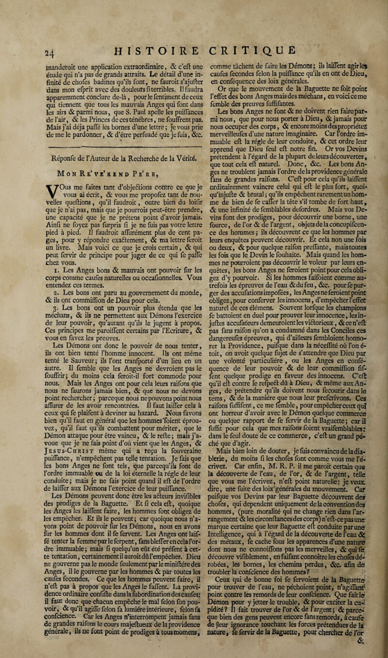 manderait une application extraordinaire, & c’efl une étude qui n’a pas de grands attraits. Le détail d’une in¬ finité de chofes badines qu’ils font, ne fauroit s’ajufter dans mon efprit avec des douleurs fiterribles. Il faudra apparemment conclure de-là, pour le fentiment de ceux qui tiennent que tous les mauvais Anges qui font dans les airs & parmi nous, que S. Paul apelle les puiffances de l’air, & les Princes de ces ténèbres, ne fouffrent pas. Mais j’ai déjà pafle les bornes d’une lettre ; je vous prie de me le pardonner, & d’être perfuadé que je fuis, &c. Réponfe de l’Auteur de la Recherche de la Vérité. Mon Ré’ve’rénd P e* r e, VOus me faites tant d’objeftions contre ce que je vous ai écrit, & vous me propofez tant de nou¬ velles queflions, qu’il faudrait, outre bien du loifir que je n’ai pas, mais que je pourrais peut-être prendre, une capacité que je ne prétens point d’avoir jamais. Ainfi ne foyez pas furpris fi je ne fuis pas votre lettre pied à pied. Il faudroit affurément plus de cent pa¬ ges, pour y répondre exaêlement, & ma lettre ferait un livre. Mais voici ce que je crois certain, & qui peut fervir de principe pour juger de ce qui fe paffe chez vous. i. Les Anges bons & mauvais ont pouvoir fur les corps comme caufes naturelles ou occafionnelles. Vous entendez ces termes. 2. Les bons ont paru au gouvernement du monde, & ils ont commiflion de Dieu pour cela. 3. Les bons ont un pouvoir plus étendu que les méchans, «St ils ne permettent aux Démons l’exercice de leur pouvoir, qu’autant qu’ils le jugent à propos. Ces principes me paroiffent certains par l’Ecriture, <5c vous en favez les preuves. Les Démons ont donc le pouvoir de nous tenter, ils ont bien tenté l’homme innocent. Ils ont même tenté le Sauveur; ils l’ont tranfporté d’un lieu en un autre. Il femble que les Anges ne devraient pas le fouffrir; du moins cela feroit-il fort commode pour nous. Mais les Anges ont pour cela leurs raifons que nous ne faurons jamais bien, & que nous ne devons point rechercher; parceque nous ne pouvons point nous affurer de les avoir rencontrées. Il faut laiffer cela à ceux qui fe plaifent à deviner au hazard. Nous favons bien qu’il faut en général que les hommes Toient éprou¬ vez, qu’il faut qu’ils combattent pour mériter, que le Démon attaque pour être vaincu, & le refie; mais j’a¬ voue que je ne fais point d’où vient que les Anges, &. Jesus-Christ même qui a reçu la fouveraine puifTance, n’empêchent pas telle tentation. Je fais que les bons Anges ne font tels, que parcequ’ils font de l’ordre immuable ou de la loi éternelle la régie de leur conduite; mais je ne fais point quand il efl de l’ordre de laiffer aux Démons l’exercice de leur puifTance. Les Démons peuvent donc être les afteurs invifibles des prodiges de la Baguette. Et fi cela efl, quoique les Anges les laifTent faire, les hommes font obligez de les empêcher. Et ils le peuvent ; car quoique nous n’a¬ yons point de pouvoir fur les Démons, nous en avons fur les hommes dont il fe fervent. Les Anges ont laif- fé tenter la femme par le ferpent, fans bleffer en cela l’or¬ dre immuable; mais fi quelqu’un eût été préfent à cet¬ te tentation, certainement il aurait dû l’empêcher. Dieu ne gouverne pas le monde feulement par le miniflére des Anges, il le gouverne par les hommes & par toutes les caufes fécondés. Ce que les hommes peuvent faire, il n’efl pas à propos que les Anges le faffent. La provi¬ dence ordinaire confifle dans la fubordination des caufes: il faut donc que chacun empêche le mal félon fon pou¬ voir , _ & qu’il agiffe félon fa lumière intérieure, félon fa confcience. Car les Anges n’interrompent jamais fans de grandes raifons le cours majeflueux de la providence générale, ils ne font point de prodiges à tousmomens. comme tâchent de faire les Démons; ils laifTent agir les caufes fécondés félon la puifTance qu’ils en ont de Dieu, en conféquence des loix générales. Or que le mouvement de la Baguette ne foît point l’effet des bons Anges mais des méchans, en voici ce me femble des preuves fuffifantes. Les bons Anges ne font & ne doivent rien faire par-< mi nous, que pour nous porter à Dieu, & jamais pour nous occuper des corps, & encore moins des propriétés merveilleufes d’une nature imaginaire. Car Tordre im¬ muable efl la régie de leur conduite, & cet ordre leur apprend que Dieu feul efl notre fin. Or vos Devins prétendent à l’égard de la plupart de leurs découvertes, 1 que tout cela efl naturel. Donc, &c. Les bons An¬ ges ne troublent jamais Tordre de la providence générale fans de grandes raifons. C’efl pour cela qu’ils laifTent ordinairement vaincre celui qui efl le plus fort, quoi* qu’injufle & brutal ; qu’ils empêchent rarement un hom¬ me de bien de fe cafîer la tête s’il tombe de fort haut, & une infinité de femblables defordres. Mais vos De¬ vins font des prodiges, pour découvrir une borne, une fource, de l’or & de l’argent, objets de la concupifcen- ce des hommes ; ils découvrent ce que les hommes par leurs enquêtes peuvent découvrir. Et cela non une fois ou deux, & pour quelque raifon préfixante, mais toutes les fois que le Devin le fouhaite. Mais quand les hom¬ mes ne pourraient pas découvrir le voleur par leurs en¬ quêtes, les bons Anges ne feraient point pour cela obli¬ gez d’y pourvoir. Si les hommes faifoient comme au¬ trefois les épreuves de l’eau & du feu, &c. pour fe pur¬ ger des accufationsimpofées, les Anges ne feraient point obligez, pour conferver lesinnocens, d’empêcher l’effet naturel de ces élémens. Souvent lorfque les champions fe battoient en duel pour prouver leur innocence, lesin- jufles accufateurs demeuraient les viêlorieux, & ce n’efl pas fans raifon qu’on a condamné dans les Conciles ces dangereufes épreuves, qui d’ailleurs fembloient honno- rer la Providence, puifque dans la néceflité où Ton é- toit, on avoit quelque fujet de s’attendre que Dieu par une volonté particulière , ou les Anges en confé¬ quence de leur pouvoir & de leur commiflion fif- fent quelque prodige en faveur desinnocens. C’efl: qu’il efl contre fe refpeét dû à Dieu, & même aux An¬ ges , de prétendre qu’ils doivent nous fecourir dans le tems, & de la manière que nous leur prefcrivons. Ces raifons fuffifent, ce me femble, pour empêcher ceux qui ont horreur d’avoir avec le Démon quelque commerce ou quelque rapport de fe fervir de la Baguette ; car il fuffit pour cela que mes raifons foient vraifemblables: dans le feul doute de ce commerce, c’efl: un grand pé¬ ché que d’agir. Mais bien loin de douter, je fuis convaincu de la dia¬ blerie , du moins fi les chofes font comme vous me l’é¬ crivez. Car enfin, M. R. P. il me parait certain que la découverte de l’eau, de l’or, & de l’argent, telle que vous me l’écrivez, n’efl: point naturelle: je veux, dire, une fuite des loix’générales du mouvement. Car puifque vos Devins par leur Baguette découvrent des chofes, qui dépendent uniquement de la convention des hommes, (pure moralité qui ne change rien dans l’ar¬ rangement & les circonflances des corps) n’efl-ce pas une marque certaine que leur Baguette efl conduite par une Intelligence, qui à l’égard de la découverte de l’eau & des métaux, fe cache fous les apparences d’une nature dont nous ne connoiffons pas les merveilles, &quife découvre vifiblement, en faifant connoitre les chofes dé¬ robées, les bornes, les chemins perdus, &c. afin de troubler la confcience des hommes? Ceux qui de bonne foi fe fervoient de la Baguette pour trouver de l’eau, ne péchoient point, n’agiffanü’ point contre les remords de leur confcience. Que fait le Démon pour y jetter le trouble, & pour exciter la eu-: pidité? Il fait trouver de l’or & de l’argent; & parce¬ que bien des gens peuvent encore fans remords, àcaufe de [leur ignorance touchant les forces prétendues de la nature, fe fervir de la Baguette, pour chercher de l’or &