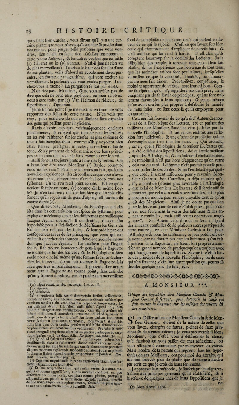 qui valent bien Cardan , vous diront qu’il y a une cer¬ taine plante que vous n’avez qu’à toucher &prefler dans vos mains, pour purger telle perfonne que vous vou¬ drez, fans qu’elle en fâche rien, (n) Les uns nomment cette plante Lathyris, & les autres veulent que cefoitle (a) Cabaret ou le (p) Sureau. S’eft-il jamais rien vu de plus merveilleux V Touchez le haut des feuilles d’une de ces plantes, voilà d’abord un écoulement de corpus¬ cules , en forme de magnétifme, qui vont exciter au vomiflement la perfonne que vous voulez purger. Tou¬ chez-vous la racine? La purgation fe fait par le bas. N’en riez pas, Monfieur, & ne vous avifez pas de dire que cela ne peut être phyfique, ou bien réfolvez- vous à être traité par (<j) Van Helmon de ridicule, de fuperftitieux ( d’ignorant. Je ne finnois point fi je me mettois en train de vous rapporter des folies de cette nature. N’en voilà que trop, pour conclure de quelles Illufions font capables des gens qui paflent pour Phyficiens. Ravis d’avoir expliqué méchaniquement quelques phénomènes, ils croyent que rien ne peut les arrêter; on les voit raifonner fur les chofes les plus obfcures & tout-à-fait inexpliquables, comme s’ils y voyoient bien clair. Fables, prefb’ges, miracles, ils rendentraifonde tout, & s’y prennent de telle manière que leurs princi¬ pes s’accommodent avec le faux comme avec le vrai. Auffi font-ils toujours prêts à faire des fyftêmes. On a beau leur dire avec Monfieur (f) Boyle: pourquoi vous prelïez-vous? Peut être un nouveau fait, quelques nouvelles expériences, des circonftances que vous n’avez pas remarquées, renverferont d’un feul coup tous vos fyftemes Un tel avis n’eft point écouté. Eft-ce qu’ils veulent fe faire un nom, (r) comme dit le même Boy¬ le? Je n’en fais rien; mais je fais bien que l’applaudis- fement qu’ils reçoivent de gens d’efprit, eft fouvent de courte durée (t). Que dites-vous, Monfieur, du Philofophe qui dé¬ bita dans les converfations un efpéce de fyfteme, pour expliquer méchaniquement les différentes merveilles que Jacques Aymar opéroit? Il confiruifit, dit-on, fon hypothéfe pour la fatisfaftion de Meilleurs les Gens du Roi fur leur relation des faits, & leur prédit par des conféquences tirées de fes principes, que ceux qui ex¬ cellent à chercher des fources, dévoient avoir le même don que Jacques Aymar. Par malheur pour l’hypo- théfe, il fe trouve beaucoup de gens à qui la Baguette ne tourne que fur des fources; & le Philofophe a bien voulu nous dire lui-même qu’une femme favante à cher¬ cher les fources, n’avoit fait tourner la Baguette à la cave que très imparfaitement. Il pouvoit dire nette¬ ment que la Baguette ne tourna point, fans craindre qu’on y trouvât à redire ; car le public a un merveilleux (ii~) Apui Fcrnel. de abd. rer. caufis. I. 2. c. i<5. (0) A [arum. (/>) Sainbucui. (q) Si quifpiam folia Azari decerpendo furfutn vellicaverit, purgabunt aliain, id eil tertiam perfonam traâionis nefciam per vomitum tantùm : fin verô deorfùm carpendo torqueantur, fo- Iam dejicient alvum. Hîc faltem nulla fubefi fuperfiitio , nam quid hîc imaginations commemorem , cùm ilia in certium ob- jeftum nihil operari concedatis, maxime ubi ifiud ignarum fit modi, quo decerpens fuerit ufus? An forte paftum implicitum rurfùs &facram ignorante anchoram, incufaveris? Atqui hîc nulla latet vana obfervantia, præfertim ubi infcio abfumente de- cerptor forfùm vei deorfùm folia vellicaverit. Profe&o in azari plantâ integrali proprietas elucefcit magnetica, adeoque adcarp- tionis fenfum varié fua dotât folia. De Magn, vul. curan. 30. (r) Quod ad fyftemata attinet, idinprimisopto, uthoininesà confiituendis theoriis abftinerent, donectantamexperimentorum copiam nafti fuerint (fin minus quaomnia phœnomenapercalem aliquam theoriam explicanda fuppeditet at faltem) quæ amplitudi- ni theoriæ iisdem fuperftruendæ proportione refpondeat. Com¬ ment. Proemial. in exper.pag. 13. . (s) Equidem magnis auiis in rebus explicandis placitifque fan- ciendis famam quæri fcio. Ibid. (t) Et fané fcriptoribus illis, qui caufas rerutn & naturæ ma- gnalia exponere aggrefli funt, minus invidere confuevi, ex quo obfervare per otium licuit, complura eorum placita, poftquam aliquandiu cum plaufu & admiratione excepta fuifient, detefto deinde novo aliquo naturicphœnomeno, fcribeùfîbuspriùs igno- to aut non animadverfo elevata corrüifle. Ibid. fond de complaifance pour tous ceux qui parlent en fa¬ veur de ce qui le réjouit. C’eft ce que fa vent fort bien ceux qui entreprennent d’expliquer de pareils faits, & c’eft auffi ce qui les rend fi hardis. 11 efl clair qu’ils comptent beaucoup fur la docilité des Le&eurs, fur la difpofition des peuples à recevoir tout ce qui leur fait plaifir, & fur l’expérience que l’on a eue de tout tems que les moindres raifons font perfuafives, lorfqu’elles autorifent ce que la curiofité, l’intérêt > ou l’amour- propre nous fait aimer. Probabilitez, conjeêtures, la moindre apparence de vérité, tout leur eft bon. Com¬ me ils efpérent qu’on n'y regardera pas de fi près, ils ne craignent pas de fe fervir de principes, qui ne font nul¬ lement favorables à leurs opinions; & ceux-mêmes qu’on avoit cru les plus propres à defabufer le monde de mille folies, ce font ceux-là qu'ils employent pour les autorifer. Cela me fait fouvenir de ce qu’a dit l’Auteur des nou¬ velles de la République des Lettres, (v) en parlant des talifmans que Moniteur Baudelot veut juftifier par la nouvelle Philofophie. Il fait en cet endroit une réfle¬ xion fort judicieufe, & une efpéce de prédiêlion qui ne s’accomplit que trop tous les jours. ,, Qui croirait, ,, dit-il, que la Philofophie de Monfieur Defcartes qui ,, a été le fléau des fuperflitions, doive être le meilleur „ apui des Aflrologues, & des faifeurs d’enchantemens; ,, néanmoins il n’eft pas hors d’apparence qu’on verra ,, cela tôt ou tard. L’homme n’eft pas fait pourfepou- ,, voir palier de ces chofes. Si on l’en détache par quel- „ que côté, il a cent reflources pour y revenir. Mon- „ fleur Gadrois, bon Cartefien, a déjà montré qu’il „ n’y a point de fyftême plus favorable à l’Aftrologie „ que celui de Monfieur Defcartes; & il feroit aiféde ,, montrer que celui des caufes occafionelles, efl: le plus ,, propre du monde pour rendre croyable tout ce qu’on „ dit des Magiciens. Ainfi je ne doute pas que l’on ,, ne fe ferve un jour de cette Philofophie, pourprou- „ ver non feulement la vertu des talifmans & des an- ,, neaux conflellez, mais auffi toutes opérations magi- ,, ques”. Si l’Auteur veut dire qu’on fera à l’égard des anneaux conflellez & de plufieurs autres pratiques de cette nature, ce que Monfieur Gadrois a fait pour l’Aftrologie & pour les talifmans, le jour prédit efl dé¬ jà venu ; car ne doutez pas que les fyftêmes qu’on fait à préfent fur la Baguette, ne foient fort propres à auto¬ rifer un grand nombre de pratiques qu’on a toujours avec fujet foupçonnées de fuperflition. Savoir fi c’eft la fau¬ te des principes de la nouvelle Philofophie, ou de ceux qui s’en fervent ; c’eft une autre queftion qui pourra le décider quelque jour. Je fuis, &c. <#>M A MONSIEUR ***. Critique des hypothêfes dont Monfieur Chauvin & Mort- fleur Garnier fe fervent, pour découvrir la caufe qui fait tourner la Baguette Jur les vejtiges des voleurs & des meurtriers. SI les Diflertations de Monfieur Chauvin & de Mon¬ fieur Garnier, étoient de la nature de celles que vous favez, chargées de fatras, pleines de faux prin¬ cipes & de termes obfcurs; je vous prouverois fi bien, Monfieur, que c’efl à vous à débrouiller le chaos, qu’il faudrait ou vou? pafler de mes réflexions, ou vous réfoudre à commencer par m’envoyer les vôtres. Mais l’ordre & la netteté qui régnent dans les hypo- théfes de ces Meffieurs, ont pour moi des attraits, qui me font trouver plus de plaifir que de peine à mettre par écrit ce que je crois de leurs fentimens. J’approuve leur méthode, jefoufcrisprefquefansres¬ triction aux principes généraux qu’ils établiflent, & à la réferve de quelques unes de leurs fuppofitions que je , re* .(v) Mois d’Avrif 1686.