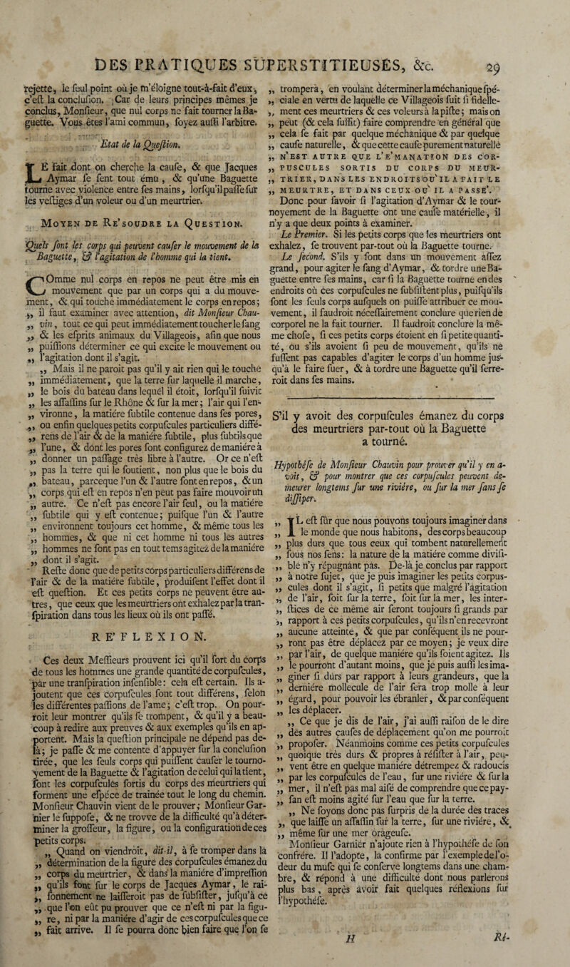 rejette, le feul point où je m’éloigne tout-à-faît d’eux, „ c’efl la conclufion. , Car de leurs principes mêmes je „ conclus, Monfieur, que nul corps ne fait tourner la Ba» ,, guette. Vous êtes l’ami commun, foyez auffi l’arbitre. „ Etat de la Queflion. „ j) LE Fait dont on cherche la caufe, & que Jacques ,, i Aymar fe fent tout ému , & qu’une Baguette tourne avec violence entre fes mains, lorfqu’il palTe fur les veftiges d’un voleur ou d’un meurtrier. Moyen de Re’soüdre la Question. Quels font les corps qui peuvent caufer le mouvement de la Baguette, l'agitation de l'homme qui la tient. COmme nul corps en repos ne peut être mis en mouvement que par un corps qui a du mouve¬ ment, & qui touche immédiatement le corps en repos; ,, il faut examiner avec attention, dit Monfieur Chau- ,, vin, tout ce qui peut immédiatement toucher le fang „ & les efprits animaux du Villageois, afin que nous „ puiffions déterminer ce qui excite le mouvement ou „ l’agitation dont il s’agit. „ Mais il ne paraît pas qu’il y ait rien qui le touche ,, immédiatement, que la terre fur laquelle il marche, „ le bois du bateau dans lequel il étoit, lorfqu’il fuivit „ les aflaffins fur le Rhône & fur la mer ; l’air qui l’en- „ vironne, la matière fubtile contenue dans fes pores, ,, ou enfin quelques petits corpufcules particuliers diffié- ,, rens de l’air & de la manière fubtile, plus fubtilsque }, l’une, & dont les pores font configurez de manière à „ donner un paffage très libre à l’autre. Or ce n’efl „ pas la terre qui le foutient, non plus que le bois du bateau, parceque l’un & l’autre font en repos, &un „ corps qui eft en repos n’en peut pas faire mouvoir un „ autre. Ce n’efl pas encore l’air feul, ou la matière ,, fubtile qui y eft contenue; puifque l’un & l’autre „ environnent toujours cet homme, & même tous les ,, hommes, & que ni cet homme ni tous les autres ,, hommes ne font pas en tout tems agitez de la manière „ dont il s’agit. Relie donc que de petits corps particuliers différens de l’air & de la matière fubtile, produifent l’effet dont il eft queflion. Et ces petits corps ne peuvent être au¬ tres , que ceux que les meurtriers ont exhalez par la tran- fpiration dans tous les lieux où ils ont paffé. RE’FLEXION. Ces deux Meilleurs prouvent ici qu’il fort du corps de tous les hommes une grande quantité de corpufcules, par une tranfpiration infenfible : cela efl certain. Ils a- joutent que ces corpufcules font tout différens, félon les différentes pafïions de famé; c’efl trop. On pour¬ rait leur montrer qu’ils fe trompent, & qu’il y a beau¬ coup à redire aux preuves & aux exemples qu’ils en ap¬ portent. Mais la queflion principale ne dépend pas de¬ là; je paffe & me contente d'appuyer fur la conclufion tirée, que les feuls corps qui puiffent caufer le tourno- yement de la Baguette & l’agitation de celui qui la tient, font les corpufcules fortis du corps des meurtriers qui forment une efpéce de traînée tout le long du chemin. Monfieur Chauvin vient de le prouver; Monfieur Gar¬ nier le fuppofe, & ne trovve de la difficulté qu’à déter¬ miner la groffeur, la figure, ou la configuration de ces petits corps. „ Quand on viendrait, dit-il, à fe tromper dans là „ détermination de la figure des corpufcules émanez du „ corps du meurtrier, & dans la manière d’impreffion j, qu’ils font fur le corps de Jacques Aymar, le rai- „ fonnement ne laifferoit pas defubfifler, jufqu’à ce ,,. que l’on eût pu prouver que ce n’efl ni par la figu- „ re, ni par la manière d’agir de ces corpufcules que ce „ fait arrive. Il fe pourra donc bien faire que l’on fe trompera , en voulant déterminer la méchaniquefpé- ciale en vertu de laquelle ce Villageois fuit fi fidelle- ment ces meurtriers & ces voleurs à lapifle; maison peut (& cela fuffit) faire comprendre en général que cela fe fait par quelque méchanique & par quelque caufe naturelle, & que cette caufe purementnaturellè n’est autre que l’e’manatîon des cor¬ puscules SORTIS DU CORPS DU MEUR- TR 1ER, DANS LES ENDROITS OU' IL A FAIT LE MEURTRE, ET DANS CEUX OC IL A PASSE’. Donc pour favoir fi l’agitation d’Aymar & le tour- noyement de la Baguette ont une caufe matérielle, il n’y a que deux points à examiner. Le Premier. Si les petits corps que les meurtriers ont exhalez, fe trouvent par-tout où la Baguette tourne. Le fécond. S’ils y font dans un mouvement aflez grand, pour agiter le fang d’Aymar, & tordre une Ba¬ guette entre fes mains, car fi la Baguette tourne en des endroits où ces corpufcules ne fublillentplus, puifqù’ils font les feuls corps aufquels on puifle attribuer ce mou¬ vement, il faudrait néceffairement conclure que rien de corporel ne la fait tourner. Il faudrait conclure la mê¬ me chofe, fi ces petits corps étoient en fi petite quanti¬ té, ou s’ils avoient fi peu de mouvement, qu’ils ne fuffent pas capables d’agiter le corps d’un homme jus¬ qu’à le faire fuer, & à tordre une Baguette qu’il ferre¬ rait dans fes mains. S’il y avoit des corpufcules émanez du corps des meurtriers par-tout où la Baguette a tourné. Hypothéfc de Monfieur Chauvin pour prouver qu'il y en a- voit, & pour montrer que ces corpufcules peuvent de¬ meurer longtems fur une rivière, ou fur la mer fans fe diffiper. „ T L efl fur que nous pouvons toujours imaginer dans „ JL le monde que nous habitons, des corps beaucoup „ plus durs que tous ceux qui tombent naturellement „ fous nos fens: la nature de la madère comme divifi- ,, ble n’y répugnant pas. De-îà je conclus par rapport „ à notre fujec, que je puis imaginer les petits corpus- „ cules dont il s’agit, fi petits que malgré l’agitation „ de l’air, foit fur la terre, foit fur la mer, les inter- ,, flices de ce même air feront toujours fi grands par ,, rapport à ces petits corpufcules, qu’ils n’en recevront „ aucune atteinte, & que par conféquent ils ne pour- „ ront pas être déplacez par ce moyen ; je veux dire „ par l’air, de quelque manière qu’ils foientagitez. Ils „ le pourront d’autant moins, que je puis auffi lesima- „ giner fi durs par rapport à leurs grandeurs, que la „ dernière mollecule de l’air fera trop molle à leur „ égard, pour pouvoir les ébranler, & par conféquent „ les déplacer. ,, Ce que je dis de l’air, j’ai auffi raifon de le dire „ dès autres çaufes de déplacement qu’on me pourrait ,, propofer. Néanmoins comme ces petits corpufcules „ quoique très durs & propres à réfifler à l’air, peu- ,, vent être en quelque manière détrempez & radoucis „ par les corpufcules de l’eau, fur une rivière & fur la „ mer, il n’efl pas mal aifé de comprendre quecepay- ,, fan efl moins agité fur l’eau que fur la terre. „ Ne foyons donc pas furpris de la durée des traces „ que laifle un affaffin fur la terre, fur une rivière, & ,, même fur une mer orageufe. Monfieur Garnier n’ajoute rien à rhypothéfe ue fou confrère. Il l’adopte, la confirme par l’exemple de l’o¬ deur du mufe qui fe conferve longtems dans une cham¬ bre, & répond à une difficulté dont nous parlerons plus bas, après avoir fait quelques réflexions fur l’hypothéfe. H “ \ Ré-