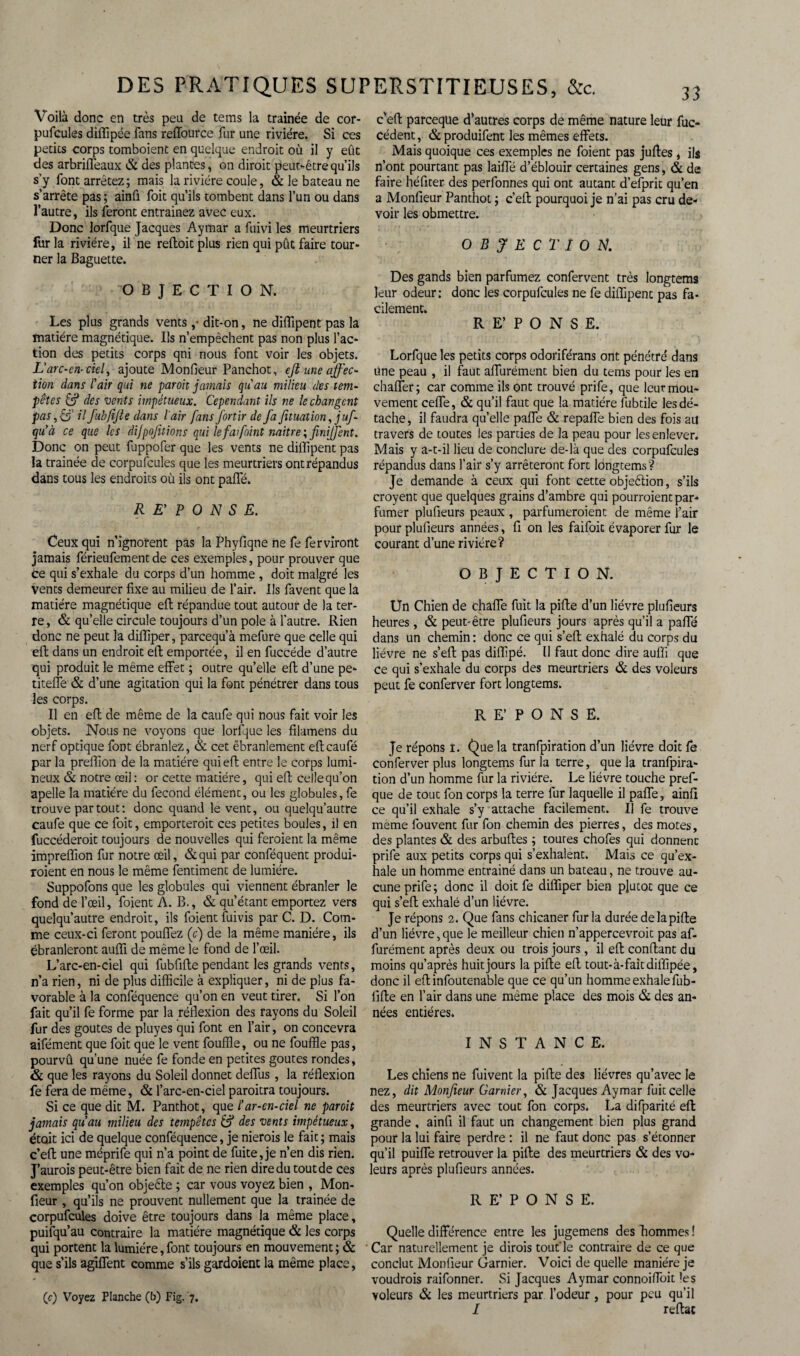 Voilà donc en très peu de tems la traînée de cor¬ pufcules diflipée fans reffource fur une rivière. Si ces petits corps tomboient en quelque endroit où il y eût des arbriffeaux & des plantes, on dirait peut-être qu’ils s’y font arrêtez; mais la rivière coule, & le bateau ne s’arrête pas ; ainfi foit qu’ils tombent dans l’un ou dans l’autre, ils feront entrainez avec eux. Donc lorfque Jacques Aymar a fuivi les meurtriers fur la rivière, il ne reftoit plus rien qui pût faire tour¬ ner la Baguette. OBJECTION. Les plus grands vents ,• dit-on, ne diflipent pas la matière magnétique. Ils n’empêchent pas non plus l’ac¬ tion des petits corps qni nous font voir les objets. L'arc-en-ciel, ajoute Monfieur Panchot, eft une affec¬ tion dans l’air qui ne paroit jamais qu'au milieu des tem¬ pêtes & des vents impétueux. Cependant ils ne le changent pas, S' H fuhfijte dans l'air fans fortir de fa fituation, j uf- qu’à ce que les difpojitions qui le fafoint mitre ; finiffent. Donc on peut fuppofer que les vents ne diflipent pas la trainée de corpufcules que les meurtriers ont répandus dans tous les endroits où ils ont paffé. REPONSE. Ceux qui n’ignorent pas la Phyfiqne ne fe fer virant jamais férieufementde ces exemples, pour prouver que ce qui s’exhale du corps d’un homme , doit malgré les vents demeurer fixe au milieu de l’air. Ils favent que là matière magnétique eft répandue tout autour de la ter¬ re , & qu’elle circule toujours d’un pôle à l’autre. Rien donc ne peut la diffiper, parcequ’à mefure que celle qui eft dans un endroit eft emportée, il en fuccéde d’autre qui produit le même effet ; outre quelle eft d’une pe- titeffe & d’une agitation qui la font pénétrer dans tous les corps. Il en efl de même de la caufe qui nous fait voir les objets. Nous ne voyons que lorfque les filamens du nerf optique font ébranlez, & cet ébranlement eftcaufé par la preffion de la matière qui eft entre le corps lumi¬ neux & notre œil : or cette matière, qui eft celle qu’on apelle la matière du fécond élément, ou les globules, fe trouve partout: donc quand le vent, ou quelqu’autre caufe que ce foit, emporterait ces petites boules, il en fuccéderoit toujours de nouvelles qui feroient la même impreffion fur notre œil, &qui par conféquent produi¬ raient en nous le même fentiment de lumière. Suppofons que les globules qui viennent ébranler le fond de l’œil, foient A. B., & qu’étant emportez vers quelqu’autre endroit, ils foient fuivis par C. D. Com¬ me ceux-ci feront pouffez (c) de la même manière, ils ébranleront auffi de même le fond de l’œil. L’arc-en-ciel qui fubfifte pendant les grands vents, n’a rien, ni de plus difficile à expliquer, ni de plus fa¬ vorable à la conféquence qu’on en veut tirer. Si l’on fait qu’il fe forme par la réflexion des rayons du Soleil fur des goûtes de pluyes qui font en l’air, on concevra aifément que foit que le vent fouffle, ou ne fouffle pas, pourvû qu’une nuée fe fonde en petites goûtes rondes, & que les rayons du Soleil donner deffus , la réflexion fe fera de même, & l’arc-en-ciel paraîtra toujours. Si ce que dit M. Panthot, que l’ar-en-ciel ne paroit jamais qu’au milieu des tempêtes & des vents impétueux, était ici de quelque conféquence, je nierois le fait ; mais c’efl une méprife qui n’a point de fuite, je n’en dis rien. J’aurais peut-être bien fait de ne rien dire du tout de ces exemples qu’on objeête ; car vous voyez bien , Mon¬ fieur , qu’ils ne prouvent nullement que la trainée de corpufcules doive être toujours dans la même place, puifqu’au contraire la matière magnétique & les corps qui portent la lumière, font toujours en mouvement ; & que s’ils agîffent comme s’ils gardoient la même place, (c) Voyez Planche (h) Fig. 7. c'eft parceqtie d'autres corps de même nature leur fuc- cédent, & produifent les mêmes effets. Mais quoique ces exemples ne foient pas juffes , ils n’ont pourtant pas laifle d’éblouir certaines gens, & de faire héfiter des perfonnes qui ont autant d’efprit qu’en a Monfieur Panthot ; c’eit pourquoi je n’ai pas cru de¬ voir les obmettre. OBJECTION. Des gands bien parfumez confervent très longtems leur odeur: donc les corpufcules ne fe diffipenc pas fa¬ cilement. RE’PONSE. Lorfque les petits corps odoriférans ont pénétré dans Une peau , il faut affurément bien du tems pour les en chaffer; car comme ils ont trouvé prife, que leur mou¬ vement ceffe, & qu’il faut que la matière fubtile les dé¬ tache, il faudra quelle paffe & repaffe bien des fois ait travers de toutes les parties de la peau pour les enlever. Mais y a-t-il lieu de conclure de-là que des corpufcules répandus dans l’air s’y arrêteront fort longtems? Je demande à ceux qui font cette objeêtion, s’ils croyent que quelques grains d’ambre qui pourraient par¬ fumer plufieurs peaux , parfumeraient de même l’air pour plufieurs années, fi on les faifoit évaporer fur le courant d’une rivière? OBJECTION. Un Chien de chaffe fuit la pifte d’un lièvre plufieurs heures, & peut-être plufieurs jours après qu’il a paffé dans un chemin : donc ce qui s’eft exhalé du corps du lièvre ne s’eft pas diffipé. Il faut donc dire auffi que ce qui s’exhale du corps des meurtriers & des voleurs peut fe conferver fort longtems. R E’ P O N S E. Je répons 1. Que la tranfpiration d’un lièvre doit fe conferver plus longtems fur la terre, que la tranfpira- tion d’un homme fur la rivière. Le lièvre touche pref- que de tout fon corps la terre fur laquelle il paffe, ainfi ce qu’il exhale s’y attache facilement. Il fe trouve meme fouvent fur fon chemin des pierres, des motes, des plantes & des arbuftes ; toures chofes qui donnent prife aux petits corps qui s’exhalent. Mais ce qu’ex¬ hale un homme entrainé dans un bateau, ne trouve au¬ cune prife; donc il doit fe diffiper bien plutôt que ce qui s’eft exhalé d’un lièvre. Je répons 2. Que fans chicaner fur la durée de lapide d’un lièvre,que le meilleur chien n’appercevroit pas af¬ furément après deux ou trois jours, il eft confiant du moins qu’après huit jours la pifte eft tout- à-fait diflipée, donc il eft infoutenable que ce qu’un homme exhale fub¬ fifte en l’air dans une même place des mois & des an¬ nées entières. INSTANCE. Les chiens ne fuivent la pifte des lièvres qu’avec le nez, dit Monfieur Garnier, & Jacques Aymar fuit celle des meurtriers avec tout fon corps. La difparité eft grande, ainfi il faut un changement bien plus grand pour la lui faire perdre : il ne faut donc pas s’étonner qu’il puiffe retrouver la pifte des meurtriers & des vo¬ leurs après plufieurs années. R E’ P O N S E. Quelle différence entre les jugemens des hommes ! ' Car naturellement je dirais tout'le contraire de ce que conclut Monfieur Garnier. Voici de quelle manière je voudrais raifonner. Si Jacques Aymar connoiffoit les voleurs & les meurtriers par l’odeur, pour peu qu’il 1 reftat