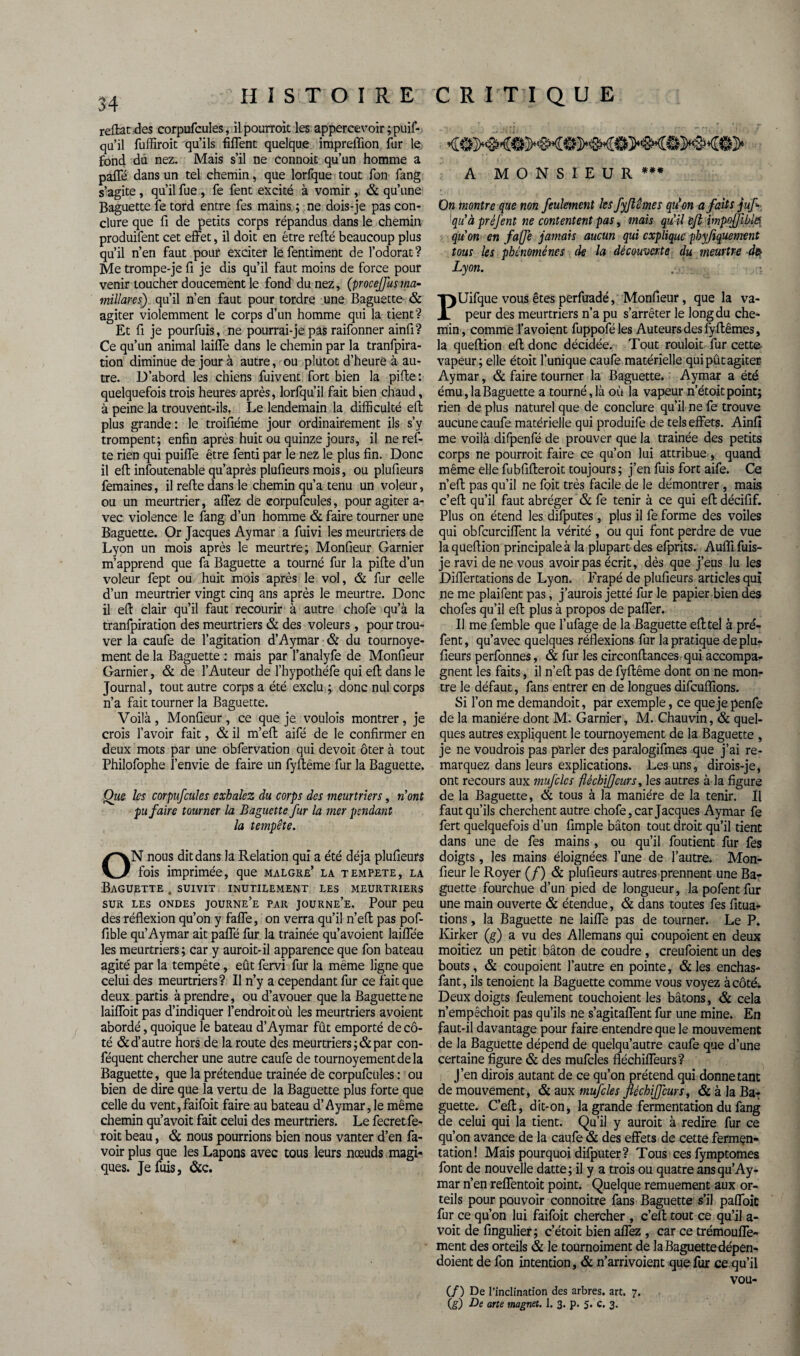 refiat des corpufcules, il pourrait les appercevoir ;puif- qa’il fuffiroit qu’ils fiflent quelque impreffion fur le fond du nez. Mais s’il ne connoit qu’un homme a pafle dans un tel chemin, que lorfque tout fon fang s’agite , qu’il fue , fe fent excité à vomir , & qu’une Baguette fe tord entre fes mains ; ne dois-je pas con¬ clure que fi de petits corps répandus dans le chemin produifent cet effet, il doit en être relié beaucoup plus qu’il n’en faut pour exciter le fentiment de l’odorat ? Me trompe-je fi je dis qu’il faut moins de force pour venir toucher doucement le fond du nez, (procejflusma- mïïlares) qu’il n’en faut pour tordre une Baguette & agiter violemment le corps d’un homme qui la tient? Et fi je pourfuis, ne pourrai-je pas raifonner ainfi? Ce qu’un animal laide dans le chemin par la tranfpira- tion diminue de jour à autre, ou plutôt d’heure à au¬ tre. D’abord les chiens fuivent fort bien la pifte : quelquefois trois heures après, lorfqu’il fait bien chaud, à peine la trouvent-ils. Le lendemain la difficulté eft plus grande : le troifiéme jour ordinairement ils s’y trompent; enfin après huit ou quinze jours, il neref- te rien qui puiffe être fenti par le nez le plus fin. Donc il eft insoutenable qu’après plufieurs mois, ou plufieurs femaines, il refie dans le chemin qu’a tenu un voleur, ou un meurtrier, allez de corpufcules, pour agiter a- vec violence le fang d’un homme & faire tourner une Baguette. Or Jacques Aymar a fuivi les meurtriers de Lyon un mois après le meurtre; Monfieur Garnier m’apprend que fa Baguette a tourné fur la pifte d’un voleur fept ou huit mois après le vol, & fur celle d’un meurtrier vingt cinq ans après le meurtre. Donc il eft clair qu’il faut recourir à autre chofe qu’à la tranfpiration des meurtriers & des voleurs , pour trou¬ ver la caufe de l’agitation d’Aymar & du tournoye- ment de la Baguette : mais par l’analyfe de Monfieur Garnier, & de l’Auteur de l’hypothéfe qui eft dans le Journal, tout autre corps a été exclu ; donc nul corps n’a fait tourner la Baguette. Voilà , Monfieur , ce que je voulois montrer , je crois l’avoir fait, & il m’eft aifé de le confirmer en deux mots par une obfervation qui devoit ôter à tout Philofophe l’envie de faire un fyflême fur la Baguette. Que les corpufcules exhalez du corps des meurtriers, n’ont pu faire tourner la Baguette fur la mer pendant la tempête. ON nous dit dans la Relation qui a été déjà plufieurs fois imprimée, que malgré’ la tempete, la Baguette . suivit inutilement les meurtriers SUR LES ONDES JOURNe’e PAR JOURNE’e, Pour peu des réflexion qu’on y fafle, on verra qu’il n’eft pas pof- fible qu’Aymar ait pafle fur la trainée qu’avoient laiflee les meurtriers ; car y auroit-il apparence que fon bateau agité par la tempête, eût fervi fur la même ligne que celui des meurtriers? Il n’y a cependant fur ce fait que deux partis à prendre, ou d’avouer que la Baguette ne laifloit pas d’indiquer l’endroit où les meurtriers avoient abordé, quoique le bateau d’Aymar fût emporté de cô¬ té & d’autre hors de la route des meurtriers ;& par con- féquent chercher une autre caufe de tournoyementdela Baguette, que la prétendue trainée de corpufcules : ou bien de dire que la vertu de la Baguette plus forte que celle du vent,faifoit faire au bateau d’Aymar, le même chemin qu’avoit fait celui des meurtriers. Le fecretfe- roit beau, & nous pourrions bien nous vanter d’en fa- voirplus que les Lapons avec tous leurs nœuds magi¬ ques. Je fuis, &c. A MONSIEUR*** On montre que non feulement les fyjlêmes qu'on afaitsjuf- qu’à préfent ne contentent pas, mais qu’il eft impofJible[ qu'on en fafle jamais aucun qui explique pbyfiquement tous les phénomènes de la découverte du meurtre d& Lyon. PUifque vous êtes perfuadé, Monfieur, que la va¬ peur des meurtriers n’a pu s’arrêter le long du che¬ min, comme l’avoient fuppoféles Auteurs des fyflêmes, la queflion eft donc décidée. Tout rouloit fur cette vapeur; elle étoit Tunique caufe matérielle qui pût agiter Aymar, & faire tourner la Baguette. Aymar a été ému, la Baguette a tourné, là ou la vapeur n’étoit point; rien de plus naturel que de conclure qu’il ne fe trouve aucune caufe matérielle qui produife de tels effets. Ainfî me voilà difpenfé de prouver que la trainée des petits corps ne pourroit faire ce qu’on lui attribue , quand même elle fubfifleroit toujours ; j’en fuis fort aife. Ce n’efl pas qu’il ne foit très facile de le démontrer, mais c’efl qu’il faut abréger & fe tenir à ce qui eft décifif. Plus on étend les difputes, plus il fe forme des voiles qui obfcurciffent la vérité , ou qui font perdre de vue la queflion principale à la plupart des efprits. Aufli fuis- je ravi de ne vous avoir pas écrit, dès que j’eus lu les Differtations de Lyon. Frapé de plufieurs articles qui ne me plaifent pas, j’aurois jetté fur le papier bien des chofes qu’il eft plus à propos de pafler. Il me femble que l’ufage de la Baguette eft tel à pré¬ fent , qu’avec quelques réflexions fur la pratique de plu¬ fieurs perfonnes, & fur les circonflances qui accompa¬ gnent les faits, il n’efl pas de fyflême dont on ne mon¬ tre le défaut, fans entrer en de longues difeuflions. Si l’on me demandoit, par exemple, ce que je penfe de la manière dont M. Garnier, M. Chauvin, & quel¬ ques autres expliquent le tournoyement de la Baguette , je ne voudrais pas parler des paralogifmes que j’ai re¬ marquez dans leurs explications. Les uns, dirois-je, ont recours aux mufclcs fléchijflcurs, les autres à la figure de la Baguette, & tous à la manière de la tenir. Il faut qu’ils cherchent autre chofe, car Jacques Aymar fe fert quelquefois d’un fimple bâton tout droit qu’il tient dans une de fes mains, ou qu’il foutient fur fes doigts, les mains éloignées l’une de Tautre. Mon¬ fieur le Royer (/) & plufieurs autres prennent une Ba¬ guette fourchue d’un pied de longueur, lapofentfur une main ouverte & étendue, & dans toutes fes fitua- tions, la Baguette ne laide pas de tourner. Le P. Kirker (g) a vu des Allemans qui coupoient en deux moitiez un petit bâton de coudre, creufoient un des bouts, & coupoient l’autre en pointe, & les enchas- fant, ils tenoient la Baguette comme vous voyez àcôtéi Deux doigts feulement touchoient les bâtons, & cela n’empêchoit pas qu’ils ne s’agitaffent fur une mine. En faut-il davantage pour faire entendre que le mouvement de la Baguette dépend de quelqu’autre caufe que d’une certaine figure & des mufcles fléchifleurs? J’en dirais autant de ce qu’on prétend qui donne tant de mouvement, & aux mufcles ftéchijfcurs, & à la Ba¬ guette. C’efl, dit-on, la grande fermentation du fang de celui qui la tient. Qu’il y aurait à redire fur ce qu’on avance de la caufe & des effets de cette fermçn- tation! Mais pourquoi difputer? Tous cesfymptomes font de nouvelle datte; il y a trois ou quatre ans qu’Ay¬ mar n’en reffentoit point. Quelque remuement aux or¬ teils pour pouvoir connoitre fans Baguette s’il paffoit fur ce qu’on lui faifoit chercher , c’efl: tout ce qu’il a- voit de fingulier; c’étoit bien allez , car ce trémouffe- ment des orteils & le tournoiment de la Baguette dépen- doient de fon intention, & n’arrivoient que fur ce qu’il vou- CZ) De l’inclination des arbres, art. 7. (g) De arte magnet. 1. 3. p. 5. c. 3.