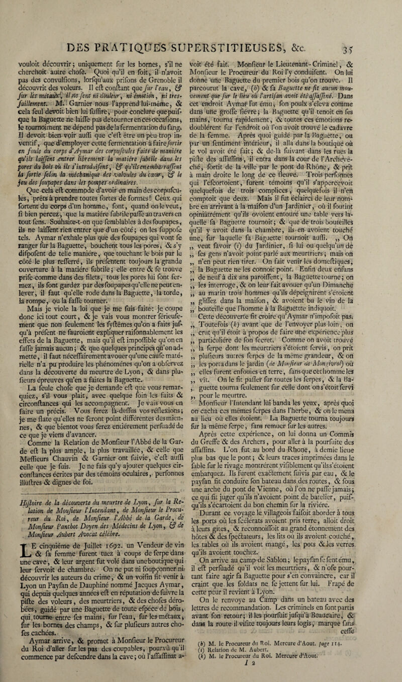 vouloit découvrir ; uniquement fur les bornes, s’il ne cherchoit autre chofe. Quoi qu’il en foie, il n’avoit pas des convulfions, lorfqu'aux priions de Grenoble il découvrit des voleurs. Il eft confiant que fur l'eau, & Jur lés métaubf, il-fie fenr ni douleur, ni émotion, ni tres- faillement. M.! Garnier nous l’apprend lui-même, & cela feul devoit bien lui fuffirë, pour conclure quepuif- que la Baguette me laifTe pas de tourner en ces occafions^ le tournoiment ne dépend pas delà fermentation du fang* Il devoit bien-voir auffi que c’eft être un peu-trop in? ventif, que d’employer cette fermentation àfairefortir en foule du corps à’Aymar des corpufcüles faits de manière qu’ils laifent entrer librement la matière fubtile dans les pores du bois où ils sintroduifent, qu'ils en embarrafient la Jortie félon la méchanique des valvules du cœur, & le jeu des foupapes dans les pompes'ordinaires. Que cela eft commode d’avoir en main des corpufcu- les, prêts à prendre toutes fortes de formes ! Ceux qui fortent du corps d’un homme, font, quand on le veut, fi bien percez , que la madère fubrilepaffeautraversen toutfens. Souhaite-1-on que femblables à des foupapes-, ils ne laiflent rien entrer que d’un côté ; on les fuppofe tels. Aymar n’exhale plus que des foupapes qui vont fe ranger fur la Baguette, bouchent tous les pores, & s’y difpofent de telle manière, que touchant le bois par le côté le plus refîerré, ils présentent toujours la grande ouverture à la matière fubtile ; elle entre & fe trouve prife comme dans des filets, tous les pores lui font fer¬ mez, ils font gardez par des foupapes quelle ne peut en¬ lever, il faut quelle rode dans la Baguette, la torde, la rompe, ou la faffe tourner. Mais je viole la loi que je me fuis faite : je coupe donc ici tout court, & je vais vous montrer férieufe- ment que non feulement les fyflêmes qu’on a faits juf- qu’à préfent ne fauroient expliquer raifonnablement les effets de la Baguette, mais qu’il efl impoffible qu’on en faffe jamais aucun ; & que quelques principes qu’on ad¬ mette , il faut néceffairement avouer qu’une caufe maté¬ rielle n’a pu produire les phénomènes qu’on a obfervez dans la découverte du meurtre de Lyon, & dans plu- fieurs épreuves qu’en a faites la Baguette. La feule chofe que je demande efl que vous remar¬ quiez, s’il vous plait, avec quelque foin les faits & circonflances qui les accompagnent. Je vais vous en faire un précis. Vous ferez là-deffus vos réflexions ; je me flate quelles ne feront point différentes des mien¬ nes , & que bientôt vous ferez entièrement perfuadé de ce que je viens d’avancer. Comme la Relation de Monfieur l’Abbé de la Gar¬ de efl la plus ample, la plus travaillée, & celle que Meflieurs Chauvin & Garnier ont fuivie, c’efl auffi celle que je fuis. Je ne fais qu’y ajouter quelques cir¬ conflances écrites par des témoins oculaires, perfonnes illuflres & dignes de foi. Hijtoire de la découverte du meurtre de Lyon, fur la Re¬ lation de Moufieur ïIntendant, de Monfieur le Procu¬ reur du Roi, de Monfieur l’Abbé de la Garde, de Monfieur Panthot Doyen des Médecins de Lyon, £? de Monfieur Aubert Avocat célèbre. LE cinquième de Juillet 1692. un Vendeur de vin & fa femme furent tuez à coups de ferpe dans une cave, & leur argent fut volé dans une boutique qui leur fervoit de chambre. On ne put ni foupçonner ni* découvrir les auteurs du crime, & un voifin fit venir à Lyon un Payfan de Dauphiné nommé Jacques Aymar, qui depuis quelques années efl en réputation defuivre la pille des voleurs, des meurtriers, & des chofes déro¬ bées, guidé par une Baguette de toute efpéce de bois, qui .tourne entre fes mains, fur l’eau, fur les métaux, fur les bornes des champs, & fur plufieurs autres cho¬ fes cachées. Aymar arrive, & promet à Monfieur le Procureur du Roi d?aller fur les pas des coupables, pourvû qu’il commence par defeendre dans la cave ; où l’affaffinat a* Voit été fait. Monfieur le Lieutenant-Criminel, & Monfieur le Procureur du Roi l’y conduifent. On lui donne une Baguette du premier bois qu’on trouve. Il parcourut la cave, (/;) & fa Baguette ne fit aucun mou¬ vement que fur le lieu où l’artifan avr.it ètèaffajfné. Dans cet endroit Ayma-f- fut ému, fon poulx s’éleva comme dans uiie grolfe fièvre; la Baguette qu’il tenoit en fes mains, tourna rapidement, & toutes ces émotions re¬ doublèrent fur l’endroit où l’on avoit trouvé le cadavre de la femme. Après quoi guidé par la Baguette, ou par un fentiment intérieur, il alla dans la boutique où le vol avoic été fait; & de-là fuivant dans les rues la pille des affaffins, il entra dans la cour de l’ArcheVê- ché, fortit de la ville par le pont du Rhône, & prit à main droite le long de ce fleuve. Trois perfortnes qui l’efcortoient, furent témoins qu’il s’appercevoit quelquefois de trois complices, quelquefois il n’en comptoir que deux. Mais 'il fut éclairci de leur nom¬ bre en arrivant à lamaifon d’un Jardinier, où il foutint opiniâtrément qu’ils ovoient entouré une table vers la¬ quelle fa Baguette tournoit ; & que de trois bouteilles qu’il y avoit dans la chambre, ils-en avoient touché une, fur laquelle fa Baguette tournoit âiiffi. ,, On ,, veut favoir (i) du Jardinier, fi lui ou quelqu’un de „ fes gens n’avoit point parlé aux meurtriers ; mais on „ n’en peut rien tirer. On fait venir les domeftiques, ,, la Baguette ne les eonnoit point. Enfin deux ertfans „ de neuf à dix ans paroiffent, la Baguette tourne; on ,, les interroge, & on leur fait avouer qu’un Dimanche „ au matin trois hommes qu’ils dépeignirent s’étoient „ gliffez dans la maifon, & avoient bu le vin de la „ bouteille que l’homme à la Bagüéttte irtdiquoit. Cette découverte fit croire qu’Aymar n’impofoit pas* „ Toutefois (k) avant que de l’erlvoyer plus loin, on ,, crut qu’il étoit à propos de faire une expérience plus „ particulière de fon fecreu Comme on avoit trouvé ,, la ferpe dont les meurtriers s’étoient fervis, on prit „ plufieurs autres ferpes de la même grandeur, & on ,, les porta dans le jardin (de Monfieur de -Mongivroï) où „ elles furent enfouies en terre, fans que cet homme les ,, vît. On le fit palier fur toutes les ferpes, & la Ba- ,, guette tourna feulement fur celle dont ons’étoitfervi ,, pour le meurtre. Monfieur l’Intendant lùi banda les yeux, après quoi on cacha ces mêmes ferpes dans l’herbe, & on le mena au lieu où elles étoient. La Baguette tourna toujours fur la même ferpe, fans remuer fur les autres. Après cette expérience, on lui donna un Commis du Greffe & des Archers, pour aller à la pourfuite des affaffins. L’on fut au bord du Rhône, à demie lieue plus bas que le pont ; & leurs traces imprimées dans le fable fur le rivage montrèrent vifiblement qu’ils s’étoient embarquez. Ils furent exaélement fuivis par eau, & le payfan fit conduire fon bateau dans des routes, & fous une arche du pont de Vienne, où l’on ne paffejamais; ce qui fit juger qu’ils n’avoient point de batelier, puif- qu’ils s’écartoient du bon chemin fur la rivière. Durant ce voyage le villageois faifoit aborder à tous les ports où les fcélérats avoient pris terre, alloit droit à leurs gites, & reconnoiffoit au grand étonnement des hôtes & des fpçélateurs, les lits où ils avoient couché, les tables où ils avoient mangé, les pots &Jes verres qu’ils avoient touchez. On arrive au camp de Sablon; le payfan fefent ému, il efl: perfuadé qu’il voit les meurtriers, & n’ofe pour¬ tant faire agir fa Baguette pour s’en convaincre, car il craint que les foldats ne fe jettent fur lui. Frapé de cette peur il revient à Lyon. On le renvoyé au Camp dans un bateau avec des lettres de recommandation. Les criminels en font partis avant fon retour; il les pourfüit jufqu a Beaucaire, & dans la route il vifite toujours leurs logis, marque fins : . - i - ceffe (b) M. le Procureur du Roi. Mercure d’Août, page 114. (i) Relation de M. Aubert. \k) M. le Procureur du Roi. Mercure d'Aouu