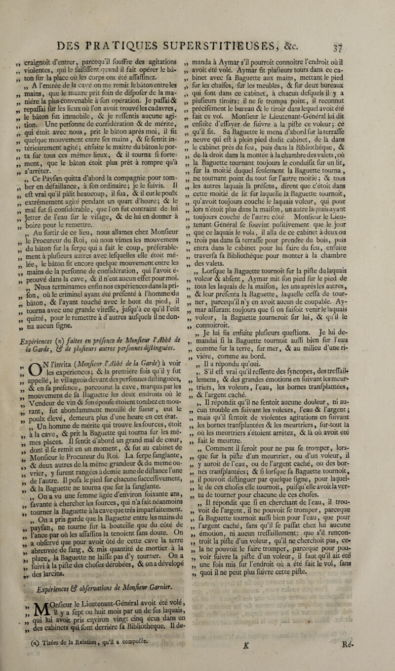 55 5) 55 55 55 5» 55 55 55 55 55 55 55 55 55 55 5» 55 55 55 55 55 5? 55 55 55 55 55 5» craignoit d’entrer, parcequ’il fouffre des agitations violentes, qui le faillirent quand il fait opérer le bâ¬ ton fur la place où les corps ont été affalTinez. „ A l’entrée de la cave on me remit le bâton entre les mains, que le maitre prit foin de difpofer de la ma¬ nière la plus convenable à fon opération. Je paffai& repaHai fur les lieux où l’on avoit trouvé les cadavres, le bâton fut immobile, & je reflentis aucune agi- tion. Une perfonne de conlidération & de mérite, qui étoit avec nous, prit le bâton après moi, il fit quelque mouvement entre fes mains, & fe fentit in¬ térieurement agité ; en fuite le maitre du bâton le por¬ ta fur tous ces mêmes lieux, & il tourna fi forte¬ ment, que le bâton étoit plus prêt à rompre qu’à s’arrêter. „ Ce Payfan quitta d’abord la compagnie pour tom¬ ber en défaillance, à fon ordinaire; je le fuivis. Il ell vrai qu’il pâlit beaucoup, il fua, & il eutlepoulx extrêmement agité pendant un quart d’heure; & le mal fut fi confidérable, que l’on fut contraint de lui jetter de l’eau fur le vifage, & de lui en donner à boire pour le remettre. Au fortir de ce lieu, nous allâmes chez Monfieur le Procureur du Roi, où nous vimes les mouvemens du bâton fur la ferpe qui a fait le coup, préférable¬ ment à plufieurs autres avec lefquelles elle étoit mê¬ lée , le bâton fit encore quelque mouvement entre les mains de la perfonne de considération, qui l’avoit é- prouvé dans la cave, & il n’eut aucun effet pour moi. „ Nous terminâmes enfin nos expériences dans la pri- fon, où le criminel ayant été préfenté à l’homme du bâton, & l’ayant touché avec le bout du pied, il tourna avec une grande viteffe, jufqu’à ce qu’il l’eut quitté, pour le remettre à d’autres aufquels il ne don¬ na aucun figne. 55 55 55 5» 5> >5 55 55 5Î 55 55 55 55 55 55 55 55 55 55 55 >5 Expériences (n) faites en préfence de Monfieur VAbbé de la Garde, & de plufieurs autres perfonnes dijtinguées. ON l’invita (Monfieur Y Abbé de la Garde) à voir les expériences; & la première fois qu’il y fut appellé, le villageois devant des perfonnes difiinguées, , & en fa préfence, parcourut la cave, marqua par les ” mouvemens de fa Baguette les deux endroits où le * Vendeur de vin & fon époufeétoient tombez en mou¬ rant, fut abondamment mouillé de fueur , eut le poulx élevé, demeura plus d’une heure en cet état. Un homme de mérite qui trouve lesfources, étoit à la cave, & prit la Baguette qui tourna fur les mê¬ mes places. Il fentit d’abord un grand mal de cœur, dont il fe remit en un moment, & fut au cabinet de Monfieur le Procureur du Roi. La ferpe fanglante, & deux autres de la même grandeur & du meme oli¬ vier , y furent rangées à demie aune de diflance 1 une de l’autre. Il pofa le pied fur chacune fucceffivement, & la Baguette ne tourna que fur la fanglante. ,, On a vu une femme âgée d’environ foixante ans, favante à chercher les fources, qui n’a fait néanmoins tourner la Baguette à la cave que très imparfaitement. On a pris garde que la Baguette entre les mains du tourne fur la bouteille que du côté de 55 55 55 55 55 55 5> 55 55 55 55 55 55 55 55 55 55 55 55 55 55 55 55 55 55 55 55 55 ir fance par où les affaffins la tenoient fans doute. On a obfervé que pour avoir ôté de cette cave la terre abreuvée de fang, & mis quantité de mortier à la place, la Baguette ne laiffe pas d’y tourner. On a fuivi à la pille des chofes dérobées, & on a dévelopé des larcins. Expériences £? obfervations de Monfieur Garnier. MOnfieur le Lieutenant-Général avoit été volé, , il y a fept ou huit mois par pn de fes laquais, qui lui avoit pris environ vingt cinq écus dans un des cabinets qui font derrière fa Bibliothèque. Il de- (n) Tirées de la Relation, qu’il a compofée. manda à Aymar s’il pourroit connoitre l’endroit où il avoit été volé. Aymar fit plufieurs tours dans ce ca¬ binet avec fa Baguette aux mains, mettant le pied fur les chaifes, fur les meubles, & fur deux bureaux qui font dans ce cabinet, à chacun defquels il y a plufieurs tiroirs: il ne fe trompa point, il reconnut précifément le bureau & le tiroir dans lequel avoit été fait ce vol. Monfieur le Lieutenant-Général lui dit enfuite d’eflayer de fuivre a la pille ce voleur; ce qu’il fit. Sa Baguette le mena d’abord fur laterrafle neuve qui eft à plein pied dudit cabinet, de là dans le cabinet près du feu, pui? dans la Bibliothèque, & de-là droit dans la montée à la chambre des valets, où la Baguette tournant toujours le conduifit fur un lit, fur la moitié duquel feulement la Baguette tourna , ne tournant point du tout fur l’autre moitié ; & tous les autres laquais là préfens, dirent que c’étoit dans cette moitié de lit fur laquelle la Baguette tournoit, qu’avoit toujours couché le laquais voleur, qui pour lors n’étoit plus dans la maifon, un autre laquaisayant toujours couché de l’autre côté. Monfieur le Lieu¬ tenant-Général fe fouvint pofitivement que le jour que ce laquais le vola, il alla de ce cabinet à deux ou trois pas dans fa terrafle pour prendre du bois, puis entra dans le cabinet pour lui faire du feu, enfuite traverfa fa Bibliothèque pour monter à la chambre des valets. „ Lorfque la Baguette tournoit fur la pifle du laquais voleur & abfent, Aymar mit fon pied fur le pied de tous les laquais de la maifon, les uns après les autres, & leur préfenta la Baguette, laquelle celfa de tour¬ ner, parcequ’il n’y en avoit aucun de coupable. Ay¬ mar aiTurant toujours que fi on faifoit venir le laquais voleur, la Baguette tournerait fur lui, & qu’il le connoitroit. Je lui fis enfuite plufieurs queftions. Je lui de¬ mandai fi la Baguette tournoit auffi bien fur l’eau comme fur la terre, fur mer, & au milieu d’une ri¬ vière, comme au bord. „ Il a répondu qu’ouï. ,, S’il eft vrai qu’il reflënte des Syncopes, des treiïaib lemens, & des grandes émotions en fuivant les meur¬ triers , les voleurs, l’eau, les bornes tranfplantées, & l’argent caché. „ Il répondit qu’il ne fentoit aucune douleur, ni au¬ cun trouble en fuivant les voleurs, l’eau & l’argent ; mais qu’il fentoit de violentes agitations en fuivant les bornes tranfplantées & les meurtriers, fur-tout la où les meurtriers s’étoient arrêtez, & là où avoit été fait le meurtre. „ Comment il feroit pour ne pas fe tromper, lors¬ que fur la pille d’un meurtrier, ou d’un voleur, il y auroit de l’eau, ou de l’argent caché, ou des bor¬ nes tranfplantées; & fi lorfque fa Baguette tournoit, il pouvoit dillinguer par quelque figne, pour laquel¬ le de ces chofes elle tournoit, puifqu’elle avoit la ver¬ tu de tourner pour chacune de ces chofes. ,, Il répondit que fi en cherchant de l’eau, il trou- voit de l’argent, il ne pouvoit fe tromper, pareeque fa Baguette tournoit aulfi bien pour l’eau, que pour l’argent caché, fans qu’il fe palfat chez lui aucune émotion, ni aucun trelfaillement: que s’il rencon- troit la pille d’un voleur, qu’il ne cherchoit pas, ce¬ la ne pouvoit le faire tromper, pareeque pour pou¬ voir fuivre la pille d’un voleur, il faut qu’il ait été une fois mis fur l’endroit où a été fait le vol, fans quoi il ne peut plus fuivre cette pille. 55 55 55 55 55 55 55 5> 55 55 K Ré-