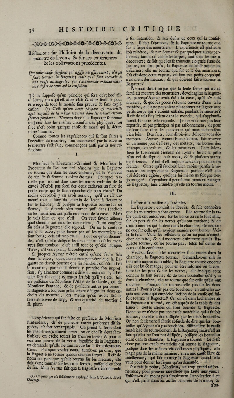 Réflexions fur Fhiftoire de la découverte du meurtre de Lyon, & fur les expériences & les obfervations précédentes. Que nulle caufe phyfique qui agifje nêcejjairement, n'a pu faire tourner la Baguette ; mais qu’il faut recourir à une caufe intelligente, qui s'accommode ordinairement aux defirs de ceux qui la confultent. JE ne fuppofe qu’un principe qui fera dévelopé ail¬ leurs , mais qui eft allez clair & allez fenfible pour être reçu de tout le monde fans preuve & fans expli¬ cation. (o) C’eft qu'une caufe phyfique & matérielle agit toujours de la même manière dans les mêmes circon¬ ftances phyfiques. Voyons donc 11 la Baguette fe remue toujours dans les mêmes circonftances phyfiques, ou fi ce n’eft point quelque chofe de moral qui la déter¬ mine à tourner. Comme toutes les expériences qui fe font faites à l’occafion du meurtre, ont commencé par la cave où le meurtre s’eft fait, commençons aulfi par là nos ré¬ flexions. I. i Monfieur le Lieutenant-Criminel & Monfieur le Procureur du Roi ont été témoins que la Baguette ne tourna que dans les deux endroits, où le Vendeur de vin & fa femme avoient été tuez. Pourquoi n’a- t-elle pas tourné dans tous les autres endroits de la cave? N’ell-il pas forti des deux cadavres un flux de petits corps qui fe font répandus de tous cotez? Du moins devroit-il y en avoir autant, qu’il en elt de¬ meuré tout le long du chemin de Lyon à Beaucaire fur le Rhône ; & puifque la Baguette tourne fur ce fleuve, elle devrait bien tourner aufli dans l’endroit où les meurtriers ont pafle en fortant de la cave. Mais je vois bien ce que c’eft. On veut favoir ailleurs quel chemin ont tenu les meurtriers, & on confulte fur cela la Baguette ; elle répond. On ne la confulte pas à la cave, pour favoir par où les meurtriers en font fortis; cela efl trop clair. Tout ce qu’on deman¬ de, c’eft qu’elle défigne les deux endroits où les cada¬ vres font tombez; c’eft aufli tout ce qu’elle indique. Tirez, s’il vous plaie, la conféquence. Si Jacques Aymar n’étoit entré qu’une feule fois dans la cave, quelqu’un dirait peut-être que la Ba¬ guette ne devoit tourner que fur l’endroit où s’étoit fait le meurtre, pareequ’il devoit y prendre fon impref- fion, s’y aimanter comme ils difent, mais on l’y a fait aller fort fouvent; & toutes les fois qu’il y a été, foit en préfence de Monfieur l’Abbé de la Garde, ou de Monfieur Panthot, & de plufieurs autres perfonnes, la Baguette a toujours précifément défigné les deux en¬ droits du meurtre , lors même qu’on avoit ôté la terre abreuvée de fang, & mis quantité de mortier à fa place. IL L’expérience qui fut faite en préfence de Monfieur l’Intendant, & de plufieurs autres perfonnes diftin- guées, eft fort remarquable. On prend la ferpedont les meurtriers js’étoient fervis, on en choifit deux fem- blables, on cache toutes les trois en terre; & pour a- voir une preuve de la vertu finguliére de la Baguette, on demande quelle ne tourne que fur la ferpe des meur¬ triers. Pourquoi voulez vous, aurait-on pu dire, que la Baguette ne tourne quefur une des ferpes? Il eft de notoriété publique qu’elle tourne fur les métaux, elle doit donc tourner fur les trois ferpes, puifqu’elles font de fer. Mais Aymar fait que la Baguette s’accommode (») Ce principe eft folideinent expliqué dans loTomei, decet Ouvrage. à fon intention, & aux defirs de ceux qui la conful¬ tent. Il fait l’épreuve, & la Baguette ne tourne que fur la ferpe des meurtriers. L’expérience eft plufieurs fois réitérée, & par Aymar & par quelques autres per¬ fonnes; tantôt on cache les ferpes, tantôt on les met à découvert ; & foit qu' elles fe trouvent éloignée l’une de l’autre, ou fort près, la Baguette ne laide pas de les difeerner ; elle ne tourne que fur celle des meurtriers.. Où eft donc cette vapeur, où font ces petits corps qui s’exhalent des métaux, & qui doivent faire tourner la Baguette? Ne nous dira-t-on pas que la feule ferpe qui avoit fervi au meurtre des meurtriers, devoit agiter la Baguet¬ te, pareequ’Aymar avoit été à la cave, qu’il s’y étoit aimanté, & que fes pores s’étoient ouverts d’une telle manière, qu’ils nepouvoient plus donner paffage qu’aux petits corps qui s’étoient exhalez pendant le meurtre? Il eft de tels Phyficiens dans le monde, qui s’applaudi¬ raient fur une telle réponfe. Je ne voudrais pas leur repartir, ni par principes ni par raifonnemens, de peur de leur faire dire des pauvretez qui nous mèneraient bien loin. Des faits, leur dirois-je, doivent vous dé¬ tromper. Aymar, comme bien d’autres, fait trouver en un même jour de l’eau, des métaux, les bornes des champs, les voleurs, & les meurtriers. Chez Mon¬ fieur le Lieutenant-Général de Lyon il fuivit la pifte d’un vol de fept ou huit mois, & fit plufieurs autres expériences. Ainfi il eft toujours aimanté pour tous fes fecrets. Outre qu’il faudrait bien moins penfer à ai¬ manter fon corps que fa Baguette ; puifque c’eft elle qui doit être agitée, quoique lui-même ne foit pas tou¬ jours agité. Cependant il peut à tout moment changer de Baguette, fans craindre quelle en tourne moins. III. Paflons à la maifon du Jardinier. La Baguette y conduit le Devin, Si fait Cônnoitre que les meurtriers y font entrez. Elle tourne fur la ta¬ ble qu’ils ont entourée, fur les bancs où ils fe font aflis, fur les pots & fur les verres qu’ils ont touchez ; & de trois bouteilles qui étoient dans la chambre, elle ne tour¬ ne que fur celle qu’ils avoient maniée pour boire. Voi¬ là le fait. Voici les réflexions qu’on ne peut s’empê¬ cher de faire, & qui montrent clairement que la Ba¬ guette tourne, ou ne tourne pas, félon les defirs de ceux qui la confultent.. Veut-on favoir fi les meurtriers font entrez dans la chambre, la Baguette tourne. Demande-t-on s’ils fe font aflis auprès de la table, la Baguette tourne encore.* s’ils ont bu & mangé; pour en être informé on la con¬ fulte fur les pots & fur les verres, elle indique ceux dont ils fe font fervis ; & de trois bouteilles qu’il y a dans la chambre, elle ne tourne que fur celle qu’ils ont touchée. Pourquoi ne tourne-t-elle pas fur les deux autres? Pour n’avoir pas été touchées, en ont-elles ac¬ quis une vertu qui empêche l’aèlion de la caufe qui fai- foit tourner la Baguette? Car on eft dans la chambre où la Baguette a tourné, on eft auprès de la table & des bancs : toutes chofes qui font tourner la Baguette. Donc ou ce n’étoit pas une caufe matérielle quilafaifoit tourner, ou elle a été diflipée par les deux bouteilles. Or non feulement il ferait abfurde de dire que les bou¬ teilles qu’Aymar n’a pas touchées, diflipaflent la caufe matérielle du tournoiement de la Baguette, mais c’eft un fait quelles ne l’ont pas diflipée, puifque les bouteilles étant dans là chambre, la Baguette a tourné. Cen’aft donc pas une caufe matérielle qui remue la Baguette, puifque dans les mêmes circonftances phyfiques, elle n’agit pas de la même manière, mais une caufe libre & intelligente, qui fait tourner la Baguette quand elle veut pour donner les lignes qu’on demande. Ne fais-je point, Monfieur, un trop grand raifon- . nement, pour prouver une chofe qui faute aux yeux? Faifons-en du moins plus Amplement l’application à ce qui s’eft paflë dans les auttes cabarets de la route; & n’ou-