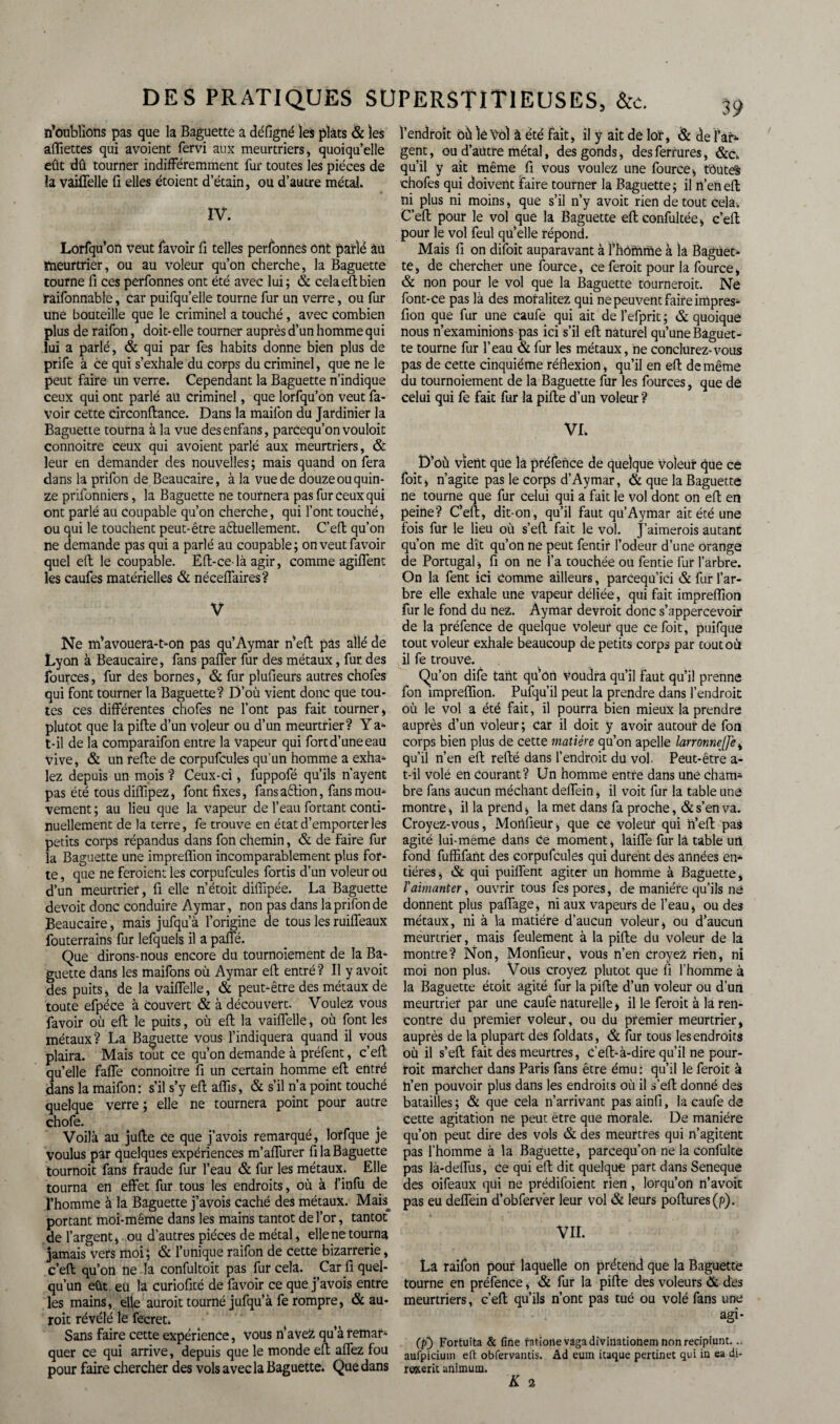 n’oublions pas que la Baguette a défigné les plats & les afïiettes qui avoient fervi aux meurtriers, quoiqu’elle eût dû tourner indifféremment fur toutes les pièces de la vaiffelle fi elles étoient d’étain, ou d’autre métal. IV. Lorfqu’on veut favoir fi telles personnes ont parlé âü meurtrier, ou au voleur qu’on cherche, la Baguette tourne fi ces perfonnes ont été avec lui; & celaeftbien raifonnable, car puifqu’elle tourne fur un verre, ou fur une bouteille que le criminel a touché, avec combien plus de raifon, doit-elle tourner auprès d’un homme qui lui a parlé, & qui par fes habits donne bien plus de prife à ce qui s’exhale du corps du criminel, que ne le peut faire un verre. Cependant la Baguette n’indique ceux qui ont parlé au Criminel, que lorfqu’on veut fa¬ voir cette drconftance. Dans la maifon du Jardinier la Baguette tourna à la vue desenfans, parcequ’on vouloit connoitre ceux qui avoient parlé aux meurtriers, & leur en demander des nouvelles ; mais quand on fera dans la prifon de Beaucaire, à la vue de douze ou quin¬ ze prifonniers, la Baguette ne tournera pas fur ceux qui ont parlé au Coupable qu’on cherche, qui font touché, ou qui le touchent peut-être actuellement. C’eft qu’on ne demande pas qui a parlé au coupable; on veut favoir quel etl le coupable. Eft-ce-là agir, comme agiffent les caufes matérielles & néceffaires? V Ne m’avouera-t^on pas qu’Aymar n’eft pas allé de Lyon à Beaucaire, fans paffer fur des métaux, fut des fources, fur des bornes, & fur plufieurs autres chofes qui font tourner la Baguette? D’ou vient donc que tou¬ tes ces différentes chofes ne l’ont pas fait tourner, plutôt que la pifte d’un voleur ou d’un meurtrier? Y a* t-il de la comparaifon entre la vapeur qui fort d’une eau vive, & un refte de corpufcules qu’un homme a exha^ lez depuis un mois ? Ceux-ci, fuppofé qu’ils n’ayent pas été tous diffipez, font fixes, fansaCtion, fansmoin- vement; au lieu que la vapeur de l’eau fortant conti¬ nuellement de la terre, fe trouve en état d’emporter les petits corps répandus dans fon chemin, & de faire fur la Baguette une impreffion incomparablement plus for¬ te , que ne feraient les corpufcules fortis d’un voleur ou d’un meurtrier, fi elle n’étoit diffipée. La Baguette devoit donc conduire Aymar, non pas dans la prifon de Beaucaire, mais jufqu’à l’origine de tous les ruiffeaux fouterrains fur lefquels il a paffé. Que dirons-nous encore du tournoiement de la Ba¬ guette dans les maifons où Aymar eft entré? Il y avoit des puits, de la vaiffelle, & peut-être des métaux de toute efpéce à couvert & à découvert. Voulez vous favoir où eft le puits, où eft la vaiffelle, où font les métaux? La Baguette vous l’indiquera quand il vous plaira. Mais tout ce qu’on demande à préfent, c’eft qu’elle faffe connoitre fi un certain homme eft entré dans la maifon: s’il s’y eft aflis, & s’il n’a point touché quelque verre ; elle ne tournera point pour autre chofe. Voilà au jufte ce que j’avois remarqué, lorfque je voulus par quelques expériences m’affurer fi la Baguette tournoit fans fraude fur l’eau & fur les métaux. Elle tourna en effet fur tous les endroits, où à l’infu de l’homme à la Baguette j’avois caché des métaux. Mais^ portant moi-même dans les mains tantôt de l’or, tantôt de l’argent, ou d'autres pièces de métal, elle ne tourna jamais vers moi; & l’unique raifon de cette bizarrerie, c’eft qu’on ne la confultoit pas fur cela. Car fi quel¬ qu’un eût eu la curiofité de favoir ce que j’avois entre les mains, elle aurait tourné jufqu’à fe rompre, & au¬ rait révélé le fecret. Sans faire cette expérience, vous n’aveZ qu’à remar^ quer ce qui arrive, depuis que le monde eft affez fou pour faire chercher des vols avec la Baguette. Que dans l’endroit oùlê'Vol à été fait, il y ait de lof, & de ï’âr* gent, ou d’autre métal, des gonds, des ferrures, &c*. qu’il y ait même fi vous voulez une fource, toutes chofes qui doivent faire tourner la Baguette ; il n’en eft ni plus ni moins, que s’il n’y avoit rien de tout cela. C’eft pour le vol que la Baguette eftconfultée, c’eft pour le vol feul qu’elle répond. Mais fi on difoit auparavant à l’hdrhme à la Baguet¬ te, de chercher une fource, ce ferait pour la fource, & non pour le vol que la Baguette tournerait. Ne font-ce pas là des moralitez qui ne peuvent faire impres- fion que fur une caufe qui ait de l’efprit ; & quoique nous n’examinions pas ici s’il eft naturel qu’une Baguet¬ te tourne fur l’eau & fur les métaux, ne conclurez-vous pas de cette cinquième réflexion, qu’il en eft de même du tournoiement de la Baguette fur les fources, que de celui qui fe fait fur la pifte d’un voleur ? VL D’où vient qüe la préfence de quelque voleur que ce foit, n’agite pas le corps d’Aymar, & que la Baguette ne tourne que fur celui qui a fait le vol dont on eft en peine? C*eft, dit-on, qu’il faut qu’Aymar ait été une fois fur le lieu où s’eft fait le vol. J’aimerois autant qu’on me dît qu’on ne peut fentir l’odeur d’une orange de Portugal, fi on ne l’a touchée ou fentie fur l’arbre. On la fent ici comme ailleurs, parCequ’ici & fur l’ar¬ bre elle exhale une vapeur déliée, qui fait impreffion fur le fond du nez. Aymar devrait donc s’appercevoir de la préfence de quelque voleur que ce foit, puifque tout voleur exhale beaucoup de petits corps par toutou il fe trouve. Qu’on dife tant qu’on voudra qu’il faut qu’il prenne fon impreffion. Pufqu’il peut la prendre dans l’endroit où le vol a été fait, il pourra bien mieux la prendre auprès d’un voleur; car il doit y avoir autour de fon corps bien plus de cette matière qu’on apelle larronnejfe, qu’il n’en eft refté dans l’endroit du vol. Peut-être a- t-il volé en Courant? Un homme entre dans une cham¬ bre fans aucun méchant deffein, il voit fur la table une montre, il la prend, la met dans fa proche, & s’en va. Croyez-vous, Mortfieur, que ce voleur qui n’eft pas agité lui-meme dans Ce moment, laiffe fur lâ table un fond fuffifant des corpufcules qui durent des années en* tiéres, & qui puiffent agiter un homme à Baguette, /’aimanter, ouvrir tous fes pores, de manière qu’ils né donnent plus paffage, ni aux vapeurs de l’eau, ou des métaux, ni à la matière d’aucun voleur, ou d’aucun meurtrier, mais feulement à la pifte du voleur de la montre? Non, Monfieur, vous n’en croyez rien, ni moi non plus. Vous croyez plutôt que 11 l’homme à la Baguette étoit agité fur la pifte d’un voleur ou d’un meurtrier par une caufe naturelle > il le feroit à la ren¬ contre du premier voleur, ou du premier meurtrier, auprès de la plupart des foldats, & fur tous les endroits où il s’eft fait des meurtres, C’eft-à-dire qu’il ne pour¬ rait marcher dans Paris fans être ému : qu’il le feroit à n’en pouvoir plus dans les endroits où il s’eft donné des batailles; & que cela n’arrivant pasainfi, la caufe de cette agitation ne peut être que morale. De manière qu’on peut dire des vols & des meurtres qui n’agitent pas l’homme à la Baguette, parcequ’on ne la confulte pas là-deffus, ce qui eft dit quelque part dans Seneque des oifeaux qui ne prédifoient rien, lorqu’on n’avoit pas eu deffein d’obfervèr leur vol & leurs poftures(p). VII. La raifon pour laquelle on prétend que la Baguette tourne en préfence, & fur la pifte des voleurs & des meurtriers, c’eft qu’ils n’ont pas tué ou volé fans une agi* (p) Fortuita & fine rationevagadiviilatiotiem nonreçipiunt. aufpicium eft obfervantis. Ad euin icaque pertinet qui in ea di- rexeric animum.