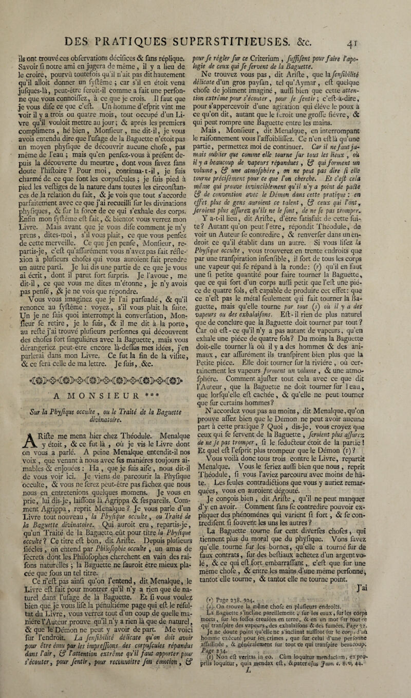ils ont trouvé ces obfervations décifices & fans réplique. Savoir fi notre ami en jugera de même, il y a lieu de le croire, pourvû toutefois qu'il n’ait pas dit hautement qu’il alloit donner un fyftême ; car s’il en étoit venu jufques-là, peut-être feroit-il comme a fait une perfon- ne que vous connoiffez, à ce que je crois. Il faut que je vous dife ce que c’eft. Un homme d’efprit vint me voir il y a trois ou quatre mois, tout occupé d’un Li¬ vre qu’il vouloit mettre au jour; & après les premiers complimens, hé bien , Monfieur , me dit-il, je vous avois entendu dire que l’ufage de la Baguette n’étoitpas un moyen phyfique de découvrir aucune chofe, pas même de l’eau ; mais qu’en penfez-vous à préfent de¬ puis la découverte du meurtre , dont vous favez fans doute l’hiftoire ? Pour moi, Continua-1 -il, je fuis charmé de ce que font les corpufcules ; je fuis pied à pied les veftiges de la nature dans toutes les circonftan- ces de la relation du fait, & je vois que tout s’accorde parfaitement avec ce que j’ai recueilli fur les divinations phyTiques, & fur la force de ce qui s’exhale des corps. Enfin mon fyftême eft fait, & bientôt vous verrez mon Livre. Mais avant que je vous dife comment je m’y prens , dites-moi, s’il vous plait, ce que vous penfez de cette merveille. Ce que j’en penfe, Monfieur, re¬ partis-je, c’eft qu’aflurément vous n’avez pas fait réfle¬ xion à plufieurs chofes qui vous auraient fait prendre un autre parti. Je lui dis une partie de ce que je vous ai écrit, dont il parut fort furpris. Je l’avoue , me dit-il, ce que vous me dites m’étonne, je n’y avois pas penfé, & je ne vois que répondre. Vous vous imaginez que je l’ai parfuadé, & qu’il renonce au fyftême : voyez, s’il vous plait la fuite. Un je ne fais quoi interrompt la conversation, Mon¬ fieur fe retire, je le fuis, & il me dit à la porte, au refte j’ai trouvé plufieurs perfonnes qui découvrent des chofes fort finguliéres avec la Baguette, mais vous dérangeriez peut-etre encore là-deffus mes idées, j’en parlerai dans mon Livre. Ce fut la fin de la vifite, & ce fera celle de ma lettre. Je fuis, &c. A MONSIEUR *** Sur la Phyfique occulte , ou le Traité de la Baguette divinatoire. ARifte me mena hier chez Théodule. Menalque y étoit, & ce fut là , où je vis le Livre dont on vous a parlé. A peine Menalque entendit-il nos voix , que venant à nous avec Tes manières toujours ai¬ mables & enjouées : Ha , que je fuis aife , nous dit-il de vous voir ici. Je viens de parcourir la Phyfique occulte, & vous ne ferez peut-être pas fâchez que nous nous en entretenions quelques momens. Je vous en prie, lui dis-je, laiflons là Agrippa & fespareils. Com¬ ment Agrippa , reprit Menalque ? Je vous parle d’un Livre tout nouveau , la Phyfique occulte , ou Traité de la Baguette divinatoire. Qui aurait cru, repartis-je, qu’un Traité de la Baguette eût pour titre la Phyfique occulte ? Ce titre eft bon, dit Arifte. Depuis plufieurs fiécles, on entend par Phihfophie occulte , un amas de fecrets dont les Philofophes cherchent en vain des rai- fons naturelles ; la Baguette ne fauroit être mieux pla¬ cée que fous un tel titre. Ce n’eft pas ainfi qu’on l’entend, dit Menalque, le Livre eft fait pour montrer qu’il n’y a rien que de na¬ turel dans l’ufage de la Baguette. Et fi vous voulez bien que je vous lifô la pénultième page qui eft le réful- tat du Livre, vous verrez tout d’un coup de quelle ma¬ nière l’Auteur prouve qu’il n’y a rien là que de naturel, & que le Démon ne peut y avoir de part. Me voici fur l’endroit. La Jenfibilité délicate qu'on doit avoir pour être ému par les imprejjïons des corpufcules répandus dans l'air, & T attention extrême qu'il faut apporter pour s'écouter, pour fentir, pour reconnaître fon émotion , & pour fe régler fur ce Critérium , fuffifent pour faire l’apo- logie de ceux qui fe fervent de la Baguette. Ne trouvez vous pas, dit Arifte , que la fcnfibilité délicate d’un gros payfan, tel qu’Aymar , eft quelque chofe de joliment imaginé , auffi bien que cette atten¬ tion extrême pour s'écouter , pour Je fentir ; c’eft-à-dire, pour s’appercevoir d’une agitation qui éléve le poux à ce qu’on dit, autant que le ferait une groffe fièvre, & qui peut rompre une Baguette entre les mains. Mais, Monfieur, dit Menalque, en interrompant le raifonnement vous l’afFoiblifTez. Ce n’en eft là qu’une partie, permettez moi de continuer. Car il ne faut ja¬ mais oublier que comme elle tourne fur tous les lieux , où il y a beaucoup de vapeurs répandues , & qui forment un volume, B3 une atmofphére, on ne peut pas dire fi elle tourne précifément pour ce que l'on cherche. Et c'ejt cela même qui prouve invinciblement qu'il ny a point de pacte & de convention avec le Démon dans cette pratique : en effet plus de gens auroient ce talent, & ceux qui l'ont, fer oient plus affurez qu'ils ne le font, de ne fe pas tromper* Y a-t-il lieu, dit Arifte, d’être fatisfait de cette fui¬ te? Autant qu’on peut l’etre, répondit Théodule, de voir un Auteur fe contredire , & renverfer dans un en¬ droit ce qu’il établit dans un autre. Si vous lifez la Phyfique occulte , vous trouverez en trente endroits que par une tranfpiration infenfibîe, il fort de tous les corps une vapeur qui fe répand à la ronde : (r) qu’il en faut une fi petite quantité pour faire tourner la Baguette, que ce qui fort d’un corps aufifi petit que l’eft une piè¬ ce de quatre fols, eft capable de produire cet effet: que ce n’eft pas le métal feulement qui fait tourner la Ba¬ guette, mais qu’elle tourne par tout (s) où il y a des vapeurs ou des exh alaifons. Eft-il rien de plus naturel que de conclure que la Baguette doit tourner par tout ? Car où eft - ce qu’il n’y a pas autant de vapeurs, qu’en exhale une pièce de quatre fols? Du moins la Baguette doit-elle tourner là où il y a des hommes & des ani¬ maux , car affurément ils tranfpirent bien plus que la Petite pièce. Elle doit tourner fur la rivière , où cer¬ tainement les vapeurs forment un volume , & une atmo¬ fphére. Comment aj ufter tout cela avec ce que dit l’Auteur, que la Baguette ne doit tourner fur leau, que lorfqu’elle eft cachée, & qu’elle ne peut tourner que fur certains hommes? N'accordez vous pas au moins, dit Menalque, qu’on prouve affez bien que le Démon ne peut avoir aucune part à cette pratique ? Quoi, dis-je, vous croyez que ceux qui fe fervent de la Baguette , feraient plus ajjurez de ne Je pas tromper, fi le fédufteur étoit de la partie ! Et que! eft l’efprit plus trompeur que le Démon (r)? Vous voilà donc tous trois contre le Livre, repartit Menalque. Vous le feriez aufli bien que nous, reprit Théodule, fi vous l’aviez parcouru avec moins de h⬠te. Les feules contradiélions que vous y auriez remar¬ quées , vous en auroient dégoûté. Je conçois bien , dit Arifte , qu’il ne peut manquer d’y en avoir. Comment fans fe contredire pouvoir ex¬ pliquer des phénomènes qui varient fi fort, & fe con- tredifent fi fouvent les uns les autres ? La Baguette tourne fur cent diverfes chofes, qui tiennent plus du moral que du phyfique. Vous favez quelle tourne fur les bornes, quelle a tourné fur de faux contrats, fur des beftiaux achetez d’un argent vo¬ lé, & ce qui eft fort embarraffant,. c’eft que fur une même chofe, & entre les mains d’une même perfonne, tantôt elle tourne, & tantôt elle ne tourne point. J’ai CO Page 238. 324. (OhOn trouve la même chofe en plufieurs endroits. La Baguette s’incline pareillement y fur les eaux, fur les corps morts, fur les foffes creufées en terre, & en un mot fur routee qui tranfpire des vapeurs , des exhalaifons &des fumées. Page 32. Je ne doute point qu’elle ne s'inclinât auflitot fur le corps d’Utt hointrie exécuté pour les crimes , que fur celui d’une perfonne aiïaflinée , & généralement iur tout ce qui tranfpire beaucoup. Page 234. , a.. (r) Non eft verjtas in eo, Cùm loquitur mendacium, expro¬ prié loquitur, quia mendax eft, &paterejus Taon. c. 8.v, 44.