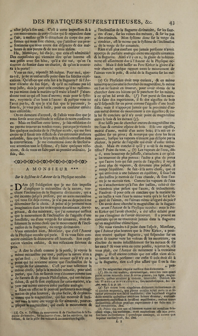 „ aller jufqu’à fon ami. C’eft à cette impreffion & à ,, ces mouvemens de corpufcules qui fe répandent dans „ l’air, à mefure qu’ils fe détachent du corps des per- „ Tonnes qui nous font chères, que j’attribue cespres- ,, fentimens que nous avons des difgraces & des mal- „ heurs de nos parens & de nos amis abfens. Ha, Menalque, lui dis-je, que cela eft admirable! Des corpufcules qui viennent dire qu’un homme efl aux prifes avec fon hôte, qu’il a été tué, qu’on l’a couvert de fumier dans un chariot, & qu’on le trouve¬ ra à la porte! Vous en riez, répondit Menalque. Pour moi, ajou- ta-t-il, je ne m’embarraffe point dans fes fubtiles expli¬ cations. Qu’eft-ce que cela fait à la Baguette? Si l’Au¬ teur s’écarte de fon fujet, & qu’il ne raifonne pas ici trop jufte, dois-je pour cela conclure qu’il ne raifonne- ra pas mieux dans la matière qu’il traite à fond? J’aban¬ donne tout ce qui eft hors d’œuvre; mais pour le fyfte- me, voyons-le d’un bout à l’autre: & puifque vous ne l’avez pas lu, & que je n’ai fait que lé parcourir, li- fons-le, je vous prie à loifir, pour en conférer enfuite tous enfemble. On en demeura d’accord, & j’allois vous dire que je vous ferois avec exaftitude le réfultat de notre conféren¬ ce. Mais en finiffant cette lettre, je fais réfolution de ne pas me trouver au rendez-vous; parcequeje viens de lire quelques endroits de la Phyfique occulte, qui me font croire qu’il feroit très difficile de s’en entretenir plufieurs enfemble, fans que la fatyre & la raillerie entraient dans la converfation. Je me contenterai donc de lirefeul a- vec attention tout le fyflême, d’y faire quelques réfle¬ xions, & de vous en faire part au premier ordinaire. Je fuis, &c. A MONSIEUR *** Sur le Syjlême de l'Auteur de la Phyfique occulte. „ yvAns ([d) l’obligation que je me fuis impofée „ I J d’expliquer le mécanifme de la nature, tou- „ chant l’inclination de la Baguette divinatoire, qui a „ été inconnu jufqu’à préfent, par un autre mécanifme ,, qui nous fût déjà connu, je n’ai pas eu de peine à me „ déterminer fur le choix. A peine ai-je promené mon ,, imagination dans les trois régnés des animaux, des vé- ,, gétaux, & des minéraux, que j’ai remarqué auflitot „ que le mouvement & l’inclinaifon de l’aiguille d’une „ bouffolle, ou d’une verge de fer aimantée, étoit ab- „ folument la mêmechofe que le mouvement & l’incli- „ naifon de la Baguette, ou verge divinatoire. Vous entendez bien, Monfieur, que c’efl:l’Auteur de la Phyfique occulte qui parle. Il va vous faire con- noitre combien fa découverte eft heureufe. Son expli¬ cation viendra enfuite, & nos réflexions fuivront de près. ,, A dire la chofe comme je la penfe, je voyois le „ même mécanifme par tout, puifque la nature n’en a „ qu’un feul. . . . Mais il faut avouer qu’il n’y en a „ point qui lui revienne mieux que l’inclinaifon de la „ verge de fer aimantée. C’eft par tout tellement la „ mêmechofe, jufqu’à la moindre minutie, pourainfi ,, parler, que l’on ne fauroit trop s’étonner comme tant ,, de Savans & de grands Philofophes, qui ontétécon- „ fultez, & qui fe font expliquez fur cette matière, n’a- „ yent pas même entrevu cette parfaite analogie. „ Rien en effet ne fe pouvoit préfenteràmonimagi- „ nation de plus heureux, de plus facile, & de plus re- „ connu que le magnétifme, qui fait mouvoir & incli- ,, ner vers la terre une verge de fer aimantée, pourex- „ pliquer le magnétifme, qui caufe le mouvement & (ai) Ch. v. Syftême du mouvement & de l’inclinaifon delaBa- guette divinatoire, fur les fources d’eau, furies minières, fur les tréfors, & fur la pifte des voleurs & des meurtriers fugitifs. )> 55 l’inclinaifon de la Baguette divinatoire, fur les four¬ ces d’eau , fur les veines des métaux, & fur les pas des criminels. Mon fyflême donc fur la verge du coudrier, eft le meme que le fyflême de l’inclinaifon de la verge de fer aimantée. Rien n’eft plus confiant que jamais perfonne n’avoit apperçu de parfaite analogie entre une aiguille aimantée & la Baguette. Ainfi s’il y en a, la gloire de la décou¬ verte eft affurément due à l’Auteur de la Phyfique oc¬ culte. Mais il doit laiffer au Père Kirker la gloire d’a¬ voir cherché quelque rapport entre le mouvement de l’aiman vers le pôle, & celui de la Baguette fur les mé¬ taux. (e) Ce Phyficien étoit trop curieux, & en même tems trop accoutumé à chercher du magnétifme, là- même où l’on ne fauroit en trouver, pour avoir obmis de le chercher dans ces bâtons qui fe panchent fur les mines, à ce qu’on lui avoit dit., (/) Fort porté de fon natu¬ rel à faire des expériences, il fit des aiguilles de bois qu’il fufpendit fur un pivot comme l’aiguille d’une bouf- folle; mais il n’apperçut jamais que la proximité d’au¬ cun métal donnât du mouvement à ces aiguilles; & ce¬ la lui fit conclure qu’il n’y avoit point de magnétifme entre le bois & les métaux (g). Il ne laiffa pas de chercher encore du magnétifme en¬ tre l’eau & certaine efpéce de bois. Il fit une aiguille, moitié d’aune, moitié d’un autre bois; il la mit en é- quilibre fur un pivot; & remarqua que dans les lieux aqueux, lorfque les vapeurs n’étoient pas diffipée par la chaleur, la partie de l’aiguille qui étoit d’aulne trébu- choit. Mais én conclut-il qu’il y avoit là du magné¬ tifme? Point du tout. „ (/?) Les vapeurs de l’eau, dit- il, avec beaucoup de jufteffe, s’attachent à ce qu’el¬ les trouvent de plus poreux: l’aulne a plus de pores que l’autre bois qui fait partie de l’aiguille; il reçoit donc plus de vapeurs, & devenant plus pefant, il rompt l’équilibre. Se fait-il là autre chofe, que ce qui arriverait à une balance en équilibre, fi fous l’un des baflîns je mettois de l’eau chaude, & fous l’au¬ tre je ne mettois rien. Comme les vapeurs de l’eau ne s’attacheraient qu’à l’un des baflins, celui-ci de- „ viendrait plus pefant que l’autre, & trébucherait. „ Faudrait - il pour cela en conclure que la madère de ,, ce baflin a vers l’eau la même vertu qu’a le fer à l’é- ,, gard de l’aiman, ou l’aiman même àl’égard du pôle? On avoit donc cherché le magnétifme de la Baguet¬ te, avant l’Auteur de la Phyfique occulte: mais le Pè¬ re Kirker qui l’avoit cherché, a été allez éclairé pour ne pas s’imaginer de l’avoir découvert. Il a prouvé au contraire qu’on ne trouverait jamais dans la Baguette qu’un magnétifme chimérique. Ne vous viendra-t-il point dans l’efprit, Monfieur, que l’Auteur plus heureux que le Père Kirker, a peut- être trouvé quelque Baguette, qui fufpendue fur un pivot fe tourne vers les voleurs & les meurtriers, ou •s’incline du moins infailliblement fur les métaux & fur les eaux? Si vous avez eu cette penfée, rejettez la, s’il vous plait, car l’Auteur dit nettement à la trentième page. „ Il eft encore certain que cet effet vient abfo- „ lument de la perfonne: car enfin fi cela étoit dû à „ la Baguette, rien n’eft plus affuré que fi on la fus- „ pen¬ te) De magnetifmo virgulæ auriferæ fivedivinatoriæ. (/) His ica ritè traduis, examinatifque, nunc hoc loco quæri poll'ec utrùm mineralia intur & cercas plantas, leu ligna, magne- ticavis, quibus attrahant (p invicem, intercédât. Dubium mo- vit. Vikgula divinatoria, five metallofcopica, &c. De 55 55 jin. mag. I. 3. p. 36. ' (g) Ego autem hanc virgularum divinarum inclinationem ex vi quadam inagneticâ, aua plantæ occulto veluti motu in ea le- rantur provenire non facilè crediderim ; cùm hujufmodi virgulas diétis metallis quibufcum amicitiam habere dicuntur, applicatis quantumvis exaftiflimè & leviffimè æquilibratas, nulluui tamen inclinationis effettum præftare experiniento à me faéto non fe- mel compereritn. Ibid. (h) Porro vim eam qua ad Iatentem aquam aut metallum fe in¬ clinât virga, feu verforium, verè magneticum elfe non puto. Sed hanc inclinationem fi quandoque contingat, eâ ratione quæ fequitur verifimileeft, &c. Ibid.