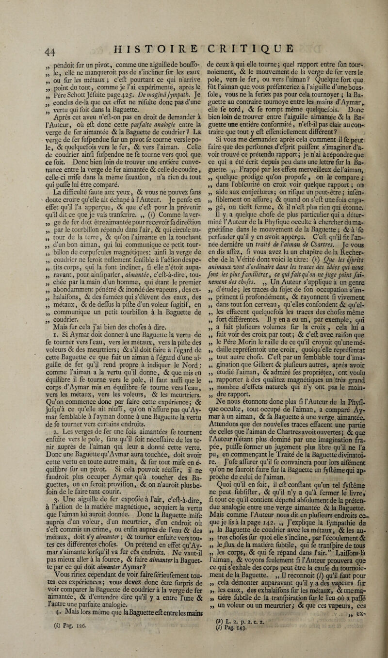 „ pendoit fur un pivot, comme une aiguille de bouffo- „ le, elle ne manquerait pas de s’incliner fur les eaux ,, ou fur les métaux ; c’efl: pourtant ce qui n’arrive ,, point du tout, comme je fai expérimenté, après le „ PéreSchott Jéfuite page425. Demaginâjympath. Je „ conclus de-là que cet effet ne réfulte donc pas d’une 3, vertu qui foit dans la Baguette. Après cet aveu n’elf-on pas en droit de demander à l’Auteur, où efl donc cette parfaite analogie entre la verge de fer aimantée & la Baguette de coudrier ? La verge de fer fufpendue fur un pivot fe tourne vers le pô¬ le, & quelquefois vers le fer, & vers l’aiman. Celle de coudrier ainli fufpendue ne fe tourne vers quoi que ce foit. Donc bien loin de trouver une entière conve¬ nance entre la verge de fer aimantée & celle de coudre, celle-ci mife dans la meme fituation, n’a rien du tout qui puffe lui être comparé. La difficulté faute aux yeux, & vous né pouvez fans doute croire qu’elle ait échapé à l’Auteur. Je penfe en effet qu’il l’a apperçue, & que c’eff pour la prévenir qu’il dit ce que je vais tranferire. „ (?) Comme laver- 5, ge de fer doit être aimantée pour recevoir fa direélion ,, par le tourbillon répandu dans l’air, & qui circule au- „ tour de la terre, & qu’on l’aimante en la touchant ,, d’un bon aiman, qui lui communique ce petit tour- „ billon de corpufcules magnétiques: ainfi la verge de ,, coudrier ne ferait nullement fenfible à l’aéliondespe- „ tits corps, qui la font incliner, fi elle n’étoit aupa- „ ravant, pour ainfi parler, aimantée, c’eft-à-dire, tou- „ chée par la main d’un homme, qui étant le premier ,, abondamment pénétré & inondé des vapeurs, des ex- „ halaifons, & des fumées qui s’élèvent des eaux, des „ métaux, & de deffus la pille d’un voleur fugitif, en „ communique un petit tourbillon à la Baguette de „ coudrier. Mais fur cela j’ai bien des chofes à dire. 1. Si Aymar doit donner à une Baguette la vertu de fe tourner vers l’eau, vers les métaux, vers la pifte des voleurs & des meurtriers ; & s’il doit faire à l’égard de cette Baguette ce que fait un aiman à l’égard d’une ai¬ guille de fer qu’il rend propre à indiquer le Nord : comme l’aiman a la vertu qu’il donne, & que mis en équilibre il fe tourne vers le pôle, il faut auffi que le corps d’Aymar mis en équilibre fe tourne vers l’eau, vers les métaux, vers les voleurs, & les meurtriers. Qu’on commence donc par faire cette expérience ; & jufqu’à ce qu’elle ait réuffi, qu’on n’affure pas qu’Ay¬ mar femblable à l’ayman donne à une Baguette la vertu de fe tourner vers certains endroits. 2. Les verges de fer une fois aimantées fe tournent enfuite vers le pôle, fans qu’il foit néceffaire de les te¬ nir auprès de l’aiman qui leur a donné cette vertu. Donc une Baguette qu’Aymar aura touchée, doit avoir cette vertu en toute autre main, & fur tout mife en é- quilibre fur un pivot. Si cela pouvoit réuffir, il ne faudrait plus occuper Aymar qu’à toucher des Ba¬ guettes, on en ferait provifion, & on n’auroit plusbe- loin de le faire tant courir. 3. Une aiguille de fer expoféeà l’air, c’efl-à-dire, à l’aélion de la matière magnétique, acquiert la vertu que l’aiman lui aurait donnée. Donc la Baguette mife auprès d’un voleur, d’un meurtrier, d’un endroit où s’efl; commis un crime, ou enfin auprès de l’eau & des métaux, doit s’y aimanter ; & tourner enfuite vers tou¬ tes ces différentes chofes. On prétend en effet qu’Ay¬ mar s’aimante lorfqu’il va fur cês endroits. Ne vaut-il pas mieux aller à la fource, & faire aimanter la Baguet¬ te par ce qui doit aimanter Aymar? Vous ririez cependant de voir faire férieufement tou¬ tes ces expériences ; vous devez donc être furpris de voir comparer la Baguette de coudrier à la verge de fer aimantée, & d’entendre dire qu’il y a entre l’une & l’autre une parfaite analogie. 4. Mais lors même que la Baguette eft entre les mains (O Pag. 126. de ceux à qui elle tourne ; quel rapport entre fon tour¬ noiement , & le mouvement de la verge de fer vers le pôle, vers le fer, ou vers l’aiman? Quelque fort que fût l’aiman que vous préfenteriez à l’aiguille d’une bous- foie, vous ne la feriez pas pour cela tournoyer ; la Ba¬ guette au contraire tournoyé entre les mains d’Aymar y elle fe tord, & fe rompt même quelquefois. Donc bien loin de trouver entre l’aiguille aimantée & la Ba¬ guette une entière conformité, n’efl-il pas clair au con¬ traire que tout y efl effentiellement différent? Si vous me demandez après cela comment il fe peut faire que des perfonnes d’efprit puiffent s’imaginer d’a¬ voir trouvé ce prétendu rapport; je n’ai à répondre que ce qui a été écrit depuis peu dans une lettre fur la Ba¬ guette. „ Frappé par les effets merveilleux de l’aiman, ,, quelque prodige qu’on propofe , on le compare ; ,, dans l’obfcurité on croit voir quelque rapport ; on ,, aide aux conjeétures; on rifque un peut-être ; infen- „ fiblement on affure; & quand on s’efl: une fois enga- „ gé, on tient ferme, & il n’eff plus rien qui étonne. Il y a quelque chofe de plus particulier qui a déter¬ miné l’Auteur de la Phyfique occulte à chercher duma- gnétifme dans le mouvement de la Baguette ; & à: fe perfuader qu’il y en avoit apperçu. C’efl: qu’il fit l’an¬ née dernière un traité de l'aiman de Chartres. Je vous en dis affez, fi vous avez lu un chapitre de la Recher¬ che de la Vérité dont voici le titre: (k) Que les cfprits animaux vont d'ordinaire dans les traces des idées qui nous font les plus familières, ce qui fait quon ne juge point fai- nement des chofss. „ Un Auteur s’applique à un genre „ d’étude; les traces du fujet de fon occupation s’im- „ priment fi profondément, & rayonnent fi vivement ,, dans tout fon cerveau, qu’elles confondent & qu’el- ,, les effacent quelquefois les traces des chofes même ,, fort différentes. Il y en a eu un, par exemple, qui „ a fait plufieurs volumes fur la croix , cela lui a ,, fait voir des croix par tout; & c’efl; avec railon que „ le Père Morin le raille de ce qu’il croyoit qu’une mé- ,, daille repréfentoit une croix, quoiqu’elle repréfentat „ tout autre chofe. C’efl: par un femblable tour d’ima- „ gination que Gilbert & plufieurs autres, après avoir ,, étudié l’aiman, & admiré fes propriétez, ont voulu „ rapporter à des qualitez magnétiques un très grand ,, nombre d’effets naturels qui n’y ont pas le moin- „ dre rapport. Ne nous étonnons donc plus fi l’Auteur de la Phyfi¬ que occulte, tout occupé de l’aiman, a comparé Ay¬ mar à un aiman, & fa Baguette à une verge aimantée. Attendons que des nouvelles traces effacent une partie de celles que l’aiman de Chartres avoit ouvertes; & que l’Auteur n’étant plus dominé par une imagination fra- pée, puiffe former un jugement plus libre qu’il ne l’a pu, en commençant le Traité de la Baguette divinatoi¬ re. J’ofe affurer qu’il fe convaincra pour lors aifément qu’on ne fauroit faire fur la Baguette un fyftêmequi ap¬ proche de celui de l’aiman. Quoi qu’il en foit, il efl confiant qu’un tel fyffême ne peut fubfifler, & qu’il n’y a qu’à fermer le livre, fi tout ce qu’il contient dépend abfolument de la préten¬ due analogie entre une verge aimantée & la Baguette. Mais comme l’Auteur nous dit en plufieurs endroits ce» que je lis à la page 142. „ J’explique la fympathie de „ la Baguette de coudrier avec les métaux, & les au- „ très chofes fur quoi elle s’incline, par l’écoulement & „ le Jlux de la matière fubtile, qui fe tranfpire de tous „ les corps, & qui fe répand dans l’air.” Laiffons-là l’aiman, & voyons feulement fi l’Auteur prouvera que ce qui s’exhale des corps peut être la caufe du tournoie¬ ment de la Baguette. „ Il reconnoit (/) qu’il faut pour „ cela démonter auparavant qu’il y a des vapeurs fur „ les eaux, des exhalaifons fur les métaux, &unema- „ tiére fubtile de la tranfpiration fur le lieu où a paffé „ un voleur ou un meurtrier,- & que ces vapeurs, ces » ex- CD L. 2. p. 2. C. 2. CO Pag. 143.
