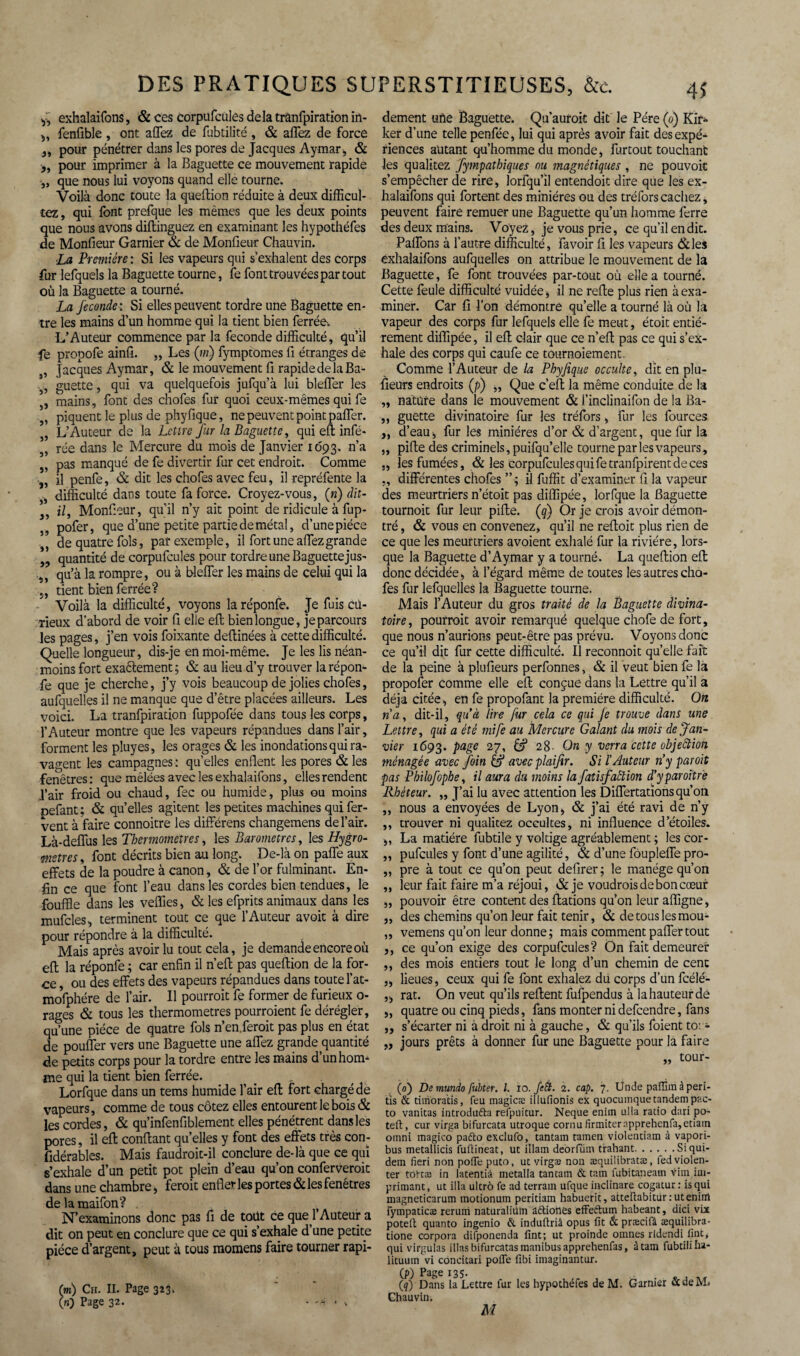 y, exhalaifons, & ces corpufcules delà trânfpiration in- ,, fonfible , ont allez de fabtilité, & affez de force }i pour pénétrer dans les pores de Jacques Aymar, & >, pour imprimer à la Baguette ce mouvement rapide j, que nous lui voyons quand elle tourne. Voilà donc toute la queftion réduite à deux difficul- tez, qui font prefque les mêmes que les deux points que nous avons diftinguez en examinant les hypothéfes de Monfieur Garnier & de Monfieur Chauvin. La Première : Si les vapeurs qui s’exhalent des corps fur lefquels la Baguette tourne, fe font trouvées par tout où la Baguette a tourné. La fécondé : Si elles peuvent tordre une Baguette en¬ tre les mains d’un homme qui la tient bien ferrée. L’Auteur commence par la fécondé difficulté, qu’il fe propofe ainfi. „ Les (w) fymptomes fi étranges de 5, Jacques Aymar, & le mouvement fi rapide delà Ba- 3, guette, qui va quelquefois jufqu’à lui bleffer les ,, mains, font des chofes fur quoi ceux-mêmes qui fe „ piquent le plus de phyfique, ne peuvent point paffier. „ L’Auteur de la Lettre Jur la Baguette, qui efi infé* „ rée dans le Mercure du mois de Janvier 1693. n’a „ pas manqué de fe divertir fur cet endroit. Comme „ il penfe, & dit les chofes avec feu, il repréfente la „ difficulté dans toute fa force. Croyez-vous, («) dit- 3, i/, Monfieur, qu’il n’y ait point de ridicule à fup- ,, pofer, que d’une petite partie de métal, d’unepiéce de quatre fols, par exemple, il fort une allez grande „ quantité de corpufcules pour tordre une Baguette jus- ,, qu’à la rompre, ou à bleffer les mains de celui qui la 5, tient bien ferrée? Voilà la difficulté, voyons laréponfe. Je fuis cu¬ rieux d’abord de voir fi elle efl; bien longue, je parcours les pages, j’en vois foixante deftinées à cette difficulté. Quelle longueur, dis-je en moi-même. Je les lis néan¬ moins fort exaèlement j & au lieu d’y trouver la répon- fe que je cherche, j’y vois beaucoup de jolies chofes, aufquelles il ne manque que d’être placées ailleurs. Les voici. La tranfpiration fuppofée dans tous les corps, l’Auteur montre que les vapeurs répandues dans l’air, forment les pluyes, les orages & les inondations qui ra¬ vagent les campagnes : qu’elles enflent les pores &les fenêtres: que mêlées avec les exhalaifons, elles rendent i’air froid ou chaud, fec ou humide, plus ou moins pefant ; & qu’elles agitent les petites machines qui fer¬ vent à faire connoitre les différens changemens de l’air. Là-deffus les Thermomètres, les Baromètres, les Hygro¬ mètres, font décrits bien au long. De-là on paffe aux effets de la poudre à canon, & de l’or fulminant. En¬ fin ce que font l’eau dans les cordes bien tendues, le fouffle dans les veffies, & les efprits animaux dans les mufcles, terminent tout ce que l’Auteur avoit à dire pour répondre à la difficulté. Mais après avoir lu tout cela, je demande encore où efl; la réponfe ; car enfin il n’eft pas queftion de la for¬ ce , ou des effets des vapeurs répandues dans toute l’at- mofphére de l’air. Il pourrait fe former de furieux o- rages & tous les thermomètres pourraient fe dérégler, qu’une pièce de quatre fols n’en.feroit pas plus en état de pouffer vers une Baguette une affez grande quantité de petits corps pour la tordre entre les mains d’un hom¬ me qui la tient bien ferrée. . Lorfque dans un tems humide l’air efl: fort chargé de vapeurs, comme de tous cotez elles entourent le bois & les cordes, & qu’infenfiblement elles pénétrent dans les pores, il efl; confiant qu’elles y font des effets très con¬ sidérables. Mais faudroit-il conclure de-là que ce qui s’exhale d’un petit pot plein d’eau qu’on conferveroit dans une chambre, ferait enfler les portes & les fenêtres de la maifon? N’examinons donc pas fi de toüt ce que l’Auteur a dit on peut en conclure que ce qui s’exhale d’une petite pièce d’argent, peut à tous momens faire tourner rapi- m) Ch. II. Page 323. n) Page 32. - ^ dement uiie Baguette. Qu’aurait dit le Père (0) Kir- ker d’une telle penfée, lui qui après avoir fait des expé¬ riences autant qu’hommedu monde, furcout touchant les qualitez fympathiques ou magnétiques , ne pouvoir s’empêcher de rire, lorfqu’il entendoit dire que les ex¬ halaifons qui fortent des minières ou des tréfors cachez, peuvent faire remuer une Baguette qu’un homme ferre des deux mains. Voyez, je vous prie, ce qu’il en dit. Paffons à l’autre difficulté, favoir fi les vapeurs &les exhalaifons aufquelles on attribue le mouvement de la Baguette, fe font trouvées par-tout où elle a tourné. Cette foule difficulté vuidée , il ne refie plus rien à exa¬ miner. Car fi l'on démontre qu’elle a tourné là où la vapeur des corps fur lefquels elle fe meut, étoit entiè¬ rement diflîpée, il efi clair que ce n’efi pas ce qui s’ex¬ hale des corps qui caufe ce tournoiement. Comme l’Auteur de la Phyfique occulte, dît en plu¬ sieurs endroits (p) „ Que c’eft la même conduite de la „ nature dans le mouvement & i’inclinaifon de la Ba- ,, guette divinatoire fur les tréfors, fur les fources ,, d’eau, fur les minières d’or & d’argent, que fur la „ pifie des criminels, puifqu’elle tourne par les vapeurs, „ les fumées, & les corpufcules qui fetranfpirent de ces „ différentes chofes ” ; il fuffit d’examiner fi la vapeur des meurtriers n’étoit pas diffipée, lorfque la Baguette tournoit fur leur pifie. (q) Or je crois avoir démon¬ tré , & vous en convenez, qu’il ne refioit plus rien de ce que les meurtriers avoient exhalé fur la rivière, lors¬ que la Baguette d’Aymar y a tourné. La queftion efl: donc décidée, à l’égard même de toutes les autres cho- fos fur lefquelles la Baguette tourne. Mais l’Auteur du gros traité de la Baguette divina¬ toire, pourrait avoir remarqué quelque chofe de fort, que nous n’aurions peut-être pas prévu. Voyons donc ce qu’il dit fur cette difficulté. Il reconnoit qu’elle fait de la peine à plufieurs perfonnes, & il veut bien fe la propofer comme elle efi conçue dans la Lettre qu’il a déjà citée, en fe propofant la première difficulté. On na, dit-il, qu'à lire fur cela ce qui fe trouve dans une Lettre, qui a été mife au Mercure Galant du mois de Jan¬ vier 1693. page 27, Cf 28- On y verra cette objection ménagée avec foin if avec plaifir. Si l’Auteur n'y par oit pas Philofophe, il aura du moins la fatïsfaction d'yparoitre Rhéteur. „ J’ai lu avec attention les Differtarions qu’on ,, nous a envoyées de Lyon, & j’ai été ravi de n’y ,, trouver ni qualitez occultes, ni influence d’étoiles. „ La matière fubtile y voltige agréablement ; les cor- „ pufcules y font d’une agilité, & d’une fôupleffe pro- ,, pre à tout ce qu’on peut defirer; le manège qu’on ,, leur fait faire m’a réjoui, & je voudrais de bon cœur „ pouvoir être content des ftations qu’on leur affigne, „ des chemins qu’on leur fait tenir, & de tous les mou- „ vemens qu’on leur donne; mais comment paffer tout ,, ce qu’on exige des corpufcules? On fait demeurer ,, des mois entiers tout le long d’un chemin de cenc „ lieues, ceux qui fe font exhalez du corps d’un fcélé- „ rat. On veut qu’ils refient fufpendus à la hauteur dé „ quatre ou cinq pieds, fans monter ni defeendre, fans ,, s’écarter ni à droit ni à gauche, & qu’ils foient to: - „ jours prêts à donner fur une Baguette pour la faire „ tour- (0) De mundo fubter. I. 10. fett. 1. cap. 7. Unde partira à peri- tis & timora’tis, feu inagicæ illufionis ex quocuinque tandem pac- to vanitas introduéta refpuitur. Neque enim alla ratio dari po- teft, cur virga bifurcata utroque cornu firmiterapprehenfa,etiain omni magico padto exclufo, tantam tamen violentiam à vapori- bus metallicis furtineat, ut itlam décrirait trahant.Siqui- dem fieri non porte puto, ut virgas non æquilibratæ, fed violen¬ ter tottæ in latentiâ metalla tantam & tam fubitaneaui vira im¬ primant, ut ilia ultrô fe ad terrain ufque inclinare cogatur : is qui magneticarum motionum peritiam habuerit, atteftabiturrutenirrt fyinpaticæ reruiri naturaliiim aétiones effeétum habeant, dici vix poteft quanto ingenio & induftriâ opus fit à præcifâ æquilibra- tione corpora difponenda fint; ut proinde oinnes rldendi fine, qui virgulas illas bifurcatasmanibusapprehenfas, à tam fubtililia- lituum vi concitari porte fibi imaginantur. (p) Page 135. (q) Dans la Lettre fur les hypothéfes de M. Garnier &deM* Chauvin.