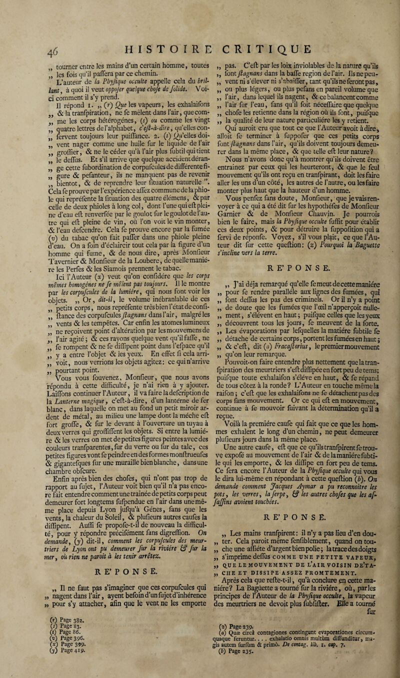 JJ 31 JJ JJ JJ JJ JJ JJ JJ JJ tourner entre les mains d’un certain homme, toutes ” les fois qu'il paffera par ce chemin. L’auteur de la Pbyfique occulte appelle cela du bril- lant, à quoi il veut oppojer quelque cboj'e de folido. Voi¬ ci comment il s’y prend. Il répond i. „ (rj Que les vapeurs, les exhalaifons & la tranfpiration, ne fe mêlent dans l’air, que com¬ me les corps hétérogènes, (.f) ou comme les vingt quatre lettres de l’alphabet, c'cft-à-d'ue, qu’elles con- fervent toujours leur puifïance. 2. (t) d’elles doi¬ vent nager comme une huile fur le liquide de l’air groifier, & ne le céder qu’à l’air plus fubtil qui tient le deffus. Et s’il arrive que quelque accident déran¬ ge cette fubordination de corpufcules de différente fi¬ gure & pefanteur, ils ne manquent pas de revenir ,, bientôt, & de reprendre leur fituation naturelle Cela fe prouve par l’expérience allez commune de la phio- le qui repréfente la fituation des quatre élémens, & par celle de deux phioles à long col, dont l’une quieflplei¬ ne d’eau efl renverfée par le goulot fur le goulot de l’au¬ tre qui efl pleine de vin, où l’on voit le vin monter, & l’eau defcendre. Cela fe prouve encore par la fumée (■u) du tabac qu’on fait paffer dans une phiole pleine d’eau. On a foin d’éclaircir tout cela par la figure d’un homme qui fume, & de nous dire, après Monfieur Tavernier & Monfieur de la Loubere, de quelle maniè¬ re les Perfes & les Siamois prennent le tabac. Ici l’Auteur (x) veut qu’on confidére que les corps mêmes homogènes ne fe mêlent pas toujours. Il le montre par les corpufcules de la lumière, qui nous font voir les objets. „ Or, dit-il, le volume inébranlable de ces petits corps, nous repréfente très bien l’état de confi- ftance des corpufcules ftagnans dans l’air, malgré les vents & les tempêtes. Car enfin les atomes lumineux ne reçoivent point d’altération par les mouvemens de l’air agité ; & ces rayons quelque vent qu’il faffe, ne fe rompent & ne fe difîipent point dans i’efpace qu’il y a entre l’objet & les yeux. En effet fi cela arri- voit, nous verrions les objets agitez: ce qui n’arrive jj jj jj jj 3 J JJ JJ JJ ,, pourtant point. Vous vous fouvenez, Monfieur, que nous avons répondu à cette difficulté, je n’ai rien à y ajouter. Laiffons continuer l’Auteur, il va faire la defcription de la Lanterne magique, c’efl-à-dire, d’un lanterne de fer blanc, dans laquelle on met au fond un petit miroir ar¬ dent de métal, au milieu une lampe dont la mèche efl fort groffe, & fur le devant à l’ouverture un tuyau à deux verres qui groffiffent les objets. Si entre la lumiè¬ re & les verres on met de petites figures peintes avec des couleurs tranfparentes,fur du verre ou fur du talc, ces petites figures vont fe peindre en des formes monflrueufes & gigantefques fur une muraille bien blanche, dans une chambre obfcure. Enfin après bien des chofes , qui n’ont pas trop de rapport au fujet, l’Auteur voit bien qu’il n’a pas enco¬ re fait entendre comment une traînée de petits corps peut demeurer fort longtems fufpendue en l’air dans une mê¬ me place depuis Lyon jufqu’à Gènes, fans que les vents, la chaleur du Soleil, & plufieurs autres caufes la diffipent. Auffi fe propofe-t-il de nouveau la difficul¬ té, pour ÿ répondre précifément fans digreffion. On demande, (y) dit-il, comment les corpufcules des meur¬ triers de Lyon ont pu demeurer fur la rivière & fur la mer, ou rien ne par oit à les tenir arrêtez. RE’PONSE. „ Il ne faut pas s’imaginer que ces corpufcules qui „ nagent dans l’air, ayentbefoin d’un fujet d’inhérence „ pour s’y attacher, afin que le vent ne les emporte „ pas. C’efl par les loix inviolables de la nature qu’ils ,, font Jlagnans dans la baffe région de l’air. Ilsnepeu- „ vent ni s’élever ni s’abaiffer, tant qu’ils ne feront pas, „ ou plus légers, ou plus pefans en pareil volume que ,, l’air, dans lequel ils nagent, & ce balancent comme „ l’air fur l’eau, fans qu’il foit néceffaireque quelque „ chofe les retienne dans la région où ils font, puifque ,, la qualité de leur nature particulière les y retient. Qui aurait cru que tout ce que l’Auteur avoit adiré, alloic fe terminer à fuppofer que ces petits corps font ftagnans dans l’air, qu’ils doivent toujours demeu¬ rer dans la même place, & que telle efl leur nature? Nous n’avons donc qu’à montrer qu’ils doivent être entraînez par ceux qui les heurteront, & que le feul mouvement qu’ils ont reçu en tranfpirant, doit les faire aller les uns d’un côté, les autres de l’autre, ou les faire monter plus haut que la hauteur d’un homme. Vous penfez fans doute, Monfieur, que je vais ren¬ voyer à ce qui a été dit fur les hypothéfes de Monfieur Garnier & de Monfieur Chauvin. Je pourrais bien le faire, mais la Pbyfique occulte fuffit pour établir ces deux points, & pour détruire la fuppolition qui a fervi de réponfe. Voyez , s’il vous plait, ce que l’Au¬ teur dit fur cette queflion: (2) Pourquoi la Baguette s'incline vers la terre. RE’PONSE. „ J’ai déjà remarqué qu’elle fe meut de cette manière ,, pour fe rendre parallèle aux lignes des fumées, qui „ font deffus les pas des criminels. Or il n’y a point „ de doute que les fumées que l’œil n’apperçoit nulle- „ ment, s’élèvent en haut ; puifque celles que les yeux „ découvrent tous les jours, fe meuvent de la forte. ,, Les évaporations par lefquelles la matière fubtile fe ,, détache de certains corps, portent les fumées en haut ; „ & c’efl, dit (a) Fracaftorius y le premier mouvement „ qu’on leur remarque. Pouvoit-on faire entendre plus nettement que la tran¬ fpiration des meurtriers s’efldiffipéeenfortpeu detems; puifque toute exhalaifon s’élève en haut, & fe répand de tous cotez à la ronde? L’Auteur en touche même la raifon ; c’efl que les exhalaifons ne fe détachent pas des corps fans mouvement. Or ce qui efl en mouvement, continue à fe mouvoir fuivant la détermination qu’il 3 reçue. Voilà la première caufe qui fait que ce que les hom¬ mes exhalent le long d’un chemin, ne peut demeurer plufieurs jours dans la même place. Une autre caufe, efl que ce qu’ilstransirent fetrou¬ ve expofé au mouvement de l’air 8c de la manière fubti¬ le qui les emporte, & les diffipe en fort peu de tems. Ce fera encore l’Auteur de la Pbyfique occulte qui vous le dira lui-même en répondant à cette queflion (b). On demande comment Jacques Aymar a pu reconnoitre les pots, les verres, laferpe, & les autres chofes que les af- fafftns avaient touchées. R E’ P O N S E. „ Les mains tranfpirent: il n’y a pas lieu d’en dou- „ ter. Cela paroit même fenfiblement, quand on tou- „ che une affiéte d’argent bien polie; la trace des doigts „ s’imprime deffus comme une petite vapeur, „ QUE LE MOUVEMENT DE L’AIR VOISIN De’tA- „ CIIE ET DISSIPE ASSEZ PROMTEMENT. Après cela que refle-t-il, qu’à conclure en cette ma¬ nière? La Bagùette a tourné fur la rivière, où, parles principes de l’Auteur de la Pbyfique occulte, la vapeur des meurtriers ne devoit plus fubfifter. Elle a tourné fur (r) Page 382. (s) Page 83. (2) Page 239. (t) Page 86. (a) QUæ circà contagiones contingunt evaporationes circum* (i>) Page 396. quaque feruntur.. . . exhalatio omnis multùm diffunditur, ma- (x) Page 399. gis autem furfùm & primo. De contag. lib. 1. cap. 7. G) Page 419. (b) Page 235.