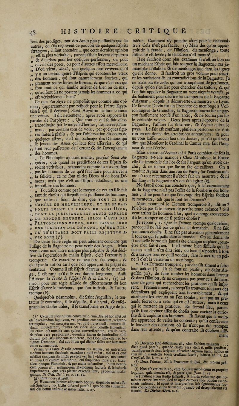 font des prodiges, ont des Ames plus puiffantes que les autres, ou s’ils reçoivent ce pouvoir de quelques Efprits étrangers, il faut entendre „ que cette dernière opinion eft la plus véritable -, parcequ’ils fe fervent de pierres & d’herbes pour lier quelques perfonnes, ou pour ouvrir des pores, ou pour d'autres effets merveilleux. D’où vient, dit-il^ que quelques -uns croyent qu’il 5, y a un certain genre d’Efprits qui écoutent les vœux „ des hommes, qui font naturellement fourbes, qui „ prennent toutes fortes de formes, & que c’eft eux qui „ font tout ce qui femble arriver de bien ou de mal, „ qu’au font ils ne portent jamais les hommes à ce qui „ eft véritablement bien? Ce que Porphyre ne propofoit que comme une opi¬ nion , (apparemment par refpeét pour le Prêtre Egyp¬ tien à qui il écrivoit) Saint Auguflin l’affure comme une vérité. Il dit nettement, après avoir rapporté les paroles de Porphyre : „ Que tout ce qui fe fait d’ex- „ traordinaire par le moyen d’herbes, de pierres, d’ani- „ maux, par certains tons de voix , par quelques figu- „ res faites à plaifir, par l’obfervation du cours de quelques aftres, c’eft un badinage des Démons qui „ fe jouent des Afnes qui leur font affervies, & qui „ font leur paffetems de l’erreur ôi, de l’aveuglement „ des hommes. „ Ce Philofophe ajoutoit même, pour fuit Saint Æ- „ gufîin , que quand les prédirions de ces Efprits fe- „ roient véritables, néanmoins comme ils n’avertiffent „ pas les hommes de ce qu’il faut faire pour arriver à „ la félicité , ce ne font ni des Dieux ni de bons Dé- „ mons; mais que c’eft ou l’Efprit féduéteur, ou une ,, impofture des hommes. „ Toutefois comme par le moyen de cet artilfe fait „ tant de chofes qui furpaffent la puiffance des hommes, „ que refte-t-il finon de dire, que tout ce q.ui „ s’ope’re de merveilleux, et ne serap- „ porte point au culte du vrai Dieu, „ DONT LA JOUISSANCE EST SEULE CAPABLE 5, DE RENDRE HEUREUX, SELON L’AVIS DES „ Platoniciens memes, doit passer pour „ une illusion des de’mons, qu’une pie’- „ te’ ve’ritable doit faire rejetter a- „ VEC SOIN (/). De cette feule régie on peut aifément conclure que l’ufage de la Baguette ne peut venir des Anges. Mais nous avons une autre marque plus palpable & plus déci- five de l’opération du malin Efprit, c’eft l’erreur & la tromperie. Ce caraêlére ne peut être équivoque ; & c’eft par-là tôt ou tard que l’on apperçoit les pièges du tentateur. Comme il eft Efprit d’erreur & de menfon- ge , il eft rare qu’il dife vrai durant longtems. Auffi l’Auteur du Traité de l'Efprit de la Lettre , (g) ad¬ met-il pour une régie affurée du difcernement du bon Efprit d’avec le méchant, que l’un inftruit, & l’autre trompe (h). Quelquefois néanmoins, dit Saint Auguftin , le ten¬ tateur fe contraint, il fe déguife, il dit vrai, & enfei- gnantdes chofes utiles, il fe transforme en Ange de lu- (/) Cæterum illos quîbus converfatio cumDiis ad hoc effet,ut ob inveniendum fugitivuin, vel prædium comparandum, velprop- ter nuptias , vel mercaturam, vel quid hujusmodi, inentem di- Vinam inquietarent, fruftra eos videri dicit coluifle fapientiam. Ilia etiam ipfa numina cum quibus converfarentur, etfi de cæte- ris rebus vera prædicarent, quoniam tamen de beatitudine nihil cautum nec fatis idoneum monerent, necDeos illos effe nec be- nignos Dæniones, fed aut ilium qui dicitur fallax aut humanum omne commentum. Veriun quia tanta & talia geruntur his artibus, ut univerfum modum humanæ facultatis excedant : quid reftat, nifi ut ea quæ mirificè tanquam divinitùs prædici vel fieri videntur, nec tamen ad uniusDei cultum referuntur, cui fîmpliciter inhærere, faten- tibus quoque Platonicis, & per multa teflantibus, folum beatifi- cum bonum eft , malignorum Dæmonum ludibria & fedu&oria impedimenta, quæ verâ pietate cavenda funt, prudenter intelli- gantur. De Civit. Dei l. 10. c. iï. 12. (g) Inter opéra Auguft. (b) Humanumfpiritumaliquando bonus, aliquando malus aflu- mit Spiritus , nec facilè difcerni poteft à quo Spiritu aflumatur, nifi qui bonus inftruit & malus fallit. c. 27. miére. Comment s’y prendre alors pour le reconnoi- tre ? Cela n’eft pas facile, {i) Mais dès qu’on apper¬ çoit de la fraude , de l’illufion, du menfonge > toute difficulté eft levée ; le féduêteur s’eft montré. Il ne faudrait donc plus examiner fi c’eft un bon ou un méchant Efprit qui fait tourner la Baguette; car ja¬ mais plus d’illufions & de menfonges que dans les lignes qu’elle donne. Il faudrait un gros volume pour décri¬ re les variations & les contradictions de la Baguette. Je ne parle pas de celles qui ont trompé tant de perfonnes, depuis qu’on s’en fert pour chercher des tréfors, & qui l’on fait appeller la Baguette au vent virgula ventofa ; je dis feulement pour décrire les tromperies de la Baguette d’Aymar , depuis la découverte du meurtre de Lyon. Ce fameux Devin fut un Prophète de menfonge à Voi- ron auprès de Grenoble, fa Baguette tourna fur un gar¬ çon fauffement accufé d’un larcin, & ne tourna pas fur le véritable voleur. Deux jours après l’épreuve de la Baguette , l’affaire fut éclaircie , & Aymar quitta le pays. Le fait eft confiant, plufieurs perfonnes de Voi- ron en ont donné des atteftations autentiques : <& pour ne vous Iaiffer aucun lieu d’en douter, je n’ai qu’à vous dire que Monfieur le Cardinal le Camus m’a fait l’hon¬ neur de me l’écrire. Mais depuis qu’Aymar efl à Paris combien de fois la, Baguette a-t-elle manqué ? Chez Monfieur le Prince elle fut immobile fur l’or & fur l’argent qu’on avoit ca¬ ché , & ne tourna que fur un fac de cailloux. On a conduit Aymar dans une rue de Paris, fur l’endroit mê¬ me où tout récemment il s’étoit fait un meurtre ; <St ni fon fang ni la Baguette n’y ont été agitez (k). Ne faut-il donc pas conclure que, fi le tournoiement de la Baguette n’eft pas l’effet de la fourberie des hom¬ mes , il ne peut être que l’ouvrage des Efprits fourbes & menteurs, tels que le font les Démons? Mais pourquoi le Démon tromperoit-il, dit-on ? N’eft-ce pas-là le moyen de perdre toute créance ? S’il veut attirer les hommes à lui, quel avantage trouveroit- il à les tromper en de fi petites chofes? Je répons, 1. Que le Démon trompe quelquefois, paraequ’il ne fait pas ce qu’on lui demande. Il ne fait pas toutes chofes. Il ne fait pas attention généralement à tout ce qui fe paffe dans le monde. On lui demande fi une telle borne n’a jamais été changée de place, peut- être n’en fait-il rien. Il eft même bien difficile qu’il le fâche; ainfi il n en dira rien, ou bien il répondra à tore & à travers tout ce qu’il voudra, fans fe mettre en pei¬ ne fi c’eft la vérité ou un menfonge. 2. Les Démons trompent, parcequ’ils aiment à faire leur métier (/). Ils fe font un plaifir, dit Saint Au¬ guftin (m) , de faire tomber les hommes dans l’erreur & dans l’illufion, & ne craignent pas pour cela de man¬ quer de gens qui recherchent les pratiques qu’ils infpi- rent. Premièrement, parcequ’ils trouvent toujours des défenfeurs qui expliquent tout favorablement, & qui attribuent les erreurs où l’on tombe , non pas au pré¬ tendu fecret ou à celui qui en eft l’auteur, mais à ceux qui le mettent en pratique. En fécond lieu, parce¬ qu’ils font deviner affez de chofes pour exciter la curio- fité & la cupidité des hommes. Ils fa vent que la moin¬ dre apparence de vérité les contente ; qu’ils confervent le fouvenir des occafions où ils n’ont pas été trompez dans leur attente ; & qu’au contraire ils oublient aifé- menc (0 Difcretio fané difficillima eft, cùm Spiritus malignus... ; dicit quod poteft , quando etiam vera dicit & utilia prædicat * transfigurai fe ficut feriptum eft velutAngelum lucis, ad hoc ut cùm illi in manifeftis bonis creditum fuerit, feducat ad fua. De Genef. ad. litt. I. 12. c. 13. (k) Deux Princes, M. le Procureur du Roi, &c. étoientpré- fens. (/) Non eft veritas in eo, cùm Ioguiturmendacium expropriis loquitur, quia mendax eft, & pater ejus. Joui, 8. 44. (m) Fallunt etiain ftudio fallendi, & invidà voluntate qua ho- minum errore lætantur. Sed ne apud cultores fuos pondus autho- ritatis ainittant , id agunt ut interpretibus fuis fignorumque fuo- rum conjeétoribus culpa tribuatur, quandô vel deceptifuerintVel mentiti. De Divimt.*D(tm. c. C.