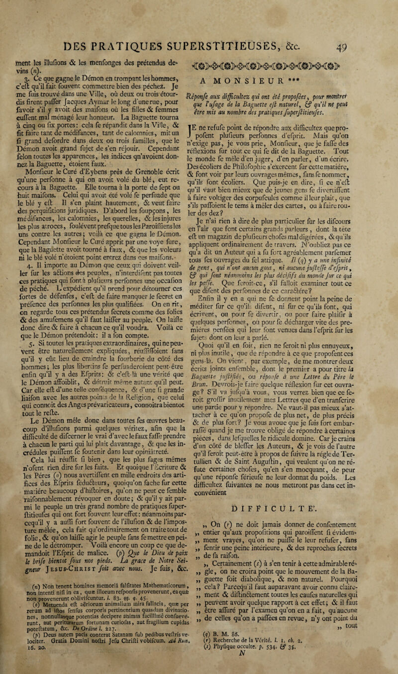 ment les illufions & les menfonges des prétendus de¬ vins («). 3. Ce que gagne le Démon en trompant les hommes* c’eft qu’il fait fouvent commettre bien des péchez. Je me fuis trouvé dans une Ville, où deux ou trois étour¬ dis firent paffer Jacques Aymar le long d'une rue, pour favoir s’il y avoit des maifons où les filles & femmes euffent mal ménagé leur honneur. La Baguette tourna à cinq ou fix portes: cela fe répandit dans la Ville, & fit faire tant de médifances, tant de calomnies, mit un fi grand defordre dans deux ou trois familles, que le Démon avoit grand fujet de s’en réjouir. Cependant félon toutes les apparences, les indices qn’avoient don¬ nez la Baguette, étoientfaux. Monfieur le Curé d’Eybens près de Grenoble écrit qu’une perfonne à qui on avoit volé du blé* eut re¬ cours à la Baguette. Elle tourna à la porte de fept ou huit maifons. Celui qui avoit été volé fe perluade que le blé y eft II s’en plaint hautement, & veut faire des perquifitions juridiques. D’abord les fcupçons, les médifances, les calomnies, les querelles, & les injures les plus atroces, fouléventprefquetouslesParoiffiensles uns contre les autres ; voilà ce que gagna le Démon. Cependant Monfieur le Curé apprit par une voye fure, que la Baguette avoit tourné à faux, & que les voleurs ni le blé volé n’étoient point entrez dans ces maifons.- 4. Il importe au Démon que ceux qui doivent veil¬ ler fur les aélions des peuples, n’interdifent nas toutes ces pratiques qui font à plufieurs nerfonnes une occafion de péché. L’expédient qu’il orend pour détourner ces fortes de défenfes, c’eft de faire manquer le fecret en préfence des perfonnes les plus qualifiées. On en rit, on regarde tous ces prétendus fecrets comme des folies & des amufemens qu’il faut laiffer au peuple. On 1 aille donc dire & faire à chacun ce qu’il voudra. Voilà ce que le Démon prétendoit: il a fon compte. 5. Si toutes les prat iques extraordinaires, qui ne peu¬ vent être naturellement expliquées, réuffiffoient fans qu’il y eûc lieu de craindre la fourberie du côté des hommes; les plus libertins fe perfuaderoient peut-être enfin qu’il y a des Efprits: & c’eft-là une vérité que le Démon affoiblit, & détruit même autant qu’il peut. Car elle eft d’une telle conféquence, & d’une fi grande liaifon avec les autres points de la Religion, que celui qui conncit des Anges prévaricateurs, connoitra bientôt tout le refte. Le Démon mêle donc dans toutes fes œuvres beau¬ coup d’illufions parmi quelques véritez, afin que la difficulté de difcerner le vrai d’avec le faux fafle prendre à chacun le parti qui lui plaît davantage, & que les in¬ crédules puiiTent fe foutenir dans leur opiniâtreté. Cela lui réuffit fi bien , que les plus fag^s mêmes n’ofent rien dire fur les faits. Et quoique l’Ecriture & les Pères (0) nous avertifient en mille endroits des arti¬ fices des Èfprits fédu&eurs, quoiqu’on fâche fur cette matière beaucoup d’hiftoires, qu’on ne peut ce femble raifonnablement révoquer en doute; & qu’il y ait par¬ mi le peuple un très grand nombre de pratiques fuper- ftitieufes qui ont fort fouvent leur effet : néanmoins par- cequ’il y a auffi fort fouvent de l’illufion & de l’impos¬ ture mêlée, cela fait qu’ordinairement on traite tout de folie, & qu’on laiffe agir le peuple fans fe mettre en pei¬ ne de le détromper. Voilà encore un coup ce que de- mandoit l’Efpric de malice. (p) Otte le Dieu de paix le brife bientôt fous nos pieds. La grâce de Notre Sei¬ gneur Jesus-Christ foit avec nous. Je fuis, &c. (n) Non tenent homines memoriâ falfitates Mathematicorum, non intenti nifi in ea, quæ illorum refponfisprovenerunt,eaqu£ non provenerunt oblivifcuntur. /. 83. <??. <?• 45- (0) Metuenda eft aëriorum animalium mira fallacia, quæ per rerum ad iftos fenfus corporis pertinentium quasdam divinatio- nes, nonnullasque potentias decipere ahimas facillimêconfuevé- runt, aut periturarum fortunam curiofas, aut fragilium cupidas poteftatum, &c. De Ordine l. 227. (p) Deus autem pacis conterat Satanam fub pedibus veftris ve- lociter. Gratia Domini noftri Jefu Chrifti vobifcuin. dd Rb,nt 16. 20, A MONSIEUR*** Réponfe aux difficultez qui ont été propofées, pour montrer que l'ufage de la Baguette ejl naturel, & qu'il ne peut être mis au nombre des pratiques fuperjlitieufes. JE ne refufe point de répondre aux difficultez quepro- pofent plufieurs perfonnes d’efprit. Mais qu’on n’exige pas, je vous prie, Monfieur, que je faffe des réflexions fur tout ce qui fe dit de la Baguette. Tout le monde fe mêle d’en juger, d’en parler, d’un écrire. Des écoliers de Philofophie s’exercent fur cette matière, & font voir par leurs ouvrages mêmes, fans fe nommer, qu’ils font écoliers. Que puis-je en dire, fi ce n’eft qu’il vaut bien mieux que de jeunes gens fe divertiffent à faire voltiger des corpufcules comme il leur plaît, que s’ils paffoient le tems à mêler des cartes, ou à faire rou¬ ler des dez? Je n’ai rien à dire de plus particulier fur les difcours en l’air que font certains grands parleurs, dont la tête eft un magazin de plufieurs chofes mal digérées, & qu’ils appliquent ordinairement de travers. N’oubliez pas ce qu’a dit Un Auteur qui. a fu fort agréablement parfemer toits fes Ouvrages du fel attique. Il (q) y a une infinité de gens, qui n’ont aucun goût, ni aucune jujtcffe d'efprit, & qui font néanmoins les plus dècififs du monde Jur ce qui les pfje. Que feroit-ce, s’il faîloic examiner tout ce que difent des perfonnes de ce caractère? Enfin il y en a qui ne fe donnent point la peine de méditer fur ce qu’il difent, ni. fur ce qu’ils font, qui écrivent* ou pour fe divertir, ou pour faire plaifir à quelques perfonnes, ou pour fe décharger vite des pre¬ mières penfées qui leur font venues dans î’efprit fur les fujet:; dont on leur a parlé. Quoi qu’il en foie, rien ne feroit ni plus ennuyeux, ni plus inutile, que de répondre à ce que propofentees gens-là. On vient, par exemple, de me montrer deux écrits joints enfemble, dont le premier a pour titre la Baguette jufiifiée, ou réponfe à une Lettre du Père le Brun. Devrois-je faire quelque réflexion fur cet ouvra¬ ge? S'il va iufqu’à vous, vous verrez bien que ce fe¬ roit groffif inutilement mes Lettres que d’en tranferire une partie pour y répondre. Ne Vaut-il pas mieux s’at¬ tacher à ce qu’on propofe de plus net, de plus précis & de plus fort ? Je vous avoue que je fuis fort embar- raffé quand je me trouve obligé de répondre à certaines pièces, dans lefquelles le ridicule domine. Car je crains d’un Côté de bleffer les Auteurs, & je vois de l’autre qu’il feroit peut-être à propos de fuivre la régie de Ter- tullien & de Saint Auguftin, qui veulent qu’on ne ré¬ fute Certaines chofes, qu’en s’en mocquant, de peur qu’une réponfe férieufe ne leur donnât du poids. Les difficultez fuivantes ne nous mettront pas dans cet in¬ convénient DIFFICULTE’. „ On (r) ne doit jamais donner de confentement ,, entier qu’aux propofitions qui paroiffent fi évidem- „ ment vrayes, qu’on ne puiffe le leur refufer, fans „ fentir une peine intérieure, & des reproches fecrets „ de fa raifon. „ Certainement (r) à s’en tenir à cette admirable ré- ,, gle, on ne croira point que le mouvement de la Ba- „ guette foit diabolique, & non naturel. Pourquoi ,, cela? Parcequil faut auparavant avoir connu claire- ,, ment & diftinétement toutes les caufes naturelles qui „ peuvent avoir quelque rapport à cet effet; & il faut „ être affuré par l’examen qu’on en a fait, qu’aucune „ de celles qu’on a paffées en revue, n’y ont point du „ tout (?) B. M. 86. (r) Recherche de la Vérité. /. 1. ch. 2. (r) Phyfique occulte, p. 534. 3$. N