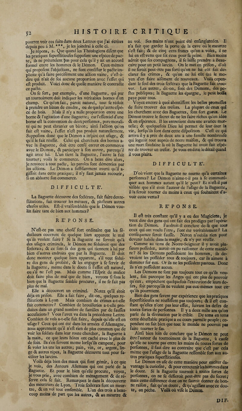 pourrez voir ces faits dans deux Lettres que j’ai écrites depuis peu a M. ***, je les joindrai à celle ci. Je répons, 2. Que quand les Théologiens difentque les pratiques fuperftitieufes fuppofent une efpéce de pac¬ te , ils ne prétendent pas pour cela qu’il y ait un accord formel entre les hommes & le Démon. Ceux mêmes qui propofent l’objeftion, ne font confifter le pafte im¬ plicite qu’à faire précifément une aftion vaine, c’eft-à- dire qui n’ait de foi aucune proportion avec l’effet qui eft produit. Voici donc de quelle manière fe contracte ce pafte. On fe fert, par exemple, d’une Baguette, qui par un tournoiment doit indiquer les véritables bornes d’un champ. Ce qu’on fait, paroit naturel, tout fe réduit à prendre un bâton de coudre, ou dequelqu’autreefpé¬ ce de bois. Mais il n’y a nulle proportion entre une borne & l’agitation d’une Baguette; car l’effentiel d’une borne eft la convention de deuxperfonnes, pure morali¬ té qui ne peut ébranler un bâton ; ainft l’aftion qu’on fait eft vaine, l’effet n’eft pas produit naturellement, Suppofons donc que le Démon a infpiré cet ufage, & qu’il le fait réuflir. Celui qui cherchera des bornes a- vec la Baguette, doit être cenfé entrer en commerce avec le Démon, & participer à fon œuvre, parcequ’il agit avec lui. L’un tient la Baguette, l’autre la fait tourner ; voilà le commerce. On a beau dire alors, je renonce à tout pafte, les paroles font démenties par les aftions. Le Démon a fuffifamment averti qu’il a- giffoit dans cette pratique; il n’y faut jamais recourir, fi on abhorre fon commerce. DIFFICULTE’. La Baguette découvre des fcélérats, fait faire des re- ftitutions, fait trouver les métaux, & plufteurs autres chofes utiles. Eft-il vraifemblable que le Démon vou¬ lût faire tant de bien aux hommes? RE’PONSË. N’eft-ce pas une chofe' fort ordinaire que les fé- dufteurs couvrent de quelque bien apparent le mal qu’ils veulent faire ? Si la Baguette ne fervoit qu’à des ufages criminels, le Démon ne féduiroit que des fcélérats; & ce font-là des gens qui tiennent à lui par bien d’autres endroits que par la Baguette. U doit donc montrer quelque bien apparent, s’il veut fédui- re des gens de probité, & les engager à fe fervir de la Baguette, même dans le doute fi l’effet eft naturel, ou s’il ne l’eft pas. Mais comme l'Efprit de malice doit faire plus de mal que de bien, voyons fi fous le bien que la Baguette femble procurer, il ne fe fait pas plus de mal. Elle a découvert un criminel. Notez qu’il étoit déjà en prifon. Elle a fait faire, dit-on, quelques re- ftitutions à Lyon. Mais combien de crimes a-t-elle fait commettre? Combien de brouilleries a-t-elle pro¬ duites dans un grand nombre de familles par de fauffes accufations? Vous l’avez vu dans la précédente Lettre. Combien de vols a-t-elle fait faire, depuis quelle eft en ufage? Ceux qui ont été dans les armées d’Allemagne, nous apprennent qu’il n’eft rien de plus commun que de voir les foldats dans leur route chercher, la Baguette à la main, ce que leurs hôtes ont caché avec le plus de de foin. Ils s’en fervent meme lorfqu’ils campent, pour fe voler les uns les autres; pain, vin, or, argent, lin¬ ge & autres nipes, la Baguette découvre tout pour fa¬ ciliter les larcins* Voilà déjà bien des maux qui font gémir, à ce que je vois, des Auteurs Allemans qui ont parlé de la Baguette. Et pour le bien quelle procure, voyez, je vous prie, avec combien de ménagement & de ré- ferve cela fe fait. Remarquez le dans la découverte des meurtriers de Lyon. Trois fcélérats font un meur¬ tre, & un vol tout emfemble. L’un des trois a beau¬ coup moins de part que les autres, ôc au meurtre & au vol. Ses mains n’ont point été enfanglahtées. 11 n’a fait que garder la porte de la cave où le meurtre s’eft fait; & de cinq cens francs qu’on a volez, il ne lui en eft venu que fix écus pour fa peine. Bien moins adroit que fes compagnons, il fe laiffe prendre à Beau- caire pour un petit larcin. On le met en prifon , d’où il ne feroit peut-être pas forti qu’on ne lui eût fait dé¬ clarer fes crimes, <& qu’on ne lui eût ôté le mo¬ yen d’en faire aifément de nouveaux. Voilà cepen¬ dant le feul des trois fcélérats que la Baguette fait trou¬ ver. Les autres, dit-on, font des Démons, des pe¬ rtes publiques; la Baguette les épargne, le petit boflu, paye pour tous. Voyez encore à quoi aboutiffent les belles pfomeffes de faire trouver des tréfors. La plupart de ceux qui les cherchent avec des Baguettes, font fort gueux. Le Démon trouve le fecret de ne les faire riches qu’en idée & en efpérance. Il les entretient dans une avarice mor¬ telle; & quelquefois Dieu lui permet de leur ôter la vie, lorfqu’ils font dans cette difpofi don C’eft ce qui arriva il y a près de deux ans à une famille nombreufe qui logeoit tout auprès de notre maifon, & qui trouva une mort foudaine là où la Baguette lui avoir fait efpé- rer de trouver un tréfor. Je vous en dirai le détail quand il vous plaira. DIFFICULTE’. D’où vient que la Baguette ne tourne qu’à certaines perfonnes? Le Démon n’aime-t-il pas à fe communi¬ quer aux hommes autant qu’il le peut? Et n’eft-il pas vifible que s’il étoit l’auteur de l’ufagede la Baguette, il la feroit tourner du moins à ceux qui fouhaitent d’a¬ voir cette vertu? RE’PONSE. Il eft très confiant qu’il y a eu des Magiciens, je Veux dire des gens qui ont fait des prodiges par l'opéra¬ tion du Démon. Faudroit-il conclure de-là que tous ceux qui ont voulu l’etre, l’ont été véritablement? La conféquence feroit fauffe. Néron n’oublia rien pour devenir habile dans la magie, & n’y put réuflir. Comme au tems de Notre-Seigneur il y avoit plu- fieurs poflèdez, aurait-on pu raifonner de cette maniè¬ re ? Si les Démons poffédoient les hommes, ils de¬ vraient les pofféder tous & toujours, car ils aiment à dominer fur eux. Or ils ne les poffédent pas tous. Donc ils n’en poffedent aucun. Les Démons ne font pas toujours tout ce qu’ils veu¬ lent , foit parceque les Anges qui ont plus de pouvoir qu’eux, empêchent quelquefois l’exécution de leurs de- firs, foit parcequ’ils ne veulent pas eux-mêmes tout ce- qu’ils pourraient. Bien des gens favent par expérience que les pratiques fuperftitieufes ne réuflîffent pas toujours; & il eft con¬ fiant qu’elles n’ont pas leur effet, fuivant les defirs de toutes fortes de perfonnes. Il y a deux mille ans qu’on parle de la divination par le crible. De tems en tems cette déceftable pratique a eu cours parmi le peuple; ce¬ pendant on fait bien que tout le monde ne pou voit pas faire tourner le fas. Ainfi bien loin de conclure que le Démon ne peut être l’auteur du tournoiment de la Baguette, à caufe qu’elle ne tourne pas entre les mains de toutes fortes de perfonnes, il faut dire au contraire que c’eft par cela même que l’ufage de la Baguette reffemble fort aux au¬ tres pratiques fuperftitieufes. Le Démon en ufe de cette manière pour exciter da¬ vantage la curiofité, & pour entretenir les hommes dans le doute. Si la Baguette tournoit à toutes fortes de perfonnes, on ne fe défierait peut-être pas du fecret; mais cette différence dont on ne fauroit donner de bon¬ ne raifon, fait qu’on doute, &qu’agiffant avec ce dou¬ te, on pèche. Voilà où vife le Démon. DIF-