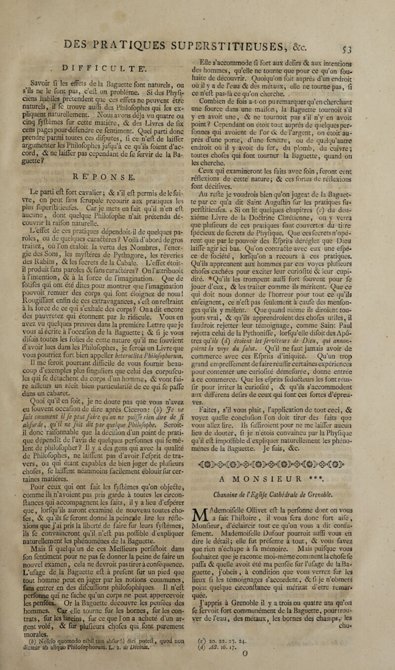 . DIFFICULTE’. v Savoir fi les effets delà Baguette font naturels, ou s’ils ne le font pas, c’eft un problème. Si des Phyfi- ciens habiles prétendent que ces effets ne peuvent être naturels, il fe trouve auffi des Philofophes qui les ex¬ pliquent naturellement. Nous avons déjà vu quatre ou cinq fyftémes fur cette matière, & des Livres de fix cens pages pourdéfendre ce fentiment. Quel parti donc prendre parmi toutes ces difputes, fi ce n’eft de laiffer argumenter les Philofophes jufqu’à ce qu’ils foient d’ac¬ cord , & ne laiffer pas cependant de fe fervir de la Ba¬ guette? R É’ P O N S E. Le parti eft fort cavalier; & s’il eft permis de le fui- vre, on peut fans fcrupule recourir aux pratiques les plus fuperftitieufes. Car je mets en fait qu’il n’en efl aucune, dont quelque Philolophe n’ait prétendu dé¬ couvrir la raifon naturelle. L effet de ces pratiques dépendoit-il de quelques pa¬ roles, ou de quelques caractères? Voilà d'abord de gros traitez, oùlonétaloit la vertu des Nombres, l’éner¬ gie des Sons, les myftéres de Pythagore, les rêveries des Rabins, & les fecrets de la Cabale. L’effet étoit- il produit fans paroles &fanscaraétéres? Onl’attribuoit à l’intention, & à la force de l’imagination. Que de fotifes qui ont été dites pour montrer que l'imagination pouvoit remuer des corps qui font éloignez de nous! llougiffant enfin de ces extravagances, s’eft on reffraint à la force de ce qui s’exhale des corps? On a dit encore des pauvretez qui étonnent par le ridicule. Vous en avez vu quelques preuves dans la première Lettre que je vous ai écrite à l’occafion de la Baguette; & Il je vous difois toutes les folies de cette nature qu’il me fouvient d avoir lues dans les Philofophes, je ferois un Livre que vous pourriez fort bien appeller heteroclita Philofophorum. Il me feroit pourtant difficile de vous fournir beau¬ coup d’exemples plus finguliers que celui des corpufcu- les qui fe détachent du corps d’un homme, & vont fai¬ re ailleurs un récit bien particularifé de ce qui fe paffe dans un cabaret. Quoi qu il en foit, je ne doute pas que vous n’avez eu louvent occafion de dire après Cicéron : (/;) Je ne fais comment il fe peut faire qu'on ne puijje rien dire de fi abfurdc, quil ne foit dit par quelque Philofopbe. Seroit- il donc raifonnable que la décifion d'un point de prati¬ que dépendît de l’avis de quelques perfonnes qui fe mê¬ lent de philolopher? Il y a des gens qui avec la qualité de Philofophes, ne laiffent pas d’avoir l’efprit de tra¬ vers , ou qui étant capables de bien juger de plufieurs chofes, fe laiffent néanmoins facilement éblouir fur cer¬ taines matières. Pour ceux qui ont fait les fyflêmes qu’on objeftei, comme ils n’avoient pas pris garde à toutes les circon- ftances qui accompagnent les faits, il y a lieu d’efpérer que, lorfqu’ils auront examiné de nouveau toutes cho¬ fes, & qu’ils fe feront donné la peinejde lire les réfle¬ xions que j’ai pris la liberté de faire fur leurs fyflêmes, ils fe convaincront qu’il n’eff pas poflible d’expliquer naturellement les phénomènes de la Baguette. Mais fi quelqu’un de ces Meilleurs perfiffoit dans fon fentiment pour ne pas fe donner la peine de faire un nouvel examen, cela ne devrait pas tirer à conféquence. L’ufage de la Baguette efl à prefent fur un pied que tout homme peut en juger par les notions communes, fans ,entrer en des difeuffions philofophiques. Il n’efl perfonne qui ne fâche qu’un corps ne peut appercevoir les penfées. Or la Baguette découvre les penfées des hommes. Car elle tourne fur les bornes, fur les con¬ trats, fur les larcins, fur ce que l'on a acheté d’un ar¬ gent volé, & fur plufieurs chofes qui font purement morales. (,b) Néfcfo quomodo nihil tam abfurdc dicî poteft, quod non dicatur ab aliquo Philofophorum. L. 2. de Divinat. Elle s’accommode fi fort aux defirs & aux intentions des hommes, qu’elle ne tourne que pour ce qu’on fou- haite de découvrir. Quoiqu'on foit auprès d’un endroit où il y a de l’eau & des métaux, elle ne tourne pas, fi ce n’efl pas-là ce qu’on cherche. Combien de fois a-t-on pu remarquer qu’en cherchant une fource dans une maifon, la Baguette tournoit s’il y en avoit une, & ne tournoit pas s’il n’y en avoit point? Cependant on étoit tout auprès de quelques per¬ fonnes qui avoient de l’or Ck de l’argent, on étoit au¬ près d’une porte, d’une fenêtre, ou de quelqu’autre endroit où il y avoit du fer, du plomb, du cuivre; toutes chofes qui font tourner la Baguette, quand on les cherche. Ceux qui examineront les faits avec foin, feront cent réflexions de cette nature; & ces fortes de réflexions font décifives. Au refle je voudrais bien qu’on jugeât de la Baguec- te par ce qu’a dit Saint Auguflin fur les pratiques fri¬ per Aitieufes. . Si on lit quelques chapitres (e) du deu¬ xième Livre de la Doélrine Chrétienne, on y verra que plufieurs de ces pratiques font couvertes du titre fpécieux de fecrets de Phyfique. Que ces fecrets n’opé- rent que par le pouvoir des Efprits déréglez que Dieu laiffe agir ici bas. Qu’on contraéle avec eux une efpé- ce de fociété, lorfqu’on a recours à ces pratiques. Qu’ils apprennent aux hommes par ces voyes plufieurs chofes cachées pour exciter leur curiofité & leur cupi¬ dité. * Qu’ils les trompent auffi fort fouvent pour fe jouer d’eux, & les traiter comme ils méritent. Que ce qui doit nous donner de l’horreur pour tout ce qu’ils enfeignent, ce n’eft pas feulement à caufe des menfon- ges qu’ils y mêlent. Que quand même ils diraient tou¬ jours vrai, & qu’ils apprendraient des chofes utiles, il faudrait rejetter leur témoignage, comme Saint Paul rejetta celui de la Pythonifle, lorfqu’elle difoitdes Apô¬ tres qu.'ils Çd) étaient les fer vit eur s de Dieu, qui annon- çoient la voye du falut. Qu’il ne faut jamais avoir de commerce avec ces Efprits d’iniquité. Qu’un trop grand empreflèment de faire réuffir certaines expériences pour contenter une curiofité démefurée, donne entrée à ce commerce. Que les efprits feduéleurs les font réus- fir pour irriter la curiofité , & qu’ils s’accommodent aux différens defirs de ceux qui font ces fortes d’épreu¬ ves. Faites, s’il vous plaît, l’application de tout ceci, & voyez quelle conclufion l’on doit tirer des faits que vous allez lire. Ils fuffiroient pour ne me laiffer aucun lieu de douter, fi je n’étois convaincu par la Phyfique qu’il efl impoffible d’expliquer naturellement les phéno¬ mènes de la Baguette. Je fuis, &c. A MONSIEUR ***. Chanoine de l'Eglije Cathédrale de Grenoble. MAdemoifelle Ollivet efl la perfonne dont on vous a fait l’hifloire , il vous fera donc fort aifé, Moniieur, d’éclaircir tout ce qu’on vous a dit confu- fément. Mademoifelle Dufour pourrait auffi vous en dire le détail; elle fut préfente à tout, & vous favez que rien n’échape à fa mémoire. Mais puifque vous fouhaitez que je raconte moi-même comment la chofefe paffa & quelle avoit été ma penfée fur l’ufage de la Ba¬ guette, j’obéis, à condition que vous verrez fur les lieux fi les témoignages s’accordent, & fi je n’obmet3 point quelque circonftance qui méritât d’etre remar¬ quée. J’appris à Grenoble il y a trois ou quatre ans qu’on fe fervoit fort communément de la Baguette, pour trou¬ ver de l’eau, des métaux, les bornes des champs, les cho- (c) 20. 22. 23. 24. {d) Ait. 16.17. O