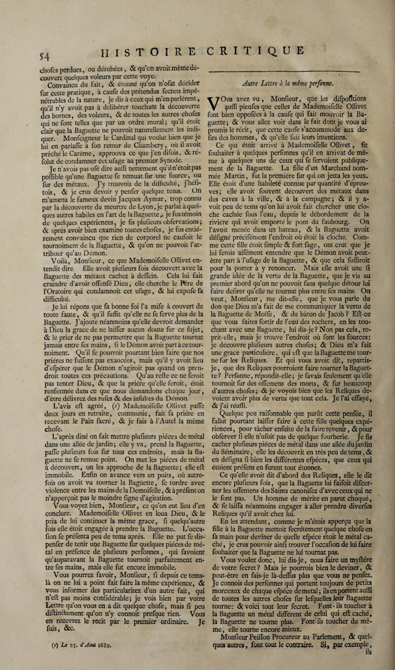 chofes perdues, ou dérobées, & qu’on avoit même dé- couvert quelques voleurs par cette voye. Convaincu du fait, & étonné qu’on n’ofat décider fur cette pratique, à caufe des prétendus fecrets impé¬ nétrables de la nature, je dis à ceux qui m’en parlèrent, qu’il n’y avoit pas à délibérer touchant la découverre des bornes, des voleurs, & de toutes les autres chofes qui ne font telles que par un ordre moral ; qu’il étoit clair que la Baguette ne pouvoir naturellement les indi¬ quer. Monfeigneur le Cardinal qui voulut bien que je lui en parlafle à fon retour de Chambéry, où il avoit prêché le Carême, approuva ce que j’en difois, & ré- folut de condamner Cet ufage au premier Synode. Je n'avois pas ofé dire auffi nettement qu’il n’étoitpas poffible qu’une Baguette fe remuât fur une fource, ou fur des métaux. J’y trouvois de la difficulté, j’héfi- tois, & je crus devoir y penfer quelque tems. On m’amena le fameux devin Jacques Aymar, trop connu par la découverte du meurtre de Lyon, je parlai à quel¬ ques autres habiles en l’art de la Baguette,, je fus témoin de quelques expériences, je fis plufieurs obfervations ; & après avoir bien examiné toutes chofes, je fus entiè¬ rement convaincu que rien de corporel ne caufoit le tournoiment de la Baguette, & qu’on ne pouvoit l’at¬ tribuer qu’au Démon. Voilà, Monfieur, ce que Mademoifelle Ollivet en¬ tendit dire Elle avoit plufieurs fois découvert avec la Baguette des métaux cachez à deffein. Cela lui fait craindre d’avoir offenfé Dieu, elle cherche le Père de l’Oratoire qui condamnoit cet ufage, & lui expofe fa difficulté. Je lui répons que fa bonne foi l’a mife à couvert de toute faute, & qu’il fuffit qu’elle ne fe ferve plus de la Baguette. J’ajoute néanmoins qu’elle devrait demander à Dieu la grâce de ne laifler aucun doute fur ce fujet, & le prier de ne pas permettre que la Baguette tournât jamais entre fes mains, fi le Démon avoit part à ce tour¬ noiment. Qu’il fe pourrait pourtant bien faire que nos prières ne fulfent pas exaucées, mais qu’il y avoit lieu d’efpérer que le Démon n’agiroit pas quand on pren¬ drait toutes ces précautions. Qu’au refte ce ne ferait pas tenter Dieu, & que la prière qu’elle ferait, étoit renfermée dans ce que nous demandons chaque jour, d’être délivrez des rufes & des infùltes du Démon. L’avis efl: agréé, (e) Mademoifelle Ollivet pafle deux jours en retraite, communie, fait fa prière en recevant le Pain facré, & je fais à l’Autel la même chofe. L’après dîné on fait mettre plufieurs pièces de métal dans une allée de jardin; elle y va, prend la Baguette, pafle plufieurs fois fur tous ces endroits, mais la Ba¬ guette ne fe remue point. On met les pièces de métal à découvert, on les approche de la Baguette; elle efl: immobile. Enfin on avance vers un puits, où autre¬ fois on avoit vu tourner la Baguette, fe tordre avec violence entre les mainsdelaDemoifelle,&àpréfenton n’apperçoit pas le moindre ligne d’agitation. Vous voyez bien, Monfieur, ce qu’on eut lieu d’en conclure. Mademoifelle Ollivet en loua Dieu, & le pria de lui continuer la même grâce, fi quelqu’autre fois elle étoit engagée à prendre la Baguette. L’occa- fion fe préfenta peu de tems après. Elle ne put fe dis- penfer de tenir une Baguette fur quelques pièces de mé¬ tal en préfence de plufieurs perfonnes, qui favoient qu’auparavant la Baguette tournoit parfaitement en¬ tre fes mains, mais elle fut encore immobile. Vous pourrez fa voir, Monfieur, 11 depuis ce tems- là on ne lui a point fait faire la même expérience, & vous informer des particularitez d’un autre fait, qui n’elt pas moins confidérable; je vois bien par votre Lettre qu’on vous en a dit quelque chofe, mais fi peu diftinctement qu’on n’y connoit prefque rien. Vous en recevrez le récit par le premier ordinaire. Je fuis, &c. Autre Lettre a la même perfonne, VOus avez vu , Monfieur, que les difpofîtions quffi pieufes que celles de Mademoifelle Ollivet font bien oppofées à la caufe qui fait mouvoir la Ba¬ guette; & vous allez voir dans le fait dont je vous ai promis le récit, que cette caufe s’accommode aux de- firs des hommes, & qu’elle fuit leurs intentions. Ce qui étoit arrivé à Mademoifelle Ollivet, fit fouhaiter à quelques perfonnes qu’il en arrivât de mê¬ me à quelques uns de ceux qui fe fervoient publique¬ ment de la Baguette. La fille d’urt Marchand nom¬ mée Martin, fut la première fur qui on jetta les yeux. Elle étoit d’une habileté connue par quantité d’épreu¬ ves; elle avoit fouvent découvert des métaux dans des caves à la ville, & à la campagne; & il y a- voit peu de tems qu’on lui avoit fait chercher une clo¬ che cachée fous l’eau, depuis le débordement de la rivière qui avoit emporté le pont du faubourg. On l’avoit menée dans un bateau, & la Baguette avoit défigné précifément l’endroit où étoit la cloche. Com¬ me cette fille étoit fimple & fort fage, ont crut que je lui ferais aifément entendre que le Démon avoit peut- être part à l’ufage de la Baguette, & que cela fuffiroit pour la porter à y renoncer. Mais elle avoit une fi grande idée de la vertu de la Baguette, que je vis au premier abord qu’on ne pouvoit fans quelque détour lui faire defirer qu’elle ne tournât plus entre fes mains. On veut, Monfieur , me dit-elle, que je vous parle du don que Dieu m’a fait de me communiquer la vertu de la Baguette de Moïfe, & du bâton de Jacob ? Eft-ce que vous faites fortir de l’eau des rochers, en les tou¬ chant avec une Baguette, lui dis-je?Non pas cela, re¬ prit-elle, mais je trouve l’endroit où font les fources: je découvre plufieurs autres chofes; & Dieu m’a fait une grâce particulière, qui efi; que la Baguette me tour¬ ne fur les Reliques. Et qui vous avoit dit, repartis- je, que des Reliques pourraient faire tourner la Baguet¬ te? Perfonne, répondit-elle; je favais feulement quelle tournoit fur des oflemens des morts, & fur beaucoup d’autres chofes ; & je voyois bien que les Reliques dé¬ voient avoir plus de vertu que tout cela. Je l’ai effayé, & j’ai réuffi. Quelque peu raifonnable que parût cette penfée, il fallut pourtant laiffer faire à cette fille quelques expé¬ riences , pour tâcher enfuite de la faire revenir, & pouf obferver fi elle n’ufoit pas de quelque fourberie. Je fis cacher plufieurs pièces de métal dans une allée.du jardin du Séminaire, elle les découvrit en très peu de tems, & en défigna fi bien les différentes efpéces, que ceux qui étoient préfens en furent tout étonnez. Ce quelle avoit dit d’abord des Reliques, elle le dit encore plufieurs fois, que la Baguette lui faifoit difcer- ner les oflemens des Saints canonifez d’avec ceux qui ne le font pas. Un homme de mérite en parut choqué, & fe laiffa néanmoins engager à aller prendre diverfes Reliques qu’il avoit chez lui. En les attendant, comme je m’étoîs appefçu que la fille à la Baguette mettoit fecrétement quelque chofe en fa main pour deviner de quelle efpéce étoit le métal ca¬ ché , je crus pouvoir ainfi trouver l’occafion de lui faire fouhaiter que la Baguette ne lui tournât pas. Vous voulez donc, luidis-je, nous faire un myftére de votre fecret ? Mais je pourrais bien le deviner, & peut-être en fais-je là-deffus plus que vous ne penfez. Je connois des perfonnes qui portent toujours de petits morceaux de chaque efpéce demetal; ils en portent auffi de toutes les autres chofes fur lefquelles leur Baguette tourne: & voici tout leur fecret. Font-ils toucher à la Baguette un métal différent de celui qui eft caché, la Baguette ne tourne plus. Font-ils toucher du mê¬ me, elle tourne encore -mieux. Monfieur Peiffon Procureur au Parlement, & quel¬ ques autres, font tout le contraire. Si, par exemple, ils (e) Le 25. d’Aout 1689.