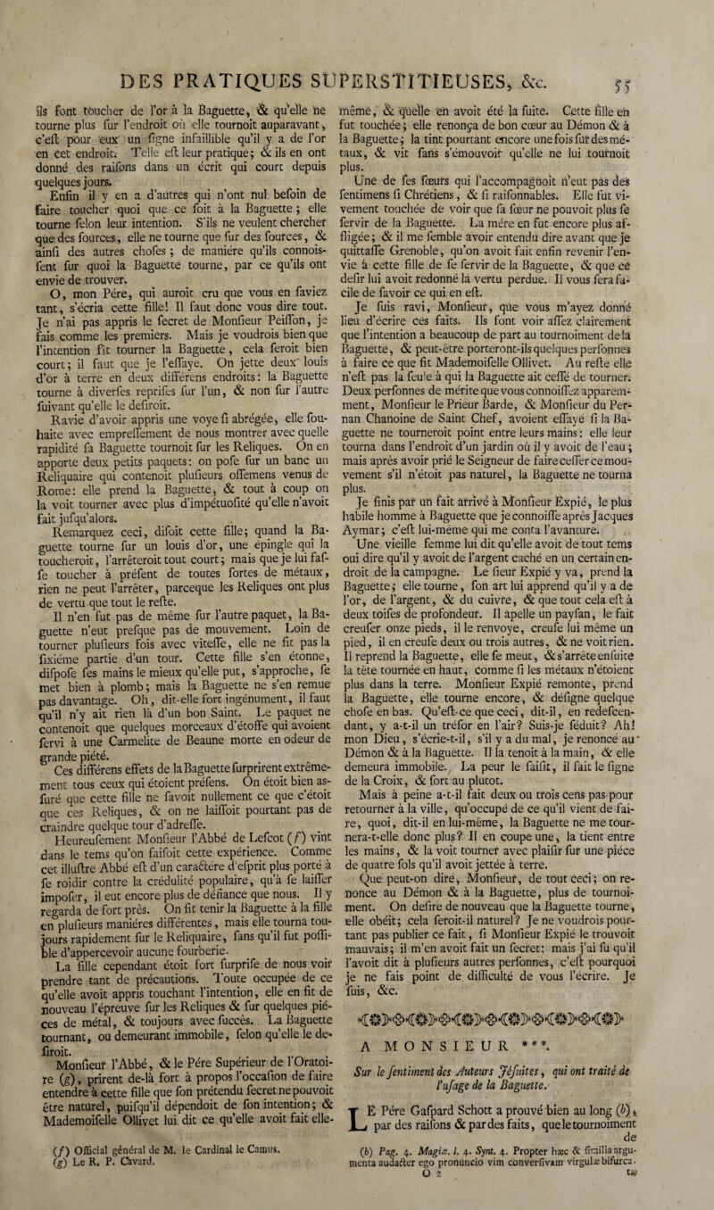 ils font toucher de l’or à ia Baguette, & quelle ne tourne plus fur l’endroit où elle tournoit auparavant, c’eft pour eux un ligne infaillible qu’il y a de l’or en Cet endroit. Telle eft leur pratique; & ils en ont donné des raifons dans un écrit qui court depuis quelques jours. Enfin il y en a d’autres qui n’ont nul befoin de faire toucher quoi que ce foit à la Baguette ; elle tourne félon leur intention. S’ils ne veulent chercher que des fources, elle ne tourne que fur des fources, & ainfi des autres chofes ; de manière qu’ils connois- fent fur quoi la Baguette tourne, par ce qu’ils ont envie de trouver. O, mon Père, qui auroit cru que vous en faviez tant, s’écria cette fille 1 II faut donc vous dire tout. Je n’ai pas appris le fecret de Moniteur Peiffon, je fais comme les premiers. Mais je voudrais bien que l’intention fît tourner la Baguette, cela ferait bien court; il faut que je l’effaye. On jette deux'louis d’or à terre en deux difFérens endroits: la Baguette tourne à diverfes reprifes fur l’un, & non fur l’autre fuivant qu’elle le defiroit. Ravie d’avoir appris une voye fi abrégée > elle fou- haite avec empreffement de nous montrer avec quelle rapidité fa Baguette tournoit fur les Reliques. On en apporte deux petits paquets: on pofe fur un banc un Reliquaire qui contenoit plufieurs offemens venus de Rome: elle prend la Baguette, & tout à coup on la voit tourner avec plus d’impétuofité qu’elle n’avoit fait jufqu’alors. Remarquez ceci, difoit cette fille; quand la Ba¬ guette tourne fur un louis d’or, une épingle qui la toucherait, l’arrêteroit tout court ; mais que je lui faf- fe toucher à préfent de toutes fortes de métaux, rien ne peut l’arrêter, parceque les Reliques ont plus de vertu que tout le refte. Il n’en fut pas de même fur l’autre paquet, la Ba¬ guette n’eut prefque pas de mouvement. Loin de tourner plufieurs fois avec viteffe, elle ne fit pas la fixiéme partie d’un tour. Cette fille s’en étonne, difpofe fes mains le mieux quelle put, s’approche, fe met bien à plomb; mais la Baguette ne s’en remue pas davantage. Oh, dit-elle fort ingénument, il faut qu’il n’y ait rien là d’un bon Saint. Le paquet ne contenoit que quelques morceaux d’étoffe qui avoient fervi à une Carmélite de Beaune morte en odeur de grande piété. Ces différens effets de la Baguette furprirent extrême¬ ment tous ceux qui étoient préfens. On étoit bien as- furé que cette fille ne favoit nullement ce que c’étoit que ces Reliques, & on ne laiffoit pourtant pas de craindre quelque tour d’adreffe. Heureufement Moniteur l’Abbé de Lefcot ( f) vint dans le tems qu’on faifoit cette expérience. Comme cet illultre Abbé eff d’un caraftére d’efprit plus porté à fe raidir contre la crédulité populaire, qu’à fe laiffer impofer, il eut encore plus de défiance que nous. Il y regarda de fort près. On fit tenir la Baguette à la fille en plufieurs manières différentes, mais elle tourna tou¬ jours rapidement fur le Reliquaire, fans qu il fut pofii- ble d’appercevoir aucune fourberie. La fille cependant étoit fort furprife de nous voir prendre tant de précautions. Toute occupée de ce qu’elle avoit appris touchant l’intention, elle en fit de nouveau l’épreuve fur les Reliques & fur quelques piè¬ ces de métal, & toujours avec fuccès. La Baguette tournant, ou demeurant immobile, félon quelle le de* firoit. Monfieur l’Abbé, & le Père Supérieur de 1 Oratoi¬ re (g), prirent de-là fort à propos l’occafion de faire entendre à cette fille que fon prétendu fecret ne pouvoit être naturel, puifqu’il dépendoit de fon intention ; & Mademoifelle Ollivet lui dit ce qu’elle avoit fait elle- (/) Official général de M. le Cardinal le Camus. (g) Le R. P. Qvard. ïftêmè, & quelle 'en avoit été la fuite. Cette fille en fut touchée; elle renonça de bon cœur au Démon & à la Baguette ; la tint pourtant encore une fois fur des mé¬ taux, & vit fans s’émouvoif qu’elle ne lui tournoit plus. Une de fes fœurs qui l’accompagnoit n’eut pas des fendmens fi Chrétiens, & fi raifonnables. Elle fut vi¬ vement touchée de voir que fa fœur ne pouvoit plus fe fervir de la Baguette. La mère en fut encore plus af¬ fligée; & il me femble avoir entendu dire avant que je quittaffe Grenoble, qu’on avoit fait enfin revenir l’en¬ vie à cette fille de fe fervir de la Baguette, & que ce defir lui avoit redonné la vertu perdue. Il vous fera fa¬ cile de favoir ce qui en eft. Je fuis ravi, Monfieur, que Vous m’ayez donné lieu d’écrire ces faits. Ils font voir affez clairement que l’intention a beaucoup de part au tournoiment delà Baguette, & peut-être porteront-ils quelques perfonnes à faire ce que fit Mademoifelle Ollivet. Au refte elle n’eft pas la feule à qui la Baguette ait ceffé de tourner. Deux perfonnes de mérite que vous connoiffez apparem¬ ment, Monfieur le Prieur Barde, & Monfieur du Per- nan Chanoine de Saint Chef, avoient effayé fi la Ba¬ guette ne tournerait point entre leurs mains : elle ieur tourna dans l’endroit d’un jardin où il y avoit de l’eau ; mais après avoir prié le Seigneur de faire ceffer ce mou¬ vement s’il n’étoit pas naturel, la Baguette ne tourna plus. Je finis par un fait arrivé à Monfieur Expié, le plus habile homme à Baguette que je connoiffe après Jacques Aymar; c’eft lui-meme qui me conta l’avanture. Une vieille femme lui dit qu’elle avoit de tout tems oui dire qu’il y avoit de l’argent caché en un certain en¬ droit de la campagne. Le fieur Expié y va, prend la Baguette; elle tourne, fon art lui apprend qu’il y a de l’or, de l’argent, & du cuivre, & que tout cela eft à deux toifes de profondeur. Il apelle un payfan, le fait creufer onze pieds, il le renvoyé, creufe lui même un pied, il en creufe deux ou trois autres, & ne voit rien. Il reprend la Baguette, elle fe meut, & s’arrête enfuitô la tête tournée en haut, Comme fi les métaux n’étoient plus dans la terre. Monfieur Expié remonte, prend la Baguette, elle tourne encore, & déligne quelque chofe en bas. Qu’eft-ce que ceci, dit-il, en redefcen- dant, y a-t-il un tréfor en l’air? Suis-je féduit? Ah! mon Dieu, s’écrie-t-il, s’il y a du mal, je renonce au' Démon & à la Baguette. Il la tenoit à la main, & elle demeura immobile. La peur le faifit, il fait le figne de la Croix, & fort au plutôt. Mais à peine a-t-il fait deux ou trois cens pas pour retourner à la ville, qu’occupé de ce qu’il vient de fai¬ re, quoi, dit-il en lui-même, la Baguette ne me tour- nera-t-elle donc plus? Il en coupe une, la tient entre les mains, & la voit tourner avec pîaifir fur une pièce de quatre fols qu’il avoit jettée à terre. Que peut-on dire, Monfieur, de toutced; on re¬ nonce au Démon & à la Baguette, plus de tournoi¬ ment. On defire de nouveau que la Baguette tourne, elle obéit; cela feroit-il naturel? Je ne voudrais pour¬ tant pas publier ce fait, fi Monfieur Expié le trouvoit mauvais; il m’en avoit fait un fecret: mais j’ai fu qu'il favoit dit à plufieurs autres perfonnes, c’eft pourquoi je ne fais point de difficulté de vous l’écrire. Je fuis, &c. A MONSIEUR ***. Sur le fentiment des tuteurs Jêfuitcs, qui ont traité de l’ufage de la Baguette. LË Père Gafpard Schott a prouvé bien au long (b) ». par des raifons & par des faits, que le tournoiment de (fc) Pag. 4. MagiÆ. I. 4. Synt. 4. Propter hæc & finiliaargu¬ menta auda&er ego pronuncio vim converfivam virgulæ bifurca.