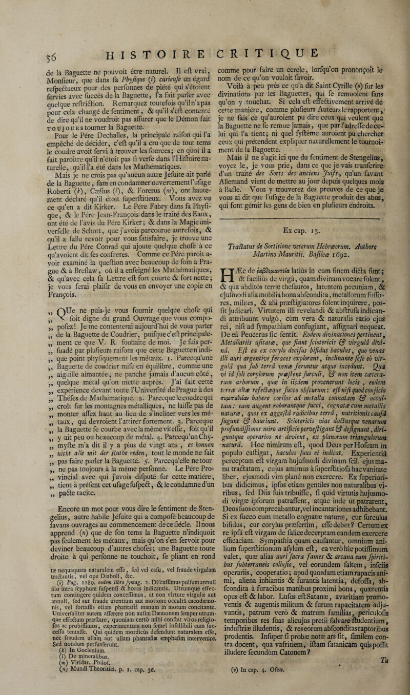 de là Baguette ne pouvait être naturel. Il eft vrai, Monfieur, que dans fa Phyjique (i) curieufe un égard refpeftueux pour des perfonnes de piété qui s’étoient fervies avec fuccès de la Baguette, l’a fait parler avec quelque reftri&ion. Remarquez toutefois qu’il n'a pas pour cela changé de fentiment, & qu’il s’eft contenté de dire qu’il ne voudrait pas affiner que le Démon fait toujours tourner la Baguette. Pour le Père Dechalles, la principale raîfon qui l’a empêché de décider, c’eft qu’il a cru que de tout tems le coudre avoit fervi à trouver les fources; en quoi il a fait paroitre qu’il n’étoit pas fi verfé dans l’Hiftoirena’ turelle, qu’il l’a été dans les Mathématiques. Mais je ne crois pas qu’aucun autre Jefuite ait parlé de la Baguette, fans en condamner ouvertement l’ufage Roberti (k), Cæfius (/), & Forerus (m), ont haute¬ ment déclaré qu’il étoit fuperftitieux. Vous avez vu ce qu’en a dit Kirker. Le Père Fabry dans fa Phyfi- que, & le Père Jean-François dans le traité des Eaux, ont été de l'avis du Père Kirker; & dans la Magie uni- verfelle deSchott, que j’avois parcourue autrefois, & qu’il a fallu revoir pour vous fatisfaire, je trouve une Lettre du Père Conrad qui ajoute quelque chofe à ce qu’avoient dit fes confrères. Comme ce Père parait a- voir examiné la queftion avec beaucoup de foin à Pra¬ gue & à Brefiaw, où il a enfeigné les Mathématiques, & qu’avec cela fa Lettre eft fort courte & fort nette ; je vous ferai plaifir de vous en envoyer une copie en François. „ (~)Ue ne puis-je vous fournir quelque chofe qui 5, v foit digne du grand Ouvrage que vous compo- „ pofez! Je me contenterai aujourd’hui de vous parler „ delà Baguette de Coudrier, puifque c’eft principale- „ ment ce que V. R fouhaite de moi. Je fuis per- ,, fuadé par plusieurs raifons que cette Baguette n'indi- ,, que point phyfiquement les métaux, i. Parcequ’une ,, Baguette de coudrier mife en équilibre, comme une „ aiguille aimantée, ne panche jamais d'aucun côté, ,, quelque métal qu'on mette auprès. J’ai fait cette ,, expérience devant toute l’Univerfité de Prague à des „ Théfes de Mathématique. 2. Parceque le coudre qui „ croît fur les montagnes métalliques, ne laifle pas de „ monter allez haut au lieu de s’incliner vers les mé- „ taux, qui devraient l’attirer fortement. 3. Parceque ,, la Baguette fe courbe avec la même viteffe, foitqu’il y ait peu ou beaucoup de métal. 4. Parcequ’unChy- „ myfte m’a dit il y a plus de vingt ans , es konnen nicht aile mit der Rutbe reden, tout le monde ne fait „ pas faire parler la Baguette. 5. Parcequ’elle netour „ ne pas toujours à la même perfonne. Le Père Pro- ,, vincial avec qui j’avois difputé fur cette matière, ,, tient à préfent cet ufage fufpeêl, & le condamne d’un „ paête tacite. Encore un mot pour vous dire le fentiment de Sten- gelius, autre habile Jéfuite qui a compofé beaucoup de favans ouvrages au commencement decefiécle. Il nous apprend (n) que de fon tems la Baguette n’indiquoit pas feulement les métaux, mais qu’on s’en fervoit pour deviner beaucoup d’autres chofes; une Baguette toute droite à qui perfonne ne touchoit, fe pliant en rond ta? nequaquam naturalem efle, fed vel cafu, vel fraude virgulam traftantis, vel ope Diaboli, &c. (j) Pag. 1289. eodem librofyntag. 2. Difcuffimuspulfum annuli filo intra fcyphum fufpenfi & horas indicantis. Utrumque effec- tum contingere quidem conceflîmus, at non virtute virgulæ aut annuli, fed aut fraude utentium aut motione occulta caeodæmo- nis, vel fortaffis etiam phantafiâ manum in niotum concitante. Univerfaliter auteui aflerere non aufimDæmonem femperutrum- que effedtum præftare, quoniam certô mihi confiât virosreligio- fos ac probiffiinos, experimentum non femel infallibili cum fuc- ceifu tentaffe. Qui quidem mordicus defendunt naturalem elle, nec fraudem ullarn aut ullam phantafiæ emphafim intervenire. Sed nondum perfuaferunt. (fe) In Goclenium. (l) De mineralibus. (m) Viridar. Philof. 00 Mundi Theoritici. p. 1. cap. 36. comme pour faire un cercle , lorfqu’on prononçoît le nom de ce qu’on vouloit favoir. Voilà à peu près ce qu’a dit Saint Cyrille (0) fur les divinations par les Baguettes, qui fe remuoient fans qu’on y touchât. Si cela eft effeétivement arrivé de certe manière, comme plufieurs Auteurs le rapportent, je ne fais ce qu’auraient pu dire ceux qui veulent que la Baguette ne fe remue jamais, que par l’adrelfe de ce¬ lui qui l’a tient; ni quel fyftême auraient pu chercher ceux qui prétendent expliquer naturellement le tournoi- ment de la Baguette. Mais il ne s’agit ici que du fentiment de Stengelius, voyez le, je vous prie, dans ce que je vais tranfcrire d’un traité des Sorts des anciens Juifs, qu’un favant Allemand vient de mettre au jour depuis quelques mois à Bafle. Vous y trouverez des preuves de ce que je vous ai dit que l’ufage de la Baguette produit des abus, qui font gémir les gens de bien en plufieurs endroits. Ex cap. 13. Tract atns de Sortitione veterum Hcbrœonnn. Authore Martino Mauntii. Bafileœ 1692. HÆc de iafâopcivnîa latiùs in eum finem dièla funt; üt faciliùs de virgâ, quamd.ivinamvocarefolent, & qua abditos terræ thefauros, latentem pecuniam, & ejufmodi aliamobiliabonaabfcondita, metallorum foffo- res, milites, & alü præftigiatores folentinquirere, pos- fitjudicarfi Virtutem illi revelandi & abftrufa indican- di attribuunt vulgô, cùm vera & naturalis ratio ejus rei, nifi ad fympathiam confugiant, affignari nequeat. Deeâ PeuCerusfic fentit. Eodem divinationes pertinent, Aletallariis ufitatœ, que fiunl Jciotericis virgulâ divi- nâ. Eft ea ex corylo decifus bifidus baculus, quo venus illi auri argentive fer aces ex forant, inclinante fcfe eo vir¬ gulâ qua fub terrâ venue feruntur atquc incedunt. Qua vi id foli corylorum prajlent furculi, & non item ccetera- rum arborum , quœ in iisdem provenerunt locis , eodem terræ altæ refectæque fucco obfcurum: ejtnifequodconjicio GvpTrcêiîcvj habere corilos ai mctalla connatam & occul¬ tant: eam augent roborantque /ucci, cognâtæ cum metallis naturæ, quos ex aggefiâ radicibus terra, nutritionis caufcl fugunt & hauriunt. Sciotericis vias duftusque venarum profundijfunos miro artificioperveftigant S dejïgnant, diri- guntque operarios ne devient, ex planurum trianguloruitt naturâ. Hoc nimirum eft, quod Deus perHofeam in populo caftigat, baculus fuus ei indicat. Experientiâ perceptum eft virgam hujufmodi divinam feil. ejus ma¬ nu traèlatam, cujus amimus àfuperftitiofàhacvanitate liber, ejusmodi vim plané non exercere. Ex fuperiori- bus didicimus, ipfos etiam gentiles non naturalibus vi- ribus, fed Diis fuis tribuifle, fi quid virtutis hujusmo- di virgæ ipforum patraffent, atque inde utpatrarent, Deos fuos comprecabantur,vel incantationes adhibebant. Si ex fucco cum métallo cognatæ naturæ, cur furculus bifidus, cur corylus præfertim, eftedebet? Certumex re ipfà eft virgam de falicedecerptameandem exercere efficaciam. Sympathia quam caufantur, omnium ani- lium fuperftitionum afylum eft, eaverôhîcpotiflimum valet, quæ alias auri facra famés & arcana eum fpiriti- bus fubterraneis collujio, vel eorundem faltem, infeiis operariis, cooperatio; apudquosdam etiamrapacisani- mi, aliéna inhiantis & furantis latentia, defoffa, ab- feondita à furacibus manibus proximi bona, quærentis opus eft & labor. Lufus eftSatanæ, avaritiam promo- ventis & augentis militum & furum rapacitatem adju- vantis, patrum verô & matrum familias, periculofis temporibus res fuas alicujus pretii falvare ftudentium, induftriæ illudentis, & res eorum abfconditasraptoribus prodentis. Infuper fi probæ notas ars fit, fimilem con¬ tra docent, qua vafritiem, iftam fatanicam quispoflit illudere fecundùm Catonem ? Tu (0) In cap. 4. Ofeæ.