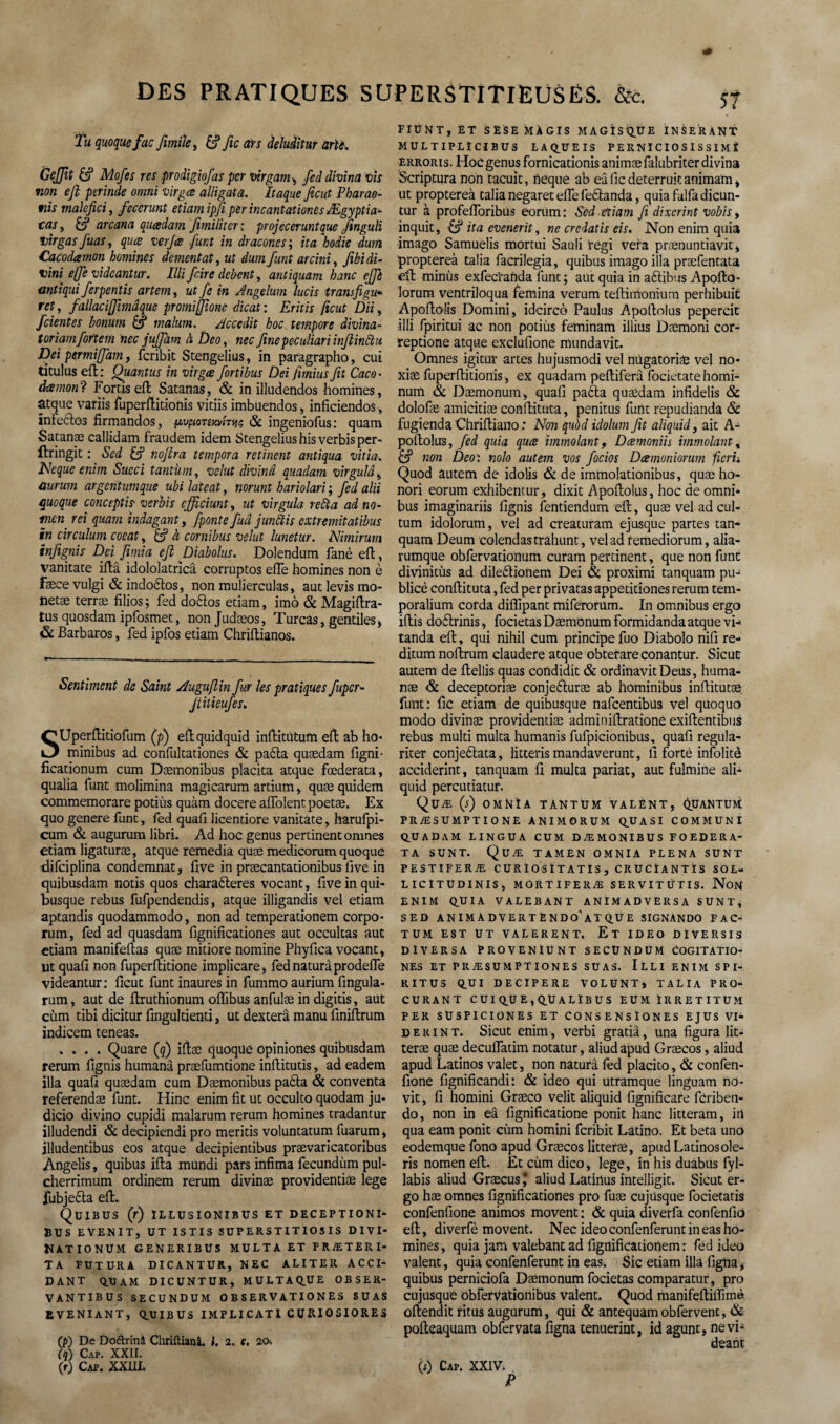 Tu quoque fac Jimiïe, &? yic ars deluditur arU. GcJJît Mofes res prodigiofas per virgam-y fed divina vis non efi perinde omni virgce alligata. Itaque fient Pharao- tiis malefici, fecerunt etiam ipfi per incantationes Ægyptia- tcisy & arcana quædam fimiliter: projeceruntque finguli virgas fuas, quæ verjee funt in dracones ; ita bodïe dum Cacodamon hommes dementat, ut dum funt arcini-, fibidi- vint ejfe vidcantur. Illi frire debent, antiquam banc ejfe antiqui ferpentis artem, ut fie in Angelum lucis trans fi gu* rety fallaciffimâque promijjione dicat : Eritis ficut Dii, feientes bonum £5* malum, Accedit hoc tempore divina- toriamforteiti nec jujfam à Deo, nec finepeculiari infiinctu Dei permiffam, feribit Stengelius, in paragraphe», cui titulus eft : Quantus in virgce fortibus Dei Jimius fit Caco• dæmonl Fords eft Satanas, & in illudendos hommes, atque variis fuperftitionis vitiis imbuendos, inficiendos, infectes firmandos, {AvpionmTnç & ingeniofus: quam Satanæ callidam fraudem idem Stengelius hisverbisper- flringit : Sed £? nojlra tempera retinent antiqua vitia. TJeque enim Sueci tantum y velut divina quadam virgulây ûurum argentumque ubi lateat, norunt hariolari ; fed alii quoque concept is- verbis cfficiunty ut virgula refta adno- mon rei quam indagant, fponte fuâ junftis extremitatibus in circulum coeat, & à cornibus velut lunetur. Nimirum infignis Dei Jimia efi Diabolus. Dolendum fané eft, vanitate iftâ idololatrîcâ corruptos elfe homines non è fæce vulgi & indoétes, non mulierculas, aut levis mo- netae terræ filios ; fed doftos etiam, imo & Magiftra- tus quosdam ipfosmet, non Judæos, Turcas, gentiles, & Barbaros, fed ipfos etiam Chriftianos. Sentiment de Saint Auguflin fur les pratiques fuper- Jiitieiifes. SUperftitiofum (p) eftquidquid inftitùtum eft ab ho* minibus ad confultationes & paéta quædam figni- ficationum cum Dæmonibus placita atque fœderata, qualia funt molimina magicarum artium, quæ quidem commemorare potiùs quàm docere affolent poetæ. Ex quo genere funt, fed quaft licentiore vanitate, harufpi- cum & augurum libri. Ad hoc genus pertinent onines etiam ligaturæ, atque remedia quæ medicorum quoque difeiplina condemnat, five in præcantationibus five in quibusdam notis quos charaéleres vocant, five in qui- busque rebus fufpendendis, atque illigandis vel etiam aptandis quodammodo, non ad temperationem corpo- rum, fed ad quasdam fignificationes aut occultas aut etiam manifeftas quæ mitiore nomine Phyfica vocant, ut quaft non fuperftitione implicare, fednaturàprodefle videantur : ficut funt inaures in fummo aurium fingula- rum, aut de ftruthionum offibus anfulæ in digitis, aut cùm tibi dicitur fingultienti, ut dexterâ manu finiftrum indicem teneas. .... Quare (q) iftæ quoque opiniones quibusdam rerum fignis humanâ præfumtione inftitutis, ad eadem ilia quaft quædam cum Dæmonibus pafta & conventa referendæ funt. Hinc enim fit ut occulto quodam ju- dicio divino cupidi malarum rerum homines tradantur illudendi & decipiendi pro meritis voluntatum fuarum, jlludentibus eos atque decipientibus prævaricatoribus Àngelis, quibus ifta mundi pars infima fecundùm pul- cherrimum ordinem rerum divinæ providentiæ lege fubjeéla eft. Quibus (r) illusionibus et deceptioni- BUS EVENIT, UT ISTIS SUPERSTITIOS IS DIVI* NATIONUM GENERIBUS MULTA ET FRÆTERI- TA FUTURA DICANTUR, NEC ALITER ACCI- DANT Q.XIAM DICUNTUR, MULTAQUE OBSER- VANTIBUS SECUNDUM OBSERVATIONES SUAS EVENIANT, Q.UIBUS IMPLI C AT I C U RI O SIORE S (p) De Doàrinâ Chriftianâ. I. 2. t. 20, (q) Cap. XXII. (r) Cap. XXIII. FIUNT, ET SESE MÀ GIS MAGÎSQUE INSERANT MULTIPLÏCIBUS LAQ.UEIS P E R NICIO S I S SIM î erroris. Hoc genus fornicationis animæfalubriter divina Scriptura non tacuit, heque ab eâ fie deterruit animam, ut proptereà talia negaret effe feélanda, quiafalfadicun- tur à profeflbribUs eorum: Sed etiam fi dixerint vobis, inquit, & ita evenerit, ne crcdatis eis. Non enim quia imago Samuelis mortui Sailli régi vera prænuntiavit, proptereà talia facrilegia, quibus imago ilia præfentata eft; minùs exfeci'anda funt ; aüt quia in aftibus Apofto- îorum ventriloqua femina verum teftinionium perhibuit Apoftolis Domini, idcirco Paulus Apoftolus pepercit illi fpiritui ac non potiùs feminam illius Dæmoni cor- reptione atque exclufione mundavit. Omnes igitur artes hujusmodi vel nùgatoriæ vel no* xiæ fuperftitionis, ex quadam peftiferâ focietatehomi- num & Dæmonum, quaft paéla quædam infidelis & dolofæ amicitiæ conftituta, penitus funt repudianda & fugienda Chriftiano : Non qubd idolum fit aliquid, ait A- poftolus, fed quia quee immolant, Dœmoniis immolant% & non Deo: nolo autem vos focios Dœmoniorum ficri-, Quod autem de idolis & de immolationibus, quæ ho- nori eorum exhibentur, dixit Apoftolus, hoc de omni* bus imaginariis fignis fentiendum eft, quæ vel ad cul- tum idolorum, vel ad creaturam ejusque partes tan- quam Deum colendastrahunt, vel ad remediorum, alia- rumque obfervationum curam pertinent, que non funt divinitùs ad dileélionem Dei & proximi tanquam pu- blicè conftituta, fed per privatas appetitiones rerum tem- poralium corda diflipant miferorum. In omnibus ergo iftis doflrinis, focietas Dæmonum formidanda atque vi-< tanda eft, qui nihil cum principe fuo Diabolo nifi re- ditum noftrum claudere atque obterare conantur. Sicut autem de ftellis quas condidit & ordinavitDeus, huma- næ & deceptoriæ conjeéluræ ab hominibus inftitutæ funt: fie etiam de quibusque nafeentibus vel quoquo modo divinæ providentiæ adminiftratione exiftentibus rebus multi multa humanis fufpicionibus, qUaft regula- riter conjeélata, litteris mandaverunt, fi forte infolitè acciderint, tanquam fi multa pariat, aut fulmine ali¬ quid percutiatur. Quæ (r) omNïà tantum valent, Quantum PRÆSUMPTIONE ANIMORUM QUASI COMMUNI QUADAM LINGUA CUM DÆMONIBUS FOEDERA- ta sunt. Quæ tamen omnia plena sunt PESTIFERÆ C U R I OS ï T A T IS , CRUCtANTIS SOL- LICITUDINIS, MORT IFERÆ SERVITÜTIS. Non ENIM QUIA VALEBANT ANIMADVERSA SUNT* SED ANIMADVERTÈNDO'aTQUE SIGNANDO FAC¬ TUM EST UT VALERENT, Et IDEO DIVERSIS DIVERSA PROVENlUNT SECUNDUM COGITATIO- nes et præsumpTiones suas. Illi enim spi- RITUS QUI DECIPERE VOLUNT» TALIA PRO¬ CURANT CUIQU E,QU A LIB U S EUM ÏRRETITUM PER SUSPICIONES ET CONSENSÏONES EJUS VI* derint. Sicut enim, verbi gratiâ, una figura lit* teræ quæ deeuflatim notatur, aliud apud Græcos, aliud apud Latinos valet, non naturâ fed placito, & confen- fione fignificandi: & ideo qui utramque linguam no- vit, fi homini Græco velit aliquid fignificare feriben- do, non in eâ fignificatione ponit hanc litteram, irt qua eam ponit cùm homini feribit Latino. Et beta uno eodemque fono apud Græcos litteræ, apud Latinos ole- ris nomen eft. Et cùm dico, lege, in his duabus fyl- labis aliud Græcus * aliud Latirtus intelligit. Sicut er¬ go hæ omnes fignificationes pro fuæ eu jusque focietatis confenfione animos movent : & quia diverfa confenfio eft, diverfè movent. Nec ideo confenferunt in eas ho¬ mines, quia jam valebant ad fignificationem : fed ideo valent, quia confenferunt in eas. Sic etiam illâ figha, quibus pernîciofa Dæmonum focietas comparatur, pro cujusque obfervationibus valent. Quod manifeftiffimè oftendit ritus augurum, qui & antequam obfervenc, & pofteaquam obfervata figna cenuerint, id agunt, nevi- deant (0 Cap. XXIV. P