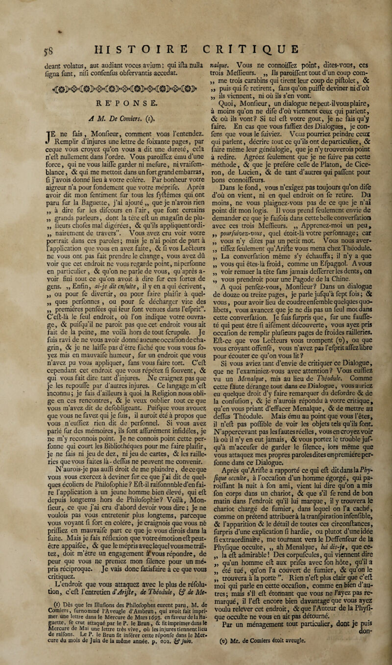 deant volatus, aut audiant voces avium : qui ifla nulla figna funt, nifi confenfus obfervantis accedat. RE’PONSE. A M. De Comicrs, (f). JE ne fais, Monfieur, comment vous l’entendez. Remplir d’injures une lettre de foixante pages, par ceque vous croyez qu’on vous a dit une dureté, cela n’eft nullement dans l’ordre. Vous parodiez ému d’une force, qui ne vous laifle garder ni mefure, nivraifem- blance, & qui me mettoit dans un fort grand embarras, ü j’avois donné lieu à votre colère. Par bonheur votre aigreur n’a pour fondement que votre méprife. Après avoir dit mon fentiment fur tous les fyftêmes qui ont paru fur la Baguette, j’ai ajouté,, que je n’avois rien ,, à dire fur les difcours en l’air, que font certains „ grands parleurs, dont la tète eft un magafin de plu- „ lueurs chofes mal digérées, & qu’ils appliquentordi- „ nairement de travers”. Vous avez cru voir votre portrait dans ces paroles ; mais je n’ai point de part à l’application que vous en avez faite, & fi vos Leéleurs ne vous ont pas fait prendre le change, vous avez dû voir que cet endroit ne vous regarde point, niperfonne en particulier, & qu’on ne parle de vous, qu’après a - voir fini tout ce qu’on avoit à dire fur ces fortes de gens. „ Enfin, ai-je dit en fuite ^ il y en a qui écrivent, „ ou pour fe divertir, ou pour faire plaiflr à quel- ,, ques perfonnes , ou pour fe décharger vite des ,, premières penfées qui leur font venues dans l’efprit”. C’eft-là le feul endroit, où l’on indique votre ouvra¬ ge , & puifqu’il ne paroit pas que cet endroit vous ait fait de la peine, me voilà hors de tout fcrupule. Je fuis ravi de ne vous avoir donné aucune occafion de cha¬ grin , & je ne laifle pas d’être fâché qiie vous vous fo- yez mis en mauvaife humeur, fur un endroit que vous n’avez pu vous appliquer, fans vous faire tort. C’eft cependant cet endroit que vous répétez fi fouvent, & qui vous fait dire tant d’injures. Ne craignez pas que je les repoulfe par d’autres injures. Ce langage m’eft inconnu ; je fais d’ailleurs à quoi la Religion nous obli¬ ge en ces rencontres, & je veux oublier tout ce que vous m’avez dit de defobligeant. Puifque vous avouez que vous ne favez qui je fuis, il auroit été à propos que vous n'eulïiez rien dit de perfonnel. Si vous avez parlé fur des mémoires, ils font alfurément infidèles, je ne m’y reconnois point. Je ne connois point cette per- fonne qui court les Bibliothèques pour me faire plaiflr, je ne fais ni jeu de dez, ni jeu de cartes, & les raille¬ ries que vous faites là - deflus ne peuvent me convenir. N’aurois-je pas auffi droit de me plaindre, de ce que vous vous exercez à deviner fur ce que j’ai dit de quel¬ ques écoliers de Philofophie? Eli-il raifonnnble d’en fai¬ re l’application à un jeune homme bien élevé, qui eft depuis longtems hors de Philofophie? Voilà, Mon¬ fieur , ce que j’ai cru d’abord devoir vous dire ; je ne voulois pas vous entretenir plus longtems, pareeque vous voyant fi fort en colère, je craignois que vous nè priffiez en mauvaife part ce que je vous dirois dans la fuite. Mais je fais réflexion que votre émotion eft peut- être appaifée, & que le mépris avec lequel vous me trai¬ tez, doit m’être un engagement à‘vous répondre, de peur que vous ne preniez mon filence pour un mé¬ pris réciproque. Je vais donc fatisfaire à ce que vous critiquez. L’endroit que vous attaquez avec le plus de réfolu* tion, c’eft l’entretien d'AriJte, de Tbéodule, & de Mc- (0. Dès que les Illufîons des Philofophes eurent paru, M. de Comiers, furnommé l’Aveugle d’Ambrun, qui avoit fait impri¬ mer une lettre dans le Mercure de Mars 1693. en faveur de la Ba¬ guette, fe crut attaqué,par le P. le Brun, & fit imprimer dans le Mercure de Mai une lettre très vive, où les injures tiennent lieu de raifons. Le P. le Brun fit inférer cette réponfe dans le Mer¬ cure du mois de Juin de la même année, p. 202. & Juiv. nalque. Vous ne connoiflez point, dites-vous, ces trois Meilleurs. ,, Ils paroiflent tout d’un coup com- ,, me trois carabins qui tirent leur coup de piftolet, & „ puis qui fe retirent, fans qu’on puifle deviner ni d’où „ ils viennent, ni où ils s’en vont. Quoi, Monfieur, un dialogue ne peut-il vous plaire, à moins qu’on ne dife d’où viennent ceux qui parlent, & où ils vont? Si tel eft votre goût, je ne fais qu’y faire. En cas que vous fafliez des Dialogues, je con- fens que vous le fuiviez. Vous pourriez peindre ceux qui parlent, décrire tout ce qu’ils ont de particulier, & faire même leur généalogie, que je n’y trouverois point à redire. Agréez feulement que je ne fuive pas cette méthode, que je préféré celle de Platon, de Cicé¬ ron, de Lucien, & de tant d’autres qui paflent pour bons connoiffeurs. Dans le fond, vous n’exigez pas toujours qu’on dife d’où on vient, ni en quel endroit on fe retire. Du moins, ne vous plaignez-vous pas de ce que je n’ai point dit mon logis. Il vous prend feulement envie de demander ce que je faifois dans cette belle converfation avec ces trois Meflieurs. „ Apprenez-moi un peu, ,, pourfuivez-vous, quel étoit-là votre perfonnage; car „ vous n’y dites pas un petit mot. Vous nous aver- ,, tiflez feulement qu’Arifte vous mena chezThéodule. „ La converfation même s’y échauffa; il n’y a que „ vous qui êtes-là froid, comme un Efpagtjol. A vous ,, voir remuer la tête fans jamais deflerrer les dents, on „ vous prendrait pour une Pagode de la Chine. A quoi penfez-vous, Monfieur? Dans un dialogue de douze ou treize pages, je parle jufqu’à fept fois; <St vous, pour avoir lieu de coudre enfemble quelques quo¬ libets, vous avancez que je ne dis pas un feul mot dans cette converfation. Je fuis furpris que, fur une fauffe- té qui peut être fi aifément découverte, vous ayez pris occafion de remplir plufieurs pages de froides railleries. Eft-ce que vos Leêleurs vous trompent (v), ou que vous croyant offenfé, vous n’avez pas l’efpritaflezlibre pour écouter ce qu’on vous lit? Si vous aviez tant d’envie de critiquer ce Dialogue, que ne l’examiniez-vous avec attention? Vous eufliez vu un Menalque, mis au lieu de Tbéodule. Comme cette faute dérange tout dans ce Dialogue, vous auriez eu quelque droit d’y faire remarquer du defordre & de la confufion, & je n’aurois répondu à votre critique, qu’en vous priant d’effacer Menalque, & de mettre au deflus Théodule. Mais ému au point que vous l’êtes, il n’eft pas poflible de voir les objets tels qu’ils font. N’appercevant pas les fautes réelles, vous en croyez voir là où il n’y en eut jamais, & vous portez le trouble juf¬ qu’à m’accufer de garder le filence, lors même que vous attaquez mes propres paroles dites enpremiéreper- fonne dans ce Dialogue. Après qu’Arifte a rapporté ce qui eft dit dans la PÆy- fique occulte, à l’occafion d’un homme égorgé, qui pa* roiflant la nuit à fon ami, vient lui dire qu’on amis fon corps dans un chariot, & que s’il ferend de bon matin dans l’endroit qu’il lui marque, il y trouvera le chariot chargé de fumier, dans lequel on l’a caché, comme on prétend attribuer à latranfpirationinfenfible, & l’apparition & le détail de toutes ces circonftances, furpris d’une explication fi hardie, ou plutôt d’une idée fi extraordinaire, me tournant vers le Deffenfeur de la Phyfique occulte, „ ah Menalque, lui dis-je, quece- „ la eft admirable! Des corpufcules, qui viennent dire „ qu’un homme eft aux prifes avec fon hôte, qu’il a „ été tué, qü’on l’a couvert de fumier, & qu’on le „ trouvera à la porte Rien n’eft plus clair que c’eft moi qui parle en cette occafion, comme en bien d’au¬ tres; mais s’il eft étonnant que vous ne l’ayez pas re¬ marqué , il l’eft encore bien davantage que vous ayez voulu relever cet endroit, & que l’Auteur de la Phyfi¬ que occulte ne vous en ait pas détourné. Par un ménagement tout particulier, dont je puis don- (t>) Mr. de Comiers étoit aveugle.