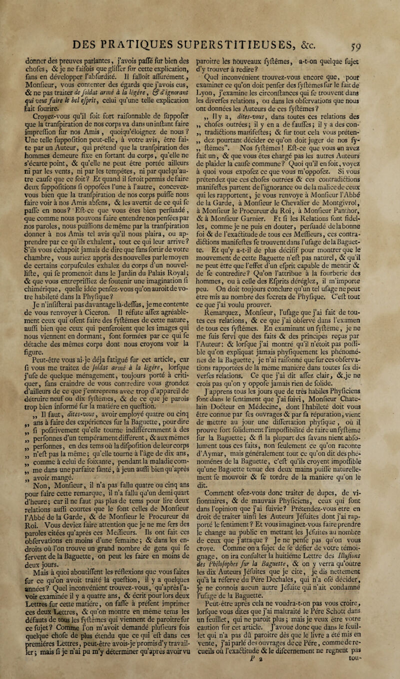 donner des preuves parlantes, j’avois paffé fur bien des chofes, & je ne faifois que gliffer fur cette explication, fans en développer l’abfurdité. 11 falloit aflfurément, Monfieur, vous contenter des égards que j’avois eus, & ne pas traiter de Joldat armé à la légère, & d'ignorant qui veut faire le bel efprit, celui qu’une telle explication lait fourire. Croyez-vous qu’il foit fort raifonnable de fuppofer que la tranfpiration de nos corps va dans un inftant faire impreffion fur nos Amis , quoiqu’éloignez de nous ? Une telle fuppofition peut-elle, à votre avis, être fai¬ te par un Auteur, qui prétend que la tranfpiration des hommes demeure fixe en fortant du corps, qu’elle ne s’écarte point, & qu’elle ne peut être portée ailleurs ni par les vents, ni par les tempêtes, ni par quelqu’au- tre caufe que ce foit? Et quand il feroitpermis défaire deux fuppofitions fi oppofées l’une à l’autre, concevez- vous bien que la tranfpiration de nos corps puifle nous faire voir à nos Amis abfens, & les avertit de ce qui fe pafle en nous? 'Eft-ce que vous êtes bien perfuadé, que comme nous pouvons faire entendre nos penfées par nos paroles, nous puiflions de même par la tranfpiration donner à nos Amis tel avis qu’il nous plaira, ou ap¬ prendre par ce qu’ils exhalent, tout ce qui leur arrive? S’ils vous échapoit jamais de dire que fans fortir de votre chambre, vous auriez appris des nouvelles par le moyen de certains corpufcules exhalez du corps d’un nouvel- lifte, qui fe promenoir dans le Jardin du Palais Royal; & que vous entrepriflïez de foutenir une imagination fi chimérique, quelle idée penfez-vous qu’on auroit de vo¬ tre habileté dans la Phyfique? Je n’infifterai pas davantage là- deflus, je me contente de vous renvoyer à Cicéron. Il réfute allez agréable¬ ment ceux qui ofent faire des fyftêmes de cette nature, auffi bien que ceux qui penferoient que les images qui nous viennent en dormant, font formées par ce qui fe détache des mêmes corps dont nous croyons voir la figure. Peut-être vous aï-je déjà fatigué fur cet article, car fi vous me traitez de Joidat armé à la légère, lorfque j’ufe de quelque ménagement, toujours porté à criti¬ quer, fans craindre de vous contredire vous grondez d’ailleurs de ce que j’entreprens avec trop d’appareil de détruire neuf ou dix fyilemes, & de ce que je parois trop bien informé fur la matière en queftion. „ Il faut, dites'vous, avoir employé quatre ou cinq „ ans à faire des expériences fur la Baguette, pour dire „ fi pofitivement quelle tourne indifféremment à des „ perfonnes d’un tempérament différent, & aux mêmes „ perfonnes, en des temsoù ladifpofition de leur corps „ n’efl pas la même; qu’elle tourne à l’âge de dix ans, „ comme à celui de foixante, pendant la maladie com- „ me dans une parfaite fanté, à jeun auffi bien qu’après „ avoir mangé. Non, Monfieuril n’a pas fallu quatre ou cinq ans pour faire cette remarque, il n’a fallu qu’un demi quart d’heure; car il ne faut pas plus de tems pour lire deux relations auffi courtes que le font celles de Monfieur l’Abbé de la Garde, & de Monfieur le Procureur du Roi. Vous deviez faire attention que je ne me fers des paroles citées qu’après ces Meilleurs. Ils ont fait ces obfervations en moins d’une femaine ; & dans les en¬ droits où l’on trouve un grand nombre de gens qui fe fervent de la Baguette, on peut les faire en moins de deux jours. Mais à quoi aboutiflent les réflexions que vous faites fur ce qu’on avoit traité là queftion, il y a quelques années? Quel inconvénient trouvez-vous, qu’après l’a¬ voir examinée il y a quatre ans, & écrit pour lors deux Lettres fur cette matière, on faffe à préfent imprimer ces deux Lettres, & qu’on montre en même tems les défauts de tous les fyftêmes qui viennent de paroitrefur ce fujet ? Comme l’on m’avoit demandé plufieurs fois quelque chofe de plus étendu que ce qui eft dans ces premières Lettres, peut-être avois-je promis d’y travail¬ ler ; mais fi je n’ai pu m’y déterminer qu’après avoir vu paroitfe les nouveaux fyftêmes, a-t-on quelque fujet d’y trouver à redire? Quel inconvénient trouvez-vous encore que, pouf examiner ce qu’on doit penfer des fyftêmes fur le fait de Lyon, j’examine les circonftances qui fe trouvent dans les diverfes relations, ou dans les obfervations que nous ont données les Auteurs de ces fyftêmes ? ,, Il y a, dites-vous, dans toutes ces relations des ,, chofes outrées; il y en a de fauffes; il y a des con- „ tradi&ions manifeftes; & fur tout cela vous préten- ,, dez pourtant décider ce qu’on doit juger de nos fy- ,, ftêmes”. Nos fyftêmes ! Eft-ce que vous an avez fait un, & que vous êtes chargé pas les autres Auteurs de plaider la caufe commune? Quoi qu’il en foit, voyez à quoi vous expofez ce que vous m’oppofez. Si vous prétendez que ces chofes outrées & ces contraditions manifeftes partent de l’ignorance ou de la malice de ceux qui les rapportent, je vous renvoyé à Monfieur l’Abbé de la Garde, à Monfieur le Chevalier de Montgivrol, à Monfieur le Procureur du Roi, à Monfieur Pamhor, & à Monfieur Garnier. Et fi les Relations font fidel- les, comme je ne puis en douter, perfuadé de la bonne foi & de l’exatitude de tous ces Meflieurs, ces contra- diêlions manifeftes fe trouvent dans l’ufage de la Baguet¬ te. Et qu’y a-t-il de plus décifif pour montrer que le mouvement de cette Baguette n’eft pas naturel, & qu’il ne peut être que l’effet d’un efprit capable de mentir & de fe contredire? Qu’on l’attribue à la fourberie des hommes, ou à celle des Efprits déréglez, il m’importe peu. On doit toujours Conclure qu’un tel ufagenepeut être mis au nombre des fecrets de Phyfique. C’eft tout ce que j’ai voulu prouver. Remarquez, Monfieur, l’ufage que j’ai fait de tou¬ tes ces relations, & ce que j’ai obfervé dans l’examen de tous ces fyftêmes. En examinant un fyftéme, je ne me fuis fervi que des faits & des principes reçus par l’Auteur: & lorfque j’ai montré qu’il n’étoit pas poifi- ble qu’on expliquât jamais phyfiquement les phénomè¬ nes de la Baguette, je n’ai raifonné que fur ces obferva¬ tions rapportées de la meme manière dans toutes fes di¬ verfes relations. Ce que j’ai dit allez clair, &.je ne crois pas qu’on y oppofe jamais rien de folide. J apprens tous les jours que de très habiles Phyficiens font dans le fentiment que j’ai fuivi, Monfieur Châte¬ lain Doêteur en Médecine, dont l’habileté doit vous être connue par fes ouvrages & par fa réputation, vient de mettre au jour une differtation phyfique , où il prouve fort folidement l’impolfibilité de taire unfyfteme fur la Baguette; & fl la plupart des favans nient abfo- luroent tous ces faits, non feulement ce qu’on raconte d’Aymar, mais généralement tout ce qu’on dit des phé¬ nomènes de la Baguette, c’eft qu’ils croyent impolfible qu’une Baguette tenue des deux mains puifle naturelle¬ ment fe mouvoir & fe tordre de la manière qu’on le dit. Comment ofez-voüs donc traiter de dupes, de vi- fionnaires, & de mauvais Phyficiens, ceux qui font dans l’opinion que j’ai fuivie? Prétendez-vous etre en droit de traiter ainfi les Auteurs Jéfuites dont j’ai rap¬ porté le fentiment? Et vous imaginez-vous faire prendre le change au public en mettant les Jéfuites au nombre de ceux que j’attaque ? Je ne penfe pas qu’on vous croye. Comme on a fujet de fe défier de votre témoi¬ gnage , on ira confulter la huitième Lettre des Illujiuns des Bbilo/ophcs fur la Baguette, & on y verra qu’outre les dix Auteurs Jéfuites que je cite, je dis nettement qu’à la réferve du Père Dechales, qui n’a ofé décider, je ne connois aucun autre Jéfuite qui n’ait condamné l’ufage de la Baguette. Peut-être après cela ne voudra-1-on pas vous croire, lorfque vous dites que j’ai maltraité le Père Schott dans un feuillet, qui ne paroit plus ; mais je veux être votre caution fur cet article. J’avoue donc que dans le feuil¬ let qui n’a pas dû paroitre dès que le livre a été mis en vente, j’ai parlé des ouvrages de ce Père, comme de re¬ cueils où l’exaêlitude & le difcernemenc ne régnent pas P 2 tOU-