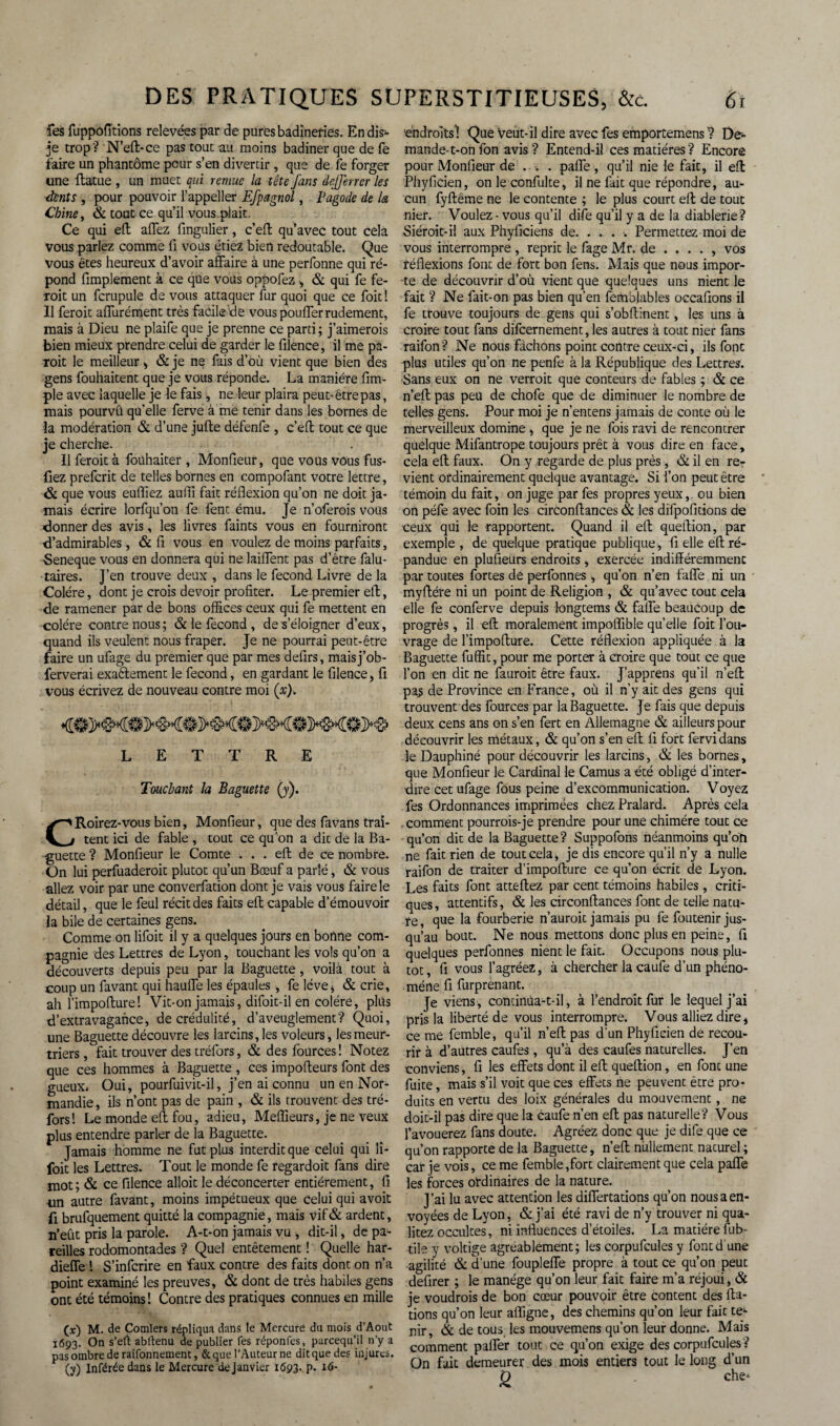 fes fuppôfi'tions relevées par de pures badineries. En dis»» je trop ? N’eft-ce pas tout au moins badiner que de fe faire un phantôme peur s’en divertir, que de fe forger une ilatue , un muet qui remue la tête fans defferrer les dents , pour pouvoir l’appeller Efpagnol, Pagode de la Chine, & tout ce qu’il vous plait. Ce qui efl: allez fingulier, ceA qu’avec tout cela vous parlez comme fi vous étiez bien redoutable. Que vous êtes heureux d’avoir affaire à une perfonne qui ré¬ pond fimplement à ce que vous oppofez , & qui fe fe- roit un fcrupule de vous attaquer fur quoi que ce foit ! Il feroit affurément très facile de vous pouffer rudement, mais à Dieu ne plaife que je prenne ce parti; j’aimerois bien mieux prendre celui de garder le filence, il me pà- roit le meilleur , & je ne fais d’où vient que bien des gens fouhaitent que je vous réponde. La manière Am¬ ple avec laquelle je le fais , ne leur plaira peut- être pas, mais pourvû qu’elle ferve à me tenir dans les bornes de la modération & d’une jufte défenfe , c’efl; tout ce que je cherche. Il feroit à foühaiter , Monfieur, que vous vous fus- fiez preferit de telles bornes en compofant votre lettre, & que vous euffiez auffi fait réflexion qu’on ne doit ja¬ mais écrire lorfqu’on fe fent ému. Je n’oferois vous donner des avis, les livres faints vous en fourniront d’admirables , & fi vous en voulez de moins parfaits, Seneque vous en donnera qui ne laiffent pas d’étre falu- taires. J’en trouve deux , dans le fécond Livre de la Colère, dont je crois devoir profiter. Le premier efl;, de ramener par de bons offices ceux qui fe mettent en colère contre nous ; & le fécond , de s’éloigner d’eux, quand ils veulent nous fraper. Je ne pourrai peut-être faire un ufage du premier que par mes defirs, maisj’ob- ferverai exaélement le fécond, en gardant le filence, fi vous écrivez de nouveau contre moi (x). LETTRE Touchant la Baguette (y). CRoirez-vous bien, Monfieur, que des favans trai¬ tent ici de fable , tout ce qu’on a dit de la Ba¬ guette ? Monfieur le Comte ... efl de ce nombre. On lui perfuaderoit plutôt qu’un Bœuf a parlé, & vous allez voir par une converfation dont je vais vous faire le détail, que le feul récit des faits efl; capable d’émouvoir la bile de certaines gens. Comme on lifoit il y a quelques jours en bortne com¬ pagnie des Lettres de Lyon, touchant les vols qu’on a découverts depuis peu par la Baguette, voilà tout à coup un favant qui hauffe les épaules , fe lève^ & crie, ah l’impoflurel Vit-on jamais, difoit-il en colère, plus d’extravagance, de crédulité, d’aveuglement? Quoi, une Baguette découvre les larcins, les voleurs, les meur¬ triers , fait trouver des tréfors, & des fources! Notez que ces hommes à Baguette , ces impofleurs font des gueux. Oui, pourfuivit-il, j’en ai connu un en Nor¬ mandie, ils n’ont pas de pain , & ils trouvent des tré¬ fors! Le monde efl; fou, adieu, Meilleurs, je ne veux plus entendre parler de la Baguette. Jamais homme ne fut plus interdit que celui qui li¬ foit les Lettres. Tout le monde fe regardoit fans dire mot; & ce filence alloit le déconcerter entièrement, fi un autre favant, moins impétueux que celui qui avoit fi brufquement quitté la compagnie, mais vif& ardent, n’eût pris la parole. A-t-on jamais vu , dit-il, de pa¬ reilles rodomontades ? Quel entêtement ! Quelle har- dieffe ! S’infcrire en faux contre des faits dont on n’a point examiné les preuves, & dont de très habiles gens ont été témoins! Contre des pratiques connues en mille (x) M. de Comlers répliqua dans le Mercure du mois d’Aout 1693. On s’eft abflenu de publier fes réponfes, pareequ’il n’y a pas ombre de raifonnement, &que l’Auteur ne dit que des injures, (y) Inférée dans le Mercure dejanvier 1693» P» 1(S- 'endroits'! Que veut-il dire avec fes emportemens ? De¬ mande-t-on fon avis? Entend-il ces matières? Encore pour Monfieur de . . . paffe, qu’il nie le fait, il efl: Phyficien, on le confulte, il ne lait que répondre, au¬ cun fyftême ne le contente ; le plus court efl: de tout nier. Voulez - vous qu’il dife qu’il y a de la diablerie? Siéroit-il aux Phyficiens de. . . . ■. Permettez moi de vous interrompre , reprit le fage Mr. de .... , vos réflexions font de fort bon fens. Mais que nous impor¬ te de découvrir d’où vient que quelques uns nient le fait ? Ne fait-on pas bien qu’en femblables occafions il fe trouve toujours de gens qui s’obftinent, les uns à croire tout fans difeernement, les autres à tout nier fans raifon? Ne nous fâchons point contre ceux-ci, ils font plus utiles qu’on ne penfe à la République des Lettres. ■Sans eux on ne verroit que conteurs de fables ; & ce n’eft pas peu de chofe que de diminuer le nombre de telles gens. Pour moi je n’entens jamais de conte où le merveilleux domine , que je ne fois ravi de rencontrer quelque Mifantrope toujours prêt à vous dire en face, cela efl; faux. On y regarde de plus près, & il en re¬ vient ordinairement quelque avantage. Si l’on peut être témoin du fait, on juge par fes propres yeux, ou bien on péfe avec foin les circonflances & les difpofitions de ceux qui le rapportent. Quand il e(t queflion, par exemple , de quelque pratique publique, fi elle efl; ré¬ pandue en plusieurs endroits , exercée indifféremment par toutes fortes de perfonnes , qu’on n’en faffe ni un myffére ni un point de Religion , & qu’avec tout cela elle fe conferve depuis longtems & faffe beaucoup de progrès, il efl: moralement impoffible qu’elle foit l’ou¬ vrage de l’impofture. Cette réflexion appliquée à la Baguette fuffit, pour me porter à croire que tout ce que l’on en dit ne fauroit être faux. J’apprens qu’il n’efl: pa^ de Province en France, où il n’y ait des gens qui trouvent des fources par la Baguette. Je fais que depuis deux cens ans on s’en fert en Allemagne & ailleurs pour découvrir les métaux, & qu’on s’en efl fi fort fervidans le Dauphiné pour découvrir les larcins, & les bornes, que Monfieur le Cardinal le Camus a été obligé d’inter¬ dire cet ufage fous peine d’excommunication. Voyez fes Ordonnances imprimées chez Pralard. Après cela comment pourrois-je prendre pour une chimère tout ce qu’on dit de la Baguette? Suppofons néanmoins qu’on ne fait rien de tout cela, je dis encore qu’il n’y a nulle raifon de traiter d’impofture ce qu’on écrit de Lyon. Les faits font atteliez par cent témoins habiles , criti¬ ques, attentifs, & les circonflances font de telle natu¬ re , que la fourberie n’auroit jamais pu fe foutenir jus¬ qu’au bout. Ne nous mettons donc plus en peine, fi quelques perfonnes nient le fait. Occupons nous plu¬ tôt, fi vous l’agréez, à chercher la caufe d’un phéno¬ mène fi furprenant. Je viens, continua-t-il, à l’endroit fur le lequel j’ai pris la liberté de vous interrompre. Vous alliez dire, ce me femble, qu’il n’efl; pas d’un Phyficien de recou¬ rir à d’autres caufes, qu’à des caufes naturelles. J’en conviens, fi les effets dont il efl queflion, en font une fuite, mais s’il voit que ces effets ne peuvent être pro¬ duits en vertu des loix générales du mouvement, ne doit-il pas dire que la caufe n’en efl pas naturelle? Vous l’avouerez fans doute. Agréez donc que je dife que ce qu’on rapporte de la Baguette, n’efl; nullement naturel ; car je vois, ce me femble,fort clairement que cela paffe les forces ordinaires de la nature. J’ai lu avec attention les differtations qu’on nous a en¬ voyées de Lyon, & j’ai été ravi de n’y trouver ni qua- litez occultes, ni influences d’étoiles. La matière fub- tile y voltige agréablement; les corpufcules y font d’une agilité & d’une foupleffe propre à tout ce qu’on peut defirer ; le manège qu’on leur fait faire m’a réjoui, & je voudrois de bon cœur pouvoir être content des H⬠tions qu’on leur afligne, des chemins qu’on leur fait te*» nir, & de tous, les mouvemens qu’on leur donne. Mais comment palier tout ce qu’on exige des corpufcules ? On fait demeurer des mois entiers tout le long d’un