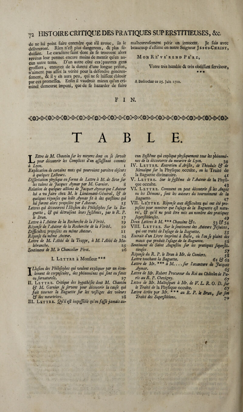 N 72 HISTOIRE CRITIQUE DES PRATIQUES SUP ERSTITIEUSES, &c. de ne lui point faire -entendre -que s’il avoue , ils le délivreront. Rien n’eft plus dangereux, & plus fé- duifant. Le cara&ére faint dont ils fe trouvent alors revêtus leur permet encore moins de mentir qu’en au¬ cun autre tems. D’un autre côté ces;pauvres gens grofliers, ennuyefc de la dureté d’une longue prifon, n’aiment pas aflez la vérité pour la défendre généreu- fement, & il y eh aura peu, qui ne fe laiflent éblouir par ces promeffes. Enfin il vaudrait mieux qu’un cri¬ minel demeurât impuni, que de fe hazarder de faire malheureufemênt périr un innocent. Je fuis avec beaucoup d’eftime en notre Seigneur Jesus-Christ, MohRe’ve’rend Pe’rej Votre très humble & très obéiflant ferviteur, * # * A Bofcochar ce 15. Juin 1702. F I N. TABLE. LEttre de M. Chauvin fur les moyens dont on fe fervoit pour découvrir les Complices d’un affaffmat commis à Lyon. 1 Explication de certains mots qui pourvoient paroitrc obfcurs à quelques Lecteurs. 6 Differtation phyfique en forme de Lettre à M. de Seve fur les talens de Jacques Aymar par M. Garnier. 8 Relation de quelques aidions de Jacquer Aymar que l'Auteur lui a vu faire chez M. le Lieutenant- Général, & de quelques réponfes que ledit Aymar fit à des queftions qui lui furent alors propofées par l’Auteur. 15 Lettres qui découvrent ï’Illufion des Philofophes fur la Ba¬ guette , qui détruifent leurs fyjiêmes) par le R. P. le Brun. 17 Lettre à l’Auteur de la Recherche de la Vérité. 19 Réponfe de l’Auteur de la Recherche de la Vérité. 20 Difficultcz propofées au même Auteur. 21 Réponje du même Anteur. 24 Lettre de M. l'Abbé de la Trappe, à M. l'Abbé de Ma- lebranche. 25 Sentiment de M. le Chancelier Pirot. 26 ï. Lettre à Monfieur*** ILluJion des Philofophes qui veulent expliquer par un écou¬ lement de corpufcules, des phénomènes qui font ou faux ou furnaturels. 27 II. Lettre. Critique des hypothéfes dont M. Chauvin & M. Garnier fe fervent pour découvrir la caufe qui fait tourner la Baguette fur les ve/liges des voleurs & des meurtriers. 28 III. Lettre. Qu’il ejt impoffible qu’on fajfe jamais au- • cm Syjlême qui explique phyfiquement tous les phénomé* nés de la découverte du meurtre de Lyon. 34 IV. Lettre. Entretien d’Arifle, de Théodulc de Menalque fur la Phyfique occulte, ou le Traité de la Baguette divinatoire. 41 V. Lettre. Sur le fyflême de l’Auteur de la Phyfi¬ que occulte. 43 VL Lettre. Comment on peut découvrir fi les Anges ou les Démons, font les auteurs du tournoiment de la Baguette. 47 VII. Le’ttre. Réponfe aux difficultez qui ont été pro¬ pofées pour montrer que îufage de la Baguette eft natu¬ rel, £f qu’il ne peut être mis au nombre des pratiques fuperjlitieufes. 49 Deux Lettres à M. *** Chanoine 53 £3*54 VIII. Lettre. Sur le fentiment des Auteurs JéJuites, qui ont traité de l’ufage de la Baguette. 55 Extrait d'un Livre imprimé à Bafle, où l’on fe plaint des maux que produit l’ufage de la Baguette. 56 Sentiment de Saint Auguftin fur les pratiques fuperjli¬ tieufes. gy Réponfe du R. P. le Brun à Mr. de Comicrs. 58 Lettre touchant la Baguette. <5i £ÿ 62 Lettre de Mr. *** à M... .fur l’avanture de Jacques Aymar. <55 Lettre de Mr. Robert Procureur du Roi au Châtelet de Pa¬ ris au R. P. Chevigny. Lettre de_ Mr. Malbofquet à Mr. de V. L. R. O. D. fur le Traité de la Phyfique occulte. 67 Lettre écrite par Mr. *** au R. P. k Brun y fur fort Traité des Superjlitions. 70 f