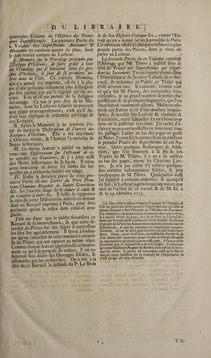 quatrième Volume de X'Hifloire des Trafi¬ ques Superflitieufes. La première Partie du x. Volume des Superfitions Anciennes & Modernes en contient quatre de plus, dont je dois rendre compte au Leéfeur. I. Mémoire fur Le Trivilege prétendu par P Evêque d'Orléans, de faire grâce à tous les Criminels qui fe trouvent dans les pri- fons d'Orléans, le jour de fa première en¬ trée dans la Ville. Ce curieux Mémoire, qui n’a jamais été imprimé, eft dû à la plu¬ me d’une perfonne infiniment plus diltinguée par fon mérite que par la dignité quelle oc¬ cupe. Il ne m’eit pas permis de la déligner davantage. Ce que je puis dire de ce Mé¬ moire, dont les Lecteurs éclairés ne peuvent que juger avantageufement, c’eff qu’il dé¬ truit fans réplique le prétendu privilège de ces Evêques. . . , . II. Après le Mémoire je ne pouvois évi¬ ter de mettre la cDefcription de l'entrée des Evêques d Orléans. Elle a été imprimée à Orléans même, & l’Auteur l’a enrichie de Notes hifloriques. III. Ce même Auteur a publie en meme tems une Eifertation fur P offrande de ci¬ re appellée les Confier es, & y a joint auffi des Notes hiiloriques de fa façon. Il ruine avec beaucoup de force les fables fur lef- quelles on a prétendu fonder cet ufage. IV. Enfin la derniere pièce de cette pre¬ mière Partie eft une Lettre du T ère Fron¬ teau Chanoine Régulier de Sainte Genevieve &c fur l’ancien ufage de te filuer à table ® de 's'exciter à boire &c. Il fuffit de rapporter le titre de cette DifTertation inferée ci-devant dans un Recueil imprimé à Paris, pour être perfuadé qu’on la relira dans celui-ci avec ‘Pl J’ôfe me flater que le public favorifera ce Recueil de fa bienveillance, & que cette di- verfité de Pièces fur des fujets fi mtereflans les fera lire agréablement. Il feroit àfouhai- ter qu’on s’attachât de cette maniéré à recueil¬ lir les Pièces qui ont rapport au même objet. Comme chaque Auteur approfondit ordinaire¬ ment ce qu’il fe propofe de traiter, il en 1e- fulteroit fans doute des Ouvrages folides,^ & eflimables par les recherches. On a mis a la tête de ce Recueil la défenfe du P. Le Brun & de fon Hifoire Critique &c., contre l’Ex* trait qu’en a donné (^)unjournalifle de Paris. Ce morceau eft dû à celui qui m’à fourni la plus grande partie des Pièces, dont je viens de parler au Leèteur. La fécondé Partie de ce Volume contient l’Ouvrage que Mr. Thiers a publié fous le titre de Traité des Superfitions qui regar¬ dent les Sacremens. J’avois comme promis dans l’Avertiflement du premier Volume de ce Re¬ cueil, de redonner au Public ce Traité qui étoit devenu rare. Il contient, comme tout ce qu’a fait M. Thiers, des recherches très- curieufes, & un grand nombre de petites Su- perditions & de pratiques fingulieres, que l’on chercheroit vainement ailleurs. Malheureufe- ment cet Auteur écrit d’une maniéré languis- fante, & accable fon Leéfeur de citations & d’autorités, entre lefquelles il y en a beaucoup dont on fe pafferoit très-bien. J’ai taché d’é¬ claircir un peu ces broffailles en renvoiant tous les pafîages Latins au bas des pages en guife de Notes. J’avois fait la même chofe en publiant le premier Traité des Superf itions de cet Au¬ teur. Outre quelques Remarques & Addi¬ tions , que l’on trouvera à la fin de ces Traités de M. Thiers, il y en a de mêlées au bas des pages, parmi les Citations Lati¬ nes. Je n’ai pas craint d’y réfuter quelque¬ fois certains raifonnemens foibles, & peu confequens de M. Thiers. Quelquefois auffi. j’ai fuppléé à certains endroits ; & quoiqu’il en foit, le Leèfeurjugerabeaucoup mieux que moi de l’utilité de ce travail. B. de M. Et. à A. le z?. Octobre 173y. (a) On y réleve allés vivement l’Auteur de l’Extrait, & l’on en pourroit faire autant à l’égard de celui qui dans le même Journal a fait l’Extrait de l’Hijtoire des journaux. Par exemple, on pourroit lui demander dans quel el'prit, & à quelle heure du jour, il a lû ce livre & rAvertifle- mentqui le précede?La demande feroit fondée. Perfonne n’ignore qu’àParis les Auteurs font expofés à beaucoup de diltraétions, & que les journées s’y employent ü agréa¬ blement. qu’on ne peut guéres écrire qu’aux heures per¬ dues. Alors, pour ainli dire, on raffemble fes efprits,& l’on réunit fon attention pour revêtir de Pbrafes Françoi- fes une matière qu’on ôfe à peine éffleurer. 11 faut avouer pourtant que le Journalifte a de la Critique. Il remarque qu’entre Meilleurs Fraguier & Burette, on a oublié de nom¬ mer M. Andri. Il auroit dû remarquer aulîî qu’il falloit mettre cette omillion fur le compte de l’Imprimeur : & c’eft ce qui eft très-véritable. \ z « TA-