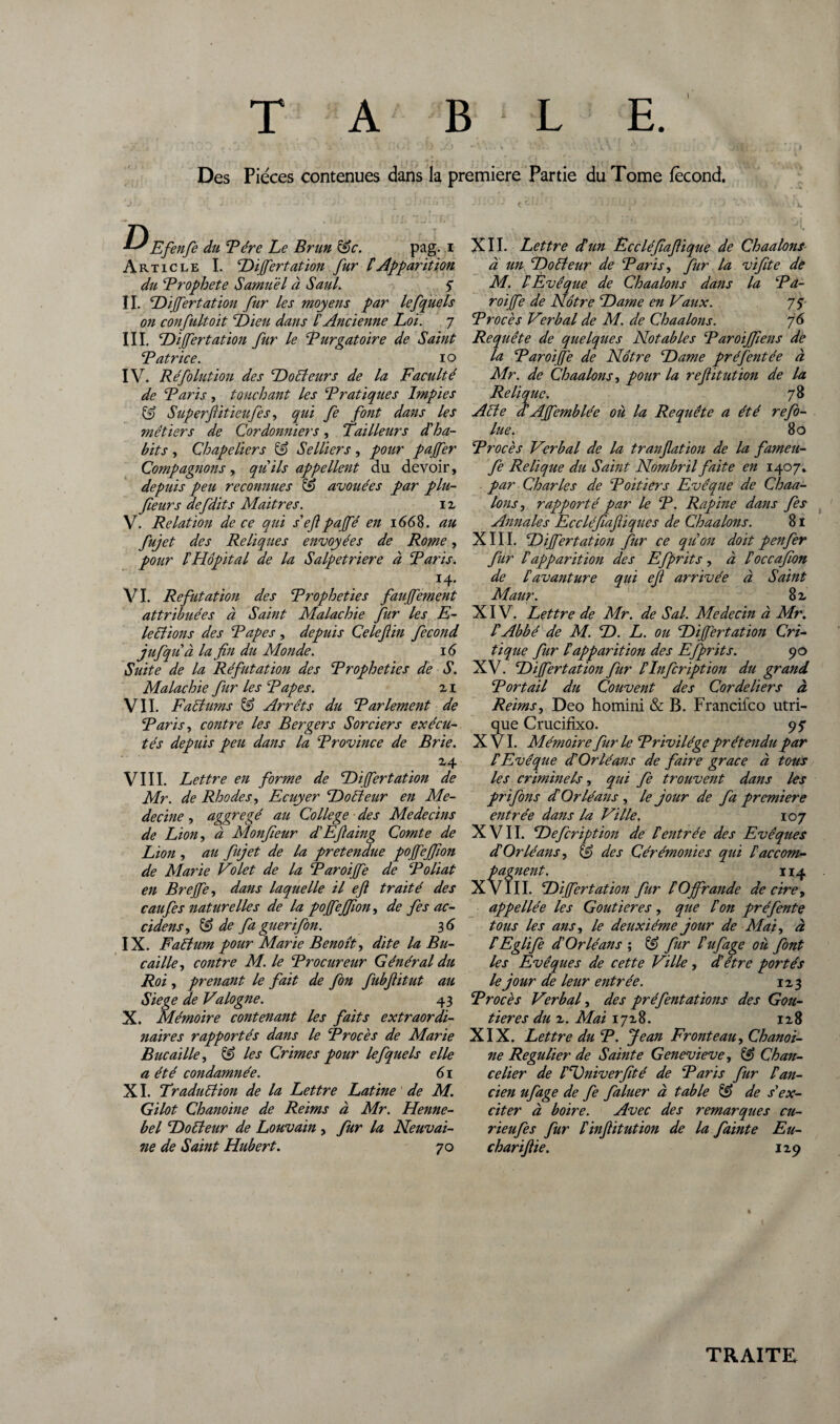 • ^ , J O 1 ' ' i 1 ' ) sJ .) ^ I .' * ■ . W. >. Des Pièces contenues dans la première Partie du Tome fécond. Efenfe du T ère Le Brun &c. pag. i Article I. Dijfertation fur C Apparition du Brophete Samuel à Saul. S II. Dijfertation fur les moyens par lefquels on confultoit Dieu dans £ Ancienne Loi. 7 III. Dijfertation fur le Burgatoire de Saint Batrice. 10 IV. Réfolution des Docteurs de la Faculté de Baris, touchant les Bratiques Impies & Superflitieufes, qui fe font dans les métiers de Cordonniers, Tailleurs dé ha¬ bits , Chapeliers & Selliers, pour paffer Compagnons, qu ils appellent du devoir, depuis peu reconnues & avouées par plu- feurs defdits Maitres. iz V. Relation de ce qui s'ef pajfé en 1668. au fujet des Reliques envoyées de Rome, pour lé Hôpital de la Salpetriere à Baris. I4* VI. Réfutation des Bropheties faujfement attribuées à Saint Malachie fur les E- le étions des Bapes, depuis Celefiin fécond jufquà la fin du éMonde. 16 Suite de la Réfutation des Bropheties de S. Malachie fur les Bapes. zi VIL Faêiums & Arrêts du Barlement de Baris, contre les Bergers Sorciers exécu¬ tés depuis peu dans la Brovince de Brie. Z4 VIII. Lettre en forme de Dijfertation de Mr. de Rhodes, Ecuyer Doéteur en Mé¬ decine , aggregé au College des Médecins de Lion, à Monfieur d'Efiaing Comte de Lion , au fujet de la prétendue pojfejfion de Marie Volet de la Baroijfe de Boliat en Brejfe, dans laquelle il efi traité des caufes naturelles de la pojfejfion, de fies ac- cidens, ^ de fa guérifon. 3 6 IX. Faétum pour Marie Benoît, dite la Bu- caille, contre M. le Brocureur Général du Roi , prenant le fait de fon fubfiitut au Siégé de Valogne. 43 X. Mémoire contenant les faits extraordi- naires rapportés dans le Brocès de Marie Bue aille, & les Crimes pour lefquels elle a été condamnée. 61 XI. Traduction de la Lettre Latine de M. Gilot Chanoine de Reims à Mr. Henne- bel Doéteur de Louvain , fur la Neuvai- ne de Saint Hubert. 70 XII. Lettre dé un Eccléfiafiique de Chaulons- à un Doéteur de Baris, fur la vifite de M. ! Evêque de Chaalons dans la Ba¬ roijfe de Nôtre Dame en Vaux. 7 S Brocès Verbal de M. de Chaalons. 76 Requête de quelques Notables Baroijfiens dè la Baroijfe de Nôtre Dame pré fient ée à Mr. de Chaalons, pour la refit ut ion de la Relique. 78 Acte a Ajfemblée où la Requête a été refo- lue. 80 Brocès Verbal de la tranfiation de la fameu- fe Relique du Saint Nombril faite en 1407. par Charles de Boîtiers Evêque de Chaa¬ lons, rapporté par le B. Rapine dans fes Annales Eccléfiafiiques de Chaalons. 81 XIII. Dijfertation fur ce quon doit penfer fur Iapparition des Efprits, à éoccafion de lé avant ure qui efi arrivée à Saint Maur. 8 z XIV. Lettre de Mr. de S al. Médecin à Mr. l'Abbé de M. D. L. ou Dijfertation Cri¬ tique fur lé apparition des Efprits. 90 XV. Dijfertation fur léInfcription du grand Bortail du Couvent des Cordeliers à Reims, Deo homini & B. Francifco utri- que Crucifixo. 9? X Vl. Mémoire furie Brivilége prétendu par C Evêque d'Orléans de faire grâce à tous les criminels, qui fe trouvent dans les pr ifons dé Orléans , le jour de fa première entrée dans la Ville. 10 7 XVII. Defcription de Centrée des Evêques d'Orléans, & des Cérémonies qui raccom¬ pagnent. 114 XVIII. Dijfertation fur lé Ojfrande de cire, appellée les Goutieres , que lé on pré fente tous les ans, le deuxième jour de Mai, à CEglife d'Orléans ; fur l'ufage où font les Evêques de cette Ville , d'être portés le jour de leur entrée. 1Z3 Brocès Verbal, des préfentations des Gou¬ tieres du z. Mai 17Z8. iz8 XIX. Lettre du B. Jean Fronteau, Chanoi¬ ne Régulier de Sainte Genevieve, & Chan¬ celier de l'Dniverfité de Baris fur P an¬ cien ufage de fe faluer à table & de s'ex¬ citer à boire. Avec des remarques cu- rieufes fur l'infiitution de la fainte Eu- chariftie. IZ9 TRAITE