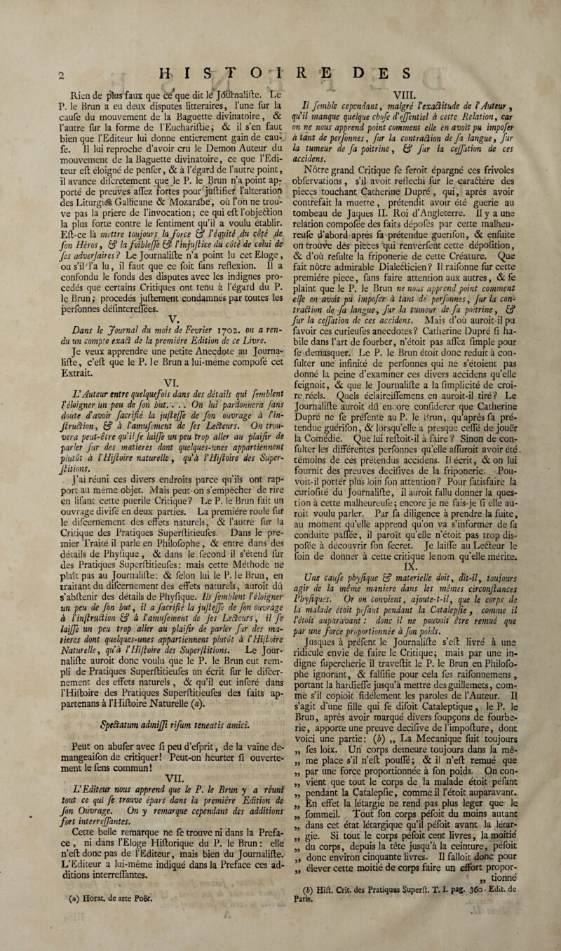 HISTOIRE DES â ' Rien de plus faux que ce que die le Jdùïnalifte. Le P. le Brun a eu deux disputes littéraires, l’une fur la caufe du mouvement de la Baguette divinatoire, & l’autre fur la forme de l’Euchariftie ; & il s’en faut bien que l’Editeur lui donne entièrement gain de cau¬ fe. Il lui reproche d’avoir cru le Démon Auteur du mouvement de la Baguette divinatoire, ce que l’Edi¬ teur eft éloigné de penfer, & à l’égard de l’autre point, il avance discrètement que le P. le Brun n’a point ap¬ porté de preuves allez fortes pour juffcifier l’alteration des Liturgiés Gallicane & Mozarabe, où l’on ne trou¬ ve pas la priere de l’invocation; ce qui eft l’objeélion la plus forte contre le fentiment qu’il a voulu établir. Eft-ce là mettre toujours la force & l'équité du côté 4e fort Héros y &? la foibleffe & ïïnjujiice du coté de celui de fes adverjaires? Le Journalifte n’a point lu cet Eloge, ou s’il l’a lu, il faut que ce foit fans reflexion. 11 a confondu le fonds des disputes avec les indignes pro¬ cédés que certains Critiques ont tenu à l’égard du P. le Brun; procédés juftement condamnés par toutes les perfonnes défintereffées. V. Dans le Journal du mois de Février 1702. on a ren¬ du un compte exact de la première Edition de ce Livre. Je veux apprendre une petite Anecdote au Journa¬ lifte, c’eft que le P. le Brun a lui-meme compofé cet Extrait. VI. H Auteur entre quelquefois dans des détails qui fsmblent ï éloigner un peu de fon but.... On lui pardonnera fans doute d'avoir facrifié la juflejfe de fon ouvrage à l'in- Jlruftion, à ïamufement de fes Lecteurs. On trou¬ vera peut-être qu'il Je laiffe un peu trop aller au plaifir de parler fur des matières dont quelques-unes appartiennent plutôt à l'Hijloire naturelle, qu'à l'Hifloire des Super¬ stitions. J’ai réuni ces divers endroits parce qu’ils ont rap¬ port au même objet. Mais peut-on s’empêcher de rire en lifant cette puerile Critique? Le P. le Brun fait un ouvrage divifé en deux parties. La première roule fur le difeernement des effets naturels, & l’autre fur la Critique des Pratiques Superftitieufes. Dans le pre¬ mier Traité il parle en Philofophe, & entre dans des détails de Phyfique, & dans le fécond il s’étend fur des Pratiques Superftitieufes: mais cette Méthode ne plaît pas au Journalifte: & félon lui le P. le Brun, en traitant du difeernement des effets naturels, aurait du s’abftenir des détails de Phyfique. Ils femblent l'éloigner nn peu de fon but, il a facrifié la jujiejft de fon ouvrage à ïinflruction & à ïamufement de Jes Le été tirs, il fe laijfe un peu trop aller au plaifir de parler fur des ma¬ tières dont quelques-unes appartiennent plutôt à ÏHifloire Naturelle, qu'à ÏHifloire des Superflitions. Le Jour¬ nalifte aurait donc voulu que le P. le Brun eut rem¬ pli de Pratiques Superftitieufes un écrit fur le difeer¬ nement des effets naturels, & qu’il eut inféré dans l’Hiftoire des Pratiques Superftitieufes des faits ap- partenans à l’Hiftoire Naturelle (a). Speêtatum admijji rifum teneatis amici. Peut on abufer avec fi peu d’efprit, de la vaine de- mangeaifon de critiquer ! Peut-on heurter fi ouverte¬ ment le fens commun ! VIL L'Editeur nous apprend que le F. le Brun y a réuni tout ce qui fe trouve épars dans la première Edition de fon Ouvrage. On y remarque cependant des additions fort interrejfantes. Cette belle remarque ne fe trouve ni dans la Préfa¬ cé , ni dans l’Eloge Hiftorique du P. le Brun : elle n’eft donc pas de l’Editeur, mais bien du Journalifte. L’Editeur a lui-même indiqué dans la Préfacé ces ad¬ ditions interreffantes. (a) Horat. de arte Poët. VIIL Il femble cependant, malgré ïexactitude de ïAuteur , qu'il manque quelque chofe d'ejfentiel à cette Relation, car on ne nous apprend point comment elle en avoit pu impofer à tant de perfonnes, fur la contraction de fa langue, fur la tumeur de fa poitrine, & fur la cejfutiun de ces accidens. Nôtre grand Critique fe feroit épargné ces frivoles obfervations, s’il avoit réfléchi fur le caraélére des pièces touchant Catherine Dupré , qui, après avoir contrefait la muette, prétendit avoir été guerie au tombeau de Jaques IL Roi d’Angleterre. Il y a une relation compofée des faits dépofés par cette malheu- reufe d’abord après fa prétendue guerifon, & enfuite on trouve des pièces qui renverfent cette dépofition, & d’où refulte la friponerie de cette Créature. Que fait nôtre admirable Diale&icien? Il raifonne fur cette première piece, fans faire attention aux autres, & fe plaint que le P. le Brun ne nous apprend point comment elfe en avoit pu impofer à tant de perfonnes, Jur la con¬ traction de fa langue, fur la tumeur de fa poitrine, & fur la ceffation de ces accidens. Mais d’où auroit-il pu favoir ces eurieufes anecdotes? Catherine Dupré fi ha¬ bile dans l’art de fourber, n’étoit pas affez fimple pour fe démasquer. Le P. le Brun étoit donc réduit à con- fulter une infinité de perfonnes qui ne s’étoient pas donné la peine d’examiner ces divers accidens quelle feignoit, & que le Journalifte a la fimplicité de croi¬ re réels. Quels éclairciffemens en auroit-il tiré? Le Journalifté aurait dû en ore confiderer que Catherine Dupré ne fe préfente au P. le Brun, qu’après fa pré¬ tendue guérifon, & lorsqu’elle a presque ceffé de jouer la Comédie. Que lui reftoit-il à faire ? Sinon de con- fulter les différentes perfonnes quelle affuroit avoir été témoins de ces prétendus accidens. Il écrit, & on lui fournit des preuves decifives de la friponerie. Pou- voit-il porter plus loin fon attention? Pour fatisfaire la curiofité du Journalifte, il aurait fallu donner la ques¬ tion à cette malheureufe; encore je ne fais-je fi elle au¬ rait voulu parler. Par fa diligence à prendre la fuite, au moment qu’elle apprend qu’on va s’informer de fa conduite paffée, il paraît qu’elle n’étoit pas trop dis- pofée à découvrir fon fecret. Je Iaiffe au Lefteur le foin de donner â cette critique le nom qu’elle mérite. IX. Une caufe phyfique & materielle doit, dit-il, toujours agir de la même manière dans les mêmes circonjlances Pbyfiqucs. Or on convient, ajoute-t-il, que le corps de la malade étoit pefant pendant la Catalepfie, comme il ïétoit auparavant : donc il ne pouvoii être remué que par une force proportionnée à fon poids. Jusques à préfent le Journalifte s’eft livré à une ridicule envie de faire le Critique; mais par une in¬ digne fupercherie il traveftit le P. le Brun en Philofo¬ phe ignorant, & falfifie pour cela fes raifonnemens, portant la hardieffe jusqu’à mettre des guillemets, com¬ me s’il copioit fidèlement les paroles de l’Auteur. Il s’agit d’une fille qui fe difoit Cataleptique, le P. le Brun, après avoir marqué divers foupçons de fourbe¬ rie , apporte une preuve decifive de l’impofture, dont voici une partie: (b) ,, La Mécanique fuit toujours „ fes loix. Un corps demeure toujours dans la mê- „ me place s’il n’eft pouffé; & il n’eft remué que „ par une force proportionnée à fon poids. On con- „ vient que tout le corps de la malade étoit péfant „ pendant la Catalepfie, comme il l’étoit auparavant. „ En effet la létargie ne rend pas plus leger que le „ fommeil. Tout fon corps péfoit du moins autant „ dans cet état létargique qu’il péfoit avant la létar- „ gie. Si tout le corps péfoit cent livres, la moitié „ du corps, depuis la tête jusqu’à la ceinture, péfoit „ donc environ cinquante livres. Il falloit donc pour „ élever cette moitié de corps faire un effort propor- „ donné (i) Hift. Crit. des Pratiques Superft. T. I. pag. 360. Edit, de Paris.