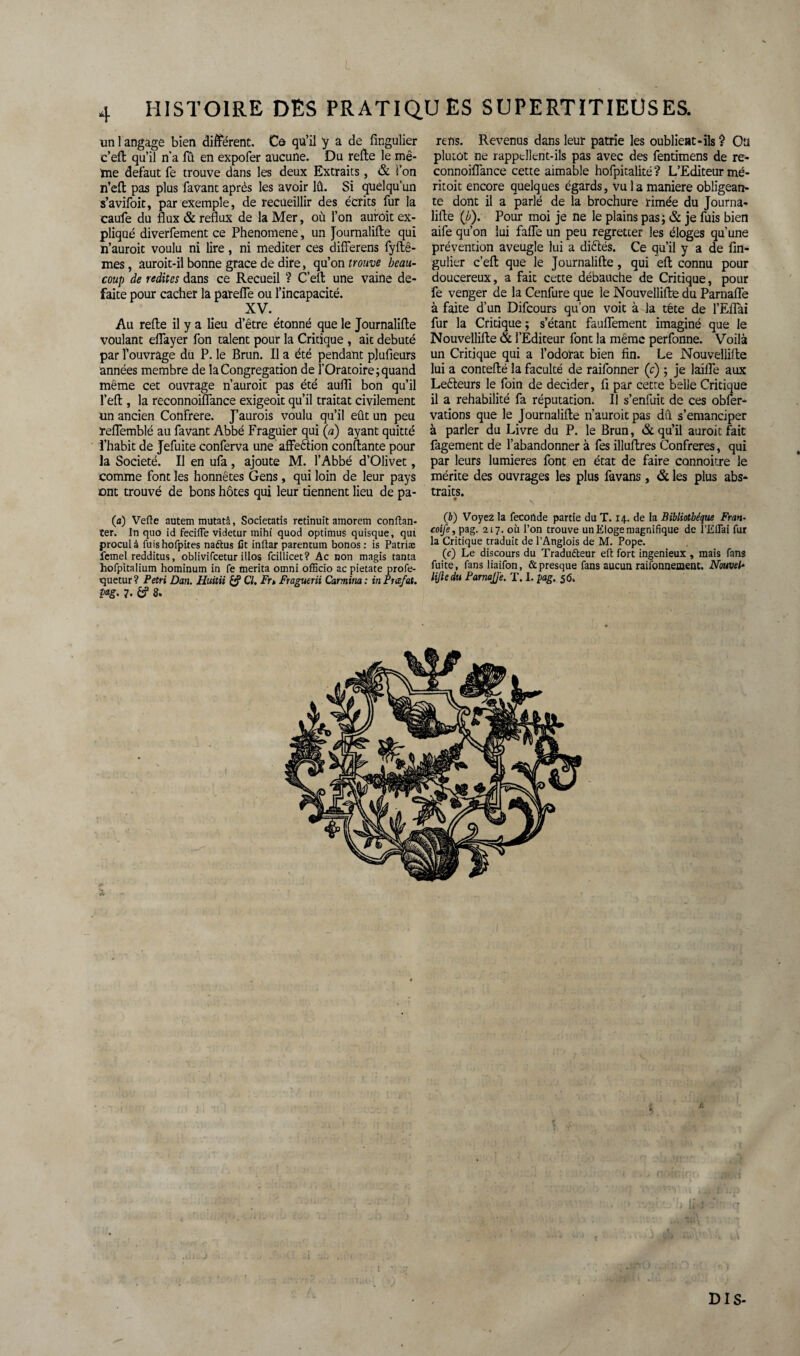 I 4 HISTOIRE DES PRATIQUES SUPERTITIEUSES. un 1 angage bien différent. Co qu’il y a de fingulier c’eft qu’il n'a fû en expofer aucune. Du relie le mê¬ me defaut fe trouve dans les deux Extraits, & l’on n’elt pas plus favant après les avoir lû. Si quelqu’un s’avifoit, par exemple, de recueillir des écrits fur la caufe du flux & reflux de la Mer, où l’on aurait ex¬ pliqué diverfement ce Phenomene, un Journalifte qui n’aurait voulu ni lire, ni méditer ces differens fyftê- mes, auroit-il bonne grâce de dire, qu’on trouve beau¬ coup de redites dans ce Recueil ? C’eft une vaine de- faite pour cacher la patelle ou l’incapacité. XV. Au refte il y a lieu d’être étonné que le Journalifte voulant eflayer fon talent pour la Critique , ait débuté par l’ouvrage du P. le Brun. Il a été pendant pjufieurs années membre de la Congrégation de l’Oratoire; quand même cet ouvrage n’aurait pas été auflî bon qu’il l’eft , la reconnoiflance exigeoit qu’il traitât civilement un ancien Confrère. J’aurais voulu qu’il eût un peu ïeflemblé au favant Abbé Fraguier qui (a) ayant quitté l’habit de Jefuite conferva une affeétion confiante pour la Société. Il en ufa , ajoute M. l’Abbé d’Olivet, comme font les honnêtes Gens , qui loin de leur pays ont trouvé de bons hôtes qui leur tiennent lieu de pa- rens. Revenus dans leur patrie les oublient-ils ? Ou plutôt ne rappellent-ils pas avec des fentimens de re¬ connoiflance cette aimable hofpitalité ? L’Editeur mé- ritoit encore quelques égards, vu la maniéré obligean¬ te dont il a parlé de la brochure rimée du Journa¬ lifte (b). Pour moi je ne le plains pas; & je fuis bien aife qu’on lui fafle un peu regretter les éloges qu’une prévention aveugle lui a diêlés. Ce qu’il y a de fin¬ gulier c’eft que le Journalifte , qui eft connu pour doucereux, a fait cette débauche de Critique, pour fe venger de la Cenfure que le Nouvellifte du Parnafle à faite d’un Difcours qu’on voit à la tête de l’Eflai fur la Critique ; s’étant fauflement imaginé que le Nouvellifte & l’Éditeur font la même perfonne. Voilà un Critique qui a l’odorat bien fin. Le Nouvellifte lui a contefté la faculté de raifonner (c) ; je laifle aux Leéteurs le foin de décider, fi par cette belle Critique il a rehabilité fa réputation. Il s’enfuit de ces obfer- vations que le Journalifte n’auroit pas dû s’émanciper à parler du Livre du P. le Brun, & qu’il aurait fait fagement de l’abandonner à fes illuftres Confrères, qui par leurs lumières font en état de faire connoitre le mérite des ouvrages les plus favans , & les plus abs¬ traits. • V (a) Vefte autem mutatâ, Societatis retinuit amorem conftan- ter. In quo id fecifle videtur mihi quod optimus quisque, qui procul à fuishofpites naétus fit inftar parentum bonos : is Patriæ femel redditus, oblivifeetur illos fcillicet? Ac non magis tanta hofpitalium hominum in fe mérita omni officio ac pietate profe- quetur? Pétri Dan. Huitii Cl. Fr* Fraguerii Carmina: inPuefat. pag. 7- £? 8. (b) Voyez la fecortde partie du T. 14. de la Bibliothèque Fran- coife, pag. 217. où l’on trouve un Eloge magnifique de î’EUai fur la Critique traduit de l’Anglois de M. Pope. (c) Le discours du Tradu&eur eft fort ingénieux , mais fans fuite, fansliaifon, & presque fans aucun raisonnement. Nouvel* lifte du ParnaJJ'e. T. I. pag. 5 6. ü DIS-