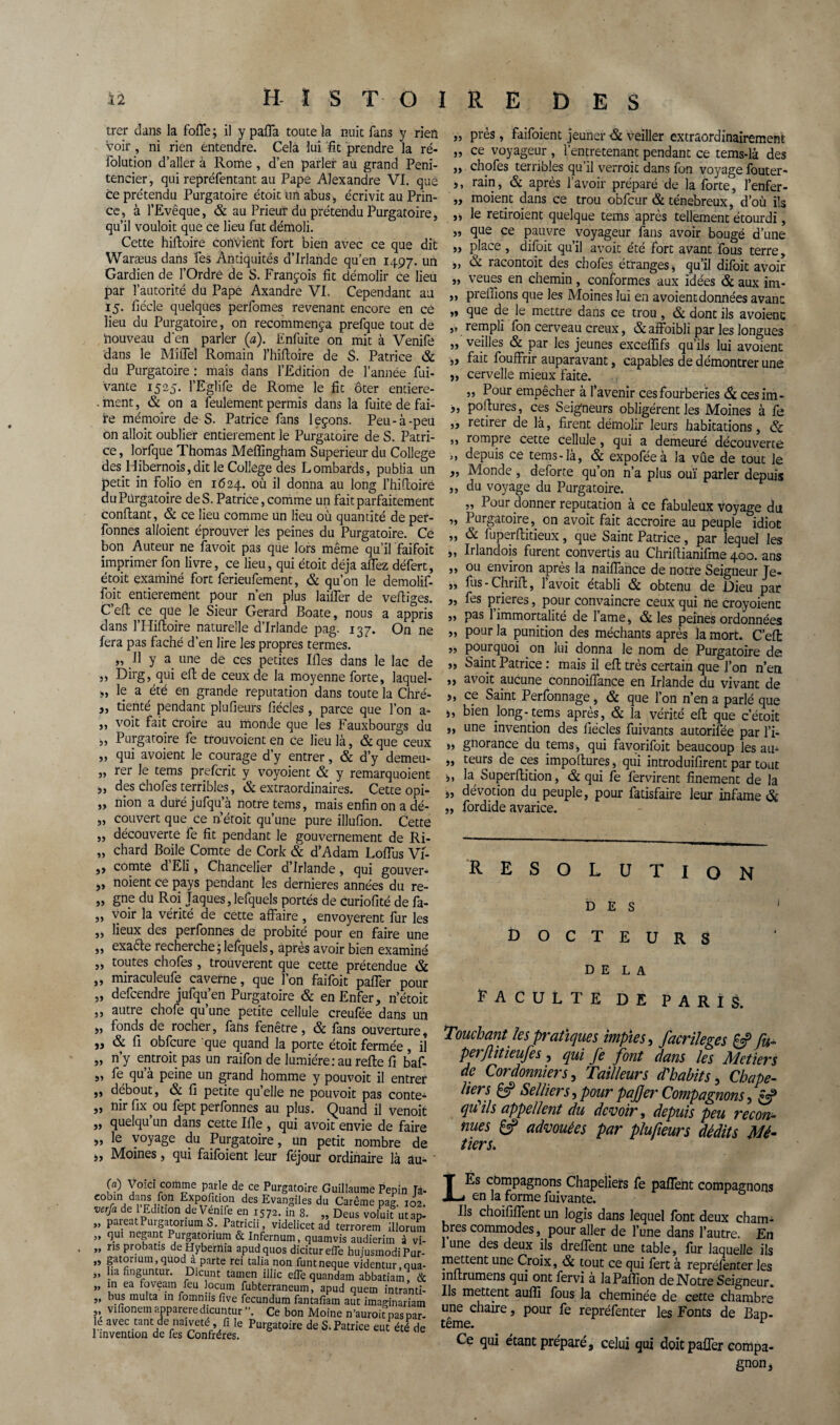 trer dans la foffe; il y paffa toute la nuit fans y rien Voir, ni rien entendre. Cela lui fit prendre la ré- iolution d’aller à Rome , d’en parler au grand Peni- tencier, qui repréfentant au Pape Alexandre VI. que ce prétendu Purgatoire étoit un abus , écrivit au Prin¬ ce, à l’Evêque, & au Prieur du prétendu Purgatoire, qu’il vouloit que ce lieu fut démoli. Cette hifloire convient fort bien avec ce que dit Waræus dans Tes Antiquités d’Irlande qu’en 1497. un Gardien de l’Ordre de S. François lit démolir ce lieu par l’autorité du Pape Axandre VI. Cependant au 15. fiécle quelques perfomes revenant encore en ce lieu du Purgatoire, on recommença prefque tout de nouveau d'en parler (a). Enfuite on mit à Venife dans le Miffel Romain l’hifloire de S. Patrice & du Purgatoire : mais dans l’Edition de l’année fui- vante 1525. l’Eglife de Rome le fit ôter entiere- . ment, & on a feulement permis dans la fuite de fai¬ re mémoire de S. Patrice fans leçons. Peu-à-peu on alloit oublier entièrement le Purgatoire de S. Patri¬ ce , lorfque Thomas Meffingham Supérieur du College des Hibernois,dit le College des Lombards, publia un petit in folio en 1624. où il donna au long l’hifloire du Purgatoire de S. Patrice, comme un fait parfaitement confiant, & ce lieu comme un lieu où quantité de per- fonnes alloient éprouver les peines du Purgatoire. Ce bon Auteur ne favoit pas que lors même qu’il faifoit imprimer fon livre, ce lieu, qui étoit déjà affez défert, étoit examiné fort ferieufement, & qu’on le demolif- foit entièrement pour n’en plus lailTer de vefliges. C’efl ce que le Sieur Gérard Boate, nous a appris dans l’Hifloire naturelle d’Irlande pag. 137. On ne fera pas fâché d’en lire les propres termes. „ Il y a une de ces petites Ifles dans le lac de Dirg, qui efb de ceux de la moyenne forte, laquel- „ le a été en grande réputation dans toute la Chré- „ tienté pendant plufieurs fiécles, parce que l’on a- „ voit fait croire au monde que les Fauxbourgs du „ Purgatoire fe trouvoient en ce lieu là, & que ceux „ qui avoient le courage d’y entrer, & d’y demem „ rer le tems prefcrit y voyoient & y remarquoient „ des chofes terribles, & extraordinaires. Cette opi- ,, nion a duréjufqu’à notre tems, mais enfin on a dé- „ couvert que ce n’étoit qu’une pure illufion. Cette „ découverte fe fit pendant le gouvernement de Ri- „ chard Boile Comte de Cork & d’Adam LofTus Vi- ,, comte d Eli, Chancelier d’Irlande, qui gouver- „ noient ce pays pendant les dernieres années du re- „ gne du Roi Jaques, lefquels portés de curiofité de fa- „ voir la vérité de cette affaire , envoyèrent fur les „ lieux des perfonnes de probité pour en faire une „ exacte recherche;lefquels, après avoir bien examiné „ toutes chofes , trouvèrent que cette prétendue & „ miraculeufe caverne, que l’on faifoit paffer pour „ defcendre jufqu’en Purgatoire & en Enfer, n’étoit ,, autre chofe qu une petite cellule creufee dans un „ fonds de rocher, fans fenêtre, & fans ouverture, „ & fi obfcure que quand la porte étoit fermée, il „ n’y entroit pas un raifon de lumière: au refie fi baf- ,, fe qu a peine un grand homme y pouvoit il entrer ,, débout, & fi petite quelle ne pouvoit pas conte- 55 nir fix ou fept perfonnes au plus. Quand il venoit ,, quelqu un dans cette Ifle , qui avoit envie de faire „ le voyage du Purgatoire, un petit nombre de „ Moines, qui faifoient leur féjour ordinaire là au- ' „ près, faifoient jeûner dit veiller extraordinairement „ ce voyageur , l’entretenant pendant ce tems-là des ,, chofes terribles qu il verroit dans fon voyage fouter- ,, rain, & après l’avoir préparé de la forte, l’enfer- „ moient dans ce trou obfcur & ténébreux, d’où ils „ le retiraient quelque tems après tellement étourdi, „ que ce pauvre voyageur fans avoir bougé d’une „ place , difoit qu’il avoit été fort avant fous terre, ,, & racontoit des chofes étranges, qu’il difoit avoir „ veues en chemin , conformes aux idées & aux im- ,, preiïions que les Moines lui en avoient données avant „ que de le mettre dans ce trou, & dont ils avoient „ rempli fon cerveau creux, & affoibli par les longues ,, veilles & par les jeunes excefîifs qu’ils lui avoient „ fait fouffrir auparavant, capables de démontrer une „ cervelle mieux faite. ,, Pour empêcher à l’avenir cesfourberies Si cesim- „ poflures, ces Seigneurs obligèrent les Moines à fe ,, retirer de là, firent démolir leurs habitations, <$c ,, rompre cette cellule, qui a demeuré découverte ,, depuis ce tems-là, & expoféeà la vue de tout le „ Monde, deforte qu’on n’a plus ouï parler depuis ,, du voyage du Purgatoire. ,, Pour donner réputation à ce fabuleux voyage du „ Purgatoire, on avoit fait accroire au peuple idiot „ & fuperflitieux, que Saint Patrice, par lequel les „ Irlandois furent convertis au Chriflianifme 400. ans „ ou environ après la naiffance de notre Seigneur Je- ,, fus - Chrifl, l’avoit établi & obtenu de Dieu par „ fes prières, pour convaincre ceux qui ne croyoienc „ pas 1 immortalité de l’ame, & les peines ordonnées „ pour la punition des méchants après la mort. C’efl: „ pourquoi on lui donna le nom de Purgatoire de ,, Saint Patrice : mais il efl très certain que l’on n’en „ avoit aucune connoiffance en Irlande du vivant de „ ce Saint Perfonnage, & que l’on n’en a parlé que ,, bien long-tems après, & la vérité efl que c’étoit ,, une invention des fiécles fuivants autorifée par l’i- „ gnorance du tems, qui favorifoit beaucoup les au- „ teurs de ces impoftures, qui introduifirent par tout ,, la Superflition, & qui fe fervirent finement de la „ dévotion du peuple, pour fatisfaire leur infâme & „ fordide avarice. RESOLUTION DES 1 DOCTEURS DELA Faculté de paris. Touchant les pratiques impies, facrileges & fu~ per/litieufes , qui fe font dans les Métiers de Cordonniers, Tailleurs d'habits, Chape¬ liers £5? Selliers, pour pajjer Compagnons, & qu ils appellent du devoir, depuis peu recon¬ nues £«? advouèes par plufieurs dédits Mé¬ tiers. (a) Voici comme parle de ce Purgatoire Guillaume Pépin Ta- eobrn dans fon Expofition des Evangiles du Carême pag. 102. verfa de 1 Edition de Venife en 1572. in 8. „ Deus voluit ut ap- „ pareatPurgatonum S. Patricii, videlicet ad terrorem ülorum „ qui negant Purgatôrium & Infernum, quamvis audierim à vi- „ ns pronatis de Hyberma apudquos didturefle huiusmodiPur- „ gatonum,quod a parte rei talia non funtneque videntur.qua- „ lia finguntur. Dicunt tamen illic efle quandam abbatiam, & „ in ea foveam feu locum fubterraneum, apud quem intranti- „ bus multa in fomniis five fecundum fantafiam aut imaginariam vifionem appareredicun tur ”. Ce bon Moine n’auroit pas par¬ le avec tant de naïveté, fi le Purgatoire de S. Patrice eut été de 1 invention de fes Confrères. ils compagnons Chapeliers fe panent compagnons en la forme fuivante. Ils choififfent un logis dans lequel font deux cham¬ bres commodes, pour aller de l’une dans l’autre. En lune des deux ils dreffent une table, fur laquelle ils mettent une Croix, & tout ce qui fert à repréfenter les inflrumens qui ont fervi a laPafïion de .Notre Seigneur. Ils mettent auffi fous la cheminée de cette chambre une chaire, pour fe repréfenter les Fonts de Bap- tême. r Ce qui étant préparé, celui qui doit paffer compa- gnon,