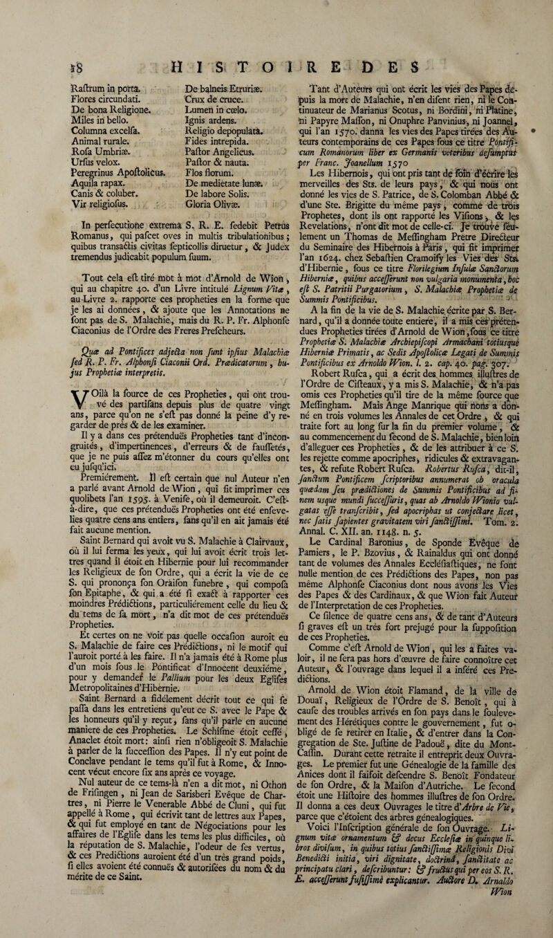 Raftrum in porta. Flores circundati. De bona Religione. Miles in bello. Columna excelfa. Animal rurale. Rofa Umbriæ. Urfus velox. Peregrinus ApoftoliCus. Aquila rapax. Canis & coluber. Vir religiofus. De balneis Etruriæ. Crux de cruce. Lumen in cœlo. Ignis ardens. Religio depopulata. Fides intrepida. Paftor Angelicus. Paftor & nauta. Flos florum. De medietate lunæ. De labore Solis. Gloria Olivæ. In perfecutione extremâ S. R. E. fedebit Petrus Romanus, qui pafcet oves in multis tribulationibus ; quibus transaètis civitas fepticollis diruetur, & Judex tremendus judicabit populum fuum. Tout Cela eft tiré mot à mot d’Arnold de Wion * qui au chapitre 40. d’un Livre intitulé Lignum Vîtes , au-Livre 2. rapporte ces prophéties en la forme que je les ai données, & ajoute que les Annotations ne font pas de S. Malachie, mais du R. P. Fr. Alphonfe Ciaconius de l’Ordre des Freres Prefcheurs. Quee ad Pontifices adjeàa non funt ipfius Malachice fed R. P. Fr. Alphonfi Ciaconii Ord. Preedicatorum , bu- jus Prophéties interpretis. VOilà la lource de ces Prophéties, qui ont trou¬ vé des partifans depuis plus de quatre vingt ans, parce qu’on ne s’eft pas donné la peine d’y re¬ garder de près & de les examiner. Il y a dans ces prétendues Prophéties tant d’incon¬ gruités, d’impertinences, d’erreurs & de faufletés, que je ne puis allez m’étonner du cours qu’elles ont eu jufqu’ici. Premièrement. Ï1 eft certain que nul Auteur n’ert a parlé avant Arnold de Wion, qui fit imprimer ces quolibets l’an 1595. à Venife, où il demeuroit. C’eft- à-dire, que ces prétendues Prophéties ont été enfeve- lies quatre cens ans entiers, fans qu’il en ait jamais été fait aucune mention. Saint Bernard qui avoit vü S. Malachie à Clairvaux, où il lui ferma les yeux, qui lui avoit écrit trois let¬ tres quand il étoit en Hibernie pour lui recommander les Religieux de fon Ordre, qui a écrit la vie de ce S. qui prononça fon Oraifon funebre , qui compofa fon Epitaphe, & qui a été fi exaft à rapporter ces moindres Prédirions, particuliérement celle du lieu & du tems de fa mort, n’a dit mot de ces prétendues Prophéties. Et certes on ne voit pas quelle occafion auroit eu S. Malachie de faire ces Prédirions, ni le motif qui f auroit porté à les faire. I! n’a jamais été à Rome plus d’un mois fous le Pontificat d’innocent deuxième, pour y demande^ le Pallium pour les deux Egliles Métropolitaines d’Hibernie. Saint Bernard a fidèlement décrit tout ce qui le pafla dans les entretiens qu’eut ce S. avec le Pape & les honneurs qu il y reçut, fans qu’il parle en aucune maniéré de ces Prophéties. Le Schifme étoit celle , Anaclet étoit mort: ainfi rien n’obligeoit S. Malachie à parler de la fucceflion des Papes. Il n’y eut point de Conclave pendant le tems qu’il fut à Rome, & Inno¬ cent vécut encore fix ans après ce voyage. Nul auteur de cetems-là n’en a dit mot* ni Othofi de Frifingen , ni Jean de Sarisberi Evêque de Char¬ tres , ni Pierre le Venerable Abbé de Cluni, qui fut appeljé à Rome , qui écrivit tant de lettres aux Papes, & qui fut employé en tant de Négociations pour les affaires de 1 Eglife dans les tems les plus difficiles, où la réputation de S. Malachie, l’odeur de fes vertus, & ces Prediétions auroient été d’un très grand poids, fi elles avoient été connues & autorifées du nom & du mérite de ce Saint. Tant d’Auteurs qui ont écrit les vies des Papes de¬ puis la mort de Malachie, n’en difent rien, ni le Con¬ tinuateur de Marianus Scotus, ni Bordini, ni Platine, foi Papyre Maflon, ni Onuphre Panvinius, ni Joannel, qui l’an 1570. danna les vies des Papes tirées dés Au¬ teurs contemporains de ces Papes fous ce titre Ponttfi- cum Romünorum liber ex Germants veteribus defümptus per Franc. Joanellum 1570 Les Hibernois, qui ont pris tant de foin décrire lès merveilles des Sts. de leurs pays , & qui nous ont donné les vies de S. Patrice, de S.Colomban Abbé & d’une Ste. Brigitte du même pays , comme de trois Prophètes, dont ils ont rapporté les Vifions ,. & les Révélations, n’ont dit mot de celle-ci. Je trouve feu¬ lement un Thomas de Meflîngham Prêtre Directeur du Séminaire des Hibernois à Paris, qui fit imprimer l’an 1624. chez Sebaftien Cramoify les Vies des Stst. d’Hibernie , fous ce titre Florilegium Infulœ Sanctorum Hibernice, quibus accejjerunt von vulgaria monument a, hoc ejt S. Patritii Purgatorium , S. Malachies Prophéties de Summis Pontificibus. A la fin de la vie de S. Malachie écrite par S. Ber¬ nard, qu’il a donnée toute entière, il a mis ces1 pré ten¬ dues Prophéties tirées d’Arnold de Wion ,fous ce titré Prophéties S. Maladies Archiepifcopi Armacbani totiusque HibernieS Primatis, ac Sedis Apoftolices Legati de Summis Pontificibus ex Arnoldo Wion. I. 2. cap. 40. pag. 307. Robert Rufca, qui a écrit des. hommes illuftres de l’Ordre de Cifteaux, y a mis S. Malachie * & n’a pas omis ces Prophéties qu’il tire de la même fource que Meflîngham. Mais Ange Manrique qui fions a don¬ né en trois volumes les Annales de cet Ordre * & qui traite fort au long fur la fin du premier volume , & au commencement du fécond de S. Malachie , bien loin d’alleguer ces Prophéties, & de les attribuer à ce S. les rejette comme apocriphes* ridicules & extravagan¬ tes , & réfuté Robert Rufca. Robertus Rufca, dit-il, janftum Pontificcm feriptoribus annumerat ob oracula quesdam feu prœdiftiones de Summis Pontificibus ad fi- nem usque mundi fuccejfuris, quas ab Arnoldo Wionio vul- gatas ejje tranferibit, fed apocriphas ut conjeftare licet, nec fatis fapientes gravitatem viri fanàïffimi. Tom. 2. Annal. C. XII. an. 1148. n. j. Le Cardinal Baronius, de Sponde Évêque de Pamiers, le P. Bzovius, & Rainaldus qui ont donné tant de volumes des Annales Eccléfiafliques, ne font nulle mention de ces Prédirions des Papes, non pas même Alphonfe Ciaconius dont nous avons les Vies des Papes & des Cardinaux, & que Wion fait Auteur de l’Interpretation de ces Prophéties. Ce filence de quatre cens ans j & de tant d’Auteurs fi graves efl: un très fort préjugé pour la fuppofition de ces Prophéties. Comme c’efl: Arnold de Wion , qui les a faites va¬ loir , il ne fera pas hors d’œuvre de faire connoître cet Auteur* & l’ouvrage dans lequel il a inféré ces Pré¬ dirions. Arnold de Wion étoit Flamand, de la ville de Douaï, Religieux de l’Ôrdre de S. Benoît, qui à caufe des troubles arrivés en fon pays dans le fouleve- ment des Hérétiques contre le gouvernement, fut o- bligé de fe retirer en Italie, & d’entrer dans la Con¬ grégation de Ste. Jufline de Padouë * dite du Mont- Caflin. Durant cette retraite il entreprit deux Ouvra¬ ges. Le premier fut une Généalogie de la famille des Anices dont il faifoit defeendre S. Benoît Fondateur de fon Ordre, & la Maifon d’Autriche. Le fécond étoit une Hifloire des hommes illuftres de fon Ordre. Il donna a ces deux Ouvrages le titre d'Arbre de Vie, parce que c’étoient des arbres généalogiques. Voici l’Infcription générale de fon Ouvrage. LF gnum vîtes ornamentum & decus Ecclefia in quinque lu bros divifum, in quibus totius fanftiffimes Religionis Divi Benedicti initia, viri dignitate, doftrinâ, fanclitate ac principatu clari, defcrïbuntur : & fruftùs qui per eos S. R. E. accejferuntfufijfimè explicantur. Auttore D. Arnahlo Wion